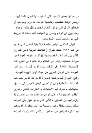 ‫ﻓﻲ ﻁﻴﺎﺘﻬﺎ ﺒﻌﺽ ﺍﻟﻭﻋﻭﺩ ﺍﻟﺘﻲ ﺘﺴﺘﻔﻴﺩ ﻤﻨﻬﺎ ﺍﻟﺩﻭل ﻟﺘﻠﺠﺄ ﺇﻟﻴﻬﺎ ،‬
‫ﻭﺒﻨﻔﺱ ﺍﻟﻭﻗﺕ ﺘﺘﻀﻤﻨﻬﺎ ﻭﺘﺘﻌﻘﺒﻬﺎ ﺍﻋﺒـﺎﺀ ﺃﺨـﺭﻯ ﻭﻴﺠـﺏ ﺃﻥ‬
‫ﺘﺘﺤﻤﻠﻬﺎ ﺍﻟﺩﻭل ﺍﻟﺘﻲ ﺘﻭﺍﻓﻕ ﺍﻟﻨﻅﺎﻡ ﺍﻟﺠﺩﻴﺩ ﻭﺘﻘﺒل ﺒﺘﻠﻙ ﺍﻻﻋﺒﺎﺀ ،‬
‫ﻭﻫﺫﺍ ﻴﺒﻴﻥ ﻓﻲ ﺍﻟﻭﺍﻗﻊ ﻭﻴﻌﻨﻲ ﺃﻥ ﺍﻟﻌﻭﻟﻤﺔ ﺃﺸﺒﻪ ﺒﺤﺎﻟﺔ ﺍﻟﺘـﻭﺭﻴﻁ‬
                         ‫ﺍﻟﺘﻲ ﺘﺘﻭﺭﻁ ﻓﻴﻬﺎ ﺒﻌﺽ ﺍﻟﺤﻜﻭﻤﺎﺕ.‬
‫ﺍﻟﺒﻴﺎﻥ ﺍﻟﺨﺘﺎﻤﻲ ﻟﻤﺅﺘﻤﺭ ﺠﺎﻤﻌﺔ ﻓﻴﻼﺩﻟﻴﻔﻴﺎ ﺍﻟﻌﻠﻤﻲ ﺍﻟﺫﻱ ﺍﻗـﻴﻡ‬
‫ﻓﻲ ﻋﺎﻡ ٨٩٩١ ﺘﺤﺕ ﻋﻨﻭﺍﻥ ) ﺍﻟﺜﻘﺎﻓﺎﺕ ﺍﻟﻌﺭﺒﻴﺔ ﻓـﻲ ﺍﻟﻘـﺭﻥ‬
‫ﺍﻟﻘﺎﺩﻡ ﺒﻴﻥ ﺍﻟﻌﻭﻟﻤﺔ ﻭﺍﻟﺨﺼﻭﺼﻴﺔ (( ﺃﻜﺩ ﻤﺎ ﺘﺘﻴﺤﻪ ﺍﻟﻌﻭﻟﻤﺔ ﻤﻥ‬
‫ﻤﻴﺯﺍﺕ ﺍﺘﺼﺎﻟﻴﺔ ﻭﺘﺒﺎﺩل ﻓﻲ ﺍﻟﻤﻨﺎﻓﻊ ﻭﺘﻌـﺎﻅﻡ ﻓـﻲ ﺍﻟﺤﺭﻴـﺎﺕ‬
‫ﺍﻟﺸﺨﺼﻴﺔ ﻭﺍﻟﻌﺎﻤﺔ ﻭﻓﻲ ﺍﻟﻭﻗﺕ ﻨﻔﺴﻪ ﺃﻜـﺩ ﺍﻟﺒﻴـﺎﻥ ﻤﺨـﺎﻁﺭ‬
‫ﺍﻟﻌﻭﻟﻤﺔ ﻋﻠﻰ ﺍﻟﻭﻁﻥ ﺍﻟﻌﺭﺒﻲ ﻤﻥ ﺤﻴﺙ ﺘﻬﺩﻴﺩ ﺍﻟﻬﻭﻴﺔ ﺍﻟﻘﻭﻤﻴﺔ ،‬
‫ﻭﻓﺘﺢ ﺍﻻﺴﻭﺍﻕ ﻟﻠﺸـﺭﻜﺎﺕ ﻋـﺎﺒﺭﺓ ﺍﻟﻘـﺎﺭﺍﺕ ﻋﻠـﻰ ﺤﺴـﺎﺏ‬
‫ﺍﻟﺼﻨﺎﻋﺎﺕ ﺍﻟﻭﻁﻨﻴﺔ ﻭﻤﻥ ﺜﻡ ﺘﺤﻭﻴل ﺍﻟﻭﻁﻥ ﺍﻟﻌﺭﺒﻲ ﺇﻟﻰ ﺴـﻭﻕ‬
‫ﺍﺴﺘﻬﻼﻜﻴﺔ ، ﺘﺴﻭﺩﻩ ﻗﻴﻡ ﺍﻻﺴﺘﻬﻼﻙ ﻭﺍﻻﻏﺘﺭﺍﺏ ﺍﻟﺜﻘﺎﻓﻲ ﻭﺘﻤﺭﻴﺭ‬
‫ﺍﻷﻓﻜﺎﺭ ﺍﻟﺼﻬﻴﻭﻨﻴﺔ ، ﻋﻠﻰ ﺍﻟﺭﻏﻡ ﻤﻤﺎ ﺘﺘﺴﻡ ﺒﻪ ﻤﻥ ﻋﻨﺼـﺭﻴﺔ‬
‫ﻭﺍﺯﺩﻭﺍﺠﻴﺔ ﻓﻲ ﺍﻟﻤﻌﺎﻴﻴﺭ ، ﺍﻷﻤﺭ ﺍﻟﺫﻱ ﻴﺩﻋﻭ ﻟﻠﻘﻭل ﺒﺄﻥ ﺍﻟﻌﻭﻟﻤﺔ‬
‫ﺘﺴﻠﻙ ﻭﺴﺎﺌل ﺸﻔﺎﻓﺔ ﻭﻏﻴﺭ ﻭﺍﻀﺤﺔ ﻤﻥ ﺃﺠل ﺘﺤﻘﻴـﻕ ﺃﻫـﺩﺍﻓﻬﺎ‬
‫ﻓﻴﻤﺎ ﺫﻜﺭﻩ ﺍﻟﻤﺅﺘﻤﺭ ﻤﻥ ﻤﺨﺎﻁﺭ ، ﻭﻷﺠل ﺫﻟﻙ ﺒﺸﺭﺕ ﺍﻟﻌﻭﻟﻤﺔ‬
 