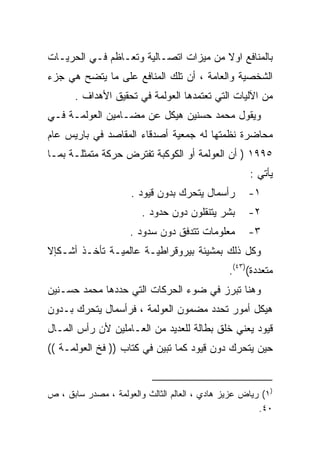 ‫ﺒﺎﻟﻤﻨﺎﻓﻊ ﺍﻭﻻ ﻤﻥ ﻤﻴﺯﺍﺕ ﺍﺘﺼـﺎﻟﻴﺔ ﻭﺘﻌـﺎﻅﻡ ﻓـﻲ ﺍﻟﺤﺭﻴـﺎﺕ‬
                                       ‫ﹰ‬
‫ﺍﻟﺸﺨﺼﻴﺔ ﻭﺍﻟﻌﺎﻤﺔ ، ﺃﻥ ﺘﻠﻙ ﺍﻟﻤﻨﺎﻓﻊ ﻋﻠﻰ ﻤﺎ ﻴﺘﻀﺢ ﻫﻲ ﺠﺯﺀ‬
       ‫ﻤﻥ ﺍﻵﻟﻴﺎﺕ ﺍﻟﺘﻲ ﺘﻌﺘﻤﺩﻫﺎ ﺍﻟﻌﻭﻟﻤﺔ ﻓﻲ ﺘﺤﻘﻴﻕ ﺍﻷﻫﺩﺍﻑ .‬
‫ﻭﻴﻘﻭل ﻤﺤﻤﺩ ﺤﺴﻨﻴﻥ ﻫﻴﻜل ﻋﻥ ﻤﻀـﺎﻤﻴﻥ ﺍﻟﻌﻭﻟﻤـﺔ ﻓـﻲ‬
‫ﻤﺤﺎﻀﺭﺓ ﻨﻅﻤﺘﻬﺎ ﻟﻪ ﺠﻤﻌﻴﺔ ﺃﺼﺩﻗﺎﺀ ﺍﻟﻤﻘﺎﺼﺩ ﻓﻲ ﺒﺎﺭﻴﺱ ﻋﺎﻡ‬
‫٥٩٩١ ) ﺃﻥ ﺍﻟﻌﻭﻟﻤﺔ ﺃﻭ ﺍﻟﻜﻭﻜﺒﺔ ﺘﻔﺘﺭﺽ ﺤﺭﻜﺔ ﻤﺘﻤﺜﻠـﺔ ﺒﻤـﺎ‬
                                                     ‫ﻴﺄﺘﻲ :‬
                     ‫ﺭﺃﺴﻤﺎل ﻴﺘﺤﺭﻙ ﺒﺩﻭﻥ ﻗﻴﻭﺩ .‬       ‫١-‬
                        ‫ﺒﺸﺭ ﻴﺘﻨﻘﻠﻭﻥ ﺩﻭﻥ ﺤﺩﻭﺩ .‬      ‫٢-‬
                     ‫ﻤﻌﻠﻭﻤﺎﺕ ﺘﺘﺩﻓﻕ ﺩﻭﻥ ﺴﺩﻭﺩ .‬       ‫٣-‬
‫ﻭﻜل ﺫﻟﻙ ﺒﻤﺸﻴﺌﺔ ﺒﻴﺭﻭﻗﺭﺍﻁﻴـﺔ ﻋﺎﻟﻤﻴـﺔ ﺘﺄﺨـﺫ ﺃﺸـﻜﺈﻻ‬
                                               ‫ﻤﺘﻌﺩﺩﺓ()٣٤(.‬
‫ﻭﻫﻨﺎ ﺘﺒﺭﺯ ﻓﻲ ﻀﻭﺀ ﺍﻟﺤﺭﻜﺎﺕ ﺍﻟﺘﻲ ﺤﺩﺩﻫﺎ ﻤﺤﻤﺩ ﺤﺴـﻨﻴﻥ‬
‫ﻫﻴﻜل ﺃﻤﻭﺭ ﺘﺤﺩﺩ ﻤﻀﻤﻭﻥ ﺍﻟﻌﻭﻟﻤﺔ ، ﻓﺭﺃﺴﻤﺎل ﻴﺘﺤﺭﻙ ﺒـﺩﻭﻥ‬
‫ﻗﻴﻭﺩ ﻴﻌﻨﻲ ﺨﻠﻕ ﺒﻁﺎﻟﺔ ﻟﻠﻌﺩﻴﺩ ﻤﻥ ﺍﻟﻌـﺎﻤﻠﻴﻥ ﻷﻥ ﺭﺃﺱ ﺍﻟﻤـﺎل‬
‫ﺤﻴﻥ ﻴﺘﺤﺭﻙ ﺩﻭﻥ ﻗﻴﻭﺩ ﻜﻤﺎ ﺘﺒﻴﻥ ﻓﻲ ﻜﺘﺎﺏ )) ﻓﺦ ﺍﻟﻌﻭﻟﻤـﺔ ((‬


‫)١( ﺭﻴﺎﺽ ﻋﺯﻴﺯ ﻫﺎﺩﻱ ، ﺍﻟﻌﺎﻟﻡ ﺍﻟﺜﺎﻟﺙ ﻭﺍﻟﻌﻭﻟﻤﺔ ، ﻤﺼﺩﺭ ﺴﺎﺒﻕ ، ﺹ‬
                                                       ‫٠٤.‬
 