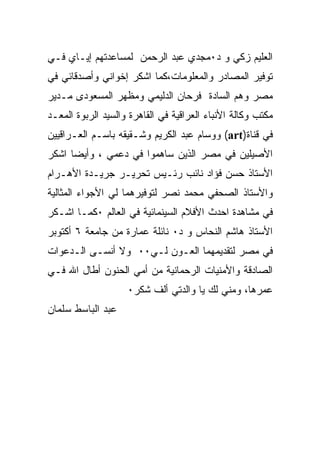 ‫ﺍﻟﻌﻠﻴﻡ ﺯﻜﻲ ﻭ ﺩ٠ﻤﺠﺩﻱ ﻋﺒﺩ ﺍﻟﺭﺤﻤﻥ ﻟﻤﺴﺎﻋﺩﺘﻬﻡ ﺇﻴـﺎﻱ ﻓـﻲ‬
‫ﺘﻭﻓﻴﺭ ﺍﻟﻤﺼﺎﺩﺭ ﻭﺍﻟﻤﻌﻠﻭﻤﺎﺕ،ﻜﻤﺎ ﺍﺸﻜﺭ ﺇﺨﻭﺍﻨﻲ ﻭﺃﺼﺩﻗﺎﺌﻲ ﻓﻲ‬
‫ﻤﺼﺭ ﻭﻫﻡ ﺍﻟﺴﺎﺩﺓ ﻓﺭﺤﺎﻥ ﺍﻟﺩﻟﻴﻤﻲ ﻭﻤﻅﻬﺭ ﺍﻟﻤﺴﻌﻭﺩﻯ ﻤـﺩﻴﺭ‬
‫ﻤﻜﺘﺏ ﻭﻜﺎﻟﺔ ﺍﻷﻨﺒﺎﺀ ﺍﻟﻌﺭﺍﻗﻴﺔ ﻓﻲ ﺍﻟﻘﺎﻫﺭﺓ ﻭﺍﻟﺴﻴﺩ ﺍﻟﺭﺒﻭﺓ ﺍﻟﻤﻌـﺩ‬
‫ﻓﻲ ﻗﻨﺎﺓ)‪ (art‬ﻭﻭﺴﺎﻡ ﻋﺒﺩ ﺍﻟﻜﺭﻴﻡ ﻭﺸـﻘﻴﻘﻪ ﺒﺎﺴـﻡ ﺍﻟﻌـﺭﺍﻗﻴﻴﻥ‬
‫ﺍﻷﺼﻴﻠﻴﻥ ﻓﻲ ﻤﺼﺭ ﺍﻟﺫﻴﻥ ﺴﺎﻫﻤﻭﺍ ﻓﻲ ﺩﻋﻤﻲ ، ﻭﺃﻴﻀﺎ ﺍﺸﻜﺭ‬
‫ﺍﻷﺴﺘﺎﺫ ﺤﺴﻥ ﻓﺅﺍﺩ ﻨﺎﺌﺏ ﺭﺌـﻴﺱ ﺘﺤﺭﻴـﺭ ﺠﺭﻴـﺩﺓ ﺍﻷﻫـﺭﺍﻡ‬
‫ﻭﺍﻷﺴﺘﺎﺫ ﺍﻟﺼﺤﻔﻲ ﻤﺤﻤﺩ ﻨﺼﺭ ﻟﺘﻭﻓﻴﺭﻫﻤﺎ ﻟﻲ ﺍﻷﺠﻭﺍﺀ ﺍﻟﻤﺜﺎﻟﻴﺔ‬
‫ﻓﻲ ﻤﺸﺎﻫﺩﺓ ﺍﺤﺩﺙ ﺍﻷﻓﻼﻡ ﺍﻟﺴﻴﻨﻤﺎﺌﻴﺔ ﻓﻲ ﺍﻟﻌﺎﻟﻡ ٠ﻜﻤـﺎ ﺍﺸـﻜﺭ‬
‫ﺍﻷﺴﺘﺎﺫ ﻫﺎﺸﻡ ﺍﻟﻨﺤﺎﺱ ﻭ ﺩ٠ ﻨﺎﺌﻠﺔ ﻋﻤﺎﺭﺓ ﻤﻥ ﺠﺎﻤﻌﺔ ٦ ﺃﻜﺘﻭﺒﺭ‬
‫ﻓﻲ ﻤﺼﺭ ﻟﺘﻘﺩﻴﻤﻬﻤﺎ ﺍﻟﻌـﻭﻥ ﻟـﻲ٠٠ ﻭﻻ ﺃﻨﺴـﻰ ﺍﻟـﺩﻋﻭﺍﺕ‬
‫ﺍﻟﺼﺎﺩﻗﺔ ﻭﺍﻷﻤﻨﻴﺎﺕ ﺍﻟﺭﺤﻤﺎﻨﻴﺔ ﻤﻥ ﺃﻤﻲ ﺍﻟﺤﻨﻭﻥ ﺃﻁﺎل ﺍﷲ ﻓـﻲ‬
                    ‫ﻋﻤﺭﻫﺎ، ﻭﻤﻨﻲ ﻟﻙ ﻴﺎ ﻭﺍﻟﺩﺘﻲ ﺃﻟﻑ ﺸﻜﺭ٠‬
‫ﻋﺒﺩ ﺍﻟﺒﺎﺴﻁ ﺴﻠﻤﺎﻥ‬
 