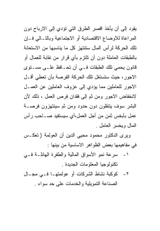 ‫ﻴﻘﻭﺩ ﺇﻟﻰ ﺃﻥ ﻴﺄﺨﺫ ﺍﻗﺼﺭ ﺍﻟﻁﺭﻕ ﺍﻟﺘﻲ ﺘﺅﺩﻱ ﺇﻟﻰ ﺍﻻﺭﺒﺎﺡ ﺩﻭﻥ‬
‫ﺍﻟﻤﺭﺍﻋﺎﺓ ﻟﻼﻭﻀﺎﻉ ﺍﻻﻗﺘﺼﺎﺩﻴﺔ ﺃﻭ ﺍﻻﺠﺘﻤﺎﻋﻴﺔ ﻭﺒﺎﻟﺘـﺎﻟﻲ ﻓـﺈﻥ‬
‫ﺘﻠﻙ ﺍﻟﺤﺭﻜﺔ ﻟﺭﺃﺱ ﺍﻟﻤﺎل ﺴﺘﻨﺘﻬﺯ ﻜل ﻤﺎ ﻴﻨﺎﺴﺒﻬﺎ ﻤﻥ ﺍﻻﺴﺘﻌﺎﻨﺔ‬
‫ﺒﺎﻟﻁﺒﻘﺎﺕ ﺍﻟﻌﺎﻤﻠﺔ ﺩﻭﻥ ﺃﻥ ﺘﻠﺘﺯﻡ ﺒﺄﻱ ﻗﺭﺍﺭ ﻤﻥ ﻨﻘﺎﺒﺔ ﻟﻠﻌﻤﺎل ﺃﻭ‬
‫ﻗﺎﻨﻭﻥ ﻴﺤﻤﻲ ﺘﻠﻙ ﺍﻟﻁﺒﻘﺎﺕ ﻓـﻲ ﺃﻥ ﺘﺤـﺎﻓﻅ ﻋﻠـﻰ ﻤﺴـﺘﻭﻯ‬
‫ﺍﻻﺠﻭﺭ، ﺤﻴﺙ ﺴﺘﺴﺘﻐل ﺘﻠﻙ ﺍﻟﺤﺭﻜﺔ ﺍﻟﻔﺭﺼﺔ ﺒﺄﻥ ﺘﻌﻁﻲ ﺃﻗـل‬
‫ﺍﻻﺠﻭﺭ ﻟﻠﻌﺎﻤﻠﻴﻥ ﻤﻤﺎ ﻴﺅﺩﻱ ﺇﻟﻰ ﻋﺯﻭﻑ ﺍﻟﻌﺎﻤﻠﻴﻥ ﻋﻥ ﺍﻟﻌﻤـل‬
‫ﻻﻨﺨﻔﺎﺽ ﺍﻻﺠﻭﺭ ﻭﻤﻥ ﺜﻡ ﺇﻟﻰ ﻓﻘﺩﺍﻥ ﻓﺭﺹ ﺍﻟﻌﻤل ، ﺫﻟﻙ ﻷﻥ‬
‫ﺍﻟﺒﺸﺭ ﺴﻭﻑ ﻴﺘﻨﻘﻠﻭﻥ ﺩﻭﻥ ﺤﺩﻭﺩ ﻭﻤﻥ ﺜﻡ ﺴﻴﻨﺘﻬﺯﻭﻥ ﻓﺭﺼـﺔ‬
‫ﻋﻤل ﺒﺄﺒﺨﺱ ﺜﻤﻥ ﻤﻥ ﺃﺠل ﺍﻟﻌﻤل،ﺃﻱ ﺴﻴﺴﺘﻔﻴﺩ ﺼـﺎﺤﺏ ﺭﺃﺱ‬
                                    ‫ﺍﻟﻤﺎل ﻭﻴﺨﺴﺭ ﺍﻟﻌﺎﻤل .‬
‫ﻭﻴﺭﻯ ﺍﻟﺩﻜﺘﻭﺭ ﻤﺤﻤﻭﺩ ﻤﺤﻴﻲ ﺍﻟﺩﻴﻥ ﺃﻥ ﺍﻟﻌﻭﻟﻤﺔ ) ﺘﻌﻜـﺱ‬
           ‫ﻓﻲ ﻤﻔﺎﻫﻴﻤﻬﺎ ﺒﻌﺽ ﺍﻟﻅﻭﺍﻫﺭ ﺍﻻﺴﺎﺴﻴﺔ ﻤﻥ ﺒﻴﻨﻬﺎ :‬
‫١- ﺴﺭﻋﺔ ﻨﻤﻭ ﺍﻷﺴﻭﺍﻕ ﺍﻟﻤﺎﻟﻴﺔ ﻭﺍﻟﻁﻔﺭﺓ ﺍﻟﻬﺎﺌﻠـﺔ ﻓـﻲ‬
                   ‫ﺘﻜﻨﻭﻟﻭﺠﻴﺎ ﺍﻟﻤﻌﻠﻭﻤﺎﺕ ﺍﻟﺠﺩﻴﺩﺓ .‬
‫٢- ﻜﻭﻜﺒﺔ ﻨﺸﺎﻁ ﺍﻟﺸﺭﻜﺎﺕ ﺃﻭ ﻋﻭﻟﻤﺘﻬـﺎ ﻓـﻲ ﻤﺠـﺎل‬
     ‫ﺍﻟﺼﻨﺎﻋﺔ ﺍﻟﺘﻤﻭﻴﻠﻴﺔ ﻭﺍﻟﺨﺩﻤﺎﺕ ﻋﻠﻰ ﺤﺩ ﺴﻭﺍﺀ .‬
 