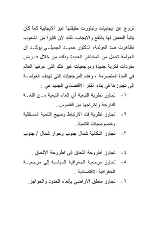 ‫ﺘﺭﻭﺝ ﻋﻥ ﺍﻴﺠﺎﺒﻴﺎﺕ ﻭﺘﺒﻠﻭﺭﺕ ﺤﻘﻴﻘﺘﻬﺎ ﻏﻴﺭ ﺍﻻﻴﺠﺎﺒﻴﺔ ﻜﻤﺎ ﻜﺎﻥ‬
‫ﻴﺘﻨﺒﺄ ﺍﻟﺒﻌﺽ ﻟﻬﺎ ﺒﺎﻟﻨﻘﻊ ﻭﺍﻻﻴﺠﺎﺏ، ﺫﻟﻙ ﻻﻥ ﻜﺜﻴﺭﺍ ﻤﻥ ﺍﻟﺸﻌﻭﺏ‬
          ‫ﹰ‬
‫ﺘﻅﺎﻫﺭﺕ ﻀﺩ ﺍﻟﻌﻭﻟﻤﺔ، ﺍﻟﺩﻜﺘﻭﺭ ﺤﻤﻴـﺩ ﺍﻟﺠﻤﻴﻠـﻲ ﻴﺅﻜـﺩ ﺃﻥ‬
‫ﺍﻟﻌﻭﻟﻤﺔ ﺘﺤﻤل ﻤﻥ ﺍﻟﻤﺨﺎﻁﺭ ﺍﻟﻌﺩﻴﺩﺓ ﻭﺫﻟﻙ ﻤﻥ ﺨﻼل ﻓـﺭﺽ‬
‫ﻤﻔﺭﺩﺍﺕ ﻓﻜﺭﻴﺔ ﺠﺩﻴﺩﺓ ﻭﻤﺭﺠﻌﻴﺎﺕ ﻏﻴﺭ ﺘﻠﻙ ﺍﻟﺘﻲ ﻋﺭﻓﻬﺎ ﺍﻟﻌﺎﻟﻡ‬
‫ﻓﻲ ﺍﻟﻤﺩﺓ ﺍﻟﻤﻨﺼﺭﻤﺔ ، ﻭﻫﺫﻩ ﺍﻟﻤﺭﺠﻌﻴﺎﺕ ﺍﻟﺘﻲ ﺘﻬﺩﻑ ﺍﻟﻌﻭﻟﻤـﺔ‬
        ‫ﺇﻟﻰ ﺘﺠﺎﻭﺯﻫﺎ ﻓﻲ ﺒﻨﺎﺀ ﺍﻟﻔﻜﺭ ﺍﻻﻗﺘﺼﺎﺩﻱ ﺍﻟﺠﺩﻴﺩ ﻫﻲ :‬
‫١- ﺘﺠﺎﻭﺯ ﻨﻅﺭﻴﺔ ﺍﻟﺘﺒﻌﻴﺔ ﺃﻱ ﺇﻟﻐﺎﺀ ﺍﻟﺘﺒﻌﻴﺔ ﻤـﻥ ﺍﻟﻠﻐـﺔ‬
               ‫ﺍﻟﺩﺍﺭﺠﺔ ﻭﺇﺨﺭﺍﺠﻬﺎ ﻤﻥ ﺍﻟﻘﺎﻤﻭﺱ .‬
‫٢- ﺘﺠﺎﻭﺯ ﻨﻅﺭﻴﺔ ﻓﻙ ﺍﻻﺭﺘﺒﺎﻁ ﻭﻤﻨﻬﺞ ﺍﻟﺘﻨﻤﻴﺔ ﺍﻟﻤﺴﺘﻘﻠﻴﺔ‬
                         ‫ﻭﺨﺼﻭﺼﻴﺎﺕ ﺍﻟﺘﻨﻤﻴﺔ.‬
‫٣- ﺘﺠﺎﻭﺯ ﺍﺸﻜﺎﻟﻴﺔ ﺸﻤﺎل ﺠﻨﻭﺏ ﻭﺤﻭﺍﺭ ﺸﻤﺎل / ﺠﻨﻭﺏ‬
                                            ‫.‬
   ‫٤- ﺘﺠﺎﻭﺯ ﺍﻁﺭﻭﺤﺔ ﺍﻟﻠﺤﺎﻕ ﺇﻟﻰ ﺍﻁﺭﻭﺤﺔ ﺍﻹﻟﺤﺎﻕ .‬
‫٥- ﺘﺠﺎﻭﺯ ﻤﺭﺠﻌﻴﺔ ﺍﻟﺠﻐﺭﺍﻓﻴﺔ ﺍﻟﺴﻴﺎﺴﻴﺔ ﺇﻟﻰ ﻤﺭﺠﻌﻴـﺔ‬
                        ‫ﺍﻟﺠﻐﺭﺍﻓﻴﺔ ﺍﻻﻗﺘﺼﺎﺩﻴﺔ .‬
  ‫٦- ﺘﺠﺎﻭﺯ ﻤﻨﻁﻕ ﺍﻷﺭﺍﻀﻲ ﺒﺈﻟﻐﺎﺀ ﺍﻟﺤﺩﻭﺩ ﻭﺍﻟﺤﻭﺍﺠﺯ.‬
 