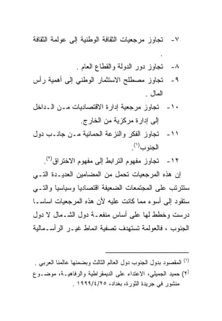 ‫٧- ﺘﺠﺎﻭﺯ ﻤﺭﺠﻌﻴﺎﺕ ﺍﻟﺜﻘﺎﻓﺔ ﺍﻟﻭﻁﻨﻴﺔ ﺇﻟﻰ ﻋﻭﻟﻤﺔ ﺍﻟﺜﻘﺎﻓﺔ‬
                                                     ‫.‬
                 ‫٨- ﺘﺠﺎﻭﺯ ﺩﻭﺭ ﺍﻟﺩﻭﻟﺔ ﻭﺍﻟﻘﻁﺎﻉ ﺍﻟﻌﺎﻡ .‬
‫٩- ﺘﺠﺎﻭﺯ ﻤﺼﻁﻠﺢ ﺍﻻﺴﺘﺜﻤﺎﺭ ﺍﻟﻭﻁﻨﻲ ﺇﻟﻰ ﺃﻫﻤﻴﺔ ﺭﺃﺱ‬
                                             ‫ﺍﻟﻤﺎل .‬
‫٠١- ﺘﺠﺎﻭﺯ ﻤﺭﺠﻌﻴﺔ ﺇﺩﺍﺭﺓ ﺍﻻﻗﺘﺼﺎﺩﻴﺎﺕ ﻤـﻥ ﺍﻟـﺩﺍﺨل‬
                   ‫ﺇﻟﻰ ﺇﺩﺍﺭﺓ ﻤﺭﻜﺯﻴﺔ ﻤﻥ ﺍﻟﺨﺎﺭﺝ.‬
‫١١- ﺘﺠﺎﻭﺯ ﺍﻟﻔﻜﺭ ﻭﺍﻟﻨﺯﻋﺔ ﺍﻟﺤﻤﺎﺌﻴﺔ ﻤـﻥ ﺠﺎﻨـﺏ ﺩﻭل‬
                                        ‫ﺍﻟﺠﻨﻭﺏ)١(.‬
    ‫٢١- ﺘﺠﺎﻭﺯ ﻤﻔﻬﻭﻡ ﺍﻟﺘﺭﺍﺒﻁ ﺇﻟﻰ ﻤﻔﻬﻭﻡ ﺍﻻﺨﺘﺭﺍﻕ)٢(.‬
‫ﺇﻥ ﻫﺫﻩ ﺍﻟﻤﺭﺠﻌﻴﺎﺕ ﺘﺤﻤل ﻤﻥ ﺍﻟﻤﻀﺎﻤﻴﻥ ﺍﻟﻌﺩﻴـﺩﺓ ﺍﻟﺘـﻲ‬
‫ﺴﺘﺘﺭﺘﺏ ﻋﻠﻰ ﺍﻟﻤﺠﺘﻤﻌﺎﺕ ﺍﻟﻀﻌﻴﻔﺔ ﺍﻗﺘﺼﺎﺩﻴﺎ ﻭﺴﻴﺎﺴﻴﺎ ﻭﺍﻟﺘـﻲ‬
       ‫ﹰ‬       ‫ﹰ‬
‫ﺴﺘﻘﻭﺩ ﺇﻟﻰ ﺃﺴﻭﺀ ﻤﻤﺎ ﻜﺎﻨﺕ ﻋﻠﻴﻪ ﻷﻥ ﻫﺫﻩ ﺍﻟﻤﺭﺠﻌﻴﺎﺕ ﺍﺴﺎﺴـﺎ‬
‫ﹰ‬
‫ﺩﺭﺴﺕ ﻭﺨﻁﻁ ﻟﻬﺎ ﻋﻠﻰ ﺃﺴﺎﺱ ﻤﻨﻔﻌـﺔ ﺩﻭل ﺍﻟﺸـﻤﺎل ﻻ ﺩﻭل‬
‫ﺍﻟﺠﻨﻭﺏ ، ﻓﺎﻟﻌﻭﻟﻤﺔ ﺘﺴﺘﻬﺩﻑ ﺘﺼﻔﻴﺔ ﺍﻨﻤﺎﻁ ﻏﻴـﺭ ﺍﻟﺭﺃﺴـﻤﺎﻟﻴﺔ‬


                                                                ‫)١ (‬
‫ﺍﻟﻤﻘﺼﻭﺩ ﺒﺩﻭل ﺍﻟﺠﻨﻭﺏ ﺩﻭل ﺍﻟﻌﺎﻟﻡ ﺍﻟﺜﺎﻟﺙ ﻭﺒﻀﻤﻨﻬﺎ ﻋﺎﻟﻤﻨﺎ ﺍﻟﻌﺭﺒﻲ .‬
‫)٢( ﺤﻤﻴﺩ ﺍﻟﺠﻤﻴﻠﻲ، ﺍﻻﻋﺘﺩﺍﺀ ﻋﻠﻰ ﺍﻟﺩﻴﻤﻘﺭﺍﻁﻴﺔ ﻭﺍﻟﺭﻓﺎﻫﻴـﺔ، ﻤﻭﻀـﻭﻉ‬
            ‫ﻤﻨﺸﻭﺭ ﻓﻲ ﺠﺭﻴﺩﺓ ﺍﻟﺜﻭﺭﺓ، ﺒﻐﺩﺍﺩ، ٥٢/٤/٩٩٩١ .‬
 