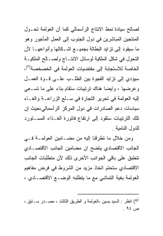 ‫ﻟﺼﺎﻟﺢ ﺴﻴﺎﺩﺓ ﻨﻤﻁ ﺍﻻﻨﺘﺎﺝ ﺍﻟﺭﺃﺴﻤﺎﻟﻲ ﻜﻤﺎ ﺃﻥ ﺍﻟﻌﻭﻟﻤﺔ ﺘﺤـﻭل‬
‫ﺍﻟﻤﻨﺘﺠﻴﻥ ﺍﻟﻤﺒﺎﺸﺭﻴﻥ ﻓﻲ ﺩﻭل ﺍﻟﺠﻨﻭﺏ ﺇﻟﻰ ﺍﻟﻌﻤل ﺍﻟﻤﺄﺠﻭﺭ ﻭﻫﻭ‬
‫ﻤﺎ ﺴﻴﻘﻭﺩ ﺇﻟﻰ ﺘﺯﺍﻴﺩ ﺍﻟﺒﻁﺎﻟﺔ ﺒﺠﻤﻴـﻊ ﺍﺸـﻜﺎﻟﻬﺎ ﻭﺃﻨﻭﺍﻋﻬـﺎ ﻷﻥ‬
‫ﺍﻟﺘﺤﻭل ﻓﻲ ﺸﻜل ﺍﻟﻤﻠﻜﻴﺔ ﻟﻭﺴﺎﺌل ﺍﻻﻨﺘـﺎﺝ ﻭﻟﺼـﺎﻟﺢ ﺍﻟﻤﻠﻜﻴـﺔ‬
‫ﺍﻟﺨﺎﺼﺔ ﻟﻼﺴﺘﺠﺎﺒﺔ ﺇﻟﻰ ﻤﻘﺘﻀﻴﺎﺕ ﺍﻟﻌﻭﻟﻤﺔ ﻓﻲ ﺍﻟﺨﺼﺨﺼﺔ)٣(،‬
‫ﺴﻴﺅﺩﻱ ﺇﻟﻰ ﺘﺯﺍﻴﺩ ﺍﻟﻔﺠﻭﺓ ﺒﻴﻥ ﺍﻟﻁﻠـﺏ ﻋﻠـﻰ ﻗـﻭﺓ ﺍﻟﻌﻤـل‬
‫ﻭﻋﺭﻀﻬﺎ ، ﻭﺍﻴﻀﺎ ﻫﻨﺎﻙ ﺘﺭﺘﻴﺒﺎﺕ ﺴﺘﻘﺎﻡ ﺒﻨﺎﺀ ﻋﻠﻰ ﻤﺎ ﺘﺴـﻌﻲ‬
                                     ‫ﹰ‬
‫ﺇﻟﻴﻪ ﺍﻟﻌﻭﻟﻤﺔ ﻓﻲ ﺘﺤﺭﻴﺭ ﺍﻟﺘﺠﺎﺭﺓ ﻓﻲ ﺴـﻠﻊ ﺍﻟﺯﺭﺍﻋـﺔ ﻭﺍﻟﻐـﺎﺀ‬
‫ﺴﻴﺎﺴﺎﺕ ﺩﻋﻡ ﺍﻟﺼﺎﺩﺭﺍﺕ ﻓﻲ ﺩﻭل ﺍﻟﻤﺭﻜﺯ ﺍﻟﺭﺃﺴﻤﺎﻟﻲ،ﺤﻴﺙ ﺇﻥ‬
‫ﺘﻠﻙ ﺍﻟﺘﺭﺘﻴﺒﺎﺕ ﺴﺘﻘﻭﺩ ﺇﻟﻰ ﺍﺭﺘﻔﺎﻉ ﻓﺎﺘﻭﺭﺓ ﺍﻟﻐـﺫﺍﺀ ﺍﻟﻤﺴـﺘﻭﺭﺩ‬
                                               ‫ﻟﻠﺩﻭل ﺍﻟﻨﺎﻤﻴﺔ .‬
‫ﻭﻤﻥ ﺨﻼل ﻤﺎ ﺘﻁﺭﻗﻨﺎ ﺇﻟﻴﻪ ﻤﻥ ﻤﻀـﺎﻤﻴﻥ ﺍﻟﻌﻭﻟﻤـﺔ ﻓـﻲ‬
‫ﺍﻟﺠﺎﻨﺏ ﺍﻻﻗﺘﺼﺎﺩﻱ ﻴﺘﻀﺢ ﺍﻥ ﻤﻀﺎﻤﻴﻥ ﺍﻟﺠﺎﻨﺏ ﺍﻻﻗﺘﺼـﺎﺩﻱ‬
‫ﺘﻨﻁﺒﻕ ﻋﻠﻰ ﺒﺎﻗﻲ ﺍﻟﺠﻭﺍﻨﺏ ﺍﻷﺨﺭﻯ ﺫﻟﻙ ﻷﻥ ﻤﺘﻁﻠﺒﺎﺕ ﺍﻟﺠﺎﻨﺏ‬
‫ﺍﻻﻗﺘﺼﺎﺩﻱ ﺴﺘﺤﺘﻡ ﺍﺘﺨﺎﺫ ﻤﺯﻴﺩ ﻤﻥ ﺍﻟﺸﺭﻭﻁ ﻓﻲ ﻓﺭﺽ ﻤﻔﺎﻫﻴﻡ‬
‫ﺍﻟﻌﻭﻟﻤﺔ ﺒﻐﻴﺔ ﺍﻟﺘﻤﺎﺸﻲ ﻤﻊ ﻤﺎ ﻴﺘﻁﻠﺒﻪ ﺍﻟﻭﻀـﻊ ﺍﻻﻗﺘﺼـﺎﺩﻱ ،‬


‫)٣( ﺍﻨﻅﺭ : ﺍﻟﺴﻴﺩ ﻴﺴﻴﻥ ،ﺍﻟﻌﻭﻟﻤﺔ ﻭ ﺍﻟﻁﺭﻴﻕ ﺍﻟﺜﺎﻟﺙ ، ﻤﺼـﺩﺭ ﺴـﺎﺒﻕ ،‬
                                                     ‫ﺹ ٤٩ .‬
 