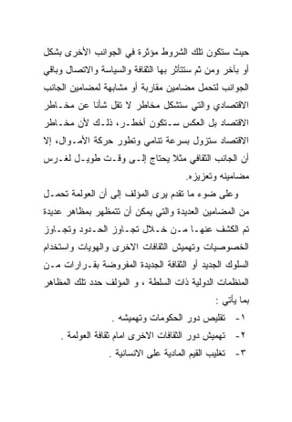 ‫ﺤﻴﺙ ﺴﺘﻜﻭﻥ ﺘﻠﻙ ﺍﻟﺸﺭﻭﻁ ﻤﺅﺜﺭﺓ ﻓﻲ ﺍﻟﺠﻭﺍﻨﺏ ﺍﻷﺨﺭﻯ ﺒﺸﻜل‬
‫ﺃﻭ ﺒﺂﺨﺭ ﻭﻤﻥ ﺜﻡ ﺴﺘﺘﺄﺜﺭ ﺒﻬﺎ ﺍﻟﺜﻘﺎﻓﺔ ﻭﺍﻟﺴﻴﺎﺴﺔ ﻭﺍﻻﺘﺼﺎل ﻭﺒﺎﻗﻲ‬
‫ﺍﻟﺠﻭﺍﻨﺏ ﻟﺘﺤﻤل ﻤﻀﺎﻤﻴﻥ ﻤﻘﺎﺭﺒﺔ ﺃﻭ ﻤﺸﺎﺒﻬﺔ ﻟﻤﻀﺎﻤﻴﻥ ﺍﻟﺠﺎﻨﺏ‬
‫ﺍﻻﻗﺘﺼﺎﺩﻱ ﻭﺍﻟﺘﻲ ﺴﺘﺸﻜل ﻤﺨﺎﻁﺭ ﻻ ﺘﻘل ﺸﺄﻨﺎ ﻋﻥ ﻤﺨـﺎﻁﺭ‬
          ‫ﹰ‬
‫ﺍﻻﻗﺘﺼﺎﺩ ﺒل ﺍﻟﻌﻜﺱ ﺴـﺘﻜﻭﻥ ﺃﺨﻁـﺭ، ﺫﻟـﻙ ﻷﻥ ﻤﺨـﺎﻁﺭ‬
‫ﺍﻻﻗﺘﺼﺎﺩ ﺴﺘﺯﻭل ﺒﺴﺭﻋﺔ ﺘﻨﺎﻤﻲ ﻭﺘﻁﻭﺭ ﺤﺭﻜﺔ ﺍﻷﻤـﻭﺍل، ﺇﻻ‬
‫ﺃﻥ ﺍﻟﺠﺎﻨﺏ ﺍﻟﺜﻘﺎﻓﻲ ﻤﺜﻼ ﻴﺤﺘﺎﺝ ﺇﻟـﻰ ﻭﻗـﺕ ﻁﻭﻴـل ﻟﻐـﺭﺱ‬
                            ‫ﹰ‬
                                      ‫ﻤﻀﺎﻤﻴﻨﻪ ﻭﺘﻌﺯﻴﺯﻩ.‬
‫ﻭﻋﻠﻰ ﻀﻭﺀ ﻤﺎ ﺘﻘﺩﻡ ﻴﺭﻯ ﺍﻟﻤﺅﻟﻑ ﺇﻟﻰ ﺃﻥ ﺍﻟﻌﻭﻟﻤﺔ ﺘﺤﻤـل‬
‫ﻤﻥ ﺍﻟﻤﻀﺎﻤﻴﻥ ﺍﻟﻌﺩﻴﺩﺓ ﻭﺍﻟﺘﻲ ﻴﻤﻜﻥ ﺃﻥ ﺘﺘﻤﻅﻬﺭ ﺒﻤﻅﺎﻫﺭ ﻋﺩﻴﺩﺓ‬
‫ﺘﻡ ﺍﻟﻜﺸﻑ ﻋﻨﻬـﺎ ﻤـﻥ ﺨـﻼل ﺘﺠـﺎﻭﺯ ﺍﻟﺤـﺩﻭﺩ ﻭﺘﺠـﺎﻭﺯ‬
‫ﺍﻟﺨﺼﻭﺼﻴﺎﺕ ﻭﺘﻬﻤﻴﺵ ﺍﻟﺜﻘﺎﻓﺎﺕ ﺍﻻﺨﺭﻯ ﻭﺍﻟﻬﻭﻴﺎﺕ ﻭﺍﺴﺘﺨﺩﺍﻡ‬
‫ﺍﻟﺴﻠﻭﻙ ﺍﻟﺠﺩﻴﺩ ﺃﻭ ﺍﻟﺜﻘﺎﻓﺔ ﺍﻟﺠﺩﻴﺩﺓ ﺍﻟﻤﻔﺭﻭﻀﺔ ﺒﻘـﺭﺍﺭﺍﺕ ﻤـﻥ‬
‫ﺍﻟﻤﻨﻅﻤﺎﺕ ﺍﻟﺩﻭﻟﻴﺔ ﺫﺍﺕ ﺍﻟﺴﻠﻁﺔ ، ﻭ ﺍﻟﻤﺅﻟﻑ ﺤﺩﺩ ﺘﻠﻙ ﺍﻟﻤﻅﺎﻫﺭ‬
                                              ‫ﺒﻤﺎ ﻴﺄﺘﻲ :‬
                  ‫١- ﺘﻘﻠﻴﺹ ﺩﻭﺭ ﺍﻟﺤﻜﻭﻤﺎﺕ ﻭﺘﻬﻤﻴﺸﻪ .‬
    ‫٢- ﺘﻬﻤﻴﺵ ﺩﻭﺭ ﺍﻟﺜﻘﺎﻓﺎﺕ ﺍﻻﺨﺭﻯ ﺍﻤﺎﻡ ﺜﻘﺎﻓﺔ ﺍﻟﻌﻭﻟﻤﺔ .‬
                 ‫٣- ﺘﻐﻠﻴﺏ ﺍﻟﻘﻴﻡ ﺍﻟﻤﺎﺩﻴﺔ ﻋﻠﻰ ﺍﻻﻨﺴﺎﻨﻴﺔ .‬
 