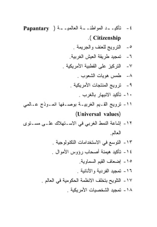 ‫٤- ﺘﺄﻜﻴـ ـﺩ ﺍﻟﻤﻭﺍﻁﻨـ ـﺔ ﺍﻟﻌﺎﻟﻤﻴـ ـﺔ ) ‪Papantary‬‬
             ‫ـ‬           ‫ـ‬           ‫ـ‬
                             ‫‪.( Citizenship‬‬
                      ‫٥- ﺍﻟﺘﺭﻭﻴﺞ ﻟﻠﻌﻨﻑ ﻭﺍﻟﺠﺭﻴﻤﺔ .‬
                    ‫٦- ﺘﻤﺠﻴﺩ ﻁﺭﻴﻘﺔ ﺍﻟﻌﻴﺵ ﺍﻟﻐﺭﺒﻴﺔ.‬
                 ‫٧- ﺍﻟﺘﺭﻜﻴﺯ ﻋﻠﻰ ﺍﻟﻘﻁﺒﻴﺔ ﺍﻷﻤﺭﻴﻜﻴﺔ .‬
                        ‫٨- ﻁﻤﺱ ﻫﻭﻴﺎﺕ ﺍﻟﺸﻌﻭﺏ .‬
                     ‫٩- ﺘﺭﻭﻴﺞ ﺍﻟﻤﻨﺘﺠﺎﺕ ﺍﻷﻤﺭﻴﻜﻴﺔ .‬
                         ‫٠١- ﺘﺄﻜﻴﺩ ﺍﻻﻨﺒﻬﺎﺭ ﺒﺎﻟﻐﺭﺏ .‬
‫١١- ﺘﺭﻭﻴﺞ ﺍﻟﻘـﻴﻡ ﺍﻟﻐﺭﺒﻴـﺔ ﺒﻭﺼـﻔﻬﺎ ﺍﻨﻤـﻭﺫﺝ ﻋـﺎﻟﻤﻲ‬
                       ‫)‪(Universal values‬‬
‫٢١- ﺇﺸﺎﻋﺔ ﺍﻟﻨﻤﻁ ﺍﻟﻐﺭﺒﻲ ﻓﻲ ﺍﻻﺴـﺘﻬﻼﻙ ﻋﻠـﻰ ﻤﺴـﺘﻭﻯ‬
                                        ‫ﺍﻟﻌﺎﻟﻡ.‬
            ‫٣١- ﺍﻟﺘﻭﺴﻊ ﻓﻲ ﺍﻻﺴﺘﺨﺩﺍﻤﺎﺕ ﺍﻟﺘﻜﻨﻭﻟﻭﺠﻴﺔ .‬
            ‫٤١- ﺘﺄﻜﻴﺩ ﻫﻴﻤﻨﺔ ﺃﺼﺤﺎﺏ ﺭﺅﻭﺱ ﺍﻷﻤﻭﺍل .‬
                         ‫٥١- ﺇﻀﻌﺎﻑ ﺍﻟﻘﻴﻡ ﺍﻟﺴﻤﺎﻭﻴﺔ.‬
                        ‫٦١- ﺘﻤﺠﻴﺩ ﺍﻟﻔﺭﺩﻴﺔ ﻭﺍﻷﻨﺎﻨﻴﺔ .‬
       ‫٧١- ﺍﻟﺘﻠﻭﻴﺢ ﺒﺘﺨﻠﻑ ﺍﻻﻨﻅﻤﺔ ﺍﻟﺤﻜﻭﻤﻴﺔ ﻓﻲ ﺍﻟﻌﺎﻟﻡ .‬
                   ‫٨١- ﺘﻤﺠﻴﺩ ﺍﻟﺸﺨﺼﻴﺎﺕ ﺍﻷﻤﺭﻴﻜﻴﺔ .‬
 