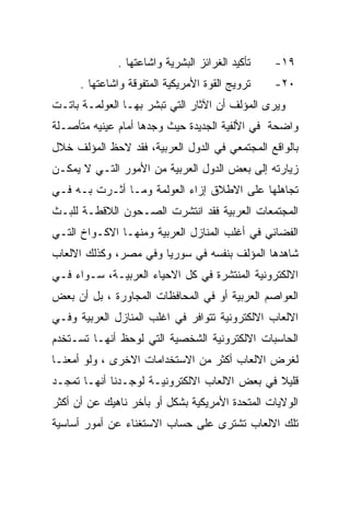 ‫ﺘﺄﻜﻴﺩ ﺍﻟﻐﺭﺍﺌﺯ ﺍﻟﺒﺸﺭﻴﺔ ﻭﺍﺸﺎﻋﺘﻬﺎ .‬   ‫٩١-‬
      ‫ﺘﺭﻭﻴﺞ ﺍﻟﻘﻭﺓ ﺍﻷﻤﺭﻴﻜﻴﺔ ﺍﻟﻤﺘﻔﻭﻗﺔ ﻭﺍﺸﺎﻋﺘﻬﺎ .‬   ‫٠٢-‬
‫ﻭﻴﺭﻯ ﺍﻟﻤﺅﻟﻑ ﺃﻥ ﺍﻵﺜﺎﺭ ﺍﻟﺘﻲ ﺘﺒﺸﺭ ﺒﻬـﺎ ﺍﻟﻌﻭﻟﻤـﺔ ﺒﺎﺘـﺕ‬
‫ﻭﺍﻀﺤﺔ ﻓﻲ ﺍﻷﻟﻔﻴﺔ ﺍﻟﺠﺩﻴﺩﺓ ﺤﻴﺙ ﻭﺠﺩﻫﺎ ﺃﻤﺎﻡ ﻋﻴﻨﻴﻪ ﻤﺘﺄﺼـﻠﺔ‬
‫ﺒﺎﻟﻭﺍﻗﻊ ﺍﻟﻤﺠﺘﻤﻌﻲ ﻓﻲ ﺍﻟﺩﻭل ﺍﻟﻌﺭﺒﻴﺔ، ﻓﻘﺩ ﻻﺤﻅ ﺍﻟﻤﺅﻟﻑ ﺨﻼل‬
‫ﺯﻴﺎﺭﺘﻪ ﺇﻟﻰ ﺒﻌﺽ ﺍﻟﺩﻭل ﺍﻟﻌﺭﺒﻴﺔ ﻤﻥ ﺍﻷﻤﻭﺭ ﺍﻟﺘـﻲ ﻻ ﻴﻤﻜـﻥ‬
‫ﺘﺠﺎﻫﻠﻬﺎ ﻋﻠﻰ ﺍﻻﻁﻼﻕ ﺇﺯﺍﺀ ﺍﻟﻌﻭﻟﻤﺔ ﻭﻤـﺎ ﺃﺜـﺭﺕ ﺒـﻪ ﻓـﻲ‬
‫ﺍﻟﻤﺠﺘﻤﻌﺎﺕ ﺍﻟﻌﺭﺒﻴﺔ ﻓﻘﺩ ﺍﻨﺘﺸﺭﺕ ﺍﻟﺼـﺤﻭﻥ ﺍﻟﻼﻗﻁـﺔ ﻟﻠﺒـﺙ‬
‫ﺍﻟﻔﻀﺎﺌﻲ ﻓﻲ ﺃﻏﻠﺏ ﺍﻟﻤﻨﺎﺯل ﺍﻟﻌﺭﺒﻴﺔ ﻭﻤﻨﻬـﺎ ﺍﻻﻜـﻭﺍﺥ ﺍﻟﺘـﻲ‬
‫ﺸﺎﻫﺩﻫﺎ ﺍﻟﻤﺅﻟﻑ ﺒﻨﻔﺴﻪ ﻓﻲ ﺴﻭﺭﻴﺎ ﻭﻓﻲ ﻤﺼﺭ، ﻭﻜﺫﻟﻙ ﺍﻻﻟﻌﺎﺏ‬
‫ﺍﻻﻟﻜﺘﺭﻭﻨﻴﺔ ﺍﻟﻤﻨﺘﺸﺭﺓ ﻓﻲ ﻜل ﺍﻻﺤﻴﺎﺀ ﺍﻟﻌﺭﺒﻴـﺔ، ﺴـﻭﺍﺀ ﻓـﻲ‬
‫ﺍﻟﻌﻭﺍﺼﻡ ﺍﻟﻌﺭﺒﻴﺔ ﺃﻭ ﻓﻲ ﺍﻟﻤﺤﺎﻓﻅﺎﺕ ﺍﻟﻤﺠﺎﻭﺭﺓ ، ﺒل ﺃﻥ ﺒﻌﺽ‬
‫ﺍﻻﻟﻌﺎﺏ ﺍﻻﻟﻜﺘﺭﻭﻨﻴﺔ ﺘﺘﻭﺍﻓﺭ ﻓﻲ ﺍﻏﻠﺏ ﺍﻟﻤﻨﺎﺯل ﺍﻟﻌﺭﺒﻴﺔ ﻭﻓـﻲ‬
‫ﺍﻟﺤﺎﺴﺒﺎﺕ ﺍﻻﻟﻜﺘﺭﻭﻨﻴﺔ ﺍﻟﺸﺨﺼﻴﺔ ﺍﻟﺘﻲ ﻟﻭﺤﻅ ﺃﻨﻬـﺎ ﺘﺴـﺘﺨﺩﻡ‬
‫ﻟﻐﺭﺽ ﺍﻻﻟﻌﺎﺏ ﺃﻜﺜﺭ ﻤﻥ ﺍﻻﺴﺘﺨﺩﺍﻤﺎﺕ ﺍﻻﺨﺭﻯ ، ﻭﻟﻭ ﺃﻤﻌﻨـﺎ‬
‫ﻗﻠﻴﻼ ﻓﻲ ﺒﻌﺽ ﺍﻻﻟﻌﺎﺏ ﺍﻻﻟﻜﺘﺭﻭﻨﻴـﺔ ﻟﻭﺠـﺩﻨﺎ ﺃﻨﻬـﺎ ﺘﻤﺠـﺩ‬
                                              ‫ﹰ‬
‫ﺍﻟﻭﻻﻴﺎﺕ ﺍﻟﻤﺘﺤﺩﺓ ﺍﻷﻤﺭﻴﻜﻴﺔ ﺒﺸﻜل ﺃﻭ ﺒﺂﺨﺭ ﻨﺎﻫﻴﻙ ﻋﻥ ﺃﻥ ﺃﻜﺜﺭ‬
‫ﺘﻠﻙ ﺍﻻﻟﻌﺎﺏ ﺘﺸﺘﺭﻯ ﻋﻠﻰ ﺤﺴﺎﺏ ﺍﻻﺴﺘﻐﻨﺎﺀ ﻋﻥ ﺃﻤﻭﺭ ﺃﺴﺎﺴﻴﺔ‬
 