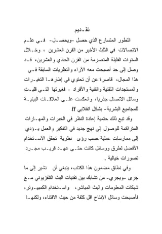 ‫ﺘﻘـﺩﻴﻡ‬
‫ﺍﻟﺘﻁﻭﺭ ﺍﻟﻤﺘﺴﺎﺭﻉ ﺍﻟﺫﻱ ﺤﺼل –ﻭﻴﺤﺼـل- ﻓـﻲ ﻋﻠـﻡ‬
‫ﺍﻻﺘﺼﺎﻻﺕ ﻓﻲ ﺍﻟﺜﻠﺙ ﺍﻷﺨﻴﺭ ﻤﻥ ﺍﻟﻘﺭﻥ ﺍﻟﻌﺸﺭﻴﻥ ، ﻭﺨـﻼل‬
‫ﺍﻟﺴﻨﻭﺍﺕ ﺍﻟﻘﻠﻴﻠﺔ ﺍﻟﻤﻨﺼﺭﻤﺔ ﻤﻥ ﺍﻟﻘﺭﻥ ﺍﻟﺤﺎﺩﻱ ﻭﺍﻟﻌﺸﺭﻴﻥ، ﻗـﺩ‬
 ‫ﻭﺼل ﺇﻟﻰ ﺤﺩ ﺃﺼﺒﺤﺕ ﻤﻌﻪ ﺍﻵﺭﺍﺀ ﻭﺍﻟﻨﻅﺭﻴﺎﺕ ﺍﻟﺴﺎﺒﻘﺔ ﻓـﻲ‬
‫ﻫﺫﺍ ﺍﻟﻤﺠﺎل، ﻗﺎﺼﺭﺓ ﻋﻥ ﺃﻥ ﺘﺤﺘﻭﻱ ﻓﻲ ﺇﻁﺎﺭﻫـﺎ ﺍﻟﺘﻐﻴـﺭﺍﺕ‬
‫ﻭﺍﻟﻤﺴﺘﺠﺩﺍﺕ ﺍﻟﺘﻘﻨﻴﺔ ﻭﺍﻟﻔﻨﻴﺔ ﻭﺍﻷﻓﺭﺍﺩ - ﻓﻐﻴﺭﺘﻬﺎ ﺍﻟﺘـﻲ ﻗﻠﺒـﺕ‬
‫ﻭﺴﺎﺌل ﺍﻻﺘﺼﺎل ﺠﺫﺭﻴﺎ، ﻭﺍﻨﻌﻜﺴﺕ ﻋﻠـﻰ ﺍﻟﻌﻼﻗـﺎﺕ ﺍﻟﺒﻴﻨﻴـﺔ‬
                        ‫ﻟﻠﻤﺠﺎﻤﻴﻊ ﺍﻟﺒﺸﺭﻴﺔ- ﺒﺸﻜل ﺍﻨﻘﻼﺒﻲ !!‬
‫ﻭﻗﺩ ﺘﺒﻊ ﺫﻟﻙ ﺤﺘﻤﻴﺔ ﺇﻋﺎﺩﺓ ﺍﻟﻨﻅﺭ ﻓﻲ ﺍﻟﺨﺒﺭﺍﺕ ﻭﺍﻟﻤﻬـﺎﺭﺍﺕ‬
‫ﺍﻟﻤﺘﺭﺍﻜﻤﺔ ﻟﻠﻭﺼﻭل ﺇﻟﻰ ﻨﻬﺞ ﺠﺩﻴﺩ ﻓﻲ ﺍﻟﺘﻔﻜﻴﺭ ﻭﺍﻟﻌﻤل ﻴـﺅﺩﻱ‬
‫ﺇﻟﻰ ﻤﻤﺎﺭﺴﺎﺕ ﻋﻤﻠﻴﺔ ﺤﺴﺏ ﺭﺅﻯ ﻨﻅﺭﻴﺔ ﺘﺤﻘﻕ ﺍﻻﺴـﺘﺨﺩﺍﻡ‬
‫ﺍﻷﻓﻀل ﻟﻁﺭﻕ ﻭﻭﺴﺎﺌل ﻜﺎﻨﺕ ﺤﺘـﻰ ﻋﻬـﺩ ﻗﺭﻴـﺏ ﻤﺠـﺭﺩ‬
                                       ‫ﺘﺼﻭﺭﺍﺕ ﺨﻴﺎﻟﻴﺔ .‬
‫ﻨﺸﻴﺭ ﺇﻟﻰ ﻤﺎ‬   ‫ﻭﻓﻲ ﻨﻁﺎﻕ ﻤﻀﻤﻭﻥ ﻫﺫﺍ ﺍﻟﻜﺘﺎﺏ، ﻴﻨﺒﻐﻲ ﺃﻥ‬
‫ﺠﺭﻯ –ﻭﻴﺠﺭﻱ- ﻤﻥ ﺘﺸﺎﺒﻙ ﺒﻴﻥ ﺘﻘﻨﻴﺎﺕ ﺍﻟﺒﺙ ﺍﻟﺘﻠﻔﺯﻴﻭﻨﻲ ﻤـﻊ‬
‫ﻭﺍﺴـﺘﺨﺩﺍﻡ ﺍﻟﻜﻤﺒﻴـﻭﺘﺭ،‬    ‫ﺸﺒﻜﺎﺕ ﺍﻟﻤﻌﻠﻭﻤﺎﺕ ﻭﺍﻟﺒﺙ ﺍﻟﻤﺒﺎﺸﺭ،‬
‫ﻓﺄﺼﺒﺤﺕ ﻭﺴﺎﺌل ﺍﻹﻨﺘﺎﺝ ﺍﻗل ﻜﻠﻔﺔ ﻤﻥ ﺤﻴﺙ ﺍﻻﻗﺘﻨﺎﺀ، ﻭﻟﻜﻨﻬـﺎ‬
 