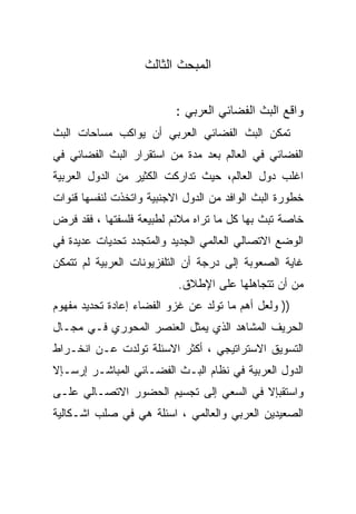 ‫ﺍﻟﻤﺒﺤﺙ ﺍﻟﺜﺎﻟﺙ‬


                          ‫ﻭﺍﻗﻊ ﺍﻟﺒﺙ ﺍﻟﻔﻀﺎﺌﻲ ﺍﻟﻌﺭﺒﻲ :‬
‫ﺘﻤﻜﻥ ﺍﻟﺒﺙ ﺍﻟﻔﻀﺎﺌﻲ ﺍﻟﻌﺭﺒﻲ ﺃﻥ ﻴﻭﺍﻜﺏ ﻤﺴﺎﺤﺎﺕ ﺍﻟﺒﺙ‬
‫ﺍﻟﻔﻀﺎﺌﻲ ﻓﻲ ﺍﻟﻌﺎﻟﻡ ﺒﻌﺩ ﻤﺩﺓ ﻤﻥ ﺍﺴﺘﻘﺭﺍﺭ ﺍﻟﺒﺙ ﺍﻟﻔﻀﺎﺌﻲ ﻓﻲ‬
‫ﺍﻏﻠﺏ ﺩﻭل ﺍﻟﻌﺎﻟﻡ، ﺤﻴﺙ ﺘﺩﺍﺭﻜﺕ ﺍﻟﻜﺜﻴﺭ ﻤﻥ ﺍﻟﺩﻭل ﺍﻟﻌﺭﺒﻴﺔ‬
‫ﺨﻁﻭﺭﺓ ﺍﻟﺒﺙ ﺍﻟﻭﺍﻓﺩ ﻤﻥ ﺍﻟﺩﻭل ﺍﻻﺠﻨﺒﻴﺔ ﻭﺍﺘﺨﺫﺕ ﻟﻨﻔﺴﻬﺎ ﻗﻨﻭﺍﺕ‬
‫ﺨﺎﺼﺔ ﺘﺒﺙ ﺒﻬﺎ ﻜل ﻤﺎ ﺘﺭﺍﻩ ﻤﻼﺌﻡ ﻟﻁﺒﻴﻌﺔ ﻓﻠﺴﻔﺘﻬﺎ ، ﻓﻘﺩ ﻓﺭﺽ‬
‫ﺍﻟﻭﻀﻊ ﺍﻻﺘﺼﺎﻟﻲ ﺍﻟﻌﺎﻟﻤﻲ ﺍﻟﺠﺩﻴﺩ ﻭﺍﻟﻤﺘﺠﺩﺩ ﺘﺤﺩﻴﺎﺕ ﻋﺩﻴﺩﺓ ﻓﻲ‬
‫ﻏﺎﻴﺔ ﺍﻟﺼﻌﻭﺒﺔ ﺇﻟﻰ ﺩﺭﺠﺔ ﺃﻥ ﺍﻟﺘﻠﻔﺯﻴﻭﻨﺎﺕ ﺍﻟﻌﺭﺒﻴﺔ ﻟﻡ ﺘﺘﻤﻜﻥ‬
                           ‫ﻤﻥ ﺃﻥ ﺘﺘﺠﺎﻫﻠﻬﺎ ﻋﻠﻰ ﺍﻹﻁﻼﻕ.‬
‫)) ﻭﻟﻌل ﺃﻫﻡ ﻤﺎ ﺘﻭﻟﺩ ﻋﻥ ﻏﺯﻭ ﺍﻟﻔﻀﺎﺀ ﺇﻋﺎﺩﺓ ﺘﺤﺩﻴﺩ ﻤﻔﻬﻭﻡ‬
‫ﺍﻟﺤﺭﻴﻑ ﺍﻟﻤﺸﺎﻫﺩ ﺍﻟﺫﻱ ﻴﻤﺜل ﺍﻟﻌﻨﺼﺭ ﺍﻟﻤﺤﻭﺭﻱ ﻓـﻲ ﻤﺠـﺎل‬
‫ﺍﻟﺘﺴﻭﻴﻕ ﺍﻻﺴﺘﺭﺍﺘﻴﺠﻲ ، ﺃﻜﺜﺭ ﺍﻻﺴﺌﻠﺔ ﺘﻭﻟﺩﺕ ﻋـﻥ ﺍﻨﺨـﺭﺍﻁ‬
‫ﺍﻟﺩﻭل ﺍﻟﻌﺭﺒﻴﺔ ﻓﻲ ﻨﻅﺎﻡ ﺍﻟﺒـﺙ ﺍﻟﻔﻀـﺎﺌﻲ ﺍﻟﻤﺒﺎﺸـﺭ ﺇﺭﺴـﺈﻻ‬
‫ﻭﺍﺴﺘﻘﺒﺈﻻ ﻓﻲ ﺍﻟﺴﻌﻲ ﺇﻟﻰ ﺘﺠﺴﻴﻡ ﺍﻟﺤﻀﻭﺭ ﺍﻻﺘﺼـﺎﻟﻲ ﻋﻠـﻰ‬
‫ﺍﻟﺼﻌﻴﺩﻴﻥ ﺍﻟﻌﺭﺒﻲ ﻭﺍﻟﻌﺎﻟﻤﻲ ، ﺍﺴﺌﻠﺔ ﻫﻲ ﻓﻲ ﺼﻠﺏ ﺍﺸـﻜﺎﻟﻴﺔ‬
 