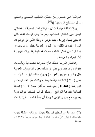 ‫ﺍﻟﻤﻭﺍﻜﺒﺔ ﺍﻟﺘﻲ ﺘﺘﻤﺤﻭﺭ ﻤﻥ ﻤﻨﻁﻠﻕ ﺍﻟﺨﻁﺎﺏ ﺍﻟﺴﻴﺎﺴﻲ ﻭﺍﻟﻤﻬﻨﻲ‬
                              ‫ﺤﻭل ﻤﺼﻁﻠﺢ ﺍﻟﻤﻭﺍﺠﻬﺔ (()٩٤(.‬
‫ﺇﻥ ﺍﻟﻤﻨﻁﻘﺔ ﺍﻟﻌﺭﺒﻴﺔ ﺒﺸﻜل ﻋﺎﻡ ﺘﻘﻊ ﺘﺤﺕ ﺘﻐﻁﻴﺔ ﺒﺙ ﻓﻀﺎﺌﻲ‬
‫ﺍﺠﻨﺒﻲ ﻋﺒﺭ ﺍﻻﻗﻤﺎﺭ ﺍﻟﺼﻨﺎﻋﻴﺔ ﻭﻫﻭ ﻤﺎ ﺠﻌل ﺍﻟﺒـﺙ ﺍﻟﻔﻀـﺎﺌﻲ‬
‫ﺍﻻﺠﻨﺒﻲ ﻴﺼل ﺇﻟﻰ ﻜل ﺒﻴﺕ ﻋﺭﺒﻲ ، ﻭﻫﺫﺍ ﺍﻷﻤﺭ ﻓﻲ ﺍﻟﻭﺍﻗﻊ ﻗﺎﺩ‬
‫ﺇﻟﻰ ﺃﻥ ﺘﺘﺩﺍﺭﻙ ﺍﻟﻜﺜﻴﺭ ﻤﻥ ﺍﻟﺒﻠﺩﺍﻥ ﺍﻟﻌﺭﺒﻴﺔ ﺨﻁﻭﺭﺓ ﺍﺴـﺘﻤﺭﺍﺭ‬
‫ﻫﺫﺍ ﺍﻟﺒﺙ ﻤﻥ ﺨﻼل ﺍﻨﺸﺎﺀ ﻤﺤﻁﺎﺕ ﻓﻀﺎﺌﻴﺔ ﻭﻗﻨـﻭﺍﺕ ﻋﺭﺒﻴـﺔ‬
                                       ‫ﻟﺒﺙ ﺍﻟﺒﺭﺍﻤﺞ ﺍﻟﻌﺭﺒﻴﺔ .‬
‫ﻭﺍﻻﻗﻁﺎﺭ ﺍﻟﻌﺭﺒﻴﺔ ﺘﻤﺘﻠﻙ ﺍﻵﻥ ﻗﻨـﻭﺍﺕ ﻓﻀـﺎﺌﻴﺔ ﻭﺒﺄﻋـﺩﺍﺩ‬
‫ﻤﺘﺯﺍﻴﺩﺓ ﻴﻭﻤﺎ ﺒﻌﺩ ﻴﻭﻡ ﺤﺘﻰ ﺃﻥ ﻫﻨﺎﻙ ﺒﻌﺽ ﺍﻟﻤﺅﺴﺴﺎﺕ ﺍﻟﻌﺭﺒﻴﺔ‬
                                         ‫ﹰ‬
‫ﻤﺜل ﺭﺍﺩﻴﻭ ﻭﺘﻠﻔﺯﻴﻭﻥ ﺍﻟﻌﺭﺏ ) ‪ ( art‬ﺘﻤﺘﻠﻙ ﺍﻵﻥ ﻤـﺎ ﻴﺯﻴـﺩ‬
‫ﻋﻠﻰ ) ٠٣ ( ﻗﻨﺎﺓ ﻓﻀﺎﺌﻴﺔ ﻤﺘﻨﻭﻋﺔ ، ﻭﻜﺫﻟﻙ ﻫﻭ ﺍﻟﺤـﺎل ﻤـﻊ‬
‫ﺍﻻﻭﺭﺒﺕ ) ‪ ( Orbit‬ﺍﻟﺘﻲ ﺘﺒﺙ ﺒـﺄﻜﺜﺭ ﻤـﻥ ) ٠٢ ( ﻗﻨـﺎﺓ‬
‫ﻓﻀﺎﺌﻴﺔ ﻤﺘﻨﻭﻋﺔ ﺍﻟﺒﺭﺍﻤﺞ . ﻭﻫﻨﺎﻙ ﻗﻨﻭﺍﺕ ﻓﻀﺎﺌﻴﺔ ﺘﺘﺯﺍﻴﺩ ﻴﻭﻤﺎ‬
‫ﹰ‬
‫ﺒﻌﺩ ﻴﻭﻡ ﻤﻊ ﻤﺭﻭﺭ ﺍﻟﺯﻤﻥ ﻟﺩﺭﺠﺔ ﺃﻥ ﻤﺴﺄﻟﺔ ﺍﺤﺼـﺎﺌﻬﺎ ﺒﺎﺘـﺕ‬



‫)٩٤( ﻤﺠﻤﻭﻋﺔ ﻤﻥ ﺍﻟﺒﺎﺤﺜﻴﻥ ﻓﻲ ﻤﺠﻠﺔ ﺒﺤﻭﺙ ﻭﺩﺭﺍﺴﺎﺕ ، ﺴﻠﺴﻠﺔ ﺒﺤﻭﺙ‬
‫ﻭﺩﺭﺍﺴﺎﺕ ﺇﺫﺍﻋﻴﺔ )٢٤( ﺘﻭﻨﺱ ، ﺍﺘﺤﺎﺩ ﺇﺫﺍﻋﺎﺕ ﺍﻟﺩﻭل ﺍﻟﻌﺭﺒﻴﺔ ، ٨٩٩١ ،‬
                                                        ‫ﺹ٨٦.‬
 