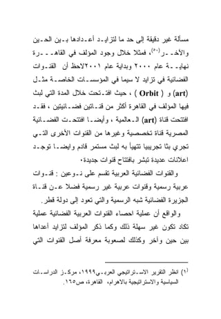 ‫ﻤﺴﺄﻟﺔ ﻏﻴﺭ ﺩﻗﻴﻘﺔ ﺇﻟﻰ ﺤﺩ ﻤﺎ ﻟﺘﺯﺍﻴـﺩ ﺃﻋـﺩﺍﺩﻫﺎ ﺒـﻴﻥ ﺍﻟﺤـﻴﻥ‬
‫ﻭﺍﻵﺨــﺭ)٠٥(، ﻓﻤﺜﻼ ﺨﻼل ﻭﺠﻭﺩ ﺍﻟﻤﺅﻟﻑ ﻓﻲ ﺍﻟﻘﺎﻫـــﺭﺓ‬
                              ‫ﹰ‬
‫ﻨﻬﺎﻴــﺔ ﻋﺎﻡ ٠٠٠٢ ﻭﺒﺩﺍﻴﺔ ﻋﺎﻡ ١٠٠٢ﻻﺤﻅ ﺃﻥ ﺍﻟﻘﻨـﻭﺍﺕ‬
‫ﺍﻟﻔﻀﺎﺌﻴﺔ ﻓﻲ ﺘﺯﺍﻴﺩ ﻻ ﺴﻴﻤﺎ ﻓﻲ ﺍﻟﻤﺅﺴﺴـﺎﺕ ﺍﻟﺨﺎﺼـﺔ ﻤﺜـل‬
‫)‪ (art‬ﻭ ) ‪ ، ( Orbit‬ﺤﻴﺙ ﺍﻓﺘـﺘﺤﺕ ﺨﻼل ﺍﻟﻤﺩﺓ ﺍﻟﺘﻲ ﻟﺒﺙ‬
‫ﻓﻴﻬﺎ ﺍﻟﻤﺅﻟﻑ ﻓﻲ ﺍﻟﻘﺎﻫﺭﺓ ﺃﻜﺜﺭ ﻤﻥ ﻗﻨـﺎﺘﻴﻥ ﻓﻀـﺎﺌﻴﺘﻴﻥ ، ﻓﻘـﺩ‬
‫ﺍﻓﺘﺘﺤﺕ ﻗﻨﺎﺓ )‪ (art‬ﺍﻟـﻌﺎﻟﻤﻴﺔ ، ﻭﺃﻴﻀـﺎ ﺍﻓﺘﺘﺤـﺕ ﺍﻟﻔﻀـﺎﺌﻴﺔ‬
‫ﺍﻟﻤﺼﺭﻴﺔ ﻗﻨﺎﺓ ﺘﺨﺼﺼﻴﺔ ﻭﻏﻴﺭﻫﺎ ﻤﻥ ﺍﻟﻘﻨﻭﺍﺕ ﺍﻷﺨﺭﻯ ﺍﻟﺘـﻲ‬
‫ﺘﺠﺭﻱ ﺒﺜﺎ ﺘﺠﺭﻴﺒﻴﺎ ﺘﺘﻬﻴﺄ ﺒﻪ ﻟﺒﺙ ﻤﺴﺘﻤﺭ ﻗﺎﺩﻡ ﻭﺍﻴﻀـﺎ ﺘﻭﺠـﺩ‬
      ‫ﹰ‬                              ‫ﹰ‬       ‫ﹰ‬
                 ‫ﺍﻋﻼﻨﺎﺕ ﻋﺩﻴﺩﺓ ﺘﺒﺸﺭ ﺒﺎﻓﺘﺘﺎﺡ ﻗﻨﻭﺍﺕ ﺠﺩﻴﺩﺓ٠‬
‫ﻭﺍﻟﻘﻨﻭﺍﺕ ﺍﻟﻔﻀﺎﺌﻴﺔ ﺍﻟﻌﺭﺒﻴﺔ ﺘﻘﺴﻡ ﻋﻠﻰ ﻨـﻭﻋﻴﻥ : ﻗﻨـﻭﺍﺕ‬
‫ﻋﺭﺒﻴﺔ ﺭﺴﻤﻴﺔ ﻭﻗﻨﻭﺍﺕ ﻋﺭﺒﻴﺔ ﻏﻴﺭ ﺭﺴﻤﻴﺔ ﻓﻀﻼ ﻋـﻥ ﻗﻨـﺎﺓ‬
          ‫ﹰ‬
  ‫ﺍﻟﺠﺯﻴﺭﺓ ﺍﻟﻔﻀﺎﺌﻴﺔ ﺸﺒﻪ ﺍﻟﺭﺴﻤﻴﺔ ﻭﺍﻟﺘﻲ ﺘﻌﻭﺩ ﺇﻟﻰ ﺩﻭﻟﺔ ﻗﻁﺭ.‬
‫ﻭﺍﻟﻭﺍﻗﻊ ﺃﻥ ﻋﻤﻠﻴﺔ ﺍﺤﺼﺎﺀ ﺍﻟﻘﻨﻭﺍﺕ ﺍﻟﻌﺭﺒﻴﺔ ﺍﻟﻔﻀﺎﺌﻴﺔ ﻋﻤﻠﻴﺔ‬
‫ﺘﻜﺎﺩ ﺘﻜﻭﻥ ﻏﻴﺭ ﺴﻬﻠﺔ ﺫﻟﻙ ﻭﻜﻤﺎ ﺫﻜﺭ ﺍﻟﻤﺅﻟﻑ ﻟﺘﺯﺍﻴﺩ ﺃﻋﺩﺍﻫﺎ‬
‫ﺒﻴﻥ ﺤﻴﻥ ﻭﺁﺨﺭ ﻭﻜﺫﻟﻙ ﻟﺼﻌﻭﺒﺔ ﻤﻌﺭﻓﺔ ﺃﺼل ﺍﻟﻘﻨﻭﺍﺕ ﺍﻟﺘﻲ‬


‫)١( ﺍﻨﻅﺭ ﺍﻟﺘﻘﺭﻴﺭ ﺍﻻﺴـﺘﺭﺍﺘﻴﺠﻲ ﺍﻟﻌﺭﺒـﻲ٩٩٩١، ﻤﺭﻜـﺯ ﺍﻟﺩﺭﺍﺴـﺎﺕ‬
           ‫ﺍﻟﺴﻴﺎﺴﻴﺔ ﻭﺍﻻﺴﺘﺭﺍﺘﻴﺠﻴﺔ ﺒﺎﻻﻫﺭﺍﻡ، ﺍﻟﻘﺎﻫﺭﺓ، ﺹ٥٦١.‬
 