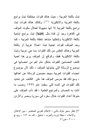 ‫ﺘﺒﺙ ﺒﺎﻟﻠﻐﺔ ﺍﻟﻌﺭﺒﻴﺔ ، ﺤﻴﺙ ﻫﻨﺎﻙ ﻗﻨﻭﺍﺕ ﻤﺨﺘﻠﻁﺔ ﺘﺒﺙ ﺒﺭﺍﻤﺞ‬
‫ﺒﺎﻟﻠﻐﺔ ﺍﻟﻌﺭﺒﻴﺔ ﻭﺍﻻﻨﻜﻠﻴﺯﻴﺔ )١٥ (، ﻭﻜﺫﻟﻙ ﻫﻨﺎﻙ ﻗﻨﻭﺍﺕ ﺘﺒﺙ‬
‫ﺒﺭﺍﻤﺞ ﺒﺎﻟﻠﻐﺔ ﺍﻟﻌﺭﺒﻴﺔ ﺇﻻ ﺃﻨﻬﺎ ﻤﺠﻬﻭﻟﺔ ﻓﺨﻼل ﻤﻜﻭﺙ ﺍﻟﻤﺅﻟﻑ‬
‫ﻓﻲ ﺍﻟﻘﺎﻫﺭﺓ ﻭﺠﺩ ﺃﻥ ﻗﻨﺎﺓ ﻤﺜل )96‪ (X‬ﺘﺒﺙ ﺒﺭﺍﻤﺞ ﺇﺒﺎﺤﻴﺔ‬
‫ﺒﺎﻟﻠﻐﺔ ﺍﻻﻨﻜﻠﻴﺯﻴﺔ ﻭﺘﺘﺨﻠﻠﻬﺎ ﻤﺸﺎﻫﺩ ﻨﺎﻁﻘﺔ ﺒﺎﻟﻠﻐﺔ ﺍﻟﻌﺭﺒﻴﺔ ، ﻜﻤﺎ‬
‫ﻭﺠﺩ ﺍﻟﻤﺅﻟﻑ ﻗﻨﻭﺍﺕ ﺍﺠﻨﺒﻴﺔ ﺘﺒﺙ ﺍﻋﻤﺈﻻ ﻋﺭﺒﻴﺔ ﺃﻭ ﺒﺎﻟﻠﻐﺔ‬
‫ﺍﻟﻌﺭﺒﻴﺔ ﻭﻫﻨﺎﻙ ﺍﻟﻌﻜﺱ ﻤﻥ ﺘﻠﻙ ﺍﻟﻘﻨﻭﺍﺕ ﻤﻤﺎ ﻫﻲ ﻋﺭﺒﻴﺔ ﻭﺘﺒﺙ‬
‫ﺒﺎﻟﻠﻐﺔ ﺍﻻﻨﻜﻠﻴﺯﻴﺔ ﻓﻘﻁ، ﻭﺍﻟﻭﺍﻗﻊ ﺃﻥ ﺍﻟﻤﺅﻟﻑ ﻴﺭﻯ ﻫﻨﺎ ﺃﻫﻤﻴﺔ‬
‫ﻜﺸﻑ ﺍﻟﻤﻀﺎﻤﻴﻥ ﻟﻠﻘﻨﻭﺍﺕ ﺒﺸﻜل ﻋﺎﻡ ﺃﻫﻡ ﻤﻥ ﺍﺤﺼﺎﺌﻬﺎ ﻓﻲ‬
‫ﻤﻭﻀﻭﻉ ﺍﻟﺭﺴﺎﻟﺔ ﺍﻟﺘﻲ ﻴﺘﻨﺎﻭﻟﻬﺎ ﺍﻟﻤﺅﻟﻑ ، ﺫﻟﻙ ﻷﻥ ﻤﻭﻀﻭﻉ‬
‫ﺍﺤﺼﺎﺀ ﺍﻟﻘﻨﻭﺍﺕ ﺍﻟﻌﺭﺒﻴﺔ ﺴﻴﺒﻌﺩ ﻤﻀﻤﻭﻥ ﺍﻟﺭﺴﺎﻟﺔ ﻋﻥ ﺍﻫﺩﺍﻓﻬﺎ‬
‫، ﻭﻤﻊ ﺫﻟﻙ ﻓﻘﺩ ﺤﺭﺹ ﺍﻟﻤﺅﻟﻑ ﻫﻨﺎ ﻋﻠﻰ ﺍﻟﻜﺸﻑ ﻋﻥ ﺘﺤﺩﻴﺩ‬
‫ﺘﻠﻙ ﺍﻟﻘﻨﻭﺍﺕ ﻓﻲ ﺍﻟﻤﺩﺓ ﺍﻟﺘﻲ ﺴﺒﻘﺕ ﻋﺎﻡ ٩٩٩١ ﻭﺤﺴﺏ ﻤﺎ‬
‫ﺃﺩﻟﺕ ﺒﻪ ﺍﻟﻤﺼﺎﺩﺭ ﻭﺍﻟﻤﺭﺍﺠﻊ ﺍﻟﻌﻠﻤﻴﺔ ، ﻓﻘﺩ ﺩﺃﺏ ﺍﻟﻤﺅﻟﻑ ﻋﻠﻰ‬
‫ﻤﻌﺭﻓﺔ ﺃﻋﺩﺍﺩ ﺍﻟﻘﻨﻭﺍﺕ ﺨﻼل ﺴﻔﺭﻩ ﺇﻟﻰ ﺴﻭﺭﻴﺎ ﻭﻤﺼﺭ ﻭﺍﻷﺭﺩﻥ‬



‫)٢( ﺍﻨﻅﺭ ﺴﻤﻴﺭ ﺒﻠﻭﻙ ﺒﺎﺸﻲ ، ﺍﻹﻋﻼﻡ ﺍﻟﻌﺭﺒﻲ ﺍﻟﻤﻌﺎﺼﺭ ، ﺒﻴﻥ ﺍﻹﻋﻼﻥ‬
‫ﻭﺍﻹﻋﻼﺀ ، ﻤﺠﻠﺔ ﺍﻭﺭﺒﺎ ﻭﺍﻟﻌﺭﺏ ، ﺩﻤﺸﻕ ، ﺍﻟﻌـﺩﺩ ٢٨١ ، ﺭﺒﻴـﻊ‬
                                        ‫٠٠٠٢ ، ﺹ١٧.‬
 