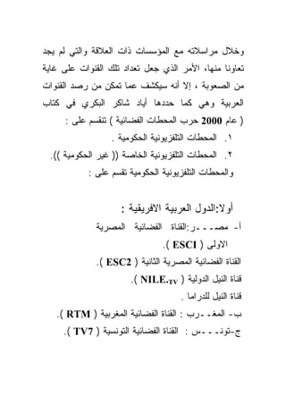 ‫ﻭﺨﻼل ﻤﺭﺍﺴﻼﺘﻪ ﻤﻊ ﺍﻟﻤﺅﺴﺴﺎﺕ ﺫﺍﺕ ﺍﻟﻌﻼﻗﺔ ﻭﺍﻟﺘﻲ ﻟﻡ ﻴﺠﺩ‬
‫ﺘﻌﺎﻭﻨﺎ ﻤﻨﻬﺎ، ﺍﻷﻤﺭ ﺍﻟﺫﻱ ﺠﻌل ﺘﻌﺩﺍﺩ ﺘﻠﻙ ﺍﻟﻘﻨﻭﺍﺕ ﻋﻠﻰ ﻏﺎﻴﺔ‬
                                               ‫ﹰ‬
‫ﻤﻥ ﺍﻟﺼﻌﻭﺒﺔ ، ﺇﻻ ﺃﻨﻪ ﺴﻴﻜﺸﻑ ﻋﻤﺎ ﺘﻤﻜﻥ ﻤﻥ ﺭﺼﺩ ﺍﻟﻘﻨﻭﺍﺕ‬
‫ﺍﻟﻌﺭﺒﻴﺔ ﻭﻫﻲ ﻜﻤﺎ ﺤﺩﺩﻫﺎ ﺃﻴﺎﺩ ﺸﺎﻜﺭ ﺍﻟﺒﻜﺭﻱ ﻓﻲ ﻜﺘﺎﺏ‬
      ‫) ﻋﺎﻡ 0002 ﺤﺭﺏ ﺍﻟﻤﺤﻁﺎﺕ ﺍﻟﻔﻀﺎﺌﻴﺔ ( ﺘﻨﻘﺴﻡ ﻋﻠﻰ :‬
                  ‫١. ﺍﻟﻤﺤﻁﺎﺕ ﺍﻟﺘﻠﻔﺯﻴﻭﻨﻴﺔ ﺍﻟﺤﻜﻭﻤﻴﺔ .‬
 ‫٢. ﺍﻟﻤﺤﻁﺎﺕ ﺍﻟﺘﻠﻔﺯﻴﻭﻨﻴﺔ ﺍﻟﺨﺎﺼﺔ )) ﻏﻴﺭ ﺍﻟﺤﻜﻭﻤﻴﺔ ((.‬
            ‫ﻭﺍﻟﻤﺤﻁﺎﺕ ﺍﻟﺘﻠﻔﺯﻴﻭﻨﻴﺔ ﺍﻟﺤﻜﻭﻤﻴﺔ ﺘﻘﺴﻡ ﻋﻠﻰ :‬


                     ‫ﺃﻭﻻ:ﺍﻟﺩﻭل ﺍﻟﻌﺭﺒﻴﺔ ﺍﻻﻓﺭﻴﻘﻴﺔ :‬
              ‫ﺃ- ﻤﺼـــﺭ:ﺍﻟﻘﻨﺎﺓ ﺍﻟﻔﻀﺎﺌﻴﺔ ﺍﻟﻤﺼﺭﻴﺔ‬
                                ‫ﺍﻻﻭﻟﻰ ) ‪.( ESCI‬‬
              ‫ﺍﻟﻘﻨﺎﺓ ﺍﻟﻔﻀﺎﺌﻴﺔ ﺍﻟﻤﺼﺭﻴﺔ ﺍﻟﺜﺎﻨﻴﺔ ) 2‪.( ESC‬‬
                       ‫ﻗﻨﺎﺓ ﺍﻟﻨﻴل ﺍﻟﺩﻭﻟﻴﺔ ) ‪.( NILE.TV‬‬
                                     ‫ﻗﻨﺎﺓ ﺍﻟﻨﻴل ﻟﻠﺩﺭﺍﻤﺎ .‬
   ‫ﺏ- ﺍﻟﻤﻐــﺭﺏ : ﺍﻟﻘﻨﺎﺓ ﺍﻟﻔﻀﺎﺌﻴﺔ ﺍﻟﻤﻐﺭﺒﻴﺔ ) ‪.( RTM‬‬
     ‫ﺝ-ﺘﻭﻨـــﺱ : ﺍﻟﻘﻨﺎﺓ ﺍﻟﻔﻀﺎﺌﻴﺔ ﺍﻟﺘﻭﻨﺴﻴﺔ ) 7‪.( TV‬‬
 