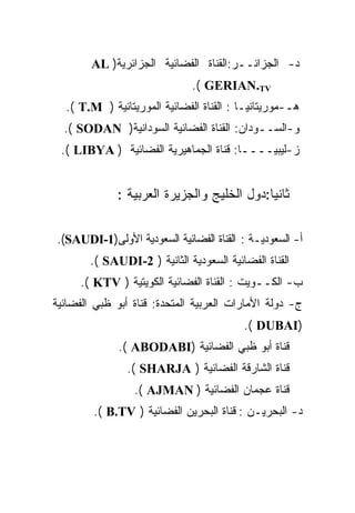 ‫ﺩ- ﺍﻟﺠﺯﺍﺌــﺭ:ﺍﻟﻘﻨﺎﺓ ﺍﻟﻔﻀﺎﺌﻴﺔ ﺍﻟﺠﺯﺍﺌﺭﻴﺔ) ‪AL‬‬
                               ‫‪.( GERIAN.TV‬‬
  ‫ﻫـ-ﻤﻭﺭﻴﺘﺎﻨﻴـﺎ : ﺍﻟﻘﻨﺎﺓ ﺍﻟﻔﻀﺎﺌﻴﺔ ﺍﻟﻤﻭﺭﻴﺘﺎﻨﻴﺔ ) ‪.( T.M‬‬
  ‫ﻭ-ﺍﻟﺴــﻭﺩﺍﻥ: ﺍﻟﻘﻨﺎﺓ ﺍﻟﻔﻀﺎﺌﻴﺔ ﺍﻟﺴﻭﺩﺍﻨﻴﺔ) ‪.( SODAN‬‬
 ‫ﺯ-ﻟﻴﺒﻴــــﺎ: ﻗﻨﺎﺓ ﺍﻟﺠﻤﺎﻫﻴﺭﻴﺔ ﺍﻟﻔﻀﺎﺌﻴﺔ ) ‪.( LIBYA‬‬


              ‫ﺜﺎﻨﻴﺎ:ﺩﻭل ﺍﻟﺨﻠﻴﺞ ﻭﺍﻟﺠﺯﻴﺭﺓ ﺍﻟﻌﺭﺒﻴﺔ :‬

‫ﺃ- ﺍﻟﺴﻌﻭﺩﻴـﺔ : ﺍﻟﻘﻨﺎﺓ ﺍﻟﻔﻀﺎﺌﻴﺔ ﺍﻟﺴﻌﻭﺩﻴﺔ ﺍﻷﻭﻟﻰ)1-‪.(SAUDI‬‬
        ‫ﺍﻟﻘﻨﺎﺓ ﺍﻟﻔﻀﺎﺌﻴﺔ ﺍﻟﺴﻌﻭﺩﻴﺔ ﺍﻟﺜﺎﻨﻴﺔ ) 2-‪.( SAUDI‬‬
      ‫ﺏ- ﺍﻟﻜــﻭﻴﺕ : ﺍﻟﻘﻨﺎﺓ ﺍﻟﻔﻀﺎﺌﻴﺔ ﺍﻟﻜﻭﻴﺘﻴﺔ ) ‪.( KTV‬‬
‫ﺝ- ﺩﻭﻟﺔ ﺍﻷﻤﺎﺭﺍﺕ ﺍﻟﻌﺭﺒﻴﺔ ﺍﻟﻤﺘﺤﺩﺓ: ﻗﻨﺎﺓ ﺃﺒﻭ ﻅﺒﻲ ﺍﻟﻔﻀﺎﺌﻴﺔ‬
                                          ‫)‪.( DUBAI‬‬
              ‫ﻗﻨﺎﺓ ﺃﺒﻭ ﻅﺒﻲ ﺍﻟﻔﻀﺎﺌﻴﺔ )‪.( ABODABI‬‬
                ‫ﻗﻨﺎﺓ ﺍﻟﺸﺎﺭﻗﺔ ﺍﻟﻔﻀﺎﺌﻴﺔ ) ‪.( SHARJA‬‬
                  ‫ﻗﻨﺎﺓ ﻋﺠﻤﺎﻥ ﺍﻟﻔﻀﺎﺌﻴﺔ ) ‪.( AJMAN‬‬
        ‫ﺩ- ﺍﻟﺒﺤﺭﻴـﻥ : ﻗﻨﺎﺓ ﺍﻟﺒﺤﺭﻴﻥ ﺍﻟﻔﻀﺎﺌﻴﺔ ) ‪.( B.TV‬‬
 