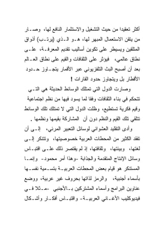 ‫ﺃﻜﺜﺭ ﺘﻌﻘﻴﺩﺍ ﻤﻥ ﺤﻴﺙ ﺍﻟﺘﺸﻐﻴل ﻭﺍﻻﺴﺘﺜﻤﺎﺭ ﺍﻟﻨﺎﻓﻊ ﻟﻬﺎ، ﻭﺼـﺎﺭ‬
‫ﻤﻥ ﻴﺘﻘﻥ ﺍﻻﺴﺘﻌﻤﺎل ﺍﻟﻤﺒﻬﺭ ﻟﻬﺎ، ﻫـﻭ ﺍﻟـﺫﻱ )ﻴﺭﺘـﺏ( ﺃﺫﻭﺍﻕ‬
‫ﺍﻟﻤﺘﻠﻘﻴﻥ ﻭﻴﺴﻴﻁﺭ ﻋﻠﻰ ﺘﻜﻭﻴﻥ ﺃﺴﺎﻟﻴﺏ ﺘﻘﺩﻴﻡ ﺍﻟﻤﻌﺭﻓـﺔ، ﻋﻠـﻰ‬
‫ﻨﻁﺎﻕ ﻋﺎﻟﻤﻲ، ﻓﻴﺅﺜﺭ ﻋﻠﻰ ﺍﻟﺜﻘﺎﻓﺎﺕ ﻭﺍﻟﻘﻴﻡ ﻋﻠﻰ ﻨﻁﺎﻕ ﺍﻟﻌـﺎﻟﻡ‬
‫ﺒﻌﺩ ﺃﻥ ﺃﺼﺒﺢ ﺍﻟﺒﺙ ﺍﻟﺘﻠﻔﺯﻴﻭﻨﻲ ﻋﺒﺭ ﺍﻷﻗﻤﺎﺭ ﻴﺘﺠـﺎﻭﺯ ﺤـﺩﻭﺩ‬
                       ‫ﺍﻷﻗﻁﺎﺭ ﺒل ﻭﻴﺘﺠﺎﻭﺯ ﺤﺩﻭﺩ ﺍﻟﻘﺎﺭﺍﺕ !‬
 ‫ﻭﺼﺎﺭﺕ ﺍﻟﺩﻭل ﺍﻟﺘﻲ ﺘﻤﺘﻠﻙ ﺍﻟﻭﺴﺎﺌﻁ ﺍﻟﺤﺩﻴﺜﺔ ﻫﻲ ﺍﻟﺘـﻲ‬
 ‫ﺘﺘﺤﻜﻡ ﻓﻲ ﺒﻨﺎﺀ ﺍﻟﺜﻘﺎﻓﺎﺕ ﻭﻓﻘﺎ ﻟﻤﺎ ﻴﺴﻭﺩ ﻓﻴﻬﺎ ﻤﻥ ﻨﻅﻡ ﺍﺠﺘﻤﺎﻋﻴﺔ‬
‫ﻭﻗﻴﻡ ﻓﻜﺭﻴﺔ ﺘﺴﺘﻁﻴﻊ، ﻭﻅﻠﺕ ﺍﻟﺩﻭل ﺍﻟﺘﻲ ﻻ ﺘﻤﺘﻠﻙ ﺘﻠﻙ ﺍﻟﻭﺴﺎﺌﻁ‬
   ‫ﺘﺘﻠﻘﻲ ﺘﻠﻙ ﺍﻟﻘﻴﻡ ﻭﺍﻟﻨﻅﻡ ﺩﻭﻥ ﺃﻥ ﺍﻟﻤﺸﺎﺭﻜﺔ ﺒﻘﻴﻤﻬﺎ ﻭﻨﻅﻤﻬﺎ .‬
‫ﻭﺃﺩﻯ ﺍﻟﺘﻘﻠﻴﺩ ﺍﻟﻌﺸﻭﺍﺌﻲ ﻟﻭﺴﺎﺌل ﺍﻟﺘﻌﺒﻴﺭ ﺍﻟﻤﺭﺌﻲ، ﺇﻟـﻰ ﺃﻥ‬
‫ﺘﻔﻘﺩ ﺍﻟﻜﺜﻴﺭ ﻤﻥ ﺍﻟﻤﺤﻁﺎﺕ ﺍﻟﻌﺭﺒﻴﺔ ﺨﺼﻭﺼﻴﺘﻬﺎ، ﻭﺘﺘﻨﻜﺭ ﺇﻟـﻰ‬
‫ﻟﻐﺘﻬﺎ، ﻭﺒﻴﺌﺘﻬﺎ، ﻭﺜﻘﺎﻓﺘﻬﺎ، ﺇﺫ ﻟﻡ ﻴﻘﺘﺼﺭ ﺫﻟﻙ ﻋﻠـﻰ ﺍﻗﺘﺒـﺎﺱ‬
‫ﻭﺴﺎﺌل ﺍﻹﻨﺘﺎﺝ ﺍﻟﻤﺘﻘﺩﻤﺔ ﻭﺍﻟﺠﺫﺍﺒﺔ -ﻭﻫﺫﺍ ﺃﻤﺭ ﻤﺤﻤﻭﺩ- ﻭﺇﻨﻤـﺎ‬
‫ﺍﻟﻤﺴﺘﻨﻜﺭ ﻫﻭ ﻗﻴﺎﻡ ﺒﻌﺽ ﺍﻟﻤﺤﻁﺎﺕ ﺍﻟﻌﺭﺒﻴـﺔ ﺒﺘﺴـﻤﻴﺔ ﻨﻔﺴـﻬﺎ‬
‫ﻭﺍﻟﺭﻤﺯ ﻟﺫﺍﺘﻬﺎ ﺒﺤﺭﻭﻑ ﻏﻴﺭ ﻋﺭﺒﻴﺔ، ﻭﻭﻀﻊ‬         ‫ﺒﺄﺴﻤﺎﺀ ﺃﺠﻨﺒﻴﺔ،‬
‫ﻋﻨﺎﻭﻴﻥ ﺍﻟﺒﺭﺍﻤﺞ ﻭﺃﺴﻤﺎﺀ ﺍﻟﻤﺸﺘﺭﻜﻴﻥ ﺒـﺎﻷﺠﻨﺒﻲ -ﻤـﺜﻼ ﻓـﻲ‬
‫ﻓﻴﺩﻴﻭﻜﻠﻴﺏ ﺍﻷﻏـﺎﻨﻲ ﺍﻟﻌﺭﺒﻴـﺔ- ﻭﺍﻗﺘﺒـﺎﺱ ﺃﻓﻜـﺎﺭ ﻭﺃﺸـﻜﺎل‬
 