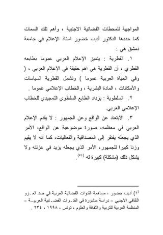 ‫ﺍﻟﻤﻭﺍﺠﻬﺔ ﻟﻠﻤﺤﻁﺎﺕ ﺍﻟﻔﻀﺎﺌﻴﺔ ﺍﻻﺠﻨﺒﻴﺔ ، ﻭﺃﻫﻡ ﺘﻠﻙ ﺍﻟﺴﻤﺎﺕ‬
‫ﻜﻤﺎ ﺤﺩﺩﻫﺎ ﺍﻟﺩﻜﺘﻭﺭ ﺃﺩﻴﺏ ﺨﻀﻭﺭ ﺍﺴﺘﺎﺫ ﺍﻹﻋﻼﻡ ﻓﻲ ﺠﺎﻤﻌﺔ‬
                                                    ‫ﺩﻤﺸﻕ ﻫﻲ :‬
‫١. ﺍﻟﻘﻁﺭﻴﺔ : ﻴﺘﻤﻴﺯ ﺍﻹﻋﻼﻡ ﺍﻟﻌﺭﺒﻲ ﻋﻤﻭﻤﺎ ﺒﻁﺎﺒﻌﻪ‬
       ‫ﹰ‬
‫ﺍﻟﻘﻁﺭﻱ ، ﺃﻥ ﺍﻟﻘﻁﺭﻴﺔ ﻫﻲ ﺍﻫﻡ ﺤﻘﻴﻘﺔ ﻓﻲ ﺍﻹﻋﻼﻡ ﺍﻟﻌﺭﺒﻲ ، )‬
‫ﻭﻓﻲ ﺍﻟﺤﻴﺎﺓ ﺍﻟﻌﺭﺒﻴﺔ ﻋﻤﻭﻤﺎ ( ﻭﺘﺸﻤل ﺍﻟﻘﻁﺭﻴﺔ ﺍﻟﺴﻴﺎﺴﺎﺕ‬
                         ‫ﹰ‬
  ‫ﻭﺍﻷﻤﻜﺎﻨﺎﺕ ، ﺍﻟﻤﺎﺩﺓ ﺍﻟﺒﺸﺭﻴﺔ ، ﻭﺍﻟﺨﻁﺎﺏ ﺍﻹﻋﻼﻤﻲ ﻋﻤﻭﻤﺎ .‬
    ‫ﹰ‬
‫٢. ﺍﻟﺴﻠﻁﻭﻴﺔ : ﻴﺯﺩﺍﺩ ﺍﻟﻁﺎﺒﻊ ﺍﻟﺴﻠﻁﻭﻱ ﺍﻟﺘﻤﺠﻴﺩﻱ ﻟﻠﺨﻁﺎﺏ‬
                                             ‫ﺍﻹﻋﻼﻤﻲ ﺍﻟﻌﺭﺒﻲ.‬
‫٣. ﺍﻻﺒﺘﻌﺎﺩ ﻋﻥ ﺍﻟﻭﺍﻗﻊ ﻭﻋﻥ ﺍﻟﺠﻤﻬﻭﺭ : ﻻ ﻴﻘﺩﻡ ﺍﻹﻋﻼﻡ‬
‫ﺍﻟﻌﺭﺒﻲ ﻓﻲ ﻤﻌﻅﻤﻪ، ﺼﻭﺭﺓ ﻤﻭﻀﻭﻋﻴﺔ ﻋﻥ ﺍﻟﻭﺍﻗﻊ، ﺍﻷﻤﺭ‬
‫ﺍﻟﺫﻱ ﻴﺠﻌﻠﻪ ﻴﻔﺘﻘﺭ ﺇﻟﻰ ﺍﻟﻤﺼﺩﺍﻗﻴﺔ ﻭﺍﻟﻔﻌﺎﻟﻴﺎﺕ، ﻜﻤﺎ ﺃﻨﻪ ﻻ ﻴﻘﻴﻡ‬
‫ﻭﺯﻨﺎ ﻜﺒﻴﺭﺍ ﻟﻠﺠﻤﻬﻭﺭ، ﺍﻷﻤﺭ ﺍﻟﺫﻱ ﻴﺠﻌﻠﻪ ﻴﺯﻴﺩ ﻓﻲ ﻋﺯﻟﺘﻪ ﻭﻻ‬
                                          ‫ﹰ‬     ‫ﹰ‬
                             ‫ﻴﺸﻜل ﺫﻟﻙ )ﻤﺸﻜﻠﺔ( ﻜﺒﻴﺭﺓ ﻟﻪ )٤٥(.‬




‫)١( ﺃﺩﻴﺏ ﺨﻀﻭﺭ ، ﻤﺴﺎﻫﻤﺔ ﺍﻟﻘﻨﻭﺍﺕ ﺍﻟﻔﻀﺎﺌﻴﺔ ﺍﻟﻌﺭﺒﻴﺔ ﻓﻲ ﺼﺩ ﺍﻟﻐـﺯﻭ‬
‫ﺍﻟﺜﻘﺎﻓﻲ ﺍﻻﺠﻨﺒﻲ – ﺩﺭﺍﺴﺔ ﻤﻨﺸﻭﺭﺓ ﻓﻲ ﺍﻟﻘﻨـﻭﺍﺕ ﺍﻟﻔﻀـﺎﺌﻴﺔ ﺍﻟﻌﺭﺒﻴـﺔ –‬
   ‫ﺍﻟﻤﻨﻅﻤﺔ ﺍﻟﻌﺭﺒﻴﺔ ﻟﻠﺘﺭﺒﻴﺔ ﻭﺍﻟﺜﻘﺎﻓﺔ ﻭﺍﻟﻌﻠﻭﻡ ، ﺘﻭﻨﺱ ، ٨٩٩١ ، ٤٣٢ .‬
 