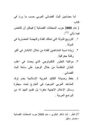 ‫ﺃﻤﺎ ﻤﻀﺎﻤﻴﻥ ﺍﻟﺒﺙ ﺍﻟﻔﻀﺎﺌﻲ ﺍﻟﻌﺭﺒﻲ ﺤﺴﺏ ﻤﺎ ﻭﺭﺩ ﻓﻲ‬
                                                         ‫ﻜﺘﺎﺏ‬
‫) ﻋﺎﻡ 0002 ﺤﺭﺏ ﺍﻟﻤﺤﻁﺎﺕ ﺍﻟﻔﻀﺎﺌﻴﺔ ( ﻓﻴﻤﻜﻥ ﺃﻥ ﺘﺘﻠﺨﺹ‬
                                             ‫ﻓﻴﻤﺎ ﻴﺄﺘﻲ )٥٥(:‬
‫١. ﺍﻟﺘﺭﻭﻴﺞ ﻟﻠﺩﻭﻟﺔ ﺍﻟﺘﻲ ﺘﻤﺘﻠﻙ ﺍﻟﻘﻨﺎﺓ ﻭﺍﻟﻨﻬﻀﺔ ﺍﻟﺤﻀﺎﺭﻴﺔ ﻓﻲ‬
                                              ‫ﺍﻟﺩﻭﻟﺔ .‬
‫٢. ﺯﻴﺎﺩﺓ ﻨﺴﺒﺔ ﺍﻟﻤﺸﺎﻫﺩﻴﻥ ﻟﻠﻘﻨﺎﺓ ﻤﻥ ﺨﻼل ﺍﻻﻨﺘﺸﺎﺭ ﻓﻲ ﺃﻜﺒﺭ‬
                                       ‫ﺭﻗﻌﺔ ﺠﻐﺭﺍﻓﻴﺔ.‬
‫٣. ﻤﻭﺍﻜﺒﺔ ﺍﻟﺘﻁﻭﺭ ﺍﻟﺘﻜﻨﻭﻟﻭﺠﻲ ﺍﻟﺫﻱ ﻴﺤﺩﺙ ﻓﻲ ﺍﻏﻠﺏ‬
‫ﺍﻟﺒﻠﺩﺍﻥ ﺍﻟﻤﺘﻘﺩﻤﺔ ﻤﻥ ﺨﻼل ﺍﻟﻭﺠﻭﺩ ﻋﻠﻰ ﺴﺎﺤﺔ ﺍﻟﺒﺙ‬
                                           ‫ﺍﻟﻔﻀﺎﺌﻲ .‬
‫٤. ﺤﻔﻅ ﻭﺼﻴﺎﻨﺔ ﺍﻟﺘﻘﺎﻟﻴﺩ ﺍﻟﻌﺭﺒﻴﺔ ﺍﻹﺴﻼﻤﻴﺔ ﺒﻌﺩﻡ ﺘﺭﻙ‬
‫ﺍﻟﻤﺸﺎﻫﺩ ﺍﻟﻌﺭﺒﻲ ﺍﻟﻤﻭﺠﻭﺩ ﻓﻲ ﺍﻟﺨﺎﺭﺝ ﺘﺤﺕ ﺴﻴﻁﺭﺓ‬
‫ﻭﺴﺎﺌل ﺍﻹﻋﻼﻡ ﺍﻻﺠﻨﺒﻴﺔ ﻤﻨﻔﺭﺩﺍ ﺒل ﺘﻘﺩﻴﻡ ﺍﻟﺠﻴﺩ ﻟﻪ ﻤﻥ‬
                     ‫ﹰ‬
                                     ‫ﺍﻟﺒﺭﺍﻤﺞ ﺍﻟﻌﺭﺒﻴﺔ .‬




‫)٢( ﺍﻨﻅﺭ : ﺃﻴﺎﺩ ﺸﺎﻜﺭ ﺍﻟﺒﻜﺭﻱ ، ﻋﺎﻡ 0002 ﺤﺭﺏ ﺍﻟﻤﺤﻁﺎﺕ ﺍﻟﻔﻀﺎﺌﻴﺔ‬
                                             ‫، ﻤﺼﺩﺭ ﺴﺎﺒﻕ‬
 