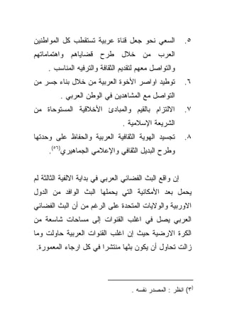 ‫ﺍﻟﺴﻌﻲ ﻨﺤﻭ ﺠﻌل ﻗﻨﺎﺓ ﻋﺭﺒﻴﺔ ﺘﺴﺘﻘﻁﺏ ﻜل ﺍﻟﻤﻭﺍﻁﻨﻴﻥ‬             ‫٥.‬
‫ﺍﻟﻌﺭﺏ ﻤﻥ ﺨﻼل ﻁﺭﺡ ﻗﻀﺎﻴﺎﻫﻡ ﻭﺍﻫﺘﻤﺎﻤﺎﺘﻬﻡ‬
     ‫ﻭﺍﻟﺘﻭﺍﺼل ﻤﻌﻬﻡ ﻟﺘﻘﺩﻴﻡ ﺍﻟﺜﻘﺎﻓﺔ ﻭﺍﻟﺘﺭﻓﻴﻪ ﺍﻟﻤﻨﺎﺴﺏ .‬
‫ﺘﻭﻁﻴﺩ ﺍﻭﺍﺼﺭ ﺍﻷﺨﻭﺓ ﺍﻟﻌﺭﺒﻴﺔ ﻤﻥ ﺨﻼل ﺒﻨﺎﺀ ﺠﺴﺭ ﻤﻥ‬             ‫٦.‬
         ‫ﺍﻟﺘﻭﺍﺼل ﻤﻊ ﺍﻟﻤﺸﺎﻫﺩﻴﻥ ﻓﻲ ﺍﻟﻭﻁﻥ ﺍﻟﻌﺭﺒﻲ .‬
‫ﺍﻻﻟﺘﺯﺍﻡ ﺒﺎﻟﻘﻴﻡ ﻭﺍﻟﻤﺒﺎﺩﺉ ﺍﻷﺨﻼﻗﻴﺔ ﺍﻟﻤﺴﺘﻭﺤﺎﺓ ﻤﻥ‬             ‫٧.‬
                                 ‫ﺍﻟﺸﺭﻴﻌﺔ ﺍﻹﺴﻼﻤﻴﺔ .‬
‫ﺘﺠﺴﻴﺩ ﺍﻟﻬﻭﻴﺔ ﺍﻟﺜﻘﺎﻓﻴﺔ ﺍﻟﻌﺭﺒﻴﺔ ﻭﺍﻟﺤﻔﺎﻅ ﻋﻠﻰ ﻭﺤﺩﺘﻬﺎ‬         ‫٨.‬
     ‫ﻭﻁﺭﺡ ﺍﻟﺒﺩﻴل ﺍﻟﺜﻘﺎﻓﻲ ﻭﺍﻹﻋﻼﻤﻲ ﺍﻟﺠﻤﺎﻫﻴﺭﻱ)٦٥(.‬


‫ﺇﻥ ﻭﺍﻗﻊ ﺍﻟﺒﺙ ﺍﻟﻔﻀﺎﺌﻲ ﺍﻟﻌﺭﺒﻲ ﻓﻲ ﺒﺩﺍﻴﺔ ﺍﻻﻟﻔﻴﺔ ﺍﻟﺜﺎﻟﺜﺔ ﻟﻡ‬
‫ﻴﺤﻤل ﺒﻌﺩ ﺍﻷﻤﻜﺎﻨﻴﺔ ﺍﻟﺘﻲ ﻴﺤﻤﻠﻬﺎ ﺍﻟﺒﺙ ﺍﻟﻭﺍﻓﺩ ﻤﻥ ﺍﻟﺩﻭل‬
‫ﺍﻻﻭﺭﺒﻴﺔ ﻭﺍﻟﻭﻻﻴﺎﺕ ﺍﻟﻤﺘﺤﺩﺓ ﻋﻠﻰ ﺍﻟﺭﻏﻡ ﻤﻥ ﺃﻥ ﺍﻟﺒﺙ ﺍﻟﻔﻀﺎﺌﻲ‬
‫ﺍﻟﻌﺭﺒﻲ ﻴﺼل ﻓﻲ ﺍﻏﻠﺏ ﺍﻟﻘﻨﻭﺍﺕ ﺇﻟﻰ ﻤﺴﺎﺤﺎﺕ ﺸﺎﺴﻌﺔ ﻤﻥ‬
‫ﺍﻟﻜﺭﺓ ﺍﻻﺭﻀﻴﺔ ﺤﻴﺙ ﺇﻥ ﺍﻏﻠﺏ ﺍﻟﻘﻨﻭﺍﺕ ﺍﻟﻌﺭﺒﻴﺔ ﺤﺎﻭﻟﺕ ﻭﻤﺎ‬
‫ﺯﺍﻟﺕ ﺘﺤﺎﻭل ﺃﻥ ﻴﻜﻭﻥ ﺒﺜﻬﺎ ﻤﻨﺘﺸﺭﺍ ﻓﻲ ﻜل ﺍﺭﺠﺎﺀ ﺍﻟﻤﻌﻤﻭﺭﺓ.‬
                      ‫ﹰ‬




                                    ‫)٣( ﺍﻨﻅﺭ : ﺍﻟﻤﺼﺩﺭ ﻨﻔﺴﻪ .‬
 