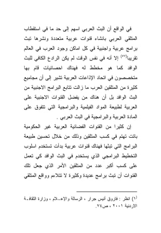 ‫ﻓﻲ ﺍﻟﻭﺍﻗﻊ ﺃﻥ ﺍﻟﺒﺙ ﺍﻟﻌﺭﺒﻲ ﺍﺴﻬﻡ ﺇﻟﻰ ﺤﺩ ﻤﺎ ﻓﻲ ﺍﺴﺘﻘﻁﺎﺏ‬
‫ﺍﻟﻤﺘﻠﻘﻲ ﺍﻟﻌﺭﺒﻲ ﺒﺎﻨﺸﺎﺀ ﻗﻨﻭﺍﺕ ﻋﺭﺒﻴﺔ ﻤﺘﻌﺩﺩﺓ ﻭﻨﺸﺭﻫﺎ ﺘﺒﺙ‬
‫ﺒﺭﺍﻤﺞ ﻋﺭﺒﻴﺔ ﻭﺍﺠﻨﺒﻴﺔ ﻓﻲ ﻜل ﺍﻤﺎﻜﻥ ﻭﺠﻭﺩ ﺍﻟﻌﺭﺏ ﻓﻲ ﺍﻟﻌﺎﻟﻡ‬
                                                    ‫)٧٥(‬
‫ﺇﻻ ﺃﻨﻪ ﻓﻲ ﻨﻔﺱ ﺍﻟﻭﻗﺕ ﻟﻡ ﻴﻜﻥ ﺍﻟﺭﺍﺩﻉ ﺍﻟﻜﺎﻓﻲ ﻟﻠﺒﺙ‬              ‫ﺘﻘﺭﻴﺒﺎ‬
                                                           ‫ﹰ‬
‫ﺍﻟﻭﺍﻓﺩ ﻜﻤﺎ ﻫﻭ ﻤﺨﻁﻁ ﻟﻪ ﻓﻬﻨﺎﻙ ﺍﺤﺼﺎﺌﻴﺎﺕ ﻗﺎﻡ ﺒﻬﺎ‬
‫ﻤﺘﺨﺼﺼﻭﻥ ﻓﻲ ﺍﺘﺤﺎﺩ ﺍﻹﺫﺍﻋﺎﺕ ﺍﻟﻌﺭﺒﻴﺔ ﺘﺸﻴﺭ ﺇﻟﻰ ﺃﻥ ﻤﺠﺎﻤﻴﻊ‬
‫ﻜﺜﻴﺭﺓ ﻤﻥ ﺍﻟﻤﺘﻠﻘﻴﻥ ﺍﻟﻌﺭﺏ ﻤﺎ ﺯﺍﻟﺕ ﺘﺘﺎﺒﻊ ﺍﻟﺒﺭﺍﻤﺞ ﺍﻻﺠﻨﺒﻴﺔ ﻤﻥ‬
‫ﺍﻟﺒﺙ ﺍﻟﻭﺍﻓﺩ ﺒل ﺃﻥ ﻫﻨﺎﻙ ﻤﻥ ﻴﻔﻀل ﺍﻟﻘﻨﻭﺍﺕ ﺍﻻﺠﻨﺒﻴﺔ ﻋﻠﻰ‬
‫ﺍﻟﻌﺭﺒﻴﺔ ﻟﻁﺒﻴﻌﺔ ﺍﻟﻤﻭﺍﺩ ﺍﻟﻔﻴﻠﻤﻴﺔ ﻭﺍﻟﺒﺭﺍﻤﺠﻴﺔ ﺍﻟﺘﻲ ﺘﺘﻔﻭﻕ ﻋﻠﻰ‬
                 ‫ﺍﻟﻤﺎﺩﺓ ﺍﻟﻌﺭﺒﻴﺔ ﻭﺍﻟﺒﺭﺍﻤﺠﻴﺔ ﻓﻲ ﺍﻟﺒﺙ ﺍﻟﻌﺭﺒﻲ .‬
‫ﺇﻥ ﻜﺜﻴﺭﺍ ﻤﻥ ﺍﻟﻘﻨﻭﺍﺕ ﺍﻟﻔﻀﺎﺌﻴﺔ ﺍﻟﻌﺭﺒﻴﺔ ﻏﻴﺭ ﺍﻟﺤﻜﻭﻤﻴﺔ‬
                                         ‫ﹰ‬
‫ﺒﺎﺘﺕ ﺘﻬﺘﻡ ﻓﻲ ﻜﺴﺏ ﺍﻟﻤﺘﻠﻘﻴﻥ ﻭﺫﻟﻙ ﻤﻥ ﺨﻼل ﺘﺤﺴﻴﻥ ﻁﺒﻴﻌﺔ‬
‫ﺍﻟﺒﺭﺍﻤﺞ ﺍﻟﺘﻲ ﺘﺒﺜﻬﺎ ﻓﻬﻨﺎﻙ ﻗﻨﻭﺍﺕ ﻋﺭﺒﻴﺔ ﺒﺩﺃﺕ ﺘﺴﺘﺨﺩﻡ ﺍﺴﻠﻭﺏ‬
‫ﺍﻟﺘﺨﻁﻴﻁ ﺍﻟﺒﺭﺍﻤﺠﻲ ﺍﻟﺫﻱ ﻴﺴﺘﺨﺩﻡ ﻓﻲ ﺍﻟﺒﺙ ﺍﻟﻭﺍﻓﺩ ﻜﻲ ﺘﻌﻤل‬
‫ﻋﻠﻰ ﻜﺴﺏ ﺃﻜﺒﺭ ﻋﺩﺩ ﻤﻥ ﺍﻟﻤﺘﻠﻘﻴﻥ ﺍﻷﻤﺭ ﺍﻟﺫﻱ ﺠﻌل ﺘﻠﻙ‬
‫ﺍﻟﻘﻨﻭﺍﺕ ﺃﻥ ﺘﺒﺙ ﺒﺭﺍﻤﺞ ﻋﺩﻴﺩﺓ ﻭﻜﺜﻴﺭﺓ ﻻ ﺘﺘﻼﺀﻡ ﻭﻭﺍﻗﻊ ﺍﻟﻤﺘﻠﻘﻲ‬


‫)١( ﺍﻨﻅﺭ : ﻓﺎﺭﻭﻕ ﺃﻨﻴﺱ ﺠﺭﺍﺭ ، ﺍﻟﺭﺴﺎﻟﺔ ﻭﺍﻹﻋـﻼﻡ ، ﻭﺯﺍﺭﺓ ﺍﻟﺜﻘﺎﻓـﺔ‬
                                       ‫ﺍﻻﺭﺩﻨﻴﺔ ١٠٠٢ ، ﺹ٤٧.‬
 