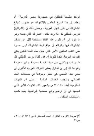 ‫ﺍﻟﻭﺍﺤﺩ ﺒﺎﻟﻨﺴﺒﺔ ﻟﻠﻤﺘﻠﻘﻴﻥ ﻓﻲ ﺠﻤﻬﻭﺭﻴﺔ ﻤﺼﺭ ﺍﻟﻌﺭﺒﻴﺔ )٠٦ (،‬
‫ﻭﺤﺘﻤﺎ ﺃﻥ ﻫﺫﺍ ﺍﻟﻤﺒﻠﻎ ﺍﻟﺨﺎﺹ ﺒﺎﻻﺸﺘﺭﺍﻙ ﻫﻭ ﻤﻘﺎﺭﺏ ﻟﻤﺒﺎﻟﻎ‬
                                             ‫ﹰ‬
‫ﺍﻻﺸﺘﺭﺍﻙ ﻓﻲ ﺒﺎﻗﻲ ﺍﻟﺩﻭل ﺍﻟﻌﺭﺒﻴﺔ ، ﻭﻤﻌﻨﻰ ﺫﻟﻙ ﺃﻥ )ﺍﻟﺸﻭﺘﺎﻴﻡ(‬
‫ﺘﻌﺭﺽ ﻟﻠﻤﺘﻠﻘﻲ ﻜل ﻤﺎ ﻴﺭﻴﺩ ﻤﻘﺎﺒل ﺍﻻﺸﺘﺭﺍﻙ ﺍﻟﺫﻱ ﻴﺩﻓﻌﻪ ﻭﻫﻭ‬
‫ﻤﺎ ﻴﻘﻭﺩ ﺇﻟﻰ ﺃﻥ ﺘﻜﻭﻥ ﻫﺫﻩ ﺍﻟﻘﻨﺎﺓ ﻤﺴﺘﻘﻁﺒﺔ ﻟﻜل ﻤﻥ ﻴﺘﻤﻜﻥ‬
‫ﺍﻻﺸﺘﺭﺍﻙ ﻓﻴﻬﺎ ﻭﺍﻟﻭﺍﻗﻊ ﺃﻥ ﻤﺒﻠﻎ ﻗﻴﻤﺔ ﺍﻻﺸﺘﺭﺍﻙ ﻟﻴﺱ ﻋﺴﻴﺭﺍ‬
‫ﹰ‬
‫ﻋﻠﻰ ﺍﻏﻠﺏ ﺍﻟﻤﺘﻠﻘﻴﻥ ﺍﻷﻤﺭ ﺍﻟﺫﻱ ﺠﻌل ﻫﺫﻩ ﺍﻟﻘﻨﺎﺓ ﺘﻨﺎﻓﺱ ﺒﺎﻗﻲ‬
‫ﺍﻟﻘﻨﻭﺍﺕ ﺍﻟﻌﺭﺒﻴﺔ، ﻓﻜﻤﺎ ﺫﻜﺭﻨﺎ ﺃﻥ ﻫﺫﻩ ﺍﻟﻘﻨﺎﺓ ﺘﻌﺭﺽ ﻟﻠﻤﺘﻠﻘﻲ ﻜل‬
‫ﻤﺎ ﻴﺭﻏﺏ ﻭﻴﺸﺘﻬﻲ ﻤﻥ ﻤﻭﺍﺩ ﻓﻴﻠﻤﻴﺔ ﻤﺤﺭﻤﺔ ﻭﻏﻴﺭ ﻤﺤﺭﻤﺔ‬
‫ﻭﻫﻭ ﻤﺎ ﻗﺎﺩ ﺇﻟﻰ ﺃﻥ ﺘﺤﺎﻭل ﺒﻌﺽ ﺍﻟﻘﻨﻭﺍﺕ ﺍﻟﻌﺭﺒﻴﺔ ﺍﻷﺨﺭﻯ ﺃﻥ‬
‫ﺘﻨﺤﻰ ﺒﻬﺫﺍ ﺍﻟﻤﻨﺤﻰ ﻜﻲ ﺘﺤﻘﻕ ﻭﺠﻭﺩﻫﺎ ﻓﻲ ﻤﺴﺎﺤﺎﺕ ﺍﻟﺒﺙ‬
‫ﺍﻟﻔﻀﺎﺌﻲ ﻭﺘﺘﺠﻨﺏ ﺍﻟﺨﺴﺎﺌﺭ ﺍﻟﻤﺎﺩﻴﺔ ، ﺤﺘﻰ ﺃﻥ ﺍﻟﻘﻨﻭﺍﺕ‬
‫ﺍﻟﺤﻜﻭﻤﻴﺔ ﺃﻴﻀﺎ ﺒﺎﺘﺕ ﺘﺸﻌﺭ ﺒﺸﻌﻭﺭ ﺘﻠﻙ ﺍﻟﻘﻨﻭﺍﺕ ﺍﻷﻤﺭ ﺍﻟﺫﻱ‬
                                      ‫ﹰ‬
‫ﺸﺠﻌﻬﺎ ﻓﻲ ﺃﻥ ﺘﺭﺍﺠﻊ ﻭﺍﻗﻊ ﺨﻁﻁﻬﺎ ﺍﻟﺒﺭﺍﻤﺠﻴﺔ ﺒﻐﻴﺔ ﻜﺴﺏ‬
                                       ‫ﻭﺍﺴﺘﻘﻁﺎﺏ ﺍﻟﻤﺘﻠﻘﻴﻥ .‬




‫)١( ﺠﺭﻴﺩﺓ ﺍﻻﻫﺭﺍﻡ ، ﺍﻟﻘﺎﻫﺭﺓ ، ﺍﻟﻌﺩﺩ ﺍﻟﺼـﺎﺩﺭ ﻓـﻲ ١٢/٢١/٠٠٠٢ ،‬
                                                     ‫ﺹ٩١.‬
 