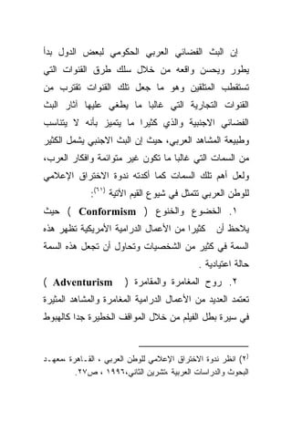 ‫ﺇﻥ ﺍﻟﺒﺙ ﺍﻟﻔﻀﺎﺌﻲ ﺍﻟﻌﺭﺒﻲ ﺍﻟﺤﻜﻭﻤﻲ ﻟﺒﻌﺽ ﺍﻟﺩﻭل ﺒﺩﺃ‬
‫ﻴﻁﻭﺭ ﻭﻴﺤﺴﻥ ﻭﺍﻗﻌﻪ ﻤﻥ ﺨﻼل ﺴﻠﻙ ﻁﺭﻕ ﺍﻟﻘﻨﻭﺍﺕ ﺍﻟﺘﻲ‬
‫ﺘﺴﺘﻘﻁﺏ ﺍﻟﻤﺘﻠﻘﻴﻥ ﻭﻫﻭ ﻤﺎ ﺠﻌل ﺘﻠﻙ ﺍﻟﻘﻨﻭﺍﺕ ﺘﻘﺘﺭﺏ ﻤﻥ‬
‫ﺍﻟﻘﻨﻭﺍﺕ ﺍﻟﺘﺠﺎﺭﻴﺔ ﺍﻟﺘﻲ ﻏﺎﻟﺒﺎ ﻤﺎ ﻴﻁﻐﻲ ﻋﻠﻴﻬﺎ ﺁﺜﺎﺭ ﺍﻟﺒﺙ‬
                        ‫ﹰ‬
‫ﺍﻟﻔﻀﺎﺌﻲ ﺍﻻﺠﻨﺒﻴﺔ ﻭﺍﻟﺫﻱ ﻜﺜﻴﺭﺍ ﻤﺎ ﻴﺘﻤﻴﺯ ﺒﺄﻨﻪ ﻻ ﻴﺘﻨﺎﺴﺏ‬
                       ‫ﹰ‬
‫ﻭﻁﺒﻴﻌﺔ ﺍﻟﻤﺸﺎﻫﺩ ﺍﻟﻌﺭﺒﻲ، ﺤﻴﺙ ﺇﻥ ﺍﻟﺒﺙ ﺍﻻﺠﻨﺒﻲ ﻴﺸﻤل ﺍﻟﻜﺜﻴﺭ‬
‫ﻤﻥ ﺍﻟﺴﻤﺎﺕ ﺍﻟﺘﻲ ﻏﺎﻟﺒﺎ ﻤﺎ ﺘﻜﻭﻥ ﻏﻴﺭ ﻤﺘﻭﺍﺌﻤﺔ ﻭﺍﻓﻜﺎﺭ ﺍﻟﻌﺭﺏ،‬
                                  ‫ﹰ‬
‫ﻭﻟﻌل ﺃﻫﻡ ﺘﻠﻙ ﺍﻟﺴﻤﺎﺕ ﻜﻤﺎ ﺃﻜﺩﺘﻪ ﻨﺩﻭﺓ ﺍﻻﺨﺘﺭﺍﻕ ﺍﻹﻋﻼﻤﻲ‬
             ‫ﻟﻠﻭﻁﻥ ﺍﻟﻌﺭﺒﻲ ﺘﺘﻤﺜل ﻓﻲ ﺸﻴﻭﻉ ﺍﻟﻘﻴﻡ ﺍﻵﺘﻴﺔ )١٦(:‬
‫١. ﺍﻟﺨﻀﻭﻉ ﻭﺍﻟﺨﻨﻭﻉ ) ‪ ( Conformism‬ﺤﻴﺙ‬
‫ﻜﺜﻴﺭﺍ ﻤﻥ ﺍﻷﻋﻤﺎل ﺍﻟﺩﺭﺍﻤﻴﺔ ﺍﻷﻤﺭﻴﻜﻴﺔ ﺘﻅﻬﺭ ﻫﺫﻩ‬
                                     ‫ﹰ‬           ‫ﻴﻼﺤﻅ ﺃﻥ‬
‫ﺍﻟﺴﻤﺔ ﻓﻲ ﻜﺜﻴﺭ ﻤﻥ ﺍﻟﺸﺨﺼﻴﺎﺕ ﻭﺘﺤﺎﻭل ﺃﻥ ﺘﺠﻌل ﻫﺫﻩ ﺍﻟﺴﻤﺔ‬
                                            ‫ﺤﺎﻟﺔ ﺍﻋﺘﻴﺎﺩﻴﺔ .‬
‫‪( Adventurism‬‬          ‫٢. ﺭﻭﺡ ﺍﻟﻤﻐﺎﻤﺭﺓ ﻭﺍﻟﻤﻘﺎﻤﺭﺓ )‬
‫ﺘﻌﺘﻤﺩ ﺍﻟﻌﺩﻴﺩ ﻤﻥ ﺍﻷﻋﻤﺎل ﺍﻟﺩﺭﺍﻤﻴﺔ ﺍﻟﻤﻐﺎﻤﺭﺓ ﻭﺍﻟﻤﺸﺎﻫﺩ ﺍﻟﻤﺜﻴﺭﺓ‬
‫ﻓﻲ ﺴﻴﺭﺓ ﺒﻁل ﺍﻟﻔﻴﻠﻡ ﻤﻥ ﺨﻼل ﺍﻟﻤﻭﺍﻗﻑ ﺍﻟﺨﻁﻴﺭﺓ ﺠﺩﺍ ﻜﺎﻟﻬﺒﻭﻁ‬
        ‫ﹰ‬


‫)٢( ﺍﻨﻅﺭ ﻨﺩﻭﺓ ﺍﻻﺨﺘﺭﺍﻕ ﺍﻹﻋﻼﻤﻲ ﻟﻠﻭﻁﻥ ﺍﻟﻌﺭﺒﻲ ، ﺍﻟﻘـﺎﻫﺭﺓ ،ﻤﻌﻬـﺩ‬
         ‫ﺍﻟﺒﺤﻭﺙ ﻭﺍﻟﺩﺭﺍﺴﺎﺕ ﺍﻟﻌﺭﺒﻴﺔ ،ﺘﺸﺭﻴﻥ ﺍﻟﺜﺎﻨﻲ،٦٩٩١ ، ﺹ٧٢.‬
 