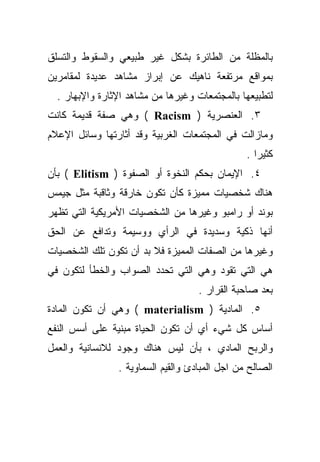 ‫ﺒﺎﻟﻤﻅﻠﺔ ﻤﻥ ﺍﻟﻁﺎﺌﺭﺓ ﺒﺸﻜل ﻏﻴﺭ ﻁﺒﻴﻌﻲ ﻭﺍﻟﺴﻘﻭﻁ ﻭﺍﻟﺘﺴﻠﻕ‬
‫ﺒﻤﻭﺍﻗﻊ ﻤﺭﺘﻔﻌﺔ ﻨﺎﻫﻴﻙ ﻋﻥ ﺇﺒﺭﺍﺯ ﻤﺸﺎﻫﺩ ﻋﺩﻴﺩﺓ ﻟﻤﻘﺎﻤﺭﻴﻥ‬
  ‫ﻟﺘﻁﺒﻴﻌﻬﺎ ﺒﺎﻟﻤﺠﺘﻤﻌﺎﺕ ﻭﻏﻴﺭﻫﺎ ﻤﻥ ﻤﺸﺎﻫﺩ ﺍﻹﺜﺎﺭﺓ ﻭﺍﻹﺒﻬﺎﺭ .‬
‫٣. ﺍﻟﻌﻨﺼﺭﻴﺔ ) ‪ ( Racism‬ﻭﻫﻲ ﺼﻔﺔ ﻗﺩﻴﻤﺔ ﻜﺎﻨﺕ‬
‫ﻭﻤﺎﺯﺍﻟﺕ ﻓﻲ ﺍﻟﻤﺠﺘﻤﻌﺎﺕ ﺍﻟﻐﺭﺒﻴﺔ ﻭﻗﺩ ﺃﺜﺎﺭﺘﻬﺎ ﻭﺴﺎﺌل ﺍﻹﻋﻼﻡ‬
                                                ‫ﻜﺜﻴﺭﺍ .‬
                                                  ‫ﹰ‬
‫٤. ﺍﻹﻴﻤﺎﻥ ﺒﺤﻜﻡ ﺍﻟﻨﺨﻭﺓ ﺃﻭ ﺍﻟﺼﻔﻭﺓ ) ‪ ( Elitism‬ﺒﺄﻥ‬
‫ﻫﻨﺎﻙ ﺸﺨﺼﻴﺎﺕ ﻤﻤﻴﺯﺓ ﻜﺄﻥ ﺘﻜﻭﻥ ﺨﺎﺭﻗﺔ ﻭﺜﺎﻗﺒﺔ ﻤﺜل ﺠﻴﻤﺱ‬
‫ﺒﻭﻨﺩ ﺃﻭ ﺭﺍﻤﺒﻭ ﻭﻏﻴﺭﻫﺎ ﻤﻥ ﺍﻟﺸﺨﺼﻴﺎﺕ ﺍﻷﻤﺭﻴﻜﻴﺔ ﺍﻟﺘﻲ ﺘﻅﻬﺭ‬
‫ﺃﻨﻬﺎ ﺫﻜﻴﺔ ﻭﺴﺩﻴﺩﺓ ﻓﻲ ﺍﻟﺭﺃﻱ ﻭﻭﺴﻴﻤﺔ ﻭﺘﺩﺍﻓﻊ ﻋﻥ ﺍﻟﺤﻕ‬
‫ﻭﻏﻴﺭﻫﺎ ﻤﻥ ﺍﻟﺼﻔﺎﺕ ﺍﻟﻤﻤﻴﺯﺓ ﻓﻼ ﺒﺩ ﺃﻥ ﺘﻜﻭﻥ ﺘﻠﻙ ﺍﻟﺸﺨﺼﻴﺎﺕ‬
‫ﻫﻲ ﺍﻟﺘﻲ ﺘﻘﻭﺩ ﻭﻫﻲ ﺍﻟﺘﻲ ﺘﺤﺩﺩ ﺍﻟﺼﻭﺍﺏ ﻭﺍﻟﺨﻁﺄ ﻟﺘﻜﻭﻥ ﻓﻲ‬
                                    ‫ﺒﻌﺩ ﺼﺎﺤﺒﺔ ﺍﻟﻘﺭﺍﺭ .‬
‫٥. ﺍﻟﻤﺎﺩﻴﺔ ) ‪ ( materialism‬ﻭﻫﻲ ﺃﻥ ﺘﻜﻭﻥ ﺍﻟﻤﺎﺩﺓ‬
‫ﺃﺴﺎﺱ ﻜل ﺸﻲﺀ ﺃﻱ ﺃﻥ ﺘﻜﻭﻥ ﺍﻟﺤﻴﺎﺓ ﻤﺒﻨﻴﺔ ﻋﻠﻰ ﺃﺴﺱ ﺍﻟﻨﻔﻊ‬
‫ﻭﺍﻟﺭﺒﺢ ﺍﻟﻤﺎﺩﻱ ، ﺒﺄﻥ ﻟﻴﺱ ﻫﻨﺎﻙ ﻭﺠﻭﺩ ﻟﻼﻨﺴﺎﻨﻴﺔ ﻭﺍﻟﻌﻤل‬
                ‫ﺍﻟﺼﺎﻟﺢ ﻤﻥ ﺍﺠل ﺍﻟﻤﺒﺎﺩﺉ ﻭﺍﻟﻘﻴﻡ ﺍﻟﺴﻤﺎﻭﻴﺔ .‬
 