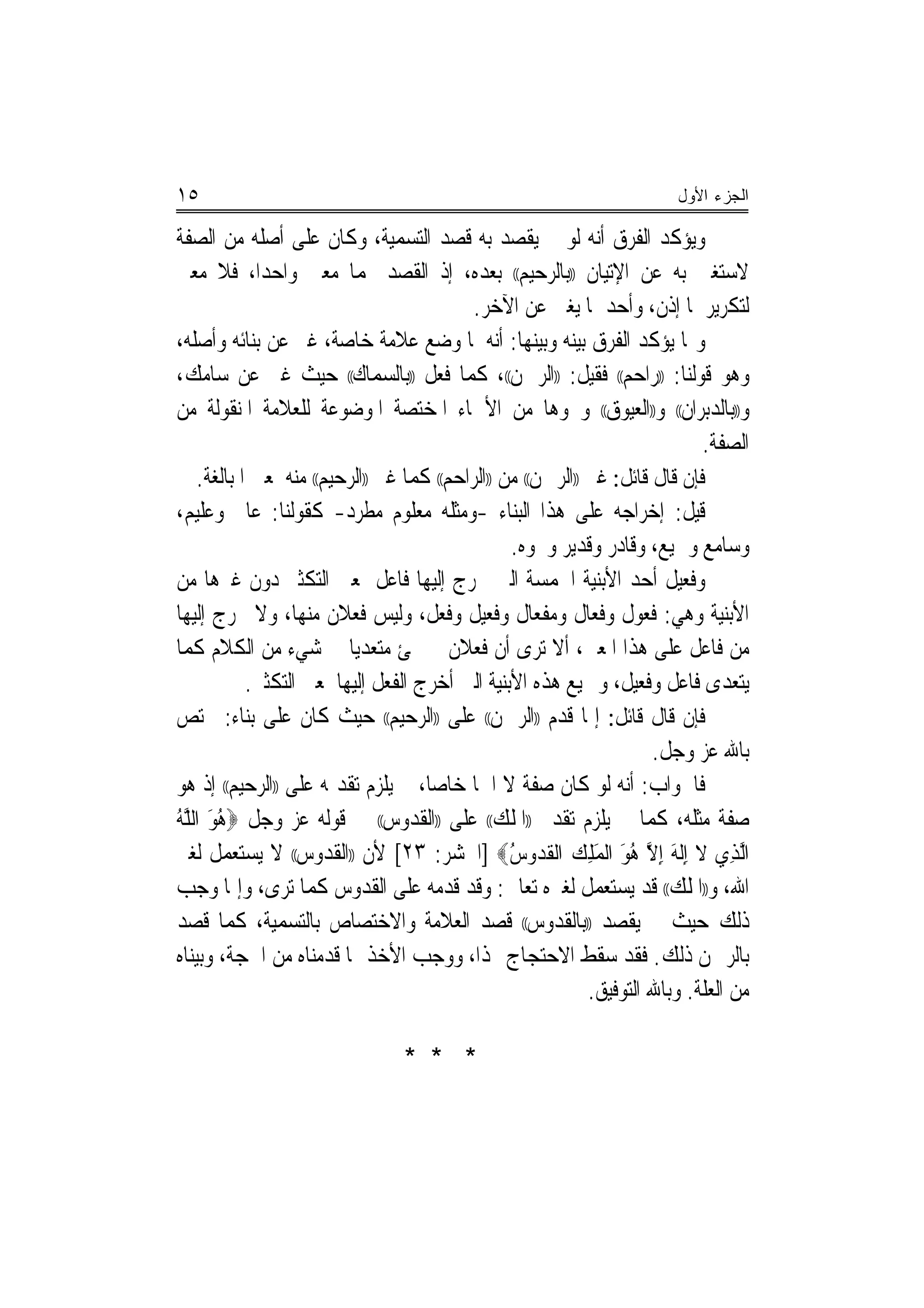 ‫٥١‬                                                                         ‫ﺍﻟﺠﺯﺀ ﺍﻷﻭل‬

‫ﻭﻳﺆﻛﺪ ﺍﻟﻔﺮﻕ ﺃﻧﻪ ﻟﻮ ﱂ ﻳﻘﺼﺪ ﺑﻪ ﻗﺼﺪ ﺍﻟﺘﺴﻤﻴﺔ، ﻭﻛﺎﻥ ﻋﻠﻰ ﺃﺻﻠﻪ ﻣﻦ ﺍﻟﺼﻔﺔ‬
‫ﻻﺳﺘﻐﲎ ﺑﻪ ﻋﻦ ﺍﻹﺗﻴﺎﻥ ))ﺑﺎﻟﺮﺣﻴﻢ(( ﺑﻌﺪﻩ، ﺇﺫ ﺍﻟﻘﺼﺪ ‪‬ﻤﺎ ﻣﻌﲎ ﻭﺍﺣﺪﺍ، ﻓﻼ ﻣﻌﲎ‬
              ‫‪‬‬
                                             ‫ﻟﺘﻜﺮﻳﺮﳘﺎ ﺇﺫﻥ، ﻭﺃﺣﺪﳘﺎ ﻳﻐﲏ ﻋﻦ ﺍﻵﺧﺮ.‬
‫ﻭﳑﺎ ﻳﺆﻛﺪ ﺍﻟﻔﺮﻕ ﺑﻴﻨﻪ ﻭﺑﻴﻨﻬﺎ: ﺃﻧﻪ ﳌﺎ ﻭﺿﻊ ﻋﻼﻣﺔ ﺧﺎﺻﺔ، ﻏﲑ ﻋﻦ ﺑﻨﺎﺋﻪ ﻭﺃﺻﻠﻪ،‬
‫ﻭﻫﻮ ﻗﻮﻟﻨﺎ: ))ﺭﺍﺣﻢ(( ﻓﻘﻴﻞ: ))ﺍﻟﺮﲪﻦ((، ﻛﻤﺎ ﻓﻌﻞ ))ﺑﺎﻟﺴﻤﺎﻙ(( ﺣﻴﺚ ﻏﲑ ﻋﻦ ﺳﺎﻣﻚ،‬
‫ﻭ))ﺑﺎﻟﺪﺑﺮﺍﻥ(( ﻭ))ﺍﻟﻌﻴﻮﻕ(( ﻭﳓﻮﻫﺎ ﻣﻦ ﺍﻷﲰﺎﺀ ﺍﳌﺨﺘﺼﺔ ﺍﳌﻮﺿﻮﻋﺔ ﻟﻠﻌﻼﻣﺔ ﺍﳌﻨﻘﻮﻟﺔ ﻣﻦ‬
                                                                               ‫ﺍﻟﺼﻔﺔ.‬
    ‫ﻓﺈﻥ ﻗﺎﻝ ﻗﺎﺋﻞ: ﻏﲑ ))ﺍﻟﺮﲪﻦ(( ﻣﻦ ))ﺍﻟﺮﺍﺣﻢ(( ﻛﻤﺎ ﻏﲑ ))ﺍﻟﺮﺣﻴﻢ(( ﻣﻨﻪ ﳌﻌﲎ ﺍﳌﺒﺎﻟﻐﺔ.‬
‫ﻗﻴﻞ: ﺇﺧﺮﺍﺟﻪ ﻋﻠﻰ ﻫﺬﺍ ﺍﻟﺒﻨﺎﺀ -ﻭﻣﺜﻠﻪ ﻣﻌﻠﻮﻡ ﻣﻄﺮﺩ- ﻛﻘﻮﻟﻨﺎ: ﻋﺎﱂ ﻭﻋﻠﻴﻢ،‬
                                                   ‫ﻭﺳﺎﻣﻊ ﻭﲰﻴﻊ، ﻭﻗﺎﺩﺭ ﻭﻗﺪﻳﺮ ﻭﳓﻮﻩ.‬
‫ﻭﻓﻌﻴﻞ ﺃﺣﺪ ﺍﻷﺑﻨﻴﺔ ﺍﳋﻤﺴﺔ ﺍﻟﱵ ﳜﺮﺝ ﺇﻟﻴﻬﺎ ﻓﺎﻋﻞ ﲟﻌﲎ ﺍﻟﺘﻜﺜﲑ ﺩﻭﻥ ﻏﲑﻫﺎ ﻣﻦ‬
‫ﺍﻷﺑﻨﻴﺔ ﻭﻫﻲ: ﻓﻌﻮﻝ ﻭﻓﻌﺎﻝ ﻭﻣﻔﻌﺎﻝ ﻭﻓﻌﻴﻞ ﻭﻓﻌﻞ، ﻭﻟﻴﺲ ﻓﻌﻼﻥ ﻣﻨﻬﺎ، ﻭﻻ ﳜﺮﺝ ﺇﻟﻴﻬﺎ‬
‫ﻣﻦ ﻓﺎﻋﻞ ﻋﻠﻰ ﻫﺬﺍ ﺍﳌﻌﲎ، ﺃﻻ ﺗﺮﻯ ﺃﻥ ﻓﻌﻼﻥ ﱂ ﳚﺊ ﻣﺘﻌﺪ‪‬ﻳﺎ ﰲ ﺷﻲﺀ ﻣﻦ ﺍﻟﻜﻼﻡ ﻛﻤﺎ‬
            ‫ﻳﺘﻌﺪﻯ ﻓﺎﻋﻞ ﻭﻓﻌﻴﻞ، ﻭﲨﻴﻊ ﻫﺬﻩ ﺍﻷﺑﻨﻴﺔ ﺍﻟﱵ ﺃﺧﺮﺝ ﺍﻟﻔﻌﻞ ﺇﻟﻴﻬﺎ ﳌﻌﲎ ﺍﻟﺘﻜﺜﲑ.‬
‫ﻓﺈﻥ ﻗﺎﻝ ﻗﺎﺋﻞ: ﺇﳕﺎ ﻗﺪﻡ ))ﺍﻟﺮﲪﻦ(( ﻋﻠﻰ ))ﺍﻟﺮﺣﻴﻢ(( ﺣﻴﺚ ﻛﺎﻥ ﻋﻠﻰ ﺑﻨﺎﺀ: ﳜﺘﺺ‬
                                                                        ‫ﺑﺎﷲ ﻋﺰ ﻭﺟﻞ.‬
‫ﻓﺎﳉﻮﺍﺏ: ﺃﻧﻪ ﻟﻮ ﻛﺎﻥ ﺻﻔﺔ ﻻ ﺍﲰ‪‬ﺎ ﺧﺎﺻﺎ، ﱂ ﻳﻠﺰﻡ ﺗﻘﺪﳝﻪ ﻋﻠﻰ ))ﺍﻟﺮﺣﻴﻢ(( ﺇﺫ ﻫﻮ‬
                                      ‫‪‬‬
‫ﺻﻔﺔ ﻣﺜﻠﻪ، ﻛﻤﺎ ﱂ ﻳﻠﺰﻡ ﺗﻘﺪﱘ ))ﺍﳌﻠﻚ(( ﻋﻠﻰ ))ﺍﻟﻘﺪﻭﺱ(( ﰲ ﻗﻮﻟﻪ ﻋﺰ ﻭﺟﻞ ‪‬ﻫﻮ ﺍﻟﻠﻪ‬
‫ُ َ ﱠُ‬
‫ﺍﱠﻟﺬﻱ ﻻ ِﺇﹶﻟﻪ ِﺇﻻ ﻫﻮ ﺍﹾﻟﻤﻠﻚ ﺍﹾﻟﻘﺪﻭﺱ‪] ‬ﺍﳊﺸﺮ: ٣٢[ ﻷﻥ ))ﺍﻟﻘﺪﻭﺱ(( ﻻ ﻳﺴﺘﻌﻤﻞ ﻟﻐﲑ‬
                                                   ‫ِ ﹶ َ ﱠ ُ َ َِ ﹸ ‪ُ ‬‬
‫ﺍﷲ، ﻭ))ﺍﳌﻠﻚ(( ﻗﺪ ﻳﺴﺘﻌﻤﻞ ﻟﻐﲑﻩ ﺗﻌﺎﱃ: ﻭﻗﺪ ﻗﺪﻣﻪ ﻋﻠﻰ ﺍﻟﻘﺪﻭﺱ ﻛﻤﺎ ﺗﺮﻯ، ﻭﺇﳕﺎ ﻭﺟﺐ‬
‫ﺫﻟﻚ ﺣﻴﺚ ﱂ ﻳﻘﺼﺪ ))ﺑﺎﻟﻘﺪﻭﺱ(( ﻗﺼﺪ ﺍﻟﻌﻼﻣﺔ ﻭﺍﻻﺧﺘﺼﺎﺹ ﺑﺎﻟﺘﺴﻤﻴﺔ، ﻛﻤﺎ ﻗﺼﺪ‬
‫ﺑﺎﻟﺮﲪﻦ ﺫﻟﻚ. ﻓﻘﺪ ﺳﻘﻂ ﺍﻻﺣﺘﺠﺎﺝ ‪‬ﺬﺍ، ﻭﻭﺟﺐ ﺍﻷﺧﺬ ﲟﺎ ﻗﺪﻣﻨﺎﻩ ﻣﻦ ﺍﳊﺠﺔ، ﻭﺑﻴﻨﺎﻩ‬
                                                               ‫ﻣﻦ ﺍﻟﻌﻠﺔ. ﻭﺑﺎﷲ ﺍﻟﺘﻮﻓﻴﻖ.‬

                                  ‫* * *‬
 