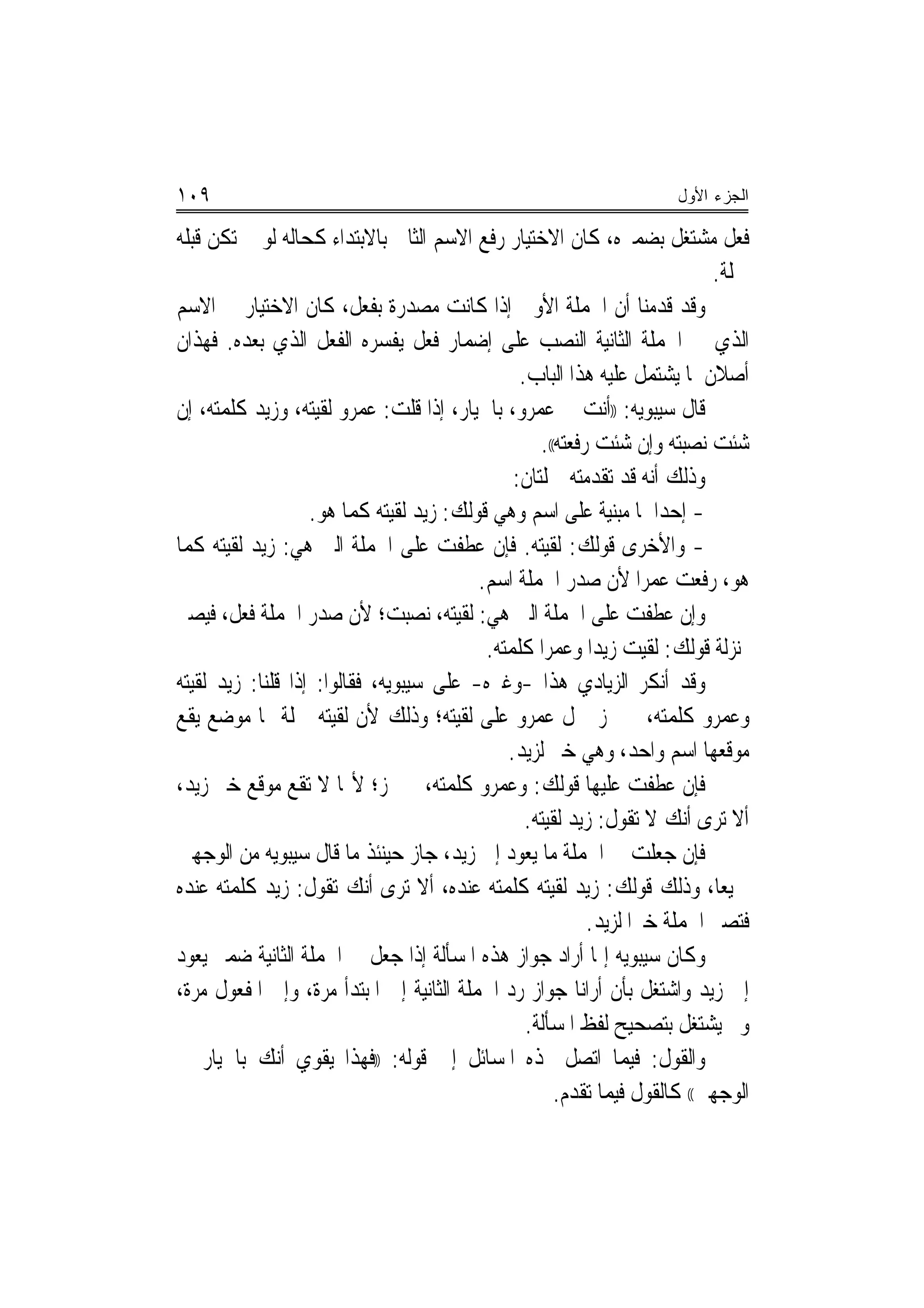 ‫٩٠١‬                                                                   ‫ﺍﻟﺠﺯﺀ ﺍﻷﻭل‬

‫ﻓﻌﻞ ﻣﺸﺘﻐﻞ ﺑﻀﻤﲑﻩ، ﻛﺎﻥ ﺍﻻﺧﺘﻴﺎﺭ ﺭﻓﻊ ﺍﻻﺳﻢ ﺍﻟﺜﺎﱐ ﺑﺎﻻﺑﺘﺪﺍﺀ ﻛﺤﺎﻟﻪ ﻟﻮ ﱂ ﺗﻜﻦ ﻗﺒﻠﻪ‬
                                                                            ‫ﲨﻠﺔ.‬
‫ﻭﻗﺪ ﻗﺪﻣﻨﺎ ﺃﻥ ﺍﳉﻤﻠﺔ ﺍﻷﻭﱃ ﺇﺫﺍ ﻛﺎﻧﺖ ﻣﺼﺪﺭﺓ ﺑﻔﻌﻞ، ﻛﺎﻥ ﺍﻻﺧﺘﻴﺎﺭ ﰲ ﺍﻻﺳﻢ‬
‫ﺍﻟﺬﻱ ﰲ ﺍﳉﻤﻠﺔ ﺍﻟﺜﺎﻧﻴﺔ ﺍﻟﻨﺼﺐ ﻋﻠﻰ ﺇﺿﻤﺎﺭ ﻓﻌﻞ ﻳﻔﺴﺮﻩ ﺍﻟﻔﻌﻞ ﺍﻟﺬﻱ ﺑﻌﺪﻩ. ﻓﻬﺬﺍﻥ‬
                                                ‫ﺃﺻﻼﻥ ﳌﺎ ﻳﺸﺘﻤﻞ ﻋﻠﻴﻪ ﻫﺬﺍ ﺍﻟﺒﺎﺏ.‬
‫ﻗﺎﻝ ﺳﻴﺒﻮﻳﻪ: ))ﺃﻧﺖ ﰲ ﻋﻤﺮﻭ، ﺑﺎﳋﻴﺎﺭ، ﺇﺫﺍ ﻗﻠﺖ: ﻋﻤﺮﻭ ﻟﻘﻴﺘﻪ، ﻭﺯﻳﺪ ﻛﻠﻤﺘﻪ، ﺇﻥ‬
                                                   ‫ﺷﺌﺖ ﻧﺼﺒﺘﻪ ﻭﺇﻥ ﺷﺌﺖ ﺭﻓﻌﺘﻪ((.‬
                                               ‫ﻭﺫﻟﻚ ﺃﻧﻪ ﻗﺪ ﺗﻘﺪﻣﺘﻪ ﲨﻠﺘﺎﻥ:‬
                   ‫- ﺇﺣﺪﺍﳘﺎ ﻣﺒﻨﻴﺔ ﻋﻠﻰ ﺍﺳﻢ ﻭﻫﻲ ﻗﻮﻟﻚ: ﺯﻳﺪ ﻟﻘﻴﺘﻪ ﻛﻤﺎ ﻫﻮ.‬
‫- ﻭﺍﻷﺧﺮﻯ ﻗﻮﻟﻚ: ﻟﻘﻴﺘﻪ. ﻓﺈﻥ ﻋﻄﻔﺖ ﻋﻠﻰ ﺍﳉﻤﻠﺔ ﺍﻟﱵ ﻫﻲ: ﺯﻳﺪ ﻟﻘﻴﺘﻪ ﻛﻤﺎ‬
                                          ‫ﻫﻮ، ﺭﻓﻌﺖ ﻋﻤﺮﺍ ﻷﻥ ﺻﺪﺭ ﺍﳉﻤﻠﺔ ﺍﺳﻢ.‬
                                                                    ‫‪‬‬
‫ﻭﺇﻥ ﻋﻄﻔﺖ ﻋﻠﻰ ﺍﳉﻤﻠﺔ ﺍﻟﱵ ﻫﻲ: ﻟﻘﻴﺘﻪ، ﻧﺼﺒﺖ؛ ﻷﻥ ﺻﺪﺭ ﺍﳉﻤﻠﺔ ﻓﻌﻞ، ﻓﻴﺼﲑ‬
                                           ‫ﲟﻨ‪‬ﺰﻟﺔ ﻗﻮﻟﻚ: ﻟﻘﻴﺖ ﺯﻳﺪ‪‬ﺍ ﻭﻋﻤﺮﺍ ﻛﻠﻤﺘﻪ.‬
                                                    ‫‪‬‬
‫ﻭﻗﺪ ﺃﻧﻜﺮ ﺍﻟﺰﻳﺎﺩﻱ ﻫﺬﺍ -ﻭﻏﲑﻩ- ﻋﻠﻰ ﺳﻴﺒﻮﻳﻪ، ﻓﻘﺎﻟﻮﺍ: ﺇﺫﺍ ﻗﻠﻨﺎ: ﺯﻳﺪ ﻟﻘﻴﺘﻪ‬
‫ﻭﻋﻤﺮﻭ ﻛﻠﻤﺘﻪ، ﱂ ﳚﺰ ﲪﻞ ﻋﻤﺮﻭ ﻋﻠﻰ ﻟﻘﻴﺘﻪ؛ ﻭﺫﻟﻚ ﻷﻥ ﻟﻘﻴﺘﻪ ﲨﻠﺔ ﳍﺎ ﻣﻮﺿﻊ ﻳﻘﻊ‬
                                              ‫ﻣﻮﻗﻌﻬﺎ ﺍﺳﻢ ﻭﺍﺣﺪ، ﻭﻫﻲ ﺧﱪ ﻟﺰﻳﺪ.‬
‫ﻓﺈﻥ ﻋﻄﻔﺖ ﻋﻠﻴﻬﺎ ﻗﻮﻟﻚ: ﻭﻋﻤﺮﻭ ﻛﻠﻤﺘﻪ، ﱂ ﳚﺰ؛ ﻷ‪‬ﺎ ﻻ ﺗﻘﻊ ﻣﻮﻗﻊ ﺧﱪ ﺯﻳﺪ،‬
                                                 ‫ﺃﻻ ﺗﺮﻯ ﺃﻧﻚ ﻻ ﺗﻘﻮﻝ: ﺯﻳﺪ ﻟﻘﻴﺘﻪ.‬
‫ﻓﺈﻥ ﺟﻌﻠﺖ ﰲ ﺍﳉﻤﻠﺔ ﻣﺎ ﻳﻌﻮﺩ ﺇﱃ ﺯﻳﺪ، ﺟﺎﺯ ﺣﻴﻨﺌﺬ ﻣﺎ ﻗﺎﻝ ﺳﻴﺒﻮﻳﻪ ﻣﻦ ﺍﻟﻮﺟﻬﲔ‬
‫ﲨﻴﻌ‪‬ﺎ، ﻭﺫﻟﻚ ﻗﻮﻟﻚ: ﺯﻳﺪ ﻟﻘﻴﺘﻪ ﻛﻠﻤﺘﻪ ﻋﻨﺪﻩ، ﺃﻻ ﺗﺮﻯ ﺃﻧﻚ ﺗﻘﻮﻝ: ﺯﻳﺪ ﻛﻠﻤﺘﻪ ﻋﻨﺪﻩ‬
                                                           ‫ﻓﺘﺼﲑ ﺍﳉﻤﻠﺔ ﺧﱪ‪‬ﺍ ﻟﺰﻳﺪ.‬
‫ﻭﻛﺎﻥ ﺳﻴﺒﻮﻳﻪ ﺇﳕﺎ ﺃﺭﺍﺩ ﺟﻮﺍﺯ ﻫﺬﻩ ﺍﳌﺴﺄﻟﺔ ﺇﺫﺍ ﺟﻌﻞ ﰲ ﺍﳉﻤﻠﺔ ﺍﻟﺜﺎﻧﻴﺔ ﺿﻤﲑ ﻳﻌﻮﺩ‬
‫ﺇﱃ ﺯﻳﺪ ﻭﺍﺷﺘﻐﻞ ﺑﺄﻥ ﺃﺭﺍﻧﺎ ﺟﻮﺍﺯ ﺭﺩ ﺍﳉﻤﻠﺔ ﺍﻟﺜﺎﻧﻴﺔ ﺇﱃ ﺍﳌﺒﺘﺪﺃ ﻣﺮﺓ، ﻭﺇﱃ ﺍﳌﻔﻌﻮﻝ ﻣﺮﺓ،‬
                                                 ‫ﻭﱂ ﻳﺸﺘﻐﻞ ﺑﺘﺼﺤﻴﺢ ﻟﻔﻆ ﺍﳌﺴﺄﻟﺔ.‬
‫ﻭﺍﻟﻘﻮﻝ: ﻓﻴﻤﺎ ﺍﺗﺼﻞ ‪‬ﺬﻩ ﺍﳌﺴﺎﺋﻞ ﺇﱃ ﻗﻮﻟﻪ: ))ﻓﻬﺬﺍ ﻳﻘﻮﻱ ﺃﻧﻚ ﺑﺎﳋﻴﺎﺭ ﰲ‬
                                                      ‫ﺍﻟﻮﺟﻬﲔ(( ﻛﺎﻟﻘﻮﻝ ﻓﻴﻤﺎ ﺗﻘﺪﻡ.‬
 