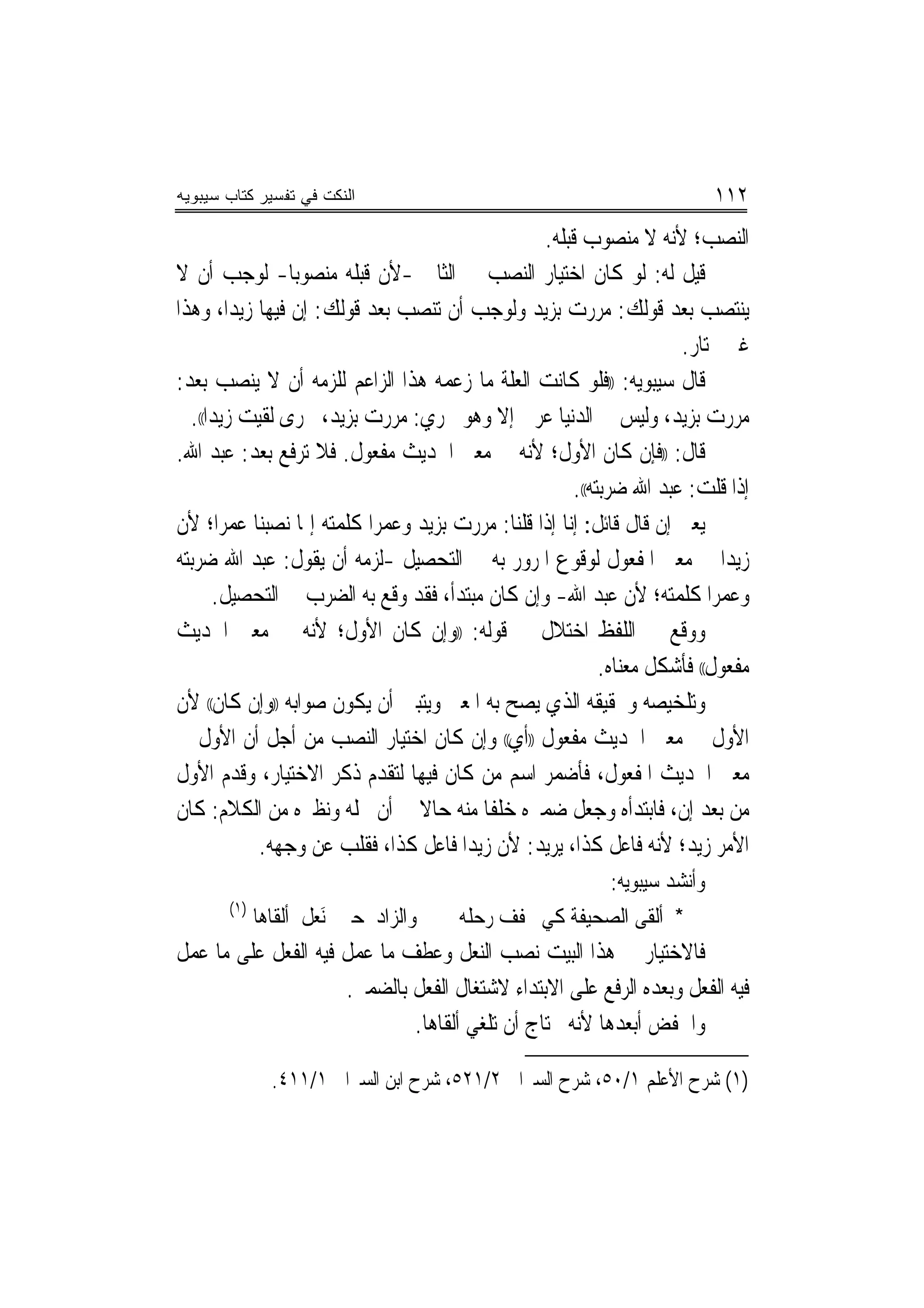 ‫ﺍﻟﻨﻜﺕ ﻓﻲ ﺘﻔﺴﻴﺭ ﻜﺘﺎﺏ ﺴﻴﺒﻭﻴﻪ‬                                                ‫٢١١‬
                                                 ‫ﺍﻟﻨﺼﺐ؛ ﻷﻧﻪ ﻻ ﻣﻨﺼﻮﺏ ﻗﺒﻠﻪ.‬
‫ﻗﻴﻞ ﻟﻪ: ﻟﻮ ﻛﺎﻥ ﺍﺧﺘﻴﺎﺭ ﺍﻟﻨﺼﺐ ﰲ ﺍﻟﺜﺎﱐ -ﻷﻥ ﻗﺒﻠﻪ ﻣﻨﺼﻮﺑ‪‬ﺎ- ﻟﻮﺟﺐ ﺃﻥ ﻻ‬
‫ﻳﻨﺘﺼﺐ ﺑﻌﺪ ﻗﻮﻟﻚ: ﻣﺮﺭﺕ ﺑﺰﻳﺪ ﻭﻟﻮﺟﺐ ﺃﻥ ﺗﻨﺼﺐ ﺑﻌﺪ ﻗﻮﻟﻚ: ﺇﻥ ﻓﻴﻬﺎ ﺯﻳﺪ‪‬ﺍ، ﻭﻫﺬﺍ‬
                                                                     ‫ﻏﲑ ﳐﺘﺎﺭ.‬
‫ﻗﺎﻝ ﺳﻴﺒﻮﻳﻪ: ))ﻓﻠﻮ ﻛﺎﻧﺖ ﺍﻟﻌﻠﺔ ﻣﺎ ﺯﻋﻤﻪ ﻫﺬﺍ ﺍﻟﺰﺍﻋﻢ ﻟﻠﺰﻣﻪ ﺃﻥ ﻻ ﻳﻨﺼﺐ ﺑﻌﺪ:‬
  ‫ﻣﺮﺭﺕ ﺑﺰﻳﺪ، ﻭﻟﻴﺲ ﰲ ﺍﻟﺪﻧﻴﺎ ﻋﺮﰊ ﺇﻻ ﻭﻫﻮ ﳚﺮﻱ: ﻣﺮﺭﺕ ﺑﺰﻳﺪ، ﳎﺮﻯ ﻟﻘﻴﺖ ﺯﻳﺪ‪‬ﺍ((.‬
‫ﻗﺎﻝ: ))ﻓﺈﻥ ﻛﺎﻥ ﺍﻷﻭﻝ؛ ﻷﻧﻪ ﰲ ﻣﻌﲎ ﺍﳊﺪﻳﺚ ﻣﻔﻌﻮﻝ. ﻓﻼ ﺗﺮﻓﻊ ﺑﻌﺪ: ﻋﺒﺪ ﺍﷲ.‬
                                                      ‫ﺇﺫﺍ ﻗﻠﺖ: ﻋﺒﺪ ﺍﷲ ﺿﺮﺑﺘﻪ((.‬
‫ﻳﻌﲏ ﺇﻥ ﻗﺎﻝ ﻗﺎﺋﻞ: ﺇﻧﺎ ﺇﺫﺍ ﻗﻠﻨﺎ: ﻣﺮﺭﺕ ﺑﺰﻳﺪ ﻭﻋﻤﺮﺍ ﻛﻠﻤﺘﻪ ﺇﳕﺎ ﻧﺼﺒﻨﺎ ﻋﻤﺮﺍ؛ ﻷﻥ‬
        ‫‪‬‬                  ‫‪‬‬
‫ﺯﻳﺪ‪‬ﺍ ﰲ ﻣﻌﲎ ﺍﳌﻔﻌﻮﻝ ﻟﻮﻗﻮﻉ ﺍﳌﺮﻭﺭ ﺑﻪ ﰲ ﺍﻟﺘﺤﺼﻴﻞ -ﻟﺰﻣﻪ ﺃﻥ ﻳﻘﻮﻝ: ﻋﺒﺪ ﺍﷲ ﺿﺮﺑﺘﻪ‬
       ‫ﻭﻋﻤﺮﺍ ﻛﻠﻤﺘﻪ؛ ﻷﻥ ﻋﺒﺪ ﺍﷲ- ﻭﺇﻥ ﻛﺎﻥ ﻣﺒﺘﺪﺃ، ﻓﻘﺪ ﻭﻗﻊ ﺑﻪ ﺍﻟﻀﺮﺏ ﰲ ﺍﻟﺘﺤﺼﻴﻞ.‬  ‫‪‬‬
‫ﻭﻭﻗﻊ ﰲ ﺍﻟﻠﻔﻆ ﺍﺧﺘﻼﻝ ﰲ ﻗﻮﻟﻪ: ))ﻭﺇﻥ ﻛﺎﻥ ﺍﻷﻭﻝ؛ ﻷﻧﻪ ﰲ ﻣﻌﲎ ﺍﳊﺪﻳﺚ‬
                                                           ‫ﻣﻔﻌﻮﻝ(( ﻓﺄﺷﻜﻞ ﻣﻌﻨﺎﻩ.‬
‫ﻭﺗﻠﺨﻴﺼﻪ ﻭﲢﻘﻴﻘﻪ ﺍﻟﺬﻱ ﻳﺼﺢ ﺑﻪ ﺍﳌﻌﲎ ﻭﻳﺘﺒﲔ ﺃﻥ ﻳﻜﻮﻥ ﺻﻮﺍﺑﻪ ))ﻭﺇﻥ ﻛﺎﻥ(( ﻷﻥ‬
‫ﺍﻷﻭﻝ ﰲ ﻣﻌﲎ ﺍﳊﺪﻳﺚ ﻣﻔﻌﻮﻝ ))ﺃﻱ(( ﻭﺇﻥ ﻛﺎﻥ ﺍﺧﺘﻴﺎﺭ ﺍﻟﻨﺼﺐ ﻣﻦ ﺃﺟﻞ ﺃﻥ ﺍﻷﻭﻝ ﰲ‬
‫ﻣﻌﲎ ﺍﳊﺪﻳﺚ ﺍﳌﻔﻌﻮﻝ، ﻓﺄﺿﻤﺮ ﺍﺳﻢ ﻣﻦ ﻛﺎﻥ ﻓﻴﻬﺎ ﻟﺘﻘﺪﻡ ﺫﻛﺮ ﺍﻻﺧﺘﻴﺎﺭ، ﻭﻗﺪﻡ ﺍﻷﻭﻝ‬
‫ﻣﻦ ﺑﻌﺪ ﺇﻥ، ﻓﺎﺑﺘﺪﺃﻩ ﻭﺟﻌﻞ ﺿﻤﲑﻩ ﺧﻠﻔﺎ ﻣﻨﻪ ﺣﺎﻻ ﰲ ﺃﻥ ﳏﻠﻪ ﻭﻧﻈﲑﻩ ﻣﻦ ﺍﻟﻜﻼﻡ: ﻛﺎﻥ‬
                                ‫ﹰ‬         ‫ﹰ‬
             ‫ﺍﻷﻣﺮ ﺯﻳﺪ؛ ﻷﻧﻪ ﻓﺎﻋﻞ ﻛﺬﺍ، ﻳﺮﻳﺪ: ﻷﻥ ﺯﻳﺪ‪‬ﺍ ﻓﺎﻋﻞ ﻛﺬﺍ، ﻓﻘﻠﺐ ﻋﻦ ﻭﺟﻬﻪ.‬
                                                       ‫ﻭﺃﻧﺸﺪ ﺳﻴﺒﻮﻳﻪ:‬
       ‫)١(‬
             ‫ﻭﺍﻟﺰﺍﺩ ﺣﱴ َﻧﻌﻞ ﺃﻟﻘﺎﻫﺎ‬
                    ‫‪‬ﹶ‬                 ‫* ﺃﻟﻘﻰ ﺍﻟﺼﺤﻴﻔﺔ ﻛﻲ ﳜﻔﻒ ﺭﺣﻠﻪ‬
‫ﻓﺎﻻﺧﺘﻴﺎﺭ ﰲ ﻫﺬﺍ ﺍﻟﺒﻴﺖ ﻧﺼﺐ ﺍﻟﻨﻌﻞ ﻭﻋﻄﻒ ﻣﺎ ﻋﻤﻞ ﻓﻴﻪ ﺍﻟﻔﻌﻞ ﻋﻠﻰ ﻣﺎ ﻋﻤﻞ‬
                     ‫ﻓﻴﻪ ﺍﻟﻔﻌﻞ ﻭﺑﻌﺪﻩ ﺍﻟﺮﻓﻊ ﻋﻠﻰ ﺍﻻﺑﺘﺪﺍﺀ ﻻﺷﺘﻐﺎﻝ ﺍﻟﻔﻌﻞ ﺑﺎﻟﻀﻤﲑ.‬
                             ‫ﻭﺍﳋﻔﺾ ﺃﺑﻌﺪﻫﺎ ﻷﻧﻪ ﳛﺘﺎﺝ ﺃﻥ ﺗﻠﻐﻲ ﺃﻟﻘﺎﻫﺎ.‬

               ‫)١( ﺷﺮﺡ ﺍﻷﻋﻠﻢ ١/٠٥، ﺷﺮﺡ ﺍﻟﺴﲑﺍﰲ ٢/١٢٥، ﺷﺮﺡ ﺍﺑﻦ ﺍﻟﺴﲑﺍﰲ ١/١١٤.‬
 