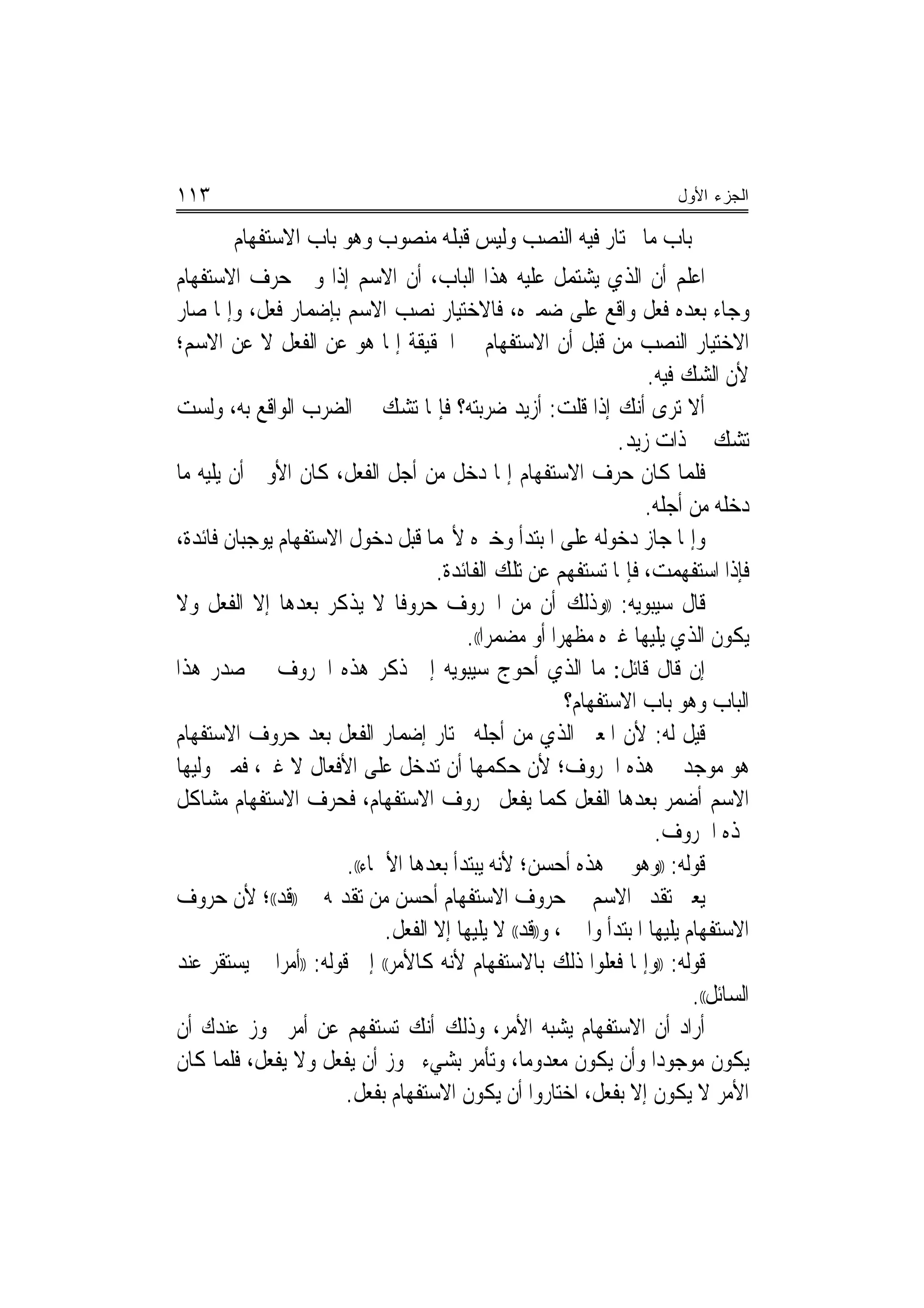 ‫٣١١‬                                                                       ‫ﺍﻟﺠﺯﺀ ﺍﻷﻭل‬

        ‫ﺑﺎﺏ ﻣﺎ ﳜﺘﺎﺭ ﻓﻴﻪ ﺍﻟﻨﺼﺐ ﻭﻟﻴﺲ ﻗﺒﻠﻪ ﻣﻨﺼﻮﺏ ﻭﻫﻮ ﺑﺎﺏ ﺍﻻﺳﺘﻔﻬﺎﻡ‬
‫ﺍﻋﻠﻢ ﺃﻥ ﺍﻟﺬﻱ ﻳﺸﺘﻤﻞ ﻋﻠﻴﻪ ﻫﺬﺍ ﺍﻟﺒﺎﺏ، ﺃﻥ ﺍﻻﺳﻢ ﺇﺫﺍ ﻭﱃ ﺣﺮﻑ ﺍﻻﺳﺘﻔﻬﺎﻡ‬
‫ﻭﺟﺎﺀ ﺑﻌﺪﻩ ﻓﻌﻞ ﻭﺍﻗﻊ ﻋﻠﻰ ﺿﻤﲑﻩ، ﻓﺎﻻﺧﺘﻴﺎﺭ ﻧﺼﺐ ﺍﻻﺳﻢ ﺑﺈﺿﻤﺎﺭ ﻓﻌﻞ، ﻭﺇﳕﺎ ﺻﺎﺭ‬
‫ﺍﻻﺧﺘﻴﺎﺭ ﺍﻟﻨﺼﺐ ﻣﻦ ﻗﺒﻞ ﺃﻥ ﺍﻻﺳﺘﻔﻬﺎﻡ ﰲ ﺍﳊﻘﻴﻘﺔ ﺇﳕﺎ ﻫﻮ ﻋﻦ ﺍﻟﻔﻌﻞ ﻻ ﻋﻦ ﺍﻻﺳﻢ؛‬
                                                                     ‫ﻷﻥ ﺍﻟﺸﻚ ﻓﻴﻪ.‬
‫ﺃﻻ ﺗﺮﻯ ﺃﻧﻚ ﺇﺫﺍ ﻗﻠﺖ: ﺃﺯﻳﺪ ﺿﺮﺑﺘﻪ؟ ﻓﺈﳕﺎ ﺗﺸﻚ ﰲ ﺍﻟﻀﺮﺏ ﺍﻟﻮﺍﻗﻊ ﺑﻪ، ﻭﻟﺴﺖ‬
                                                                 ‫ﺗﺸﻚ ﰲ ﺫﺍﺕ ﺯﻳﺪ.‬
‫ﻓﻠﻤﺎ ﻛﺎﻥ ﺣﺮﻑ ﺍﻻﺳﺘﻔﻬﺎﻡ ﺇﳕﺎ ﺩﺧﻞ ﻣﻦ ﺃﺟﻞ ﺍﻟﻔﻌﻞ، ﻛﺎﻥ ﺍﻷﻭﱃ ﺃﻥ ﻳﻠﻴﻪ ﻣﺎ‬
                                                                     ‫ﺩﺧﻠﻪ ﻣﻦ ﺃﺟﻠﻪ.‬
‫ﻭﺇﳕﺎ ﺟﺎﺯ ﺩﺧﻮﻟﻪ ﻋﻠﻰ ﺍﳌﺒﺘﺪﺃ ﻭﺧﱪﻩ ﻷ‪‬ﻤﺎ ﻗﺒﻞ ﺩﺧﻮﻝ ﺍﻻﺳﺘﻔﻬﺎﻡ ﻳﻮﺟﺒﺎﻥ ﻓﺎﺋﺪﺓ،‬
                                     ‫ﻓﺈﺫﺍ ﺍﺳﺘﻔﻬﻤﺖ، ﻓﺈﳕﺎ ﺗﺴﺘﻔﻬﻢ ﻋﻦ ﺗﻠﻚ ﺍﻟﻔﺎﺋﺪﺓ.‬
‫ﻗﺎﻝ ﺳﻴﺒﻮﻳﻪ: ))ﻭﺫﻟﻚ ﺃﻥ ﻣﻦ ﺍﳊﺮﻭﻑ ﺣﺮﻭﻓﹰﺎ ﻻ ﻳﺬﻛﺮ ﺑﻌﺪﻫﺎ ﺇﻻ ﺍﻟﻔﻌﻞ ﻭﻻ‬
                                         ‫ﻳﻜﻮﻥ ﺍﻟﺬﻱ ﻳﻠﻴﻬﺎ ﻏﲑﻩ ﻣﻈﻬﺮﺍ ﺃﻭ ﻣﻀﻤﺮﺍ((.‬
                                             ‫‪‬‬          ‫‪‬‬
‫ﺇﻥ ﻗﺎﻝ ﻗﺎﺋﻞ: ﻣﺎ ﺍﻟﺬﻱ ﺃﺣﻮﺝ ﺳﻴﺒﻮﻳﻪ ﺇﱃ ﺫﻛﺮ ﻫﺬﻩ ﺍﳊﺮﻭﻑ ﰲ ﺻﺪﺭ ﻫﺬﺍ‬
                                                          ‫ﺍﻟﺒﺎﺏ ﻭﻫﻮ ﺑﺎﺏ ﺍﻻﺳﺘﻔﻬﺎﻡ؟‬
‫ﻗﻴﻞ ﻟﻪ: ﻷﻥ ﺍﳌﻌﲎ ﺍﻟﺬﻱ ﻣﻦ ﺃﺟﻠﻪ ﳜﺘﺎﺭ ﺇﺿﻤﺎﺭ ﺍﻟﻔﻌﻞ ﺑﻌﺪ ﺣﺮﻭﻑ ﺍﻻﺳﺘﻔﻬﺎﻡ‬
‫ﻫﻮ ﻣﻮﺟﺪ ﰲ ﻫﺬﻩ ﺍﳊﺮﻭﻑ؛ ﻷﻥ ﺣﻜﻤﻬﺎ ﺃﻥ ﺗﺪﺧﻞ ﻋﻠﻰ ﺍﻷﻓﻌﺎﻝ ﻻ ﻏﲑ، ﻓﻤﱴ ﻭﻟﻴﻬﺎ‬
‫ﺍﻻﺳﻢ ﺃﺿﻤﺮ ﺑﻌﺪﻫﺎ ﺍﻟﻔﻌﻞ ﻛﻤﺎ ﻳﻔﻌﻞ ﲝﺮﻭﻑ ﺍﻻﺳﺘﻔﻬﺎﻡ، ﻓﺤﺮﻑ ﺍﻻﺳﺘﻔﻬﺎﻡ ﻣﺸﺎﻛﻞ‬
                                                                      ‫ﳍﺬﻩ ﺍﳊﺮﻭﻑ.‬
                        ‫ﻗﻮﻟﻪ: ))ﻭﻫﻮ ﰲ ﻫﺬﻩ ﺃﺣﺴﻦ؛ ﻷﻧﻪ ﻳﺒﺘﺪﺃ ﺑﻌﺪﻫﺎ ﺍﻷﲰﺎﺀ((.‬
‫ﻳﻌﲏ ﺗﻘﺪﱘ ﺍﻻﺳﻢ ﰲ ﺣﺮﻭﻑ ﺍﻻﺳﺘﻔﻬﺎﻡ ﺃﺣﺴﻦ ﻣﻦ ﺗﻘﺪﳝﻪ ﰲ ))ﻗﺪ((؛ ﻷﻥ ﺣﺮﻭﻑ‬
                              ‫ﺍﻻﺳﺘﻔﻬﺎﻡ ﻳﻠﻴﻬﺎ ﺍﳌﺒﺘﺪﺃ ﻭﺍﳋﱪ، ﻭ))ﻗﺪ(( ﻻ ﻳﻠﻴﻬﺎ ﺇﻻ ﺍﻟﻔﻌﻞ.‬
‫ﻗﻮﻟﻪ: ))ﻭﺇﳕﺎ ﻓﻌﻠﻮﺍ ﺫﻟﻚ ﺑﺎﻻﺳﺘﻔﻬﺎﻡ ﻷﻧﻪ ﻛﺎﻷﻣﺮ(( ﺇﱃ ﻗﻮﻟﻪ: ))ﺃﻣﺮﺍ ﱂ ﻳﺴﺘﻘﺮ ﻋﻨﺪ‬
              ‫‪‬‬
                                                                            ‫ﺍﻟﺴﺎﺋﻞ((.‬
‫ﺃﺭﺍﺩ ﺃﻥ ﺍﻻﺳﺘﻔﻬﺎﻡ ﻳﺸﺒﻪ ﺍﻷﻣﺮ، ﻭﺫﻟﻚ ﺃﻧﻚ ﺗﺴﺘﻔﻬﻢ ﻋﻦ ﺃﻣﺮ ﳚﻮﺯ ﻋﻨﺪﻙ ﺃﻥ‬
‫ﻳﻜﻮﻥ ﻣﻮﺟﻮﺩﺍ ﻭﺃﻥ ﻳﻜﻮﻥ ﻣﻌﺪﻭﻣﺎ، ﻭﺗﺄﻣﺮ ﺑﺸﻲﺀ ﳚﻮﺯ ﺃﻥ ﻳﻔﻌﻞ ﻭﻻ ﻳﻔﻌﻞ، ﻓﻠﻤﺎ ﻛﺎﻥ‬
                                                   ‫‪‬‬                   ‫‪‬‬
                        ‫ﺍﻷﻣﺮ ﻻ ﻳﻜﻮﻥ ﺇﻻ ﺑﻔﻌﻞ، ﺍﺧﺘﺎﺭﻭﺍ ﺃﻥ ﻳﻜﻮﻥ ﺍﻻﺳﺘﻔﻬﺎﻡ ﺑﻔﻌﻞ.‬
 