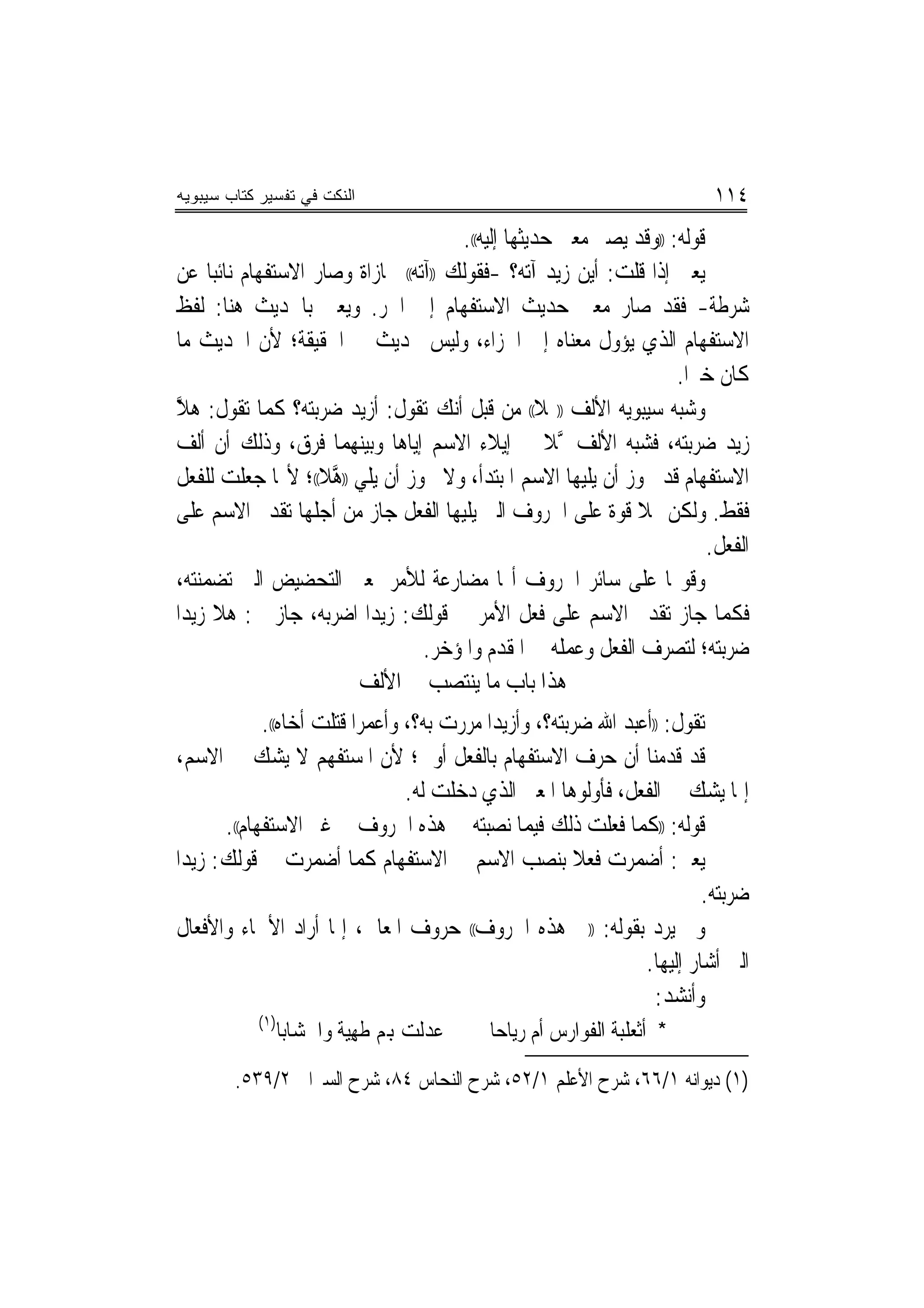 ‫ﺍﻟﻨﻜﺕ ﻓﻲ ﺘﻔﺴﻴﺭ ﻜﺘﺎﺏ ﺴﻴﺒﻭﻴﻪ‬                                                 ‫٤١١‬
                                       ‫ﻗﻮﻟﻪ: ))ﻭﻗﺪ ﻳﺼﲑ ﻣﻌﲎ ﺣﺪﻳﺜﻬﺎ ﺇﻟﻴﻪ((.‬
‫ﻳﻌﲏ ﺇﺫﺍ ﻗﻠﺖ: ﺃﻳﻦ ﺯﻳﺪ ﺁﺗﻪ؟ -ﻓﻘﻮﻟﻚ ))ﺁﺗﻪ(( ﳎﺎﺯﺍﺓ ﻭﺻﺎﺭ ﺍﻻﺳﺘﻔﻬﺎﻡ ﻧﺎﺋ‪‬ﺒﺎ ﻋﻦ‬
‫ﺷﺮﻃﺔ- ﻓﻘﺪ ﺻﺎﺭ ﻣﻌﲎ ﺣﺪﻳﺚ ﺍﻻﺳﺘﻔﻬﺎﻡ ﺇﱃ ﺍﳉﺮ. ﻭﻳﻌﲏ ﺑﺎﳊﺪﻳﺚ ﻫﻨﺎ: ﻟﻔﻆ‬
‫ﺍﻻﺳﺘﻔﻬﺎﻡ ﺍﻟﺬﻱ ﻳﺆﻭﻝ ﻣﻌﻨﺎﻩ ﺇﱃ ﺍﳉﺰﺍﺀ، ﻭﻟﻴﺲ ﲝﺪﻳﺚ ﰲ ﺍﳊﻘﻴﻘﺔ؛ ﻷﻥ ﺍﳊﺪﻳﺚ ﻣﺎ‬
                                                                     ‫ﻛﺎﻥ ﺧﱪ‪‬ﺍ.‬
‫ﻭﺷﺒﻪ ﺳﻴﺒﻮﻳﻪ ﺍﻷﻟﻒ ))‪‬ﻼ(( ﻣﻦ ﻗﺒﻞ ﺃﻧﻚ ﺗﻘﻮﻝ: ﺃﺯﻳﺪ ﺿﺮﺑﺘﻪ؟ ﻛﻤﺎ ﺗﻘﻮﻝ: ﻫﻼ‬
‫ﱠ‬
‫ﺯﻳﺪ ﺿﺮﺑﺘﻪ، ﻓﺸﺒﻪ ﺍﻷﻟﻒ ‪‬ﻼ ﰲ ﺇﻳﻼﺀ ﺍﻻﺳﻢ ﺇﻳﺎﻫﺎ ﻭﺑﻴﻨﻬﻤﺎ ﻓﺮﻕ، ﻭﺫﻟﻚ ﺃﻥ ﺃﻟﻒ‬
                                                      ‫ﱠ‬
‫ﺍﻻﺳﺘﻔﻬﺎﻡ ﻗﺪ ﳚﻮﺯ ﺃﻥ ﻳﻠﻴﻬﺎ ﺍﻻﺳﻢ ﺍﳌﺒﺘﺪﺃ، ﻭﻻ ﳚﻮﺯ ﺃﻥ ﻳﻠﻲ ))ﻫﻼ((؛ ﻷ‪‬ﺎ ﺟﻌﻠﺖ ﻟﻠﻔﻌﻞ‬
                     ‫ﱠ‬
‫ﻓﻘﻂ. ﻭﻟﻜﻦ ﳍﻼ ﻗﻮﺓ ﻋﻠﻰ ﺍﳊﺮﻭﻑ ﺍﻟﱵ ﻳﻠﻴﻬﺎ ﺍﻟﻔﻌﻞ ﺟﺎﺯ ﻣﻦ ﺃﺟﻠﻬﺎ ﺗﻘﺪﱘ ﺍﻻﺳﻢ ﻋﻠﻰ‬
                                                                          ‫ﺍﻟﻔﻌﻞ.‬
‫ﻭﻗﻮ‪‬ﺎ ﻋﻠﻰ ﺳﺎﺋﺮ ﺍﳊﺮﻭﻑ ﺃ‪‬ﺎ ﻣﻀﺎﺭﻋﺔ ﻟﻸﻣﺮ ﲟﻌﲎ ﺍﻟﺘﺤﻀﻴﺾ ﺍﻟﱵ ﺗﻀﻤﻨﺘﻪ،‬
‫ﻓﻜﻤﺎ ﺟﺎﺯ ﺗﻘﺪﱘ ﺍﻻﺳﻢ ﻋﻠﻰ ﻓﻌﻞ ﺍﻷﻣﺮ ﰲ ﻗﻮﻟﻚ: ﺯﻳﺪ‪‬ﺍ ﺍﺿﺮﺑﻪ، ﺟﺎﺯ ﰲ: ﻫﻼ ﺯﻳﺪ‪‬ﺍ‬
                                  ‫ﺿﺮﺑﺘﻪ؛ ﻟﺘﺼﺮﻑ ﺍﻟﻔﻌﻞ ﻭﻋﻤﻠﻪ ﰲ ﺍﳌﻘﺪﻡ ﻭﺍﳌﺆﺧﺮ.‬
                        ‫ﻫﺬﺍ ﺑﺎﺏ ﻣﺎ ﻳﻨﺘﺼﺐ ﰲ ﺍﻷﻟﻒ‬
             ‫ﺗﻘﻮﻝ: ))ﺃﻋﺒﺪ ﺍﷲ ﺿﺮﺑﺘﻪ؟، ﻭﺃﺯﻳﺪﺍ ﻣﺮﺭﺕ ﺑﻪ؟، ﻭﺃﻋﻤﺮﺍ ﻗﺘﻠﺖ ﺃﺧﺎﻩ((.‬
                           ‫‪‬‬                ‫‪‬‬
‫ﻗﺪ ﻗﺪﻣﻨﺎ ﺃﻥ ﺣﺮﻑ ﺍﻻﺳﺘﻔﻬﺎﻡ ﺑﺎﻟﻔﻌﻞ ﺃﻭﱃ؛ ﻷﻥ ﺍﳌﺴﺘﻔﻬﻢ ﻻ ﻳﺸﻚ ﰲ ﺍﻻﺳﻢ،‬
                                 ‫ﺇﳕﺎ ﻳﺸﻚ ﰲ ﺍﻟﻔﻌﻞ، ﻓﺄﻭﻟﻮﻫﺎ ﺍﳌﻌﲎ ﺍﻟﺬﻱ ﺩﺧﻠﺖ ﻟﻪ.‬
       ‫ﻗﻮﻟﻪ: ))ﻛﻤﺎ ﻓﻌﻠﺖ ﺫﻟﻚ ﻓﻴﻤﺎ ﻧﺼﺒﺘﻪ ﰲ ﻫﺬﻩ ﺍﳊﺮﻭﻑ ﰲ ﻏﲑ ﺍﻻﺳﺘﻔﻬﺎﻡ((.‬
‫ﻳﻌﲏ: ﺃﺿﻤﺮﺕ ﻓﻌﻼ ﺑﻨﺼﺐ ﺍﻻﺳﻢ ﰲ ﺍﻻﺳﺘﻔﻬﺎﻡ ﻛﻤﺎ ﺃﺿﻤﺮﺕ ﰲ ﻗﻮﻟﻚ: ﺯﻳﺪ‪‬ﺍ‬
                                                        ‫ﹰ‬
                                                                         ‫ﺿﺮﺑﺘﻪ.‬
‫ﻭﱂ ﻳﺮﺩ ﺑﻘﻮﻟﻪ: ))ﰲ ﻫﺬﻩ ﺍﳊﺮﻭﻑ(( ﺣﺮﻭﻑ ﺍﳌﻌﺎﱐ، ﺇﳕﺎ ﺃﺭﺍﺩ ﺍﻷﲰﺎﺀ ﻭﺍﻷﻓﻌﺎﻝ‬
                                                                ‫ﺍﻟﱵ ﺃﺷﺎﺭ ﺇﻟﻴﻬﺎ.‬
                                                                  ‫ﻭﺃﻧﺸﺪ:‬
           ‫)١(‬
                 ‫ﻋﺪﻟﺖ ﻬﺑﻢ ﻃﻬﻴﺔ ﻭﺍﳋﺸﺎﺑﺎ‬
                          ‫ﹸ ِ‪‬‬             ‫* ﺃﺛﻌﻠﺒﺔ ﺍﻟﻔﻮﺍﺭﺱ ﺃﻡ ﺭﻳﺎﺣﺎ‬
        ‫)١( ﺩﻳﻮﺍﻧﻪ ١/٦٦، ﺷﺮﺡ ﺍﻷﻋﻠﻢ ١/٢٥، ﺷﺮﺡ ﺍﻟﻨﺤﺎﺱ ٤٨، ﺷﺮﺡ ﺍﻟﺴﲑﺍﰲ ٢/٩٣٥.‬
 