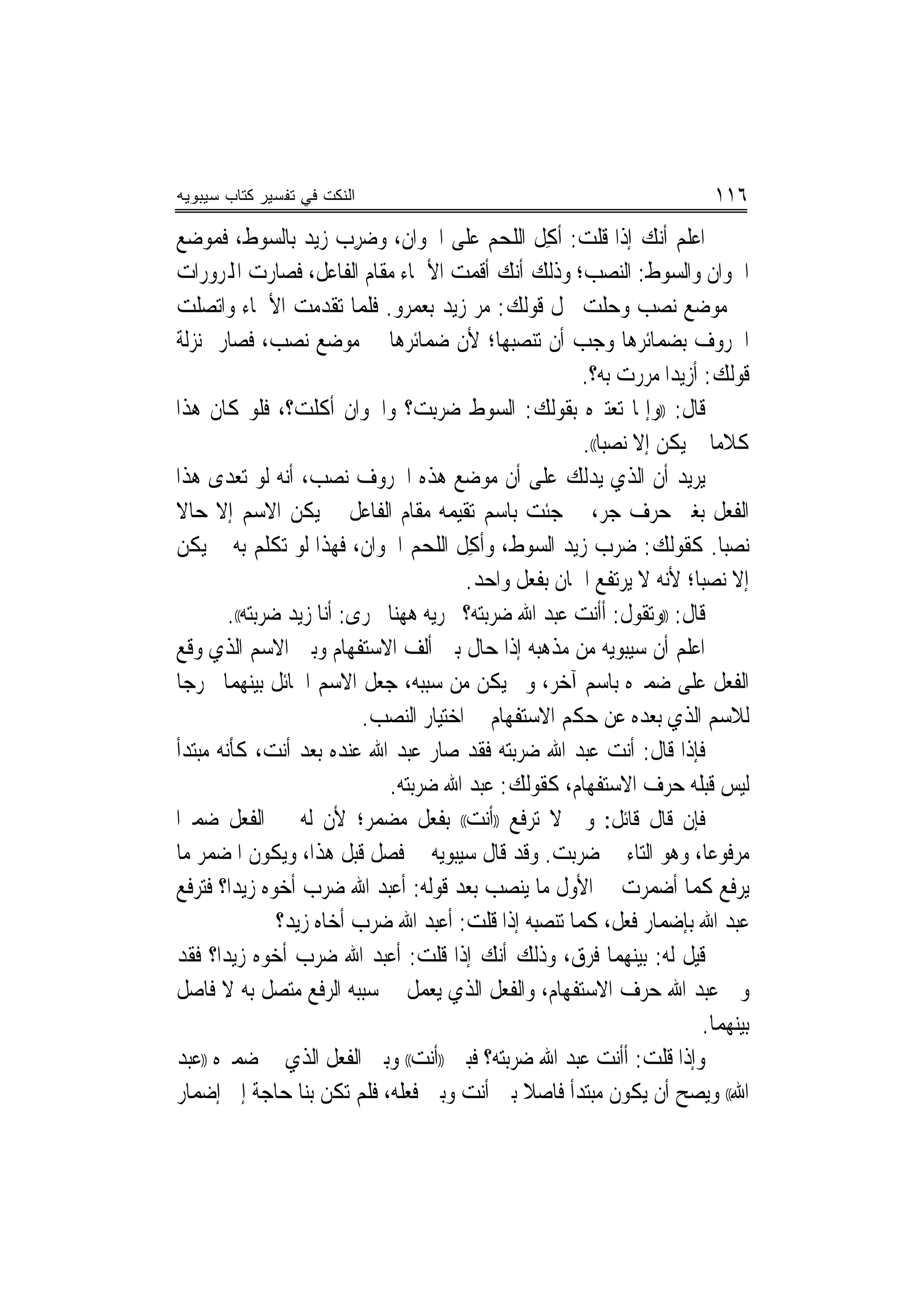 ‫ﺍﻟﻨﻜﺕ ﻓﻲ ﺘﻔﺴﻴﺭ ﻜﺘﺎﺏ ﺴﻴﺒﻭﻴﻪ‬                                                ‫٦١١‬
‫ﺍﻋﻠﻢ ﺃﻧﻚ ﺇﺫﺍ ﻗﻠﺖ: ﹸﺃﻛﻞ ﺍﻟﻠﺤﻢ ﻋﻠﻰ ﺍﳋﻮﺍﻥ، ﻭﺿﺮﺏ ﺯﻳﺪ ﺑﺎﻟﺴﻮﻁ، ﻓﻤﻮﺿﻊ‬
                   ‫‪  ِ‬‬                        ‫ِﹶ‬
‫ﺍﳋﻮﺍﻥ ﻭﺍﻟﺴﻮﻁ: ﺍﻟﻨﺼﺐ؛ ﻭﺫﻟﻚ ﺃﻧﻚ ﺃﻗﻤﺖ ﺍﻷﲰﺎﺀ ﻣﻘﺎﻡ ﺍﻟﻔﺎﻋﻞ، ﻓﺼﺎﺭﺕ ﺍﺠﻤﻟﺮﻭﺭﺍﺕ‬
‫ﰲ ﻣﻮﺿﻊ ﻧﺼﺐ ﻭﺣﻠﺖ ﳏﻞ ﻗﻮﻟﻚ: ﻣﺮ ﺯﻳﺪ ﺑﻌﻤﺮﻭ. ﻓﻠﻤﺎ ﺗﻘﺪﻣﺖ ﺍﻷﲰﺎﺀ ﻭﺍﺗﺼﻠﺖ‬
‫ﺍﳊﺮﻭﻑ ﺑﻀﻤﺎﺋﺮﻫﺎ ﻭﺟﺐ ﺃﻥ ﺗﻨﺼﺒﻬﺎ؛ ﻷﻥ ﺿﻤﺎﺋﺮﻫﺎ ﰲ ﻣﻮﺿﻊ ﻧﺼﺐ، ﻓﺼﺎﺭ ﲟﻨ‪‬ﺰﻟﺔ‬
                                                       ‫ﻗﻮﻟﻚ: ﺃﺯﻳﺪ‪‬ﺍ ﻣﺮﺭﺕ ﺑﻪ؟.‬
‫ﻗﺎﻝ: ))ﻭﺇﳕﺎ ﺗﻌﺘﱪﻩ ﺑﻘﻮﻟﻚ: ﺍﻟﺴﻮﻁ ﺿﺮﺑﺖ؟ ﻭﺍﳋﻮﺍﻥ ﺃﻛﻠﺖ؟، ﻓﻠﻮ ﻛﺎﻥ ﻫﺬﺍ‬
                                                       ‫ﻛﻼﻣﺎ ﱂ ﻳﻜﻦ ﺇﻻ ﻧﺼ‪‬ﺒﺎ((.‬
                                                                           ‫‪‬‬
‫ﻳﺮﻳﺪ ﺃﻥ ﺍﻟﺬﻱ ﻳﺪﻟﻚ ﻋﻠﻰ ﺃﻥ ﻣﻮﺿﻊ ﻫﺬﻩ ﺍﳊﺮﻭﻑ ﻧﺼﺐ، ﺃﻧﻪ ﻟﻮ ﺗﻌﺪﻯ ﻫﺬﺍ‬
‫ﺍﻟﻔﻌﻞ ﺑﻐﲑ ﺣﺮﻑ ﺟﺮ، ﰒ ﺟﺌﺖ ﺑﺎﺳﻢ ﺗﻘﻴﻤﻪ ﻣﻘﺎﻡ ﺍﻟﻔﺎﻋﻞ ﱂ ﻳﻜﻦ ﺍﻻﺳﻢ ﺇﻻ ﺣﺎﻻ‬
‫ﹰ‬
‫ﻧﺼ‪‬ﺒﺎ. ﻛﻘﻮﻟﻚ: ﺿﺮﺏ ﺯﻳﺪ ﺍﻟﺴﻮﻁ، ﻭﹸﺃﻛﻞ ﺍﻟﻠﺤﻢ ﺍﳋﻮﺍﻥ، ﻓﻬﺬﺍ ﻟﻮ ﺗﻜﻠﻢ ﺑﻪ ﱂ ﻳﻜﻦ‬
                           ‫ﹶ‬     ‫‪‬‬       ‫ﹶ ِ‬         ‫‪‬‬        ‫‪‬‬
                                        ‫ﺇﻻ ﻧﺼ‪‬ﺒﺎ؛ ﻷﻧﻪ ﻻ ﻳﺮﺗﻔﻊ ﺍﲰﺎﻥ ﺑﻔﻌﻞ ﻭﺍﺣﺪ.‬
        ‫ﻗﺎﻝ: ))ﻭﺗﻘﻮﻝ: ﺃﺃﻧﺖ ﻋﺒﺪ ﺍﷲ ﺿﺮﺑﺘﻪ؟ ﲡﺮﻳﻪ ﻫﻬﻨﺎ ﳎﺮﻯ: ﺃﻧﺎ ﺯﻳﺪ ﺿﺮﺑﺘﻪ((.‬
‫ﺍﻋﻠﻢ ﺃﻥ ﺳﻴﺒﻮﻳﻪ ﻣﻦ ﻣﺬﻫﺒﻪ ﺇﺫﺍ ﺣﺎﻝ ﺑﲔ ﺃﻟﻒ ﺍﻻﺳﺘﻔﻬﺎﻡ ﻭﺑﲔ ﺍﻻﺳﻢ ﺍﻟﺬﻱ ﻭﻗﻊ‬
‫ﺍﻟﻔﻌﻞ ﻋﻠﻰ ﺿﻤﲑﻩ ﺑﺎﺳﻢ ﺁﺧﺮ، ﻭﱂ ﻳﻜﻦ ﻣﻦ ﺳﺒﺒﻪ، ﺟﻌﻞ ﺍﻻﺳﻢ ﺍﳊﺎﺋﻞ ﺑﻴﻨﻬﻤﺎ ﳐﺮﺟﺎ‬
  ‫‪‬‬
                           ‫ﻟﻼﺳﻢ ﺍﻟﺬﻱ ﺑﻌﺪﻩ ﻋﻦ ﺣﻜﻢ ﺍﻻﺳﺘﻔﻬﺎﻡ ﰲ ﺍﺧﺘﻴﺎﺭ ﺍﻟﻨﺼﺐ.‬
‫ﻓﺈﺫﺍ ﻗﺎﻝ: ﺃﻧﺖ ﻋﺒﺪ ﺍﷲ ﺿﺮﺑﺘﻪ ﻓﻘﺪ ﺻﺎﺭ ﻋﺒﺪ ﺍﷲ ﻋﻨﺪﻩ ﺑﻌﺪ ﺃﻧﺖ، ﻛﺄﻧﻪ ﻣﺒﺘﺪﺃ‬
                              ‫ﻟﻴﺲ ﻗﺒﻠﻪ ﺣﺮﻑ ﺍﻻﺳﺘﻔﻬﺎﻡ، ﻛﻘﻮﻟﻚ: ﻋﺒﺪ ﺍﷲ ﺿﺮﺑﺘﻪ.‬
‫ﻓﺈﻥ ﻗﺎﻝ ﻗﺎﺋﻞ: ﻭﱂ ﻻ ﺗﺮﻓﻊ ))ﺃﻧﺖ(( ﺑﻔﻌﻞ ﻣﻀﻤﺮ؛ ﻷﻥ ﻟﻪ ﰲ ﺍﻟﻔﻌﻞ ﺿﻤﲑﺍ‬
 ‫‪‬‬
‫ﻣﺮﻓﻮﻋﺎ، ﻭﻫﻮ ﺍﻟﺘﺎﺀ ﰲ ﺿﺮﺑﺖ. ﻭﻗﺪ ﻗﺎﻝ ﺳﻴﺒﻮﻳﻪ ﰲ ﻓﺼﻞ ﻗﺒﻞ ﻫﺬﺍ، ﻭﻳﻜﻮﻥ ﺍﳌﻀﻤﺮ ﻣﺎ‬   ‫‪‬‬
‫ﻳﺮﻓﻊ ﻛﻤﺎ ﺃﺿﻤﺮﺕ ﰲ ﺍﻷﻭﻝ ﻣﺎ ﻳﻨﺼﺐ ﺑﻌﺪ ﻗﻮﻟﻪ: ﺃﻋﺒﺪ ﺍﷲ ﺿﺮﺏ ﺃﺧﻮﻩ ﺯﻳﺪ‪‬ﺍ؟ ﻓﺘﺮﻓﻊ‬
                ‫ﻋﺒﺪ ﺍﷲ ﺑﺈﺿﻤﺎﺭ ﻓﻌﻞ، ﻛﻤﺎ ﺗﻨﺼﺒﻪ ﺇﺫﺍ ﻗﻠﺖ: ﺃﻋﺒﺪ ﺍﷲ ﺿﺮﺏ ﺃﺧﺎﻩ ﺯﻳﺪ؟‬
‫ﻗﻴﻞ ﻟﻪ: ﺑﻴﻨﻬﻤﺎ ﻓﺮﻕ، ﻭﺫﻟﻚ ﺃﻧﻚ ﺇﺫﺍ ﻗﻠﺖ: ﺃﻋﺒﺪ ﺍﷲ ﺿﺮﺏ ﺃﺧﻮﻩ ﺯﻳﺪ‪‬ﺍ؟ ﻓﻘﺪ‬
‫ﻭﱃ ﻋﺒﺪ ﺍﷲ ﺣﺮﻑ ﺍﻻﺳﺘﻔﻬﺎﻡ، ﻭﺍﻟﻔﻌﻞ ﺍﻟﺬﻱ ﻳﻌﻤﻞ ﰲ ﺳﺒﺒﻪ ﺍﻟﺮﻓﻊ ﻣﺘﺼﻞ ﺑﻪ ﻻ ﻓﺎﺻﻞ‬
                                                                        ‫ﺑﻴﻨﻬﻤﺎ.‬
‫ﻭﺇﺫﺍ ﻗﻠﺖ: ﺃﺃﻧﺖ ﻋﺒﺪ ﺍﷲ ﺿﺮﺑﺘﻪ؟ ﻓﺒﲔ ))ﺃﻧﺖ(( ﻭﺑﲔ ﺍﻟﻔﻌﻞ ﺍﻟﺬﻱ ﰲ ﺿﻤﲑﻩ ))ﻋﺒﺪ‬
‫ﺍﷲ(( ﻭﻳﺼﺢ ﺃﻥ ﻳﻜﻮﻥ ﻣﺒﺘﺪﺃ ﻓﺎﺻﻼ ﺑﲔ ﺃﻧﺖ ﻭﺑﲔ ﻓﻌﻠﻪ، ﻓﻠﻢ ﺗﻜﻦ ﺑﻨﺎ ﺣﺎﺟﺔ ﺇﱃ ﺇﺿﻤﺎﺭ‬
 