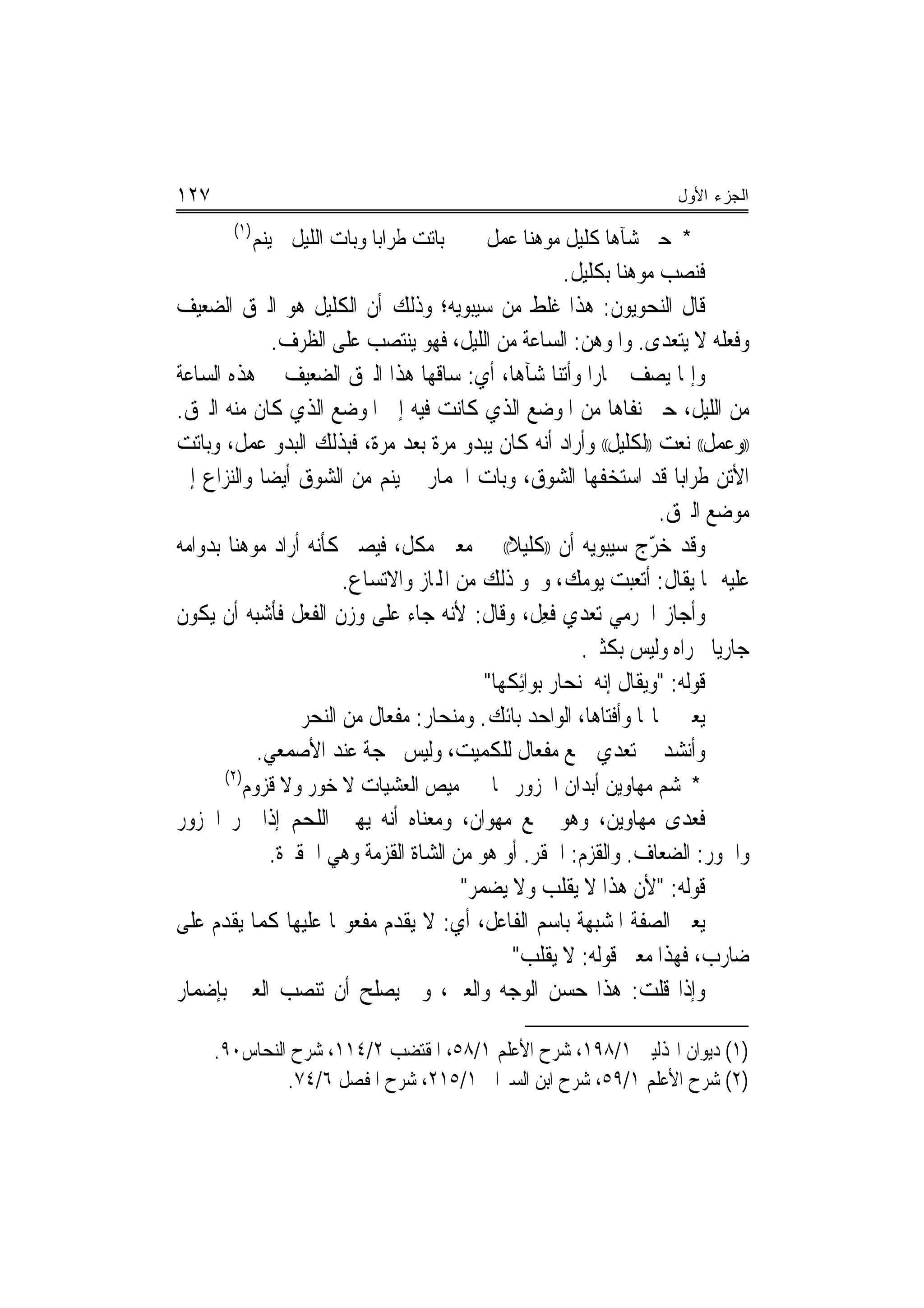 ‫٧٢١‬                                                                   ‫ﺍﻟﺠﺯﺀ ﺍﻷﻭل‬
        ‫)١(‬
              ‫ﺑﺎﺗﺖ ﻃﺮﺍﺑ‪‬ﺎ ﻭﺑﺎﺕ ﺍﻟﻠﻴﻞ ﱂ ﻳﻨﻢ‬   ‫ﻞ‬
                                             ‫* ﺣﱴ ﺷﺂﻫﺎ ﻛﻠﻴ ﹲ ﻣﻮﻫﻨ‪‬ﺎ ﻋﻤ ﹲ‬
                                                         ‫ﻞ‬
                                                       ‫ﻓﻨﺼﺐ ﻣﻮﻫ‪‬ﻨﺎ ﺑﻜﻠﻴﻞ.‬
‫ﻗﺎﻝ ﺍﻟﻨﺤﻮﻳﻮﻥ: ﻫﺬﺍ ﻏﻠﻂ ﻣﻦ ﺳﻴﺒﻮﻳﻪ؛ ﻭﺫﻟﻚ ﺃﻥ ﺍﻟﻜﻠﻴﻞ ﻫﻮ ﺍﻟﱪﻕ ﺍﻟﻀﻌﻴﻒ‬
              ‫ﻭﻓﻌﻠﻪ ﻻ ﻳﺘﻌﺪﻯ. ﻭﺍﳌﻮﻫﻦ: ﺍﻟﺴﺎﻋﺔ ﻣﻦ ﺍﻟﻠﻴﻞ، ﻓﻬﻮ ﻳﻨﺘﺼﺐ ﻋﻠﻰ ﺍﻟﻈﺮﻑ.‬
‫ﻭﺇﳕﺎ ﻳﺼﻒ ﲪﺎﺭﺍ ﻭﺃﺗﻨﺎ ﺷﺂﻫﺎ، ﺃﻱ: ﺳﺎﻗﻬﺎ ﻫﺬﺍ ﺍﻟﱪﻕ ﺍﻟﻀﻌﻴﻒ ﰲ ﻫﺬﻩ ﺍﻟﺴﺎﻋﺔ‬
‫ﻣﻦ ﺍﻟﻠﻴﻞ، ﺣﱴ ﻧﻔﺎﻫﺎ ﻣﻦ ﺍﳌﻮﺿﻊ ﺍﻟﺬﻱ ﻛﺎﻧﺖ ﻓﻴﻪ ﺇﱃ ﺍﳌﻮﺿﻊ ﺍﻟﺬﻱ ﻛﺎﻥ ﻣﻨﻪ ﺍﻟﱪﻕ.‬
‫))ﻭﻋﻤﻞ(( ﻧﻌﺖ ))ﻟﻜﻠﻴﻞ(( ﻭﺃﺭﺍﺩ ﺃﻧﻪ ﻛﺎﻥ ﻳﺒﺪﻭ ﻣﺮﺓ ﺑﻌﺪ ﻣﺮﺓ، ﻓﺒﺬﻟﻚ ﺍﻟﺒﺪﻭ ﻋﻤﻞ، ﻭﺑﺎﺗﺖ‬
‫ﺍﻷﺗﻦ ﻃﺮﺍﺑ‪‬ﺎ ﻗﺪ ﺍﺳﺘﺨﻔﻬﺎ ﺍﻟﺸﻮﻕ، ﻭﺑﺎﺕ ﺍﳊﻤﺎﺭ ﱂ ﻳﻨﻢ ﻣﻦ ﺍﻟﺸﻮﻕ ﺃﻳﻀ‪‬ﺎ ﻭﺍﻟﻨ‪‬ﺰﺍﻉ ﺇﱃ‬
                                                                      ‫ﻣﻮﺿﻊ ﺍﻟﱪﻕ.‬
‫ﻭﻗﺪ ﺧ ّﺝ ﺳﻴﺒﻮﻳﻪ ﺃﻥ ))ﻛﻠﻴﻼً(( ﰲ ﻣﻌﲎ ﻣﻜﻞ، ﻓﻴﺼﲑ ﻛﺄﻧﻪ ﺃﺭﺍﺩ ﻣﻮﻫ‪‬ﻨﺎ ﺑﺪﻭﺍﻣﻪ‬‫ﺮ‬
                        ‫ﻋﻠﻴﻪ ﳑﺎ ﻳﻘﺎﻝ: ﺃﺗﻌﺒﺖ ﻳﻮﻣﻚ، ﻭﳓﻮ ﺫﻟﻚ ﻣﻦ ﺍﺠﻤﻟﺎﺯ ﻭﺍﻻﺗﺴﺎﻉ.‬
‫ﻭﺃﺟﺎﺯ ﺍﳉﺮﻣﻲ ﺗﻌﺪﻱ ﻓﻌﻞ، ﻭﻗﺎﻝ: ﻷﻧﻪ ﺟﺎﺀ ﻋﻠﻰ ﻭﺯﻥ ﺍﻟﻔﻌﻞ ﻓﺄﺷﺒﻪ ﺃﻥ ﻳﻜﻮﻥ‬
                                                    ‫ﹸِ‬
                                                         ‫ﺟﺎﺭ‪‬ﻳﺎ ﳎﺮﺍﻩ ﻭﻟﻴﺲ ﺑﻜﺜﲑ.‬
                                           ‫ﻗﻮﻟﻪ: "ﻭﻳﻘﺎﻝ ﺇﻧﻪ ﳌﻨﺤﺎﺭ ﺑﻮﺍﺋِﻜﻬﺎ"‬
                  ‫ﻳﻌﲏ ﲰﺎ‪‬ﺎ ﻭﺃﻓﺘﺎﻫﺎ، ﺍﻟﻮﺍﺣﺪ ﺑﺎﺋﻚ. ﻭﻣﻨﺤﺎﺭ: ﻣﻔﻌﺎﻝ ﻣﻦ ﺍﻟﻨﺤﺮ‬
            ‫ﻭﺃﻧﺸﺪ ﰲ ﺗﻌﺪﻱ ﲨﻊ ﻣﻔﻌﺎﻝ ﻟﻠﻜﻤﻴﺖ، ﻭﻟﻴﺲ ﲝﺠﺔ ﻋﻨﺪ ﺍﻷﺻﻤﻌﻲ.‬
       ‫)٢(‬
         ‫ﻣﻴﺺ ﺍﻟﻌﺸﻴﺎﺕ ﻻ ﺧﻮﺭ ﻭﻻ ﻗﺰﻭﻡ‬           ‫* ﺷﻢ ﻣﻬﺎﻭﻳﻦ ﺃﺑﺪﺍﻥ ﺍﳉﺰﻭﺭ ﳐﺎ‬
‫ﻓﻌﺪﻯ ﻣﻬﺎﻭﻳﻦ، ﻭﻫﻮ ﲨﻊ ﻣﻬﻮﺍﻥ، ﻭﻣﻌﻨﺎﻩ ﺃﻧﻪ ﻳﻬﲔ ﺍﻟﻠﺤﻢ ﺇﺫﺍ ﳓﺮ ﺍﳉﺰﻭﺭ‬
           ‫ﻭﺍﳋﻮﺭ: ﺍﻟﻀﻌﺎﻑ. ﻭﺍﻟﻘﺰﻡ: ﺍﳊﻘﺮ. ﺃﻭ ﻫﻮ ﻣﻦ ﺍﻟﺸﺎﺓ ﺍﻟﻘﺰﻣﺔ ﻭﻫﻲ ﺍﳊﻘﲑﺓ.‬
                                    ‫ﻗﻮﻟﻪ: "ﻷﻥ ﻫﺬﺍ ﻻ ﻳﻘﻠﺐ ﻭﻻ ﻳﻀﻤﺮ"‬
‫ﻳﻌﲏ ﺍﻟﺼﻔﺔ ﺍﳌﺸﺒﻬﺔ ﺑﺎﺳﻢ ﺍﻟﻔﺎﻋﻞ، ﺃﻱ: ﻻ ﻳﻘﺪﻡ ﻣﻔﻌﻮﳍﺎ ﻋﻠﻴﻬﺎ ﻛﻤﺎ ﻳﻘﺪﻡ ﻋﻠﻰ‬
                                          ‫ﺿﺎﺭﺏ، ﻓﻬﺬﺍ ﻣﻌﲎ ﻗﻮﻟﻪ: ﻻ ﻳﻘﻠﺐ"‬
‫ﻭﺇﺫﺍ ﻗﻠﺖ: ﻫﺬﺍ ﺣﺴﻦ ﺍﻟﻮﺟﻪ ﻭﺍﻟﻌﲔ، ﻭﱂ ﻳﺼﻠﺢ ﺃﻥ ﺗﻨﺼﺐ ﺍﻟﻌﲔ ﺑﺈﺿﻤﺎﺭ‬

      ‫)١( ﺩﻳﻮﺍﻥ ﺍﳍﺬﻟﻴﲔ ١/٨٩١، ﺷﺮﺡ ﺍﻷﻋﻠﻢ ١/٨٥، ﺍﳌﻘﺘﻀﺐ ٢/٤١١، ﺷﺮﺡ ﺍﻟﻨﺤﺎﺱ٠٩.‬
               ‫)٢( ﺷﺮﺡ ﺍﻷﻋﻠﻢ ١/٩٥، ﺷﺮﺡ ﺍﺑﻦ ﺍﻟﺴﲑﺍﰲ ١/٥١٢، ﺷﺮﺡ ﺍﳌﻔﺼﻞ ٦/٤٧.‬
 