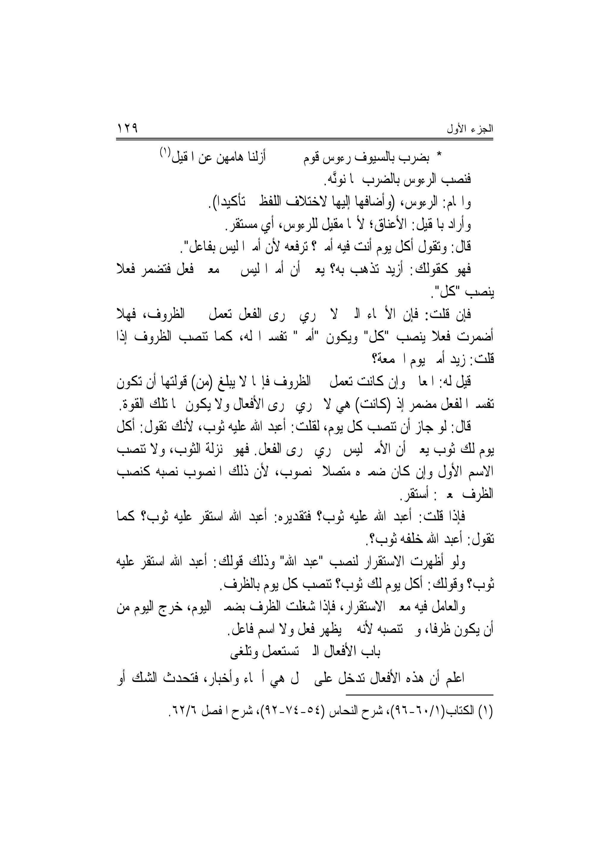 ‫٩٢١‬                                                                ‫ﺍﻟﺠﺯﺀ ﺍﻷﻭل‬
        ‫)١(‬
              ‫ﺃﹶﺯﻟﻨﺎ ﻫﺎﻣﻬﻦ ﻋﻦ ﺍﳌﻘﻴﻞ‬   ‫* ﺑﻀﺮﺏ ﺑﺎﻟﺴﻴﻮﻑ ﺭﺀﻭﺱ ﻗﻮﻡ‬
                                          ‫ﻓﻨﺼﺐ ﺍﻟﺮﺀﻭﺱ ﺑﺎﻟﻀﺮﺏ ﳌﺎ ﻧﻮﱠﻧﻪ.‬
                                                  ‫ﹼ‬
                   ‫ﻭﺍﳍﺎﻡ: ﺍﻟﺮﺀﻭﺱ، )ﻭﺃﺿﺎﻓﻬﺎ ﺇﻟﻴﻬﺎ ﻻﺧﺘﻼﻑ ﺍﻟﻠﻔﻈﲔ ﺗﺄﻛﻴﺪ‪‬ﺍ(.‬
                        ‫ﻭﺃﺭﺍﺩ ﺑﺎﳌﻘﻴﻞ: ﺍﻷﻋﻨﺎﻕ؛ ﻷ‪‬ﺎ ﻣﻘﻴﻞ ﻟﻠﺮﺀﻭﺱ، ﺃﻱ ﻣﺴﺘﻘﺮ.‬
              ‫ﻗﺎﻝ: ﻭﺗﻘﻮﻝ ﺃﹶﻛﻞ ﻳﻮﻡ ﺃﹶﻧﺖ ﻓﻴﻪ ﺃﹶﻣﲑ؟ ﺗﺮﻓﻌﻪ ﻷﻥ ﺃﻣﲑﺍ ﻟﻴﺲ ﺑﻔﺎﻋﻞ".‬
‫ﻓﻬﻮ ﻛﻘﻮﻟﻚ: ﺃﺯﻳﺪ ﺗﺬﻫﺐ ﺑﻪ؟ ﻳﻌﲏ ﺃﻥ ﺃﻣﲑﺍ ﻟﻴﺲ ﰲ ﻣﻌﲎ ﻓﻌﻞ ﻓﺘﻀﻤﺮ ﻓﻌﻼ‬
‫ﹰ‬                               ‫‪‬‬
                                                                  ‫ﻳﻨﺼﺐ "ﻛﻞ".‬
‫ﻓﺈﻥ ﻗﻠﺖ: ﻓﺈﻥ ﺍﻷﲰﺎﺀ ﺍﻟﱵ ﻻ ﲡﺮﻱ ﳎﺮﻯ ﺍﻟﻔﻌﻞ ﺗﻌﻤﻞ ﰲ ﺍﻟﻈﺮﻭﻑ، ﻓﻬﻼ‬
‫ﺃﺿﻤﺮﺕ ﻓﻌﻼ ﻳﻨﺼﺐ "ﻛﻞ" ﻭﻳﻜﻮﻥ "ﺃﻣﲑ" ﺗﻔﺴﲑﺍ ﻟﻪ، ﻛﻤﺎ ﺗﻨﺼﺐ ﺍﻟﻈﺮﻭﻑ ﺇﺫﺍ‬
                                                      ‫ﻗﻠﺖ: ﺯﻳﺪ ﺃﻣﲑ ﻳﻮﻡ ﺍﳉﻤﻌﺔ؟‬
‫ﻗﻴﻞ ﻟﻪ: ﺍﳌﻌﺎﱐ ﻭﺇﻥ ﻛﺎﻧﺖ ﺗﻌﻤﻞ ﰲ ﺍﻟﻈﺮﻭﻑ ﻓﺈ‪‬ﺎ ﻻ ﻳﺒﻠﻎ )ﻣﻦ( ﻗﻮﻟﺘﻬﺎ ﺃﻥ ﺗﻜﻮﻥ‬
 ‫ﺗﻔﺴﲑﺍ ﻟﻔﻌﻞ ﻣﻀﻤﺮ ﺇﺫ )ﻛﺎﻧﺖ( ﻫﻲ ﻻ ﲡﺮﻱ ﳎﺮﻯ ﺍﻷﻓﻌﺎﻝ ﻭﻻ ﻳﻜﻮﻥ ﳍﺎ ﺗﻠﻚ ﺍﻟﻘﻮﺓ.‬
‫ﻗﺎﻝ: ﻟﻮ ﺟﺎﺯ ﺃﻥ ﺗﻨﺼﺐ ﻛﻞ ﻳﻮﻡ، ﻟﻘﻠﺖ: ﺃﻋﺒﺪ ﺍﷲ ﻋﻠﻴﻪ ﺛﻮﺏ، ﻷﻧﻚ ﺗﻘﻮﻝ: ﺃﹶﻛﻞ‬
‫ﻳﻮﻡ ﻟﻚ ﺛﻮﺏ ﻳﻌﲎ ﺃﻥ ﺍﻷﻣﲑ ﻟﻴﺲ ﳚﺮﻱ ﳎﺮﻯ ﺍﻟﻔﻌﻞ. ﻓﻬﻮ ﲟﻨ‪‬ﺰﻟﺔ ﺍﻟﺜﻮﺏ، ﻭﻻ ﺗﻨﺼﺐ‬
‫ﺍﻻﺳﻢ ﺍﻷﻭﻝ ﻭﺇﻥ ﻛﺎﻥ ﺿﻤﲑﻩ ﻣﺘﺼﻼ ﲟﻨﺼﻮﺏ، ﻷﻥ ﺫﻟﻚ ﺍﳌﻨﺼﻮﺏ ﻧﺼﺒﻪ ﻛﻨﺼﺐ‬
                                                            ‫ﺍﻟﻈﺮﻑ ﲟﻌﲎ: ﺃﺳﺘﻘﺮ.‬
‫ﻓﺈﺫﺍ ﻗﻠﺖ: ﺃﻋﺒﺪ ﺍﷲ ﻋﻠﻴﻪ ﺛﻮﺏ؟ ﻓﺘﻘﺪﻳﺮﻩ: ﺃﻋﺒﺪ ﺍﷲ ﺍﺳﺘﻘﺮ ﻋﻠﻴﻪ ﺛﻮﺏ؟ ﻛﻤﺎ‬
                                                    ‫ﺗﻘﻮﻝ: ﺃﻋﺒﺪ ﺍﷲ ﺧﻠﻔﻪ ﺛﻮﺏ؟.‬
‫ﻭﻟﻮ ﺃﻇﻬﺮﺕ ﺍﻻﺳﺘﻘﺮﺍﺭ ﻟﻨﺼﺐ "ﻋﺒﺪ ﺍﷲ" ﻭﺫﻟﻚ ﻗﻮﻟﻚ: ﺃﻋﺒﺪ ﺍﷲ ﺍﺳﺘﻘﺮ ﻋﻠﻴﻪ‬
                      ‫ﺛﻮﺏ؟ ﻭﻗﻮﻟﻚ: ﺃﻛﻞ ﻳﻮﻡ ﻟﻚ ﺛﻮﺏ؟ ﺗﻨﺼﺐ ﻛﻞ ﻳﻮﻡ ﺑﺎﻟﻈﺮﻑ.‬
‫ﻭﺍﻟﻌﺎﻣﻞ ﻓﻴﻪ ﻣﻌﲎ ﺍﻻﺳﺘﻘﺮﺍﺭ، ﻓﺈﺫﺍ ﺷﻐﻠﺖ ﺍﻟﻈﺮﻑ ﺑﻀﻤﲑ ﺍﻟﻴﻮﻡ، ﺧﺮﺝ ﺍﻟﻴﻮﻡ ﻣﻦ‬
                        ‫ﺃﻥ ﻳﻜﻮﻥ ﻇﺮﻓﺎ، ﻭﱂ ﺗﻨﺼﺒﻪ ﻷﻧﻪ ﱂ ﻳﻈﻬﺮ ﻓﻌﻞ ﻭﻻ ﺍﺳﻢ ﻓﺎﻋﻞ.‬
                         ‫ﺑﺎﺏ ﺍﻷﻓﻌﺎﻝ ﺍﻟﱵ ﺗﺴﺘﻌﻤﻞ ﻭﺗﻠﻐﻰ‬
‫ﺍﻋﻠﻢ ﺃﻥ ﻫﺬﻩ ﺍﻷﻓﻌﺎﻝ ﺗﺪﺧﻞ ﻋﻠﻰ ﲨﻞ ﻫﻲ ﺃﲰﺎﺀ ﻭﺃﺧﺒﺎﺭ، ﻓﺘﺤﺪﺙ ﺍﻟﺸﻚ ﺃﻭ‬
          ‫)١( ﺍﻟﻜﺘﺎﺏ)١/٠٦-٦٩(، ﺷﺮﺡ ﺍﻟﻨﺤﺎﺱ )٤٥-٤٧-٢٩(، ﺷﺮﺡ ﺍﳌﻔﺼﻞ ٦/٢٦.‬
 