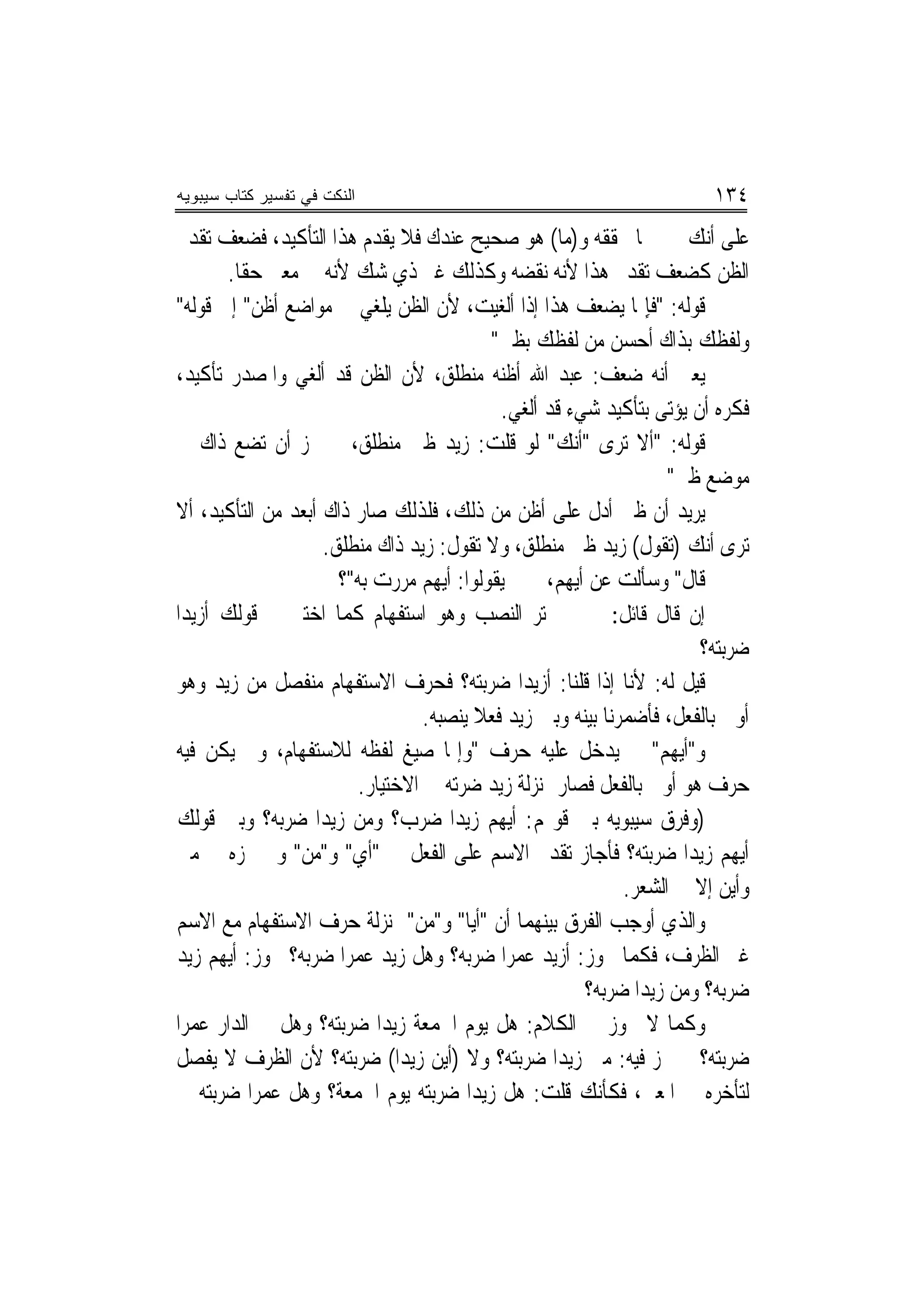 ‫ﺍﻟﻨﻜﺕ ﻓﻲ ﺘﻔﺴﻴﺭ ﻜﺘﺎﺏ ﺴﻴﺒﻭﻴﻪ‬                                              ‫٤٣١‬
‫ﻋﻠﻰ ﺃﻧﻚ ﲣﱪ ﲟﺎ ﳛﻘﻘﻪ ﻭ)ﻣﺎ( ﻫﻮ ﺻﺤﻴﺢ ﻋﻨﺪﻙ ﻓﻼ ﻳﻘﺪﻡ ﻫﺬﺍ ﺍﻟﺘﺄﻛﻴﺪ، ﻓﻀﻌﻒ ﺗﻘﺪﱘ‬
       ‫ﺍﻟﻈﻦ ﻛﻀﻌﻒ ﺗﻘﺪﱘ ﻫﺬﺍ ﻷﻧﻪ ﻧﻘﻀﻪ ﻭﻛﺬﻟﻚ ﻏﲑ ﺫﻱ ﺷﻚ ﻷﻧﻪ ﰲ ﻣﻌﲎ ﺣﻘﺎ.‬
‫ﻗﻮﻟﻪ: "ﻓﺈِﳕﺎ ﻳﻀﻌﻒ ﻫﺬﺍ ﺇﺫﺍ ﺃﹶﻟﻐﻴﺖ، ﻷﻥ ﺍﻟﻈﻦ ﻳﻠﻐﻲ ﰲ ﻣﻮﺍﺿﻊ ﺃﹶﻇﻦ" ﺇﱃ ﻗﻮﻟﻪ"‬
                                           ‫ﻭﻟﻔﻈﻚ ﺑﺬﺍﻙ ﺃﹶﺣﺴﻦ ﻣﻦ ﻟﻔﻈﻚ ﺑﻈﲏ"‬
‫ﻳﻌﲏ ﺃﻧﻪ ﺿﻌﻒ: ﻋﺒﺪ ﺍﷲ ﺃﻇﻨﻪ ﻣﻨﻄﻠﻖ، ﻷﻥ ﺍﻟﻈﻦ ﻗﺪ ﺃﻟﻐﻲ ﻭﺍﳌﺼﺪﺭ ﺗﺄﻛﻴﺪ،‬
                                            ‫ﻓﻜﺮﻩ ﺃﻥ ﻳﺆﺗﻰ ﺑﺘﺄﻛﻴﺪ ﺷﻲﺀ ﻗﺪ ﺃﻟﻐﻲ.‬
‫ﻗﻮﻟﻪ: "ﺃﻻ ﺗﺮﻯ "ﺃﻧﻚ" ﻟﻮ ﻗﻠﺖ: ﺯﻳﺪ ﻇﲏ ﻣﻨﻄﻠﻖ، ﱂ ﳚﺰ ﺃﻥ ﺗﻀﻊ ﺫﺍﻙ ﰲ‬
                                                                   ‫ﻣﻮﺿﻊ ﻇﲏ"‬
‫ﻳﺮﻳﺪ ﺃﻥ ﻇﲏ ﺃﺩﻝ ﻋﻠﻰ ﺃﻇﻦ ﻣﻦ ﺫﻟﻚ، ﻓﻠﺬﻟﻚ ﺻﺎﺭ ﺫﺍﻙ ﺃﺑﻌﺪ ﻣﻦ ﺍﻟﺘﺄﻛﻴﺪ، ﺃﻻ‬
                    ‫ﺗﺮﻯ ﺃﻧﻚ )ﺗﻘﻮﻝ( ﺯﻳﺪ ﻇﲏ ﻣﻨﻄﻠﻖ، ﻭﻻ ﺗﻘﻮﻝ: ﺯﻳﺪ ﺫﺍﻙ ﻣﻨﻄﻠﻖ.‬
                      ‫ﻗﺎﻝ" ﻭﺳﺄﹶﻟﺖ ﻋﻦ ﺃﹶﻳﻬﻢ، ﱂ ﱂ ﻳﻘﻮﻟﻮﺍ: ﺃﻳﻬﻢ ﻣﺮﺭﺕ ﺑﻪ"؟‬
‫ﺇﻥ ﻗﺎﻝ ﻗﺎﺋﻞ: ﱂ ﱂ ﳜﺘﺮ ﺍﻟﻨﺼﺐ ﻭﻫﻮ ﺍﺳﺘﻔﻬﺎﻡ ﻛﻤﺎ ﺍﺧﺘﲑ ﰲ ﻗﻮﻟﻚ ﺃﺯﻳﺪ‪‬ﺍ‬
                                                                      ‫ﺿﺮﺑﺘﻪ؟‬
‫ﻗﻴﻞ ﻟﻪ: ﻷﻧﺎ ﺇﺫﺍ ﻗﻠﻨﺎ: ﺃﺯﻳﺪ‪‬ﺍ ﺿﺮﺑﺘﻪ؟ ﻓﺤﺮﻑ ﺍﻻﺳﺘﻔﻬﺎﻡ ﻣﻨﻔﺼﻞ ﻣﻦ ﺯﻳﺪ ﻭﻫﻮ‬
                                  ‫ﺃﻭﱃ ﺑﺎﻟﻔﻌﻞ، ﻓﺄﺿﻤﺮﻧﺎ ﺑﻴﻨﻪ ﻭﺑﲔ ﺯﻳﺪ ﻓﻌﻼ ﻳﻨﺼﺒﻪ.‬
                                         ‫ﹰ‬
‫ﻭ"ﺃﻳﻬﻢ" ﱂ ﻳﺪﺧﻞ ﻋﻠﻴﻪ ﺣﺮﻑ "ﻭﺇﳕﺎ ﺻﻴﻎ ﻟﻔﻈﻪ ﻟﻼﺳﺘﻔﻬﺎﻡ، ﻭﱂ ﻳﻜﻦ ﻓﻴﻪ‬
                         ‫ﺣﺮﻑ ﻫﻮ ﺃﻭﱃ ﺑﺎﻟﻔﻌﻞ ﻓﺼﺎﺭ ﲟﻨ‪‬ﺰﻟﺔ ﺯﻳﺪ ﺿﺮﺗﻪ ﰲ ﺍﻻﺧﺘﻴﺎﺭ.‬
‫)ﻭﻓﺮﻕ ﺳﻴﺒﻮﻳﻪ ﺑﲔ ﻗﻮﳍﻢ: ﺃﻳﻬﻢ ﺯﻳﺪ‪‬ﺍ ﺿﺮﺏ؟ ﻭﻣﻦ ﺯﻳﺪ‪‬ﺍ ﺿﺮﺑﻪ؟ ﻭﺑﲔ ﻗﻮﻟﻚ‬
‫ﺃﻳﻬﻢ ﺯﻳﺪ‪‬ﺍ ﺿﺮﺑﺘﻪ؟ ﻓﺄﺟﺎﺯ ﺗﻘﺪﱘ ﺍﻻﺳﻢ ﻋﻠﻰ ﺍﻟﻔﻌﻞ ﰲ "ﺃﻱ" ﻭ"ﻣﻦ" ﻭﱂ ﳚﺰﻩ ﰲ ﻣﱴ‬
                                                             ‫ﻭﺃﻳﻦ ﺇﻻ ﰲ ﺍﻟﺸﻌﺮ.‬
‫ﻭﺍﻟﺬﻱ ﺃﻭﺟﺐ ﺍﻟﻔﺮﻕ ﺑﻴﻨﻬﻤﺎ ﺃﻥ "ﺃﻳﺎ" ﻭ"ﻣﻦ" ﲟﻨ‪‬ﺰﻟﺔ ﺣﺮﻑ ﺍﻻﺳﺘﻔﻬﺎﻡ ﻣﻊ ﺍﻻﺳﻢ‬
‫ﻏﲑ ﺍﻟﻈﺮﻑ، ﻓﻜﻤﺎ ﳚﻮﺯ: ﺃﺯﻳﺪ ﻋﻤﺮﺍ ﺿﺮﺑﻪ؟ ﻭﻫﻞ ﺯﻳﺪ ﻋﻤﺮﺍ ﺿﺮﺑﻪ؟ ﳚﻮﺯ: ﺃﻳﻬﻢ ﺯﻳﺪ‬
                       ‫‪‬‬
                                                       ‫ﺿﺮﺑﻪ؟ ﻭﻣﻦ ﺯﻳﺪﺍ ﺿﺮﺑﻪ؟‬
‫ﻭﻛﻤﺎ ﻻ ﳚﻮﺯ ﰲ ﺍﻟﻜﻼﻡ: ﻫﻞ ﻳﻮﻡ ﺍﳉﻤﻌﺔ ﺯﻳﺪ‪‬ﺍ ﺿﺮﺑﺘﻪ؟ ﻭﻫﻞ ﰲ ﺍﻟﺪﺍﺭ ﻋﻤﺮﺍ‬
‫ﺿﺮﺑﺘﻪ؟ ﱂ ﳚﺰ ﻓﻴﻪ: ﻣﱴ ﺯﻳﺪ‪‬ﺍ ﺿﺮﺑﺘﻪ؟ ﻭﻻ )ﺃﻳﻦ ﺯﻳﺪ‪‬ﺍ( ﺿﺮﺑﺘﻪ؟ ﻷﻥ ﺍﻟﻈﺮﻑ ﻻ ﻳﻔﺼﻞ‬
‫ﻟﺘﺄﺧﺮﻩ ﰲ ﺍﳌﻌﲎ، ﻓﻜﺄﻧﻚ ﻗﻠﺖ: ﻫﻞ ﺯﻳﺪ‪‬ﺍ ﺿﺮﺑﺘﻪ ﻳﻮﻡ ﺍﳉﻤﻌﺔ؟ ﻭﻫﻞ ﻋﻤﺮﺍ ﺿﺮﺑﺘﻪ ﰲ‬
 