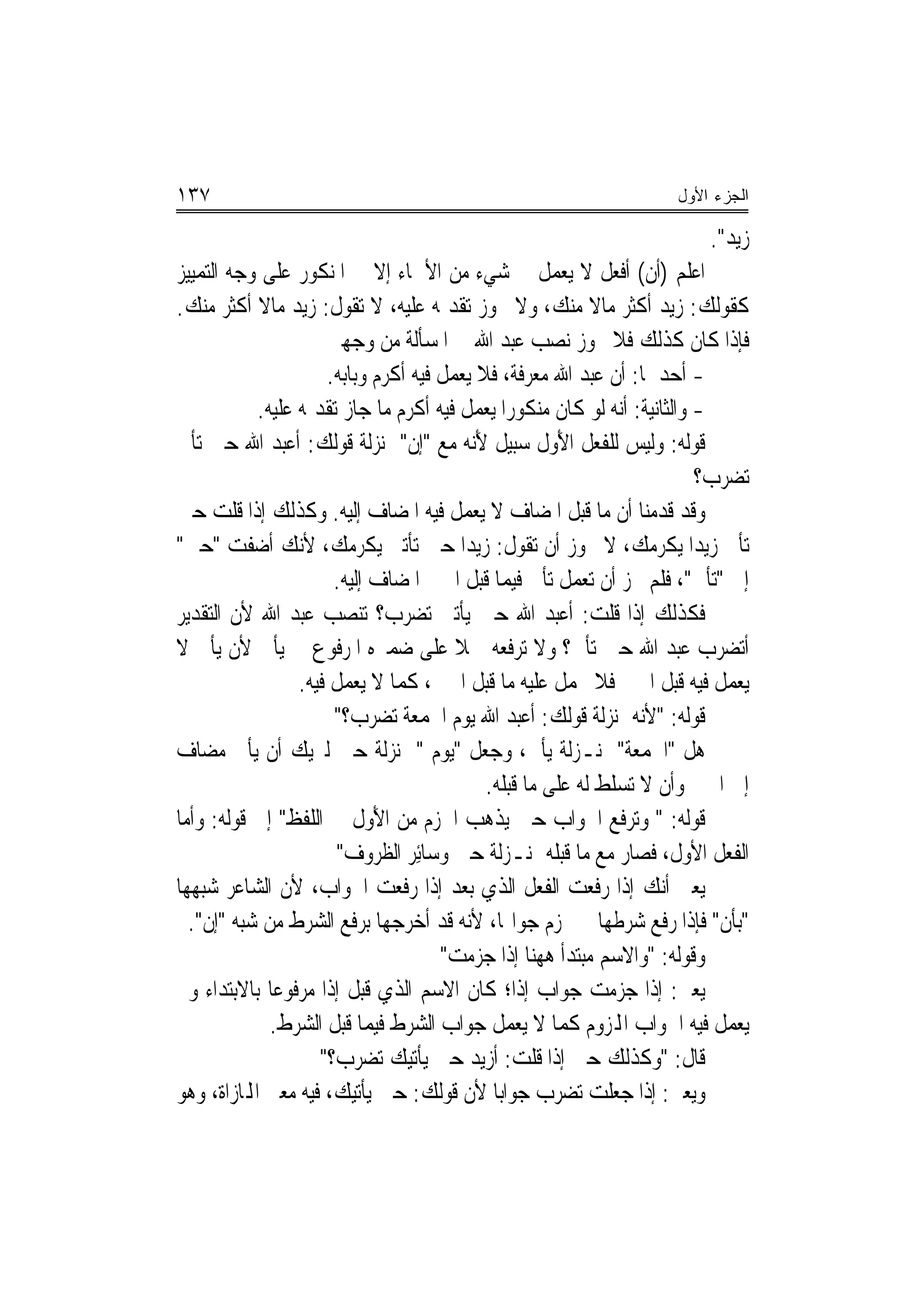 ‫٧٣١‬                                                                  ‫ﺍﻟﺠﺯﺀ ﺍﻷﻭل‬

                                                                         ‫ﺯﻳﺪ".‬
‫ﺍﻋﻠﻢ )ﺃﻥ( ﺃﻓﻌﻞ ﻻ ﻳﻌﻤﻞ ﰲ ﺷﻲﺀ ﻣﻦ ﺍﻷﲰﺎﺀ ﺇﻻ ﰲ ﺍﳌﻨﻜﻮﺭ ﻋﻠﻰ ﻭﺟﻪ ﺍﻟﺘﻤﻴﻴﺰ‬
‫ﻛﻘﻮﻟﻚ: ﺯﻳﺪ ﺃﻛﺜﺮ ﻣﺎﻻ ﻣﻨﻚ، ﻭﻻ ﳚﻮﺯ ﺗﻘﺪﳝﻪ ﻋﻠﻴﻪ، ﻻ ﺗﻘﻮﻝ: ﺯﻳﺪ ﻣﺎﻻ ﺃﻛﺜﺮ ﻣﻨﻚ.‬
                       ‫ﻓﺈﺫﺍ ﻛﺎﻥ ﻛﺬﻟﻚ ﻓﻼ ﳚﻮﺯ ﻧﺼﺐ ﻋﺒﺪ ﺍﷲ ﰲ ﺍﳌﺴﺄﻟﺔ ﻣﻦ ﻭﺟﻬﲔ‬
                       ‫- ﺃﺣﺪﳘﺎ: ﺃﻥ ﻋﺒﺪ ﺍﷲ ﻣﻌﺮﻓﺔ، ﻓﻼ ﻳﻌﻤﻞ ﻓﻴﻪ ﺃﻛﺮﻡ ﻭﺑﺎﺑﻪ.‬
             ‫- ﻭﺍﻟﺜﺎﻧﻴﺔ: ﺃﻧﻪ ﻟﻮ ﻛﺎﻥ ﻣﻨﻜﻮﺭﺍ ﻳﻌﻤﻞ ﻓﻴﻪ ﺃﻛﺮﻡ ﻣﺎ ﺟﺎﺯ ﺗﻘﺪﳝﻪ ﻋﻠﻴﻪ.‬
                                                ‫‪‬‬
‫ﻗﻮﻟﻪ: ﻭﻟﻴﺲ ﻟﻠﻔﻌﻞ ﺍﻷَﻭﻝ ﺳﺒﻴﻞ ﻷَﻧﻪ ﻣﻊ "ﺇﻥ" ﲟﻨ‪‬ﺰﻟﺔ ﻗﻮﻟﻚ: ﺃﹶﻋﺒﺪ ﺍﷲ ﺣﲔ ﺗﺄﹾﰐ‬
                                                                          ‫ﺗﻀﺮﺏ؟‬
‫ﻭﻗﺪ ﻗﺪﻣﻨﺎ ﺃﻥ ﻣﺎ ﻗﺒﻞ ﺍﳌﻀﺎﻑ ﻻ ﻳﻌﻤﻞ ﻓﻴﻪ ﺍﳌﻀﺎﻑ ﺇﻟﻴﻪ. ﻭﻛﺬﻟﻚ ﺇﺫﺍ ﻗﻠﺖ ﺣﲔ‬
‫ﺗﺄﰐ ﺯﻳﺪ‪‬ﺍ ﻳﻜﺮﻣﻚ، ﻻ ﳚﻮﺯ ﺃﻥ ﺗﻘﻮﻝ: ﺯﻳﺪ‪‬ﺍ ﺣﲔ ﺗﺄﺗﲏ ﻳﻜﺮﻣﻚ، ﻷﻧﻚ ﺃﺿﻔﺖ "ﺣﲔ"‬
                        ‫ﺇﱃ "ﺗﺄﰐ"، ﻓﻠﻢ ﳚﺰ ﺃﻥ ﺗﻌﻤﻞ ﺗﺄﰐ ﻓﻴﻤﺎ ﻗﺒﻞ ﺍﳊﲔ ﺍﳌﻀﺎﻑ ﺇﻟﻴﻪ.‬
‫ﻓﻜﺬﻟﻚ ﺇﺫﺍ ﻗﻠﺖ: ﺃﻋﺒﺪ ﺍﷲ ﺣﲔ ﻳﺄﺗﲏ ﺗﻀﺮﺏ؟ ﺗﻨﺼﺐ ﻋﺒﺪ ﺍﷲ ﻷﻥ ﺍﻟﺘﻘﺪﻳﺮ‬
‫ﺃﺗﻀﺮﺏ ﻋﺒﺪ ﺍﷲ ﺣﲔ ﺗﺄﰐ؟ ﻭﻻ ﺗﺮﻓﻌﻪ ﲪﻼ ﻋﻠﻰ ﺿﻤﲑﻩ ﺍﳌﺮﻓﻮﻉ ﰲ ﻳﺄﰐ ﻷﻥ ﻳﺄﰐ ﻻ‬
                   ‫ﻳﻌﻤﻞ ﻓﻴﻪ ﻗﺒﻞ ﺍﳊﲔ ﻓﻼ ﳛﻤﻞ ﻋﻠﻴﻪ ﻣﺎ ﻗﺒﻞ ﺍﳊﲔ، ﻛﻤﺎ ﻻ ﻳﻌﻤﻞ ﻓﻴﻪ.‬
                        ‫ﻗﻮﻟﻪ: "ﻷﻧﻪ ﲟﻨ‪‬ﺰﻟﺔ ﻗﻮﻟﻚ: ﺃﻋﺒﺪ ﺍﷲ ﻳﻮﻡ ﺍﳉﻤﻌﺔ ﺗﻀﺮﺏ؟"‬
‫ﻫﻞ "ﺍﳉﻤﻌﺔ" ﲟﻨـﺰﻟﺔ ﻳﺄﰐ، ﻭﺟﻌﻞ "ﻳﻮﻡ " ﲟﻨ‪‬ﺰﻟﺔ ﺣﲔ ﻟﲑﻳﻚ ﺃﻥ ﻳﺄﰐ ﻣﻀﺎﻑ‬
                                             ‫ﺇﱃ ﺍﳊﲔ ﻭﺃﻥ ﻻ ﺗﺴﻠﻂ ﻟﻪ ﻋﻠﻰ ﻣﺎ ﻗﺒﻠﻪ.‬
‫ﻗﻮﻟﻪ: " ﻭﺗﺮﻓﻊ ﺍﳉﻮﺍﺏ ﺣﲔ ﻳﺬﻫﺐ ﺍﳉﺰﻡ ﻣﻦ ﺍﻷَﻭﻝ ﰲ ﺍﻟﻠﻔﻆ" ﺇﱃ ﻗﻮﻟﻪ: ﻭﺃﹶﻣﺎ‬
                         ‫ﺍﻟﻔﻌﻞ ﺍﻷﻭﻝ، ﻓﺼﺎﺭ ﻣﻊ ﻣﺎ ﻗﺒﻠﻪ ﲟﻨـﺰﻟﺔ ﺣﲔ ﻭﺳﺎﺋِﺮ ﺍﻟﻈﺮﻭﻑ"‬
‫ﻳﻌﲏ ﺃﻧﻚ ﺇﺫﺍ ﺭﻓﻌﺖ ﺍﻟﻔﻌﻞ ﺍﻟﺬﻱ ﺑﻌﺪ ﺇﺫﺍ ﺭﻓﻌﺖ ﺍﳉﻮﺍﺏ، ﻷﻥ ﺍﻟﺸﺎﻋﺮ ﺷﺒﻬﻬﺎ‬
  ‫"ﺑﺄﻥ" ﻓﺈﺫﺍ ﺭﻓﻊ ﺷﺮﻃﻬﺎ ﱂ ﳚﺰﻡ ﺟﻮﺍ‪‬ﺎ، ﻷﻧﻪ ﻗﺪ ﺃﺧﺮﺟﻬﺎ ﺑﺮﻓﻊ ﺍﻟﺸﺮﻁ ﻣﻦ ﺷﺒﻪ "ﺇﻥ".‬
                                       ‫ﻭﻗﻮﻟﻪ: "ﻭﺍﻻﺳﻢ ﻣﺒﺘﺪﹶﺃ ﻫﻬﻨﺎ ﺇﺫﺍ ﺟﺰﻣﺖ"‬
‫ﻳﻌﲏ: ﺇﺫﺍ ﺟﺰﻣﺖ ﺟﻮﺍﺏ ﺇﺫﺍ؛ ﻛﺎﻥ ﺍﻻﺳﻢ ﺍﻟﺬﻱ ﻗﺒﻞ ﺇﺫﺍ ﻣﺮﻓﻮﻋﺎ ﺑﺎﻻﺑﺘﺪﺍﺀ ﻭﱂ‬
               ‫‪‬‬
               ‫ﻳﻌﻤﻞ ﻓﻴﻪ ﺍﳉﻮﺍﺏ ﺍﺠﻤﻟﺰﻭﻡ ﻛﻤﺎ ﻻ ﻳﻌﻤﻞ ﺟﻮﺍﺏ ﺍﻟﺸﺮﻁ ﻓﻴﻤﺎ ﻗﺒﻞ ﺍﻟﺸﺮﻁ.‬
                      ‫ﻗﺎﻝ: "ﻭﻛﺬﻟﻚ ﺣﲔ ﺇﺫﺍ ﻗﻠﺖ: ﺃﹶﺯﻳﺪ ﺣﲔ ﻳﺄﹾﺗﻴﻚ ﺗﻀﺮﺏ؟"‬
‫ﻭﻳﻌﲏ: ﺇﺫﺍ ﺟﻌﻠﺖ ﺗﻀﺮﺏ ﺟﻮﺍ‪‬ﺑﺎ ﻷﻥ ﻗﻮﻟﻚ: ﺣﲔ ﻳﺄﺗﻴﻚ، ﻓﻴﻪ ﻣﻌﲎ ﺍﺠﻤﻟﺎﺯﺍﺓ، ﻭﻫﻮ‬
 