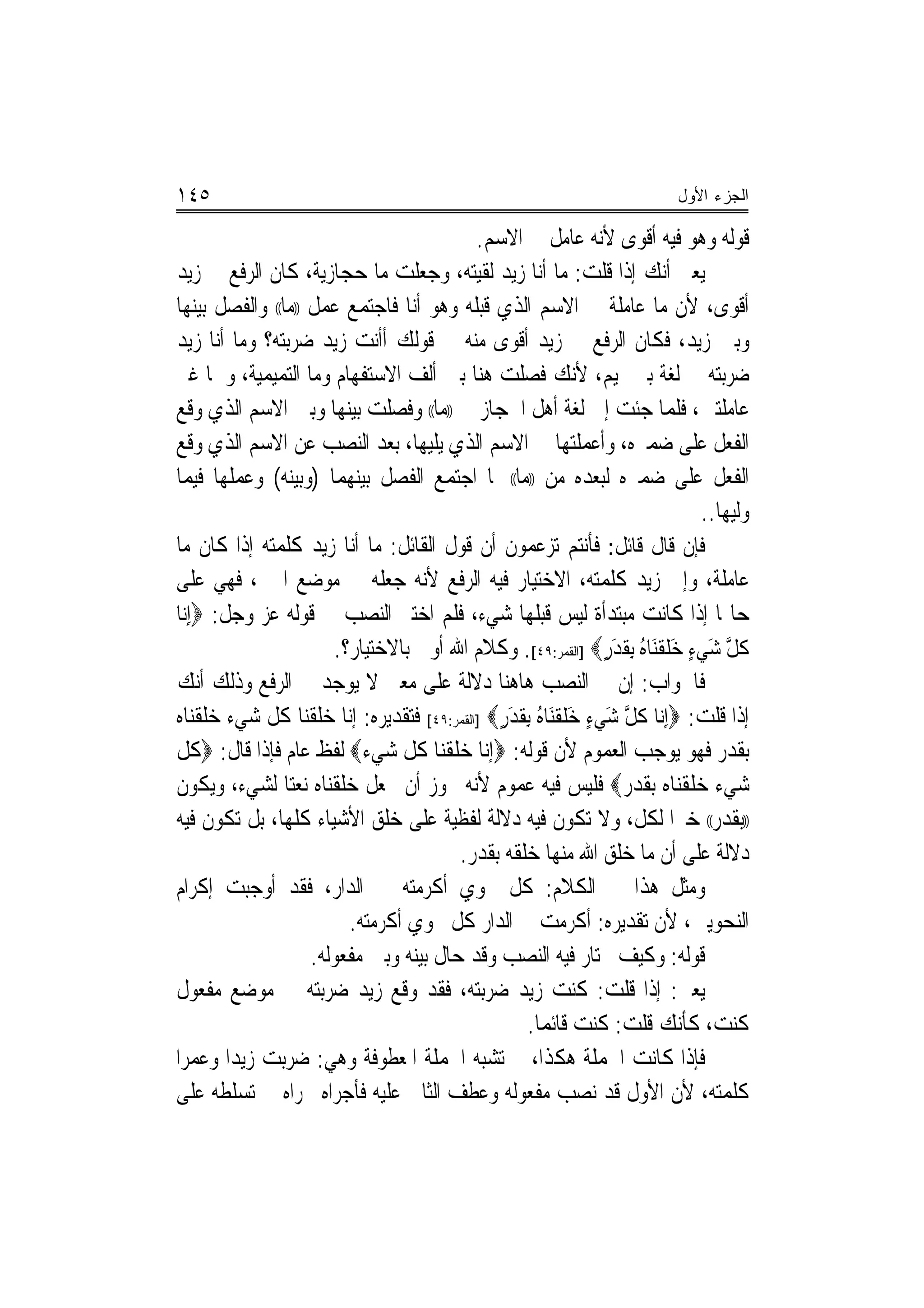 ‫٥٤١‬                                                                       ‫ﺍﻟﺠﺯﺀ ﺍﻷﻭل‬

                                          ‫ﻗﻮﻟﻪ ﻭﻫﻮ ﻓﻴﻪ ﺃﻗﻮﻯ ﻷﻧﻪ ﻋﺎﻣﻞ ﰲ ﺍﻻﺳﻢ.‬
‫ﻳﻌﲏ ﺃﻧﻚ ﺇﺫﺍ ﻗﻠﺖ: ﻣﺎ ﺃﻧﺎ ﺯﻳﺪ ﻟﻘﻴﺘﻪ، ﻭﺟﻌﻠﺖ ﻣﺎ ﺣﺠﺎﺯﻳﺔ، ﻛﺎﻥ ﺍﻟﺮﻓﻊ ﰲ ﺯﻳﺪ‬
‫ﺃﻗﻮﻯ، ﻷﻥ ﻣﺎ ﻋﺎﻣﻠﺔ ﰲ ﺍﻻﺳﻢ ﺍﻟﺬﻱ ﻗﺒﻠﻪ ﻭﻫﻮ ﺃﻧﺎ ﻓﺎﺟﺘﻤﻊ ﻋﻤﻞ ))ﻣﺎ(( ﻭﺍﻟﻔﺼﻞ ﺑﻴﻨﻬﺎ‬
‫ﻭﺑﲔ ﺯﻳﺪ، ﻓﻜﺎﻥ ﺍﻟﺮﻓﻊ ﰲ ﺯﻳﺪ ﺃﻗﻮﻯ ﻣﻨﻪ ﰲ ﻗﻮﻟﻚ ﺃﺃﻧﺖ ﺯﻳﺪ ﺿﺮﺑﺘﻪ؟ ﻭﻣﺎ ﺃﻧﺎ ﺯﻳﺪ‬
‫ﺿﺮﺑﺘﻪ ﰲ ﻟﻐﺔ ﺑﲏ ﲤﻴﻢ، ﻷﻧﻚ ﻓﺼﻠﺖ ﻫﻨﺎ ﺑﲔ ﺃﻟﻒ ﺍﻻﺳﺘﻔﻬﺎﻡ ﻭﻣﺎ ﺍﻟﺘﻤﻴﻤﻴﺔ، ﻭﳘﺎ ﻏﲑ‬
‫ﻋﺎﻣﻠﺘﲔ، ﻓﻠﻤﺎ ﺟﺌﺖ ﺇﱃ ﻟﻐﺔ ﺃﻫﻞ ﺍﳊﺠﺎﺯ ﰲ ))ﻣﺎ(( ﻭﻓﺼﻠﺖ ﺑﻴﻨﻬﺎ ﻭﺑﲔ ﺍﻻﺳﻢ ﺍﻟﺬﻱ ﻭﻗﻊ‬
‫ﺍﻟﻔﻌﻞ ﻋﻠﻰ ﺿﻤﲑﻩ، ﻭﺃﻋﻤﻠﺘﻬﺎ ﰲ ﺍﻻﺳﻢ ﺍﻟﺬﻱ ﻳﻠﻴﻬﺎ، ﺑﻌﺪ ﺍﻟﻨﺼﺐ ﻋﻦ ﺍﻻﺳﻢ ﺍﻟﺬﻱ ﻭﻗﻊ‬
‫ﺍﻟﻔﻌﻞ ﻋﻠﻰ ﺿﻤﲑﻩ ﻟﺒﻌﺪﻩ ﻣﻦ ))ﻣﺎ(( ﳌﺎ ﺍﺟﺘﻤﻊ ﺍﻟﻔﺼﻞ ﺑﻴﻨﻬﻤﺎ )ﻭﺑﻴﻨﻪ( ﻭﻋﻤﻠﻬﺎ ﻓﻴﻤﺎ‬
                                                                              ‫ﻭﻟﻴﻬﺎ..‬
‫ﻓﺈﻥ ﻗﺎﻝ ﻗﺎﺋﻞ: ﻓﺄﻧﺘﻢ ﺗﺰﻋﻤﻮﻥ ﺃﻥ ﻗﻮﻝ ﺍﻟﻘﺎﺋﻞ: ﻣﺎ ﺃﻧﺎ ﺯﻳﺪ ﻛﻠﻤﺘﻪ ﺇﺫﺍ ﻛﺎﻥ ﻣﺎ‬
‫ﻋﺎﻣﻠﺔ، ﻭﺇﱐ ﺯﻳﺪ ﻛﻠﻤﺘﻪ، ﺍﻻﺧﺘﻴﺎﺭ ﻓﻴﻪ ﺍﻟﺮﻓﻊ ﻷﻧﻪ ﺟﻌﻠﻪ ﰲ ﻣﻮﺿﻊ ﺍﳋﱪ، ﻓﻬﻲ ﻋﻠﻰ‬
‫ﺣﺎﳍﺎ ﺇﺫﺍ ﻛﺎﻧﺖ ﻣﺒﺘﺪﺃﺓ ﻟﻴﺲ ﻗﺒﻠﻬﺎ ﺷﻲﺀ، ﻓﻠﻢ ﺍﺧﺘﲑ ﺍﻟﻨﺼﺐ ﰲ ﻗﻮﻟﻪ ﻋﺰ ﻭﺟﻞ: ‪ِ‬ﺇ‪‬ﻧﺎ‬
                       ‫ﻛﻞ ﺷﻲﺀ ﺧﻠﻘَﻨﺎﻩ ِﺑﻘﺪﺭ‪] ‬ﺍﻟﻘﻤﺮ:٩٤[. ﻭﻛﻼﻡ ﺍﷲ ﺃﻭﱃ ﺑﺎﻻﺧﺘﻴﺎﺭ؟.‬
                                                              ‫ﹸ ﱠ َ ‪َ ٍ ‬ﹶ ﹾ ُ ﹶ َ ٍ‬
‫ﻓﺎﳉﻮﺍﺏ: ﺇﻥ ﰲ ﺍﻟﻨﺼﺐ ﻫﺎﻫﻨﺎ ﺩﻻﻟﺔ ﻋﻠﻰ ﻣﻌﲎ ﻻ ﻳﻮﺟﺪ ﰲ ﺍﻟﺮﻓﻊ ﻭﺫﻟﻚ ﺃﻧﻚ‬
‫ﺇﺫﺍ ﻗﻠﺖ: ‪ِ‬ﺇ‪‬ﻧﺎ ﻛﻞ ﺷﻲﺀ ﺧﻠﻘَﻨﺎﻩ ِﺑﻘﺪﺭ‪] ‬ﺍﻟﻘﻤﺮ:٩٤[ ﻓﺘﻘﺪﻳﺮﻩ: ﺇﻧﺎ ﺧﻠﻘﻨﺎ ﻛﻞ ﺷﻲﺀ ﺧﻠﻘﻨﺎﻩ‬
                                             ‫ﹸ ﱠ َ ‪َ ٍ ‬ﹶ ﹾ ُ ﹶ َ ٍ‬
‫ﺑﻘﺪﺭ ﻓﻬﻮ ﻳﻮﺟﺐ ﺍﻟﻌﻤﻮﻡ ﻷﻥ ﻗﻮﻟﻪ: ‪‬ﺇﻧﺎ ﺧﻠﻘﻨﺎ ﻛﻞ ﺷﻲﺀ‪ ‬ﻟﻔﻆ ﻋﺎﻡ ﻓﺈﺫﺍ ﻗﺎﻝ: ‪‬ﻛﻞ‬
‫ﺷﻲﺀ ﺧﻠﻘﻨﺎﻩ ﺑﻘﺪﺭ‪ ‬ﻓﻠﻴﺲ ﻓﻴﻪ ﻋﻤﻮﻡ ﻷﻧﻪ ﳚﻮﺯ ﺃﻥ ﲡﻌﻞ ﺧﻠﻘﻨﺎﻩ ﻧﻌﺘ‪‬ﺎ ﻟﺸﻲﺀ، ﻭﻳﻜﻮﻥ‬
‫))ﺑﻘﺪﺭ(( ﺧﱪ‪‬ﺍ ﻟﻜﻞ، ﻭﻻ ﺗﻜﻮﻥ ﻓﻴﻪ ﺩﻻﻟﺔ ﻟﻔﻈﻴﺔ ﻋﻠﻰ ﺧﻠﻖ ﺍﻷﺷﻴﺎﺀ ﻛﻠﻬﺎ، ﺑﻞ ﺗﻜﻮﻥ ﻓﻴﻪ‬
                                        ‫ﺩﻻﻟﺔ ﻋﻠﻰ ﺃﻥ ﻣﺎ ﺧﻠﻖ ﺍﷲ ﻣﻨﻬﺎ ﺧﻠﻘﻪ ﺑﻘﺪﺭ.‬
‫ﻭﻣﺜﻞ ﻫﺬﺍ ﰲ ﺍﻟﻜﻼﻡ: ﻛﻞ ﳓﻮﻱ ﺃﻛﺮﻣﺘﻪ ﰲ ﺍﻟﺪﺍﺭ، ﻓﻘﺪ ﺃﻭﺟﺒﺖ ﺇﻛﺮﺍﻡ‬
                         ‫ﺍﻟﻨﺤﻮﻳﲔ، ﻷﻥ ﺗﻘﺪﻳﺮﻩ: ﺃﻛﺮﻣﺖ ﰲ ﺍﻟﺪﺍﺭ ﻛﻞ ﳓﻮﻱ ﺃﻛﺮﻣﺘﻪ.‬
                    ‫ﻗﻮﻟﻪ: ﻭﻛﻴﻒ ﳜﺘﺎﺭ ﻓﻴﻪ ﺍﻟﻨﺼﺐ ﻭﻗﺪ ﺣﺎﻝ ﺑﻴﻨﻪ ﻭﺑﲔ ﻣﻔﻌﻮﻟﻪ.‬
‫ﻳﻌﲏ: ﺇﺫﺍ ﻗﻠﺖ: ﻛﻨﺖ ﺯﻳﺪ ﺿﺮﺑﺘﻪ، ﻓﻘﺪ ﻭﻗﻊ ﺯﻳﺪ ﺿﺮﺑﺘﻪ ﰲ ﻣﻮﺿﻊ ﻣﻔﻌﻮﻝ‬
                                                  ‫ﻛﻨﺖ، ﻛﺄﻧﻚ ﻗﻠﺖ: ﻛﻨﺖ ﻗﺎﺋﻤﺎ.‬
                                                    ‫‪‬‬
‫ﻓﺈﺫﺍ ﻛﺎﻧﺖ ﺍﳉﻤﻠﺔ ﻫﻜﺬﺍ، ﱂ ﺗﺸﺒﻪ ﺍﳉﻤﻠﺔ ﺍﳌﻌﻄﻮﻓﺔ ﻭﻫﻲ: ﺿﺮﺑﺖ ﺯﻳﺪ‪‬ﺍ ﻭﻋﻤﺮﺍ‬
‫ﻛﻠﻤﺘﻪ، ﻷﻥ ﺍﻷﻭﻝ ﻗﺪ ﻧﺼﺐ ﻣﻔﻌﻮﻟﻪ ﻭﻋﻄﻒ ﺍﻟﺜﺎﱐ ﻋﻠﻴﻪ ﻓﺄﺟﺮﺍﻩ ﳎﺮﺍﻩ ﰲ ﺗﺴﻠﻄﻪ ﻋﻠﻰ‬
 