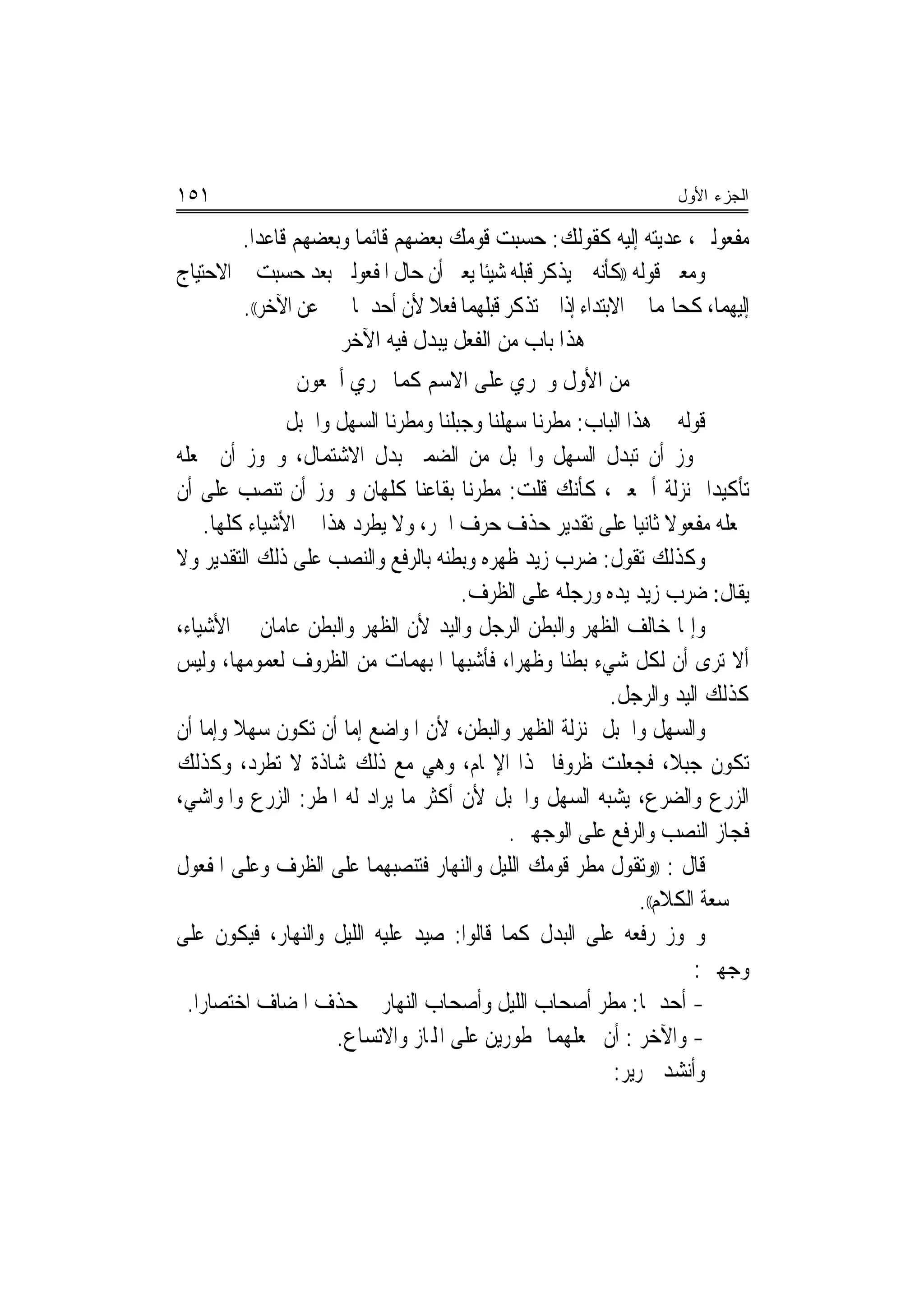 ‫١٥١‬                                                                ‫ﺍﻟﺠﺯﺀ ﺍﻷﻭل‬

        ‫ﻣﻔﻌﻮﻟﲔ، ﻋﺪﻳﺘﻪ ﺇﻟﻴﻪ ﻛﻘﻮﻟﻚ: ﺣﺴﺒﺖ ﻗﻮﻣﻚ ﺑﻌﻀﻬﻢ ﻗﺎﺋﻤﺎ ﻭﺑﻌﻀﻬﻢ ﻗﺎﻋﺪﺍ.‬
                       ‫‪‬‬
‫ﻭﻣﻌﲎ ﻗﻮﻟﻪ ))ﻛﺄﻧﻪ ﱂ ﻳﺬﻛﺮ ﻗﺒﻠﻪ ﺷﻴﺌﺎ ﻳﻌﲏ ﺃﻥ ﺣﺎﻝ ﺍﳌﻔﻌﻮﻟﲔ ﺑﻌﺪ ﺣﺴﺒﺖ ﰲ ﺍﻻﺣﺘﻴﺎﺝ‬
        ‫ﺇﻟﻴﻬﻤﺎ، ﻛﺤﺎﳍﻤﺎ ﰲ ﺍﻻﺑﺘﺪﺍﺀ ﺇﺫﺍ ﱂ ﺗﺬﻛﺮ ﻗﺒﻠﻬﻤﺎ ﻓﻌﻼ ﻷﻥ ﺃﺣﺪﳘﺎ ﳜﱪ ﻋﻦ ﺍﻵﺧﺮ((.‬
                     ‫ﻫﺬﺍ ﺑﺎﺏ ﻣﻦ ﺍﻟﻔﻌﻞ ﻳﺒﺪﻝ ﻓﻴﻪ ﺍﻵﺧﺮ‬
                ‫ﻣﻦ ﺍﻷﻭﻝ ﻭﳚﺮﻱ ﻋﻠﻰ ﺍﻻﺳﻢ ﻛﻤﺎ ﳚﺮﻱ ﺃﲨﻌﻮﻥ‬
                ‫ﻗﻮﻟﻪ ﰲ ﻫﺬﺍ ﺍﻟﺒﺎﺏ: ﻣﻄﺮﻧﺎ ﺳﻬﻠﻨﺎ ﻭﺟﺒﻠﻨﺎ ﻭﻣﻄﺮﻧﺎ ﺍﻟﺴﻬﻞ ﻭﺍﳉﺒﻞ‬
‫ﳚﻮﺯ ﺃﻥ ﺗﺒﺪﻝ ﺍﻟﺴﻬﻞ ﻭﺍﳉﺒﻞ ﻣﻦ ﺍﻟﻀﻤﲑ ﺑﺪﻝ ﺍﻻﺷﺘﻤﺎﻝ، ﻭﳚﻮﺯ ﺃﻥ ﲡﻌﻠﻪ‬
‫ﺗﺄﻛﻴﺪ‪‬ﺍ ﲟﻨ‪‬ﺰﻟﺔ ﺃﲨﻌﲔ، ﻛﺄﻧﻚ ﻗﻠﺖ: ﻣﻄﺮﻧﺎ ﺑﻘﺎﻋﻨﺎ ﻛﻠﻬﺎﻥ ﻭﳚﻮﺯ ﺃﻥ ﺗﻨﺼﺐ ﻋﻠﻰ ﺃﻥ‬
     ‫ﲡﻌﻠﻪ ﻣﻔﻌﻮﻻ ﺛﺎﻧﻴﺎ ﻋﻠﻰ ﺗﻘﺪﻳﺮ ﺣﺬﻑ ﺣﺮﻑ ﺍﳉﺮ، ﻭﻻ ﻳﻄﺮﺩ ﻫﺬﺍ ﰲ ﺍﻷﺷﻴﺎﺀ ﻛﻠﻬﺎ.‬
                                                                   ‫ﹰ‬
‫ﻭﻛﺬﻟﻚ ﺗﻘﻮﻝ: ﺿﺮﺏ ﺯﻳﺪ ﻇﻬﺮﻩ ﻭﺑﻄﻨﻪ ﺑﺎﻟﺮﻓﻊ ﻭﺍﻟﻨﺼﺐ ﻋﻠﻰ ﺫﻟﻚ ﺍﻟﺘﻘﺪﻳﺮ ﻭﻻ‬
                                       ‫ﻳﻘﺎﻝ: ﺿﺮﺏ ﺯﻳﺪ ﻳﺪﻩ ﻭﺭﺟﻠﻪ ﻋﻠﻰ ﺍﻟﻈﺮﻑ.‬
‫ﻭﺇﳕﺎ ﺧﺎﻟﻒ ﺍﻟﻈﻬﺮ ﻭﺍﻟﺒﻄﻦ ﺍﻟﺮﺟﻞ ﻭﺍﻟﻴﺪ ﻷﻥ ﺍﻟﻈﻬﺮ ﻭﺍﻟﺒﻄﻦ ﻋﺎﻣﺎﻥ ﰲ ﺍﻷﺷﻴﺎﺀ،‬
‫ﺃﻻ ﺗﺮﻯ ﺃﻥ ﻟﻜﻞ ﺷﻲﺀ ﺑﻄ‪‬ﻨﺎ ﻭﻇﻬﺮﺍ، ﻓﺄﺷﺒﻬﺎ ﺍﳌﺒﻬﻤﺎﺕ ﻣﻦ ﺍﻟﻈﺮﻭﻑ ﻟﻌﻤﻮﻣﻬﺎ، ﻭﻟﻴﺲ‬
                                               ‫‪‬‬
                                                          ‫ﻛﺬﻟﻚ ﺍﻟﻴﺪ ﻭﺍﻟﺮﺟﻞ.‬
‫ﻭﺍﻟﺴﻬﻞ ﻭﺍﳉﺒﻞ ﲟﻨ‪‬ﺰﻟﺔ ﺍﻟﻈﻬﺮ ﻭﺍﻟﺒﻄﻦ، ﻷﻥ ﺍﳌﻮﺍﺿﻊ ﺇﻣﺎ ﺃﻥ ﺗﻜﻮﻥ ﺳﻬﻼ ﻭﺇﻣﺎ ﺃﻥ‬
         ‫ﹰ‬
‫ﺗﻜﻮﻥ ﺟﺒﻼ، ﻓﺠﻌﻠﺖ ﻇﺮﻭﻓﺎ ﳍﺬﺍ ﺍﻹ‪‬ﺎﻡ، ﻭﻫﻲ ﻣﻊ ﺫﻟﻚ ﺷﺎﺫﺓ ﻻ ﺗﻄﺮﺩ، ﻭﻛﺬﻟﻚ‬
‫ﺍﻟﺰﺭﻉ ﻭﺍﻟﻀﺮﻉ، ﻳﺸﺒﻪ ﺍﻟﺴﻬﻞ ﻭﺍﳉﺒﻞ ﻷﻥ ﺃﻛﺜﺮ ﻣﺎ ﻳﺮﺍﺩ ﻟﻪ ﺍﳌﻄﺮ: ﺍﻟﺰﺭﻉ ﻭﺍﳌﻮﺍﺷﻲ،‬
                                              ‫ﻓﺠﺎﺯ ﺍﻟﻨﺼﺐ ﻭﺍﻟﺮﻓﻊ ﻋﻠﻰ ﺍﻟﻮﺟﻬﲔ.‬
‫ﻗﺎﻝ : ))ﻭﺗﻘﻮﻝ ﻣﻄﺮ ﻗﻮﻣﻚ ﺍﻟﻠﻴﻞ ﻭﺍﻟﻨﻬﺎﺭ ﻓﺘﻨﺼﺒﻬﻤﺎ ﻋﻠﻰ ﺍﻟﻈﺮﻑ ﻭﻋﻠﻰ ﺍﳌﻔﻌﻮﻝ‬
                                                               ‫ﰲ ﺳﻌﺔ ﺍﻟﻜﻼﻡ((.‬
‫ﻭﳚﻮﺯ ﺭﻓﻌﻪ ﻋﻠﻰ ﺍﻟﺒﺪﻝ ﻛﻤﺎ ﻗﺎﻟﻮﺍ: ﺻﻴﺪ ﻋﻠﻴﻪ ﺍﻟﻠﻴﻞ ﻭﺍﻟﻨﻬﺎﺭ، ﻓﻴﻜﻮﻥ ﻋﻠﻰ‬
                                                                       ‫ﻭﺟﻬﲔ:‬
  ‫- ﺃﺣﺪﳘﺎ: ﻣﻄﺮ ﺃﺻﺤﺎﺏ ﺍﻟﻠﻴﻞ ﻭﺃﺻﺤﺎﺏ ﺍﻟﻨﻬﺎﺭ ﰒ ﺣﺬﻑ ﺍﳌﻀﺎﻑ ﺍﺧﺘﺼﺎﺭﺍ.‬
    ‫‪‬‬
                      ‫- ﻭﺍﻵﺧﺮ : ﺃﻥ ﲡﻌﻠﻬﻤﺎ ﳑﻄﻮﺭﻳﻦ ﻋﻠﻰ ﺍﺠﻤﻟﺎﺯ ﻭﺍﻻﺗﺴﺎﻉ.‬
                                                          ‫ﻭﺃﻧﺸﺪ ﳉﺮﻳﺮ:‬
 