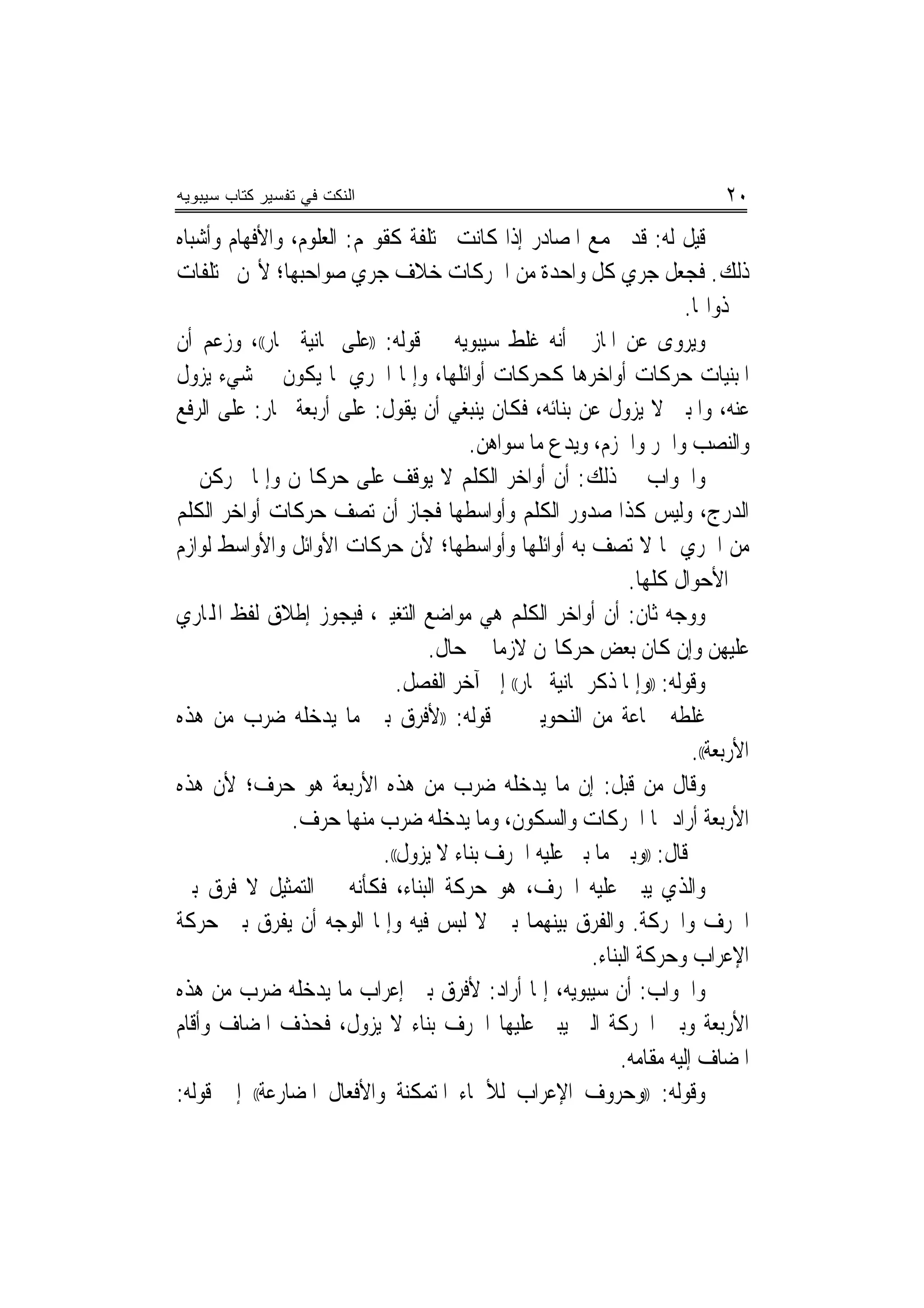 ‫ﺍﻟﻨﻜﺕ ﻓﻲ ﺘﻔﺴﻴﺭ ﻜﺘﺎﺏ ﺴﻴﺒﻭﻴﻪ‬                                                    ‫٠٢‬
‫ﻗﻴﻞ ﻟﻪ: ﻗﺪ ﲡﻤﻊ ﺍﳌﺼﺎﺩﺭ ﺇﺫﺍ ﻛﺎﻧﺖ ﳐﺘﻠﻔﺔ ﻛﻘﻮﳍﻢ: ﺍﻟﻌﻠﻮﻡ، ﻭﺍﻷﻓﻬﺎﻡ ﻭﺃﺷﺒﺎﻩ‬
‫ﺫﻟﻚ. ﻓﺠﻌﻞ ﺟﺮﻱ ﻛﻞ ﻭﺍﺣﺪﺓ ﻣﻦ ﺍﳊﺮﻛﺎﺕ ﺧﻼﻑ ﺟﺮﻱ ﺻﻮﺍﺣﺒﻬﺎ؛ ﻷ‪‬ﻦ ﳐﺘﻠﻔﺎﺕ‬
                                                                       ‫ﰲ ﺫﻭﺍ‪‬ﺎ.‬
‫ﻭﻳﺮﻭﻯ ﻋﻦ ﺍﳌﺎﺯﱐ ﺃﻧﻪ ﻏﻠﻂ ﺳﻴﺒﻮﻳﻪ ﰲ ﻗﻮﻟﻪ: ))ﻋﻠﻰ ﲦﺎﻧﻴﺔ ﳎﺎﺭ((، ﻭﺯﻋﻢ ﺃﻥ‬
‫ﺍﳌﺒﻨﻴﺎﺕ ﺣﺮﻛﺎﺕ ﺃﻭﺍﺧﺮﻫﺎ ﻛﺤﺮﻛﺎﺕ ﺃﻭﺍﺋﻠﻬﺎ، ﻭﺇﳕﺎ ﺍﳉﺮﻱ ﳌﺎ ﻳﻜﻮﻥ ﰲ ﺷﻲﺀ ﻳﺰﻭﻝ‬
‫ﻋﻨﻪ، ﻭﺍﳌﺒﲏ ﻻ ﻳﺰﻭﻝ ﻋﻦ ﺑﻨﺎﺋﻪ، ﻓﻜﺎﻥ ﻳﻨﺒﻐﻲ ﺃﻥ ﻳﻘﻮﻝ: ﻋﻠﻰ ﺃﺭﺑﻌﺔ ﳎﺎﺭ: ﻋﻠﻰ ﺍﻟﺮﻓﻊ‬
                                       ‫ﻭﺍﻟﻨﺼﺐ ﻭﺍﳉﺮ ﻭﺍﳉﺰﻡ، ﻭﻳﺪﻉ ﻣﺎ ﺳﻮﺍﻫﻦ.‬
‫ﻭﺍﳉﻮﺍﺏ ﰲ ﺫﻟﻚ: ﺃﻥ ﺃﻭﺍﺧﺮ ﺍﻟﻜﻠﻢ ﻻ ﻳﻮﻗﻒ ﻋﻠﻰ ﺣﺮﻛﺎ‪‬ﻦ ﻭﺇﳕﺎ ﳛﺮﻛﻦ ﰲ‬
‫ﺍﻟﺪﺭﺝ، ﻭﻟﻴﺲ ﻛﺬﺍ ﺻﺪﻭﺭ ﺍﻟﻜﻠﻢ ﻭﺃﻭﺍﺳﻄﻬﺎ ﻓﺠﺎﺯ ﺃﻥ ﺗﺼﻒ ﺣﺮﻛﺎﺕ ﺃﻭﺍﺧﺮ ﺍﻟﻜﻠﻢ‬
‫ﻣﻦ ﺍﳉﺮﻱ ﲟﺎ ﻻ ﺗﺼﻒ ﺑﻪ ﺃﻭﺍﺋﻠﻬﺎ ﻭﺃﻭﺍﺳﻄﻬﺎ؛ ﻷﻥ ﺣﺮﻛﺎﺕ ﺍﻷﻭﺍﺋﻞ ﻭﺍﻷﻭﺍﺳﻂ ﻟﻮﺍﺯﻡ‬
                                                                ‫ﰲ ﺍﻷﺣﻮﺍﻝ ﻛﻠﻬﺎ.‬
‫ﻭﻭﺟﻪ ﺛﺎﻥ: ﺃﻥ ﺃﻭﺍﺧﺮ ﺍﻟﻜﻠﻢ ﻫﻲ ﻣﻮﺍﺿﻊ ﺍﻟﺘﻐﻴﲑ، ﻓﻴﺠﻮﺯ ﺇﻃﻼﻕ ﻟﻔﻆ ﺍﺠﻤﻟﺎﺭﻱ‬
                                  ‫ﻋﻠﻴﻬﻦ ﻭﺇﻥ ﻛﺎﻥ ﺑﻌﺾ ﺣﺮﻛﺎ‪‬ﻦ ﻻﺯﻣﺎ ﰲ ﺣﺎﻝ.‬
                                           ‫‪‬‬
                              ‫ﻭﻗﻮﻟﻪ: ))ﻭﺇﳕﺎ ﺫﻛﺮ ﲦﺎﻧﻴﺔ ﳎﺎﺭ(( ﺇﱃ ﺁﺧﺮ ﺍﻟﻔﺼﻞ.‬
‫ﻏﻠﻄﻪ ﲨﺎﻋﺔ ﻣﻦ ﺍﻟﻨﺤﻮﻳﲔ ﰲ ﻗﻮﻟﻪ: ))ﻷﻓﺮﻕ ﺑﲔ ﻣﺎ ﻳﺪﺧﻠﻪ ﺿﺮﺏ ﻣﻦ ﻫﺬﻩ‬
                                                                         ‫ﺍﻷﺭﺑﻌﺔ((.‬
‫ﻭﻗﺎﻝ ﻣﻦ ﻗﺒﻞ: ﺇﻥ ﻣﺎ ﻳﺪﺧﻠﻪ ﺿﺮﺏ ﻣﻦ ﻫﺬﻩ ﺍﻷﺭﺑﻌﺔ ﻫﻮ ﺣﺮﻑ؛ ﻷﻥ ﻫﺬﻩ‬
               ‫ﺍﻷﺭﺑﻌﺔ ﺃﺭﺍﺩ ‪‬ﺎ ﺍﳊﺮﻛﺎﺕ ﻭﺍﻟﺴﻜﻮﻥ، ﻭﻣﺎ ﻳﺪﺧﻠﻪ ﺿﺮﺏ ﻣﻨﻬﺎ ﺣﺮﻑ.‬
                           ‫ﰒ ﻗﺎﻝ: ))ﻭﺑﲔ ﻣﺎ ﺑﲏ ﻋﻠﻴﻪ ﺍﳊﺮﻑ ﺑﻨﺎﺀ ﻻ ﻳﺰﻭﻝ((.‬
‫ﻭﺍﻟﺬﻱ ﻳﺒﲎ ﻋﻠﻴﻪ ﺍﳊﺮﻑ، ﻫﻮ ﺣﺮﻛﺔ ﺍﻟﺒﻨﺎﺀ، ﻓﻜﺄﻧﻪ ﰲ ﺍﻟﺘﻤﺜﻴﻞ ﻻ ﻓﺮﻕ ﺑﲔ‬
‫ﺍﳊﺮﻑ ﻭﺍﳊﺮﻛﺔ. ﻭﺍﻟﻔﺮﻕ ﺑﻴﻨﻬﻤﺎ ﺑﲔ ﻻ ﻟﺒﺲ ﻓﻴﻪ ﻭﺇﳕﺎ ﺍﻟﻮﺟﻪ ﺃﻥ ﻳﻔﺮﻕ ﺑﲔ ﺣﺮﻛﺔ‬
                                                         ‫ﺍﻹﻋﺮﺍﺏ ﻭﺣﺮﻛﺔ ﺍﻟﺒﻨﺎﺀ.‬
‫ﻭﺍﳉﻮﺍﺏ: ﺃﻥ ﺳﻴﺒﻮﻳﻪ، ﺇﳕﺎ ﺃﺭﺍﺩ: ﻷﻓﺮﻕ ﺑﲔ ﺇﻋﺮﺍﺏ ﻣﺎ ﻳﺪﺧﻠﻪ ﺿﺮﺏ ﻣﻦ ﻫﺬﻩ‬
‫ﺍﻷﺭﺑﻌﺔ ﻭﺑﲔ ﺍﳊﺮﻛﺔ ﺍﻟﱵ ﻳﺒﲎ ﻋﻠﻴﻬﺎ ﺍﳊﺮﻑ ﺑﻨﺎﺀ ﻻ ﻳﺰﻭﻝ، ﻓﺤﺬﻑ ﺍﳌﻀﺎﻑ ﻭﺃﻗﺎﻡ‬
                                                              ‫ﺍﳌﻀﺎﻑ ﺇﻟﻴﻪ ﻣﻘﺎﻣﻪ.‬
‫ﻭﻗﻮﻟﻪ: ))ﻭﺣﺮﻭﻑ ﺍﻹﻋﺮﺍﺏ ﻟﻸﲰﺎﺀ ﺍﳌﺘﻤﻜﻨﺔ ﻭﺍﻷﻓﻌﺎﻝ ﺍﳌﻀﺎﺭﻋﺔ(( ﺇﱃ ﻗﻮﻟﻪ:‬
 