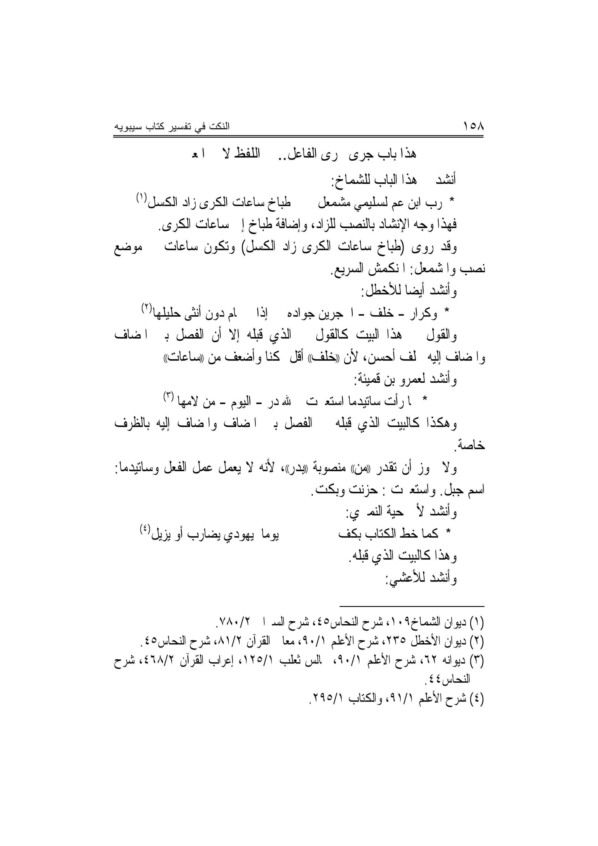 ‫ﺍﻟﻨﻜﺕ ﻓﻲ ﺘﻔﺴﻴﺭ ﻜﺘﺎﺏ ﺴﻴﺒﻭﻴﻪ‬                                                  ‫٨٥١‬
                    ‫ﻫﺬﺍ ﺑﺎﺏ ﺟﺮﻯ ﳎﺮﻯ ﺍﻟﻔﺎﻋﻞ.. ﰲ ﺍﻟﻠﻔﻆ ﻻ ﰲ ﺍﳌﻌﲎ‬
                                                ‫ﺃﻧﺸﺪ ﰲ ﻫﺬﺍ ﺍﻟﺒﺎﺏ ﻟﻠﺸﻤﺎﺥ:‬
    ‫)١(‬
          ‫ﻃﺒﺎﺥ ﺳﺎﻋﺎﺕ ﺍﻟﻜﺮﻯ ﺯﺍﺩ ﺍﻟﻜﺴﻞ‬         ‫* ﺭﺏ ﺍﺑﻦ ﻋﻢ ﻟﺴﻠﻴﻤﻲ ﻣﺸﻤﻌﻞ‬
      ‫ﻓﻬﺬﺍ ﻭﺟﻪ ﺍﻹﻧﺸﺎﺩ ﺑﺎﻟﻨﺼﺐ ﻟﻠﺰﺍﺩ، ﻭﺇﺿﺎﻓﺔ ﻃﺒﺎﺥ ﺇﱃ ﺳﺎﻋﺎﺕ ﺍﻟﻜﺮﻯ.‬
‫ﻭﻗﺪ ﺭﻭﻯ )ﻃﺒﺎﺥ ﺳﺎﻋﺎﺕ ﺍﻟﻜﺮﻯ ﺯﺍﺩ ﺍﻟﻜﺴﻞ( ﻭﺗﻜﻮﻥ ﺳﺎﻋﺎﺕ ﰲ ﻣﻮﺿﻊ‬
                                      ‫ﻧﺼﺐ ﻭﺍﳌﺸﻤﻌﻞ: ﺍﳌﻨﻜﻤﺶ ﺍﻟﺴﺮﻳﻊ.‬
                                            ‫ﻭﺃﻧﺸﺪ ﺃﻳﻀ‪‬ﺎ ﻟﻸﺧﻄﻞ:‬
      ‫)٢(‬
            ‫ﺇﺫﺍ ﱂ ﳛﺎﻡ ﺩﻭﻥ ﺃﻧﺜﻰ ﺣﻠﻴﻠﻬﺎ‬   ‫* ﻭﻛﺮﺍﺭ - ﺧﻠﻒ - ﺍﶈﺠﺮﻳﻦ ﺟﻮﺍﺩﻩ‬
‫ﻭﺍﻟﻘﻮﻝ ﰲ ﻫﺬﺍ ﺍﻟﺒﻴﺖ ﻛﺎﻟﻘﻮﻝ ﰲ ﺍﻟﺬﻱ ﻗﺒﻠﻪ ﺇﻻ ﺃﻥ ﺍﻟﻔﺼﻞ ﺑﲔ ﺍﳌﻀﺎﻑ‬
       ‫ﻭﺍﳌﻀﺎﻑ ﺇﻟﻴﻪ ﲞﻠﻒ ﺃﺣﺴﻦ، ﻷﻥ ))ﺧﻠﻒ(( ﺃﻗﻞ ﲤﻜﻨﺎ ﻭﺃﺿﻌﻒ ﻣﻦ ))ﺳﺎﻋﺎﺕ((‬

                                            ‫ﻭﺃﻧﺸﺪ ﻟﻌﻤﺮﻭ ﺑﻦ ﻗﻤﻴﺌﺔ:‬
              ‫)٣(‬
                    ‫* ﳌﺎ ﺭﺃﺕ ﺳﺎﺗﻴﺪﻣﺎ ﺍﺳﺘﻌﱪﺕ ﷲ ﺩﺭ - ﺍﻟﻴﻮﻡ - ﻣﻦ ﻻﻣﻬﺎ‬
‫ﻭﻫﻜﺬﺍ ﻛﺎﻟﺒﻴﺖ ﺍﻟﺬﻱ ﻗﺒﻠﻪ ﰲ ﺍﻟﻔﺼﻞ ﺑﲔ ﺍﳌﻀﺎﻑ ﻭﺍﳌﻀﺎﻑ ﺇﻟﻴﻪ ﺑﺎﻟﻈﺮﻑ‬
                                                                    ‫ﺧﺎﺻﺔ.‬
‫ﻭﻻ ﳚﻮﺯ ﺃﻥ ﺗﻘﺪﺭ ))ﻣﻦ(( ﻣﻨﺼﻮﺑﺔ ))ﺑﺪﺭ((، ﻷﻧﻪ ﻻ ﻳﻌﻤﻞ ﻋﻤﻞ ﺍﻟﻔﻌﻞ ﻭﺳﺎﺗﻴﺪﻣﺎ:‬
                                       ‫ﺍﺳﻢ ﺟﺒﻞ. ﻭﺍﺳﺘﻌﱪﺕ : ﺣﺰﻧﺖ ﻭﺑﻜﺖ.‬
                                              ‫ﻭﺃﻧﺸﺪ ﻷﰊ ﺣﻴﺔ ﺍﻟﻨﻤﲑﻱ:‬
     ‫)٤(‬
           ‫ﻳﻮﻣﺎ ﻳﻬﻮﺩﻱ ﻳﻀﺎﺭﺏ ﺃﻭ ﻳﺰﻳﻞ‬              ‫* ﻛﻤﺎ ﺧﻂ ﺍﻟﻜﺘﺎﺏ ﺑﻜﻒ‬
                                                   ‫ﻭﻫﺬﺍ ﻛﺎﻟﺒﻴﺖ ﺍﻟﺬﻱ ﻗﺒﻠﻪ.‬
                                                          ‫ﻭﺃﻧﺸﺪ ﻟﻸﻋﺸﻲ:‬

                   ‫)١( ﺩﻳﻮﺍﻥ ﺍﻟﺸﻤﺎﺥ٩٠١، ﺷﺮﺡ ﺍﻟﻨﺤﺎﺱ٥٤، ﺷﺮﺡ ﺍﻟﺴﲑﺍﰲ ٢/٠٨٧.‬
    ‫)٢( ﺩﻳﻮﺍﻥ ﺍﻷﺧﻄﻞ ٥٣٢، ﺷﺮﺡ ﺍﻷﻋﻠﻢ ١/٠٩، ﻣﻌﺎﱐ ﺍﻟﻘﺮﺁﻥ ٢/١٨، ﺷﺮﺡ ﺍﻟﻨﺤﺎﺱ٥٤.‬
‫)٣( ﺩﻳﻮﺍﻧﻪ ٢٦، ﺷﺮﺡ ﺍﻷﻋﻠﻢ ١/٠٩، ﳎﺎﻟﺲ ﺛﻌﻠﺐ ١/٥٢١، ﺇﻋﺮﺍﺏ ﺍﻟﻘﺮﺁﻥ ٢/٨٦٤، ﺷﺮﺡ‬
                                                            ‫ﺍﻟﻨﺤﺎﺱ٤٤.‬
                                      ‫)٤( ﺷﺮﺡ ﺍﻷﻋﻠﻢ ١/١٩، ﻭﺍﻟﻜﺘﺎﺏ ١/٥٩٢.‬
 