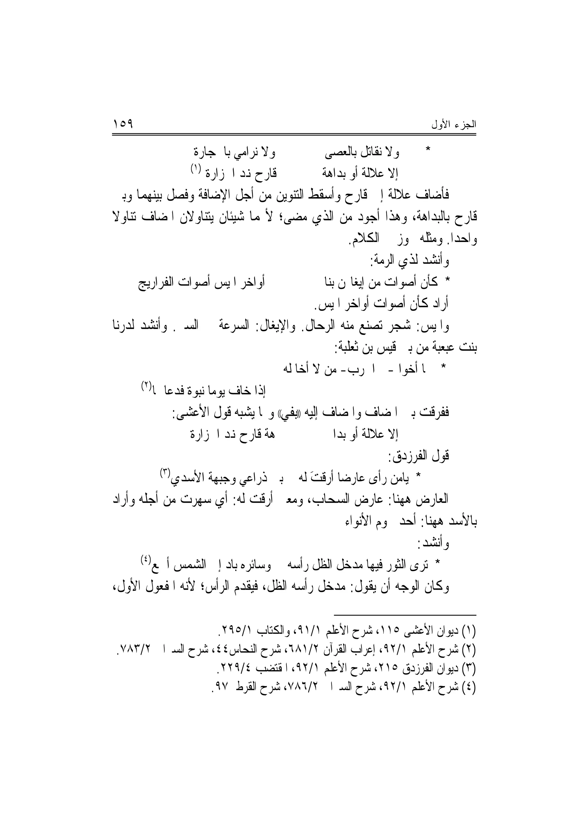 ‫٩٥١‬                                                                           ‫ﺍﻟﺠﺯﺀ ﺍﻷﻭل‬

                       ‫ﻭﻻ ﻧﺮﺍﻣﻲ ﺑﺎﳊﺠﺎﺭﺓ‬             ‫ﻭﻻ ﻧﻘﺎﺗﻞ ﺑﺎﻟﻌﺼﻰ‬
                                                    ‫‪‬‬                     ‫*‬
                      ‫)١(‬
                          ‫ﻗﺎﺭﺡ ﻬﻧﺪ ﺍﳉﺰﺍﺭﺓ‬          ‫ﺇﻻ ﻋﻼﻟﺔ ﺃﻭ ﺑﺪﺍﻫﺔ‬
‫ﻓﺄﺿﺎﻑ ﻋﻼﻟﺔ ﺇﱃ ﻗﺎﺭﺡ ﻭﺃﺳﻘﻂ ﺍﻟﺘﻨﻮﻳﻦ ﻣﻦ ﺃﺟﻞ ﺍﻹﺿﺎﻓﺔ ﻭﻓﺼﻞ ﺑﻴﻨﻬﻤﺎ ﻭﺑﲔ‬
‫ﻗﺎﺭﺡ ﺑﺎﻟﺒﺪﺍﻫﺔ، ﻭﻫﺬﺍ ﺃﺟﻮﺩ ﻣﻦ ﺍﻟﺬﻱ ﻣﻀﻰ؛ ﻷ‪‬ﻤﺎ ﺷﻴﺌﺎﻥ ﻳﺘﻨﺎﻭﻻﻥ ﺍﳌﻀﺎﻑ ﺗﻨﺎﻭﻻ‬
‫ﹰ‬
                                            ‫ﻭﺍﺣﺪ‪‬ﺍ. ﻭﻣﺜﻠﻪ ﳚﻮﺯ ﰲ ﺍﻟﻜﻼﻡ.‬
                                                 ‫ﻭﺃﻧﺸﺪ ﻟﺬﻱ ﺍﻟﺮﻣﺔ:‬
      ‫ﺃﻭﺍﺧﺮ ﺍﳌﻴﺲ ﺃﺻﻮﺍﺕ ﺍﻟﻔﺮﺍﺭﻳﺞ‬                    ‫* ﻛﺄﻥ ﺃﺻﻮﺍﺕ ﻣﻦ ﺇﻳﻐﺎﳍﻦ ﺑﻨﺎ‬
                                      ‫ﺃﺭﺍﺩ ﻛﺄﻥ ﺃﺻﻮﺍﺕ ﺃﻭﺍﺧﺮ ﺍﳌﻴﺲ.‬
‫ﻭﺍﳌﻴﺲ: ﺷﺠﺮ ﺗﺼﻨﻊ ﻣﻨﻪ ﺍﻟﺮﺣﺎﻝ. ﻭﺍﻹﻳﻐﺎﻝ: ﺍﻟﺴﺮﻋﺔ ﰲ ﺍﻟﺴﲑ. ﻭﺃﻧﺸﺪ ﻟﺪﺭﻧﺎ‬
                                           ‫ﺑﻨﺖ ﻋﺒﻌﺒﺔ ﻣﻦ ﺑﲏ ﻗﻴﺲ ﺑﻦ ﺛﻌﻠﺒﺔ:‬
                                            ‫* ﳘﺎ ﺃﺧﻮﺍ -ﰲ ﺍﳊﺮﺏ- ﻣﻦ ﻻ ﺃﺧﺎ ﻟﻪ‬
      ‫)٢(‬
            ‫ﺇﺫﺍ ﺧﺎﻑ ﻳﻮﻣﺎ ﻧﺒﻮﺓ ﻓﺪﻋﺎﳘﺎ‬
                   ‫ﹰ‬
                   ‫ﻓﻔﺮﻗﺖ ﺑﲔ ﺍﳌﻀﺎﻑ ﻭﺍﳌﻀﺎﻑ ﺇﻟﻴﻪ ))ﺑﻔﻲ(( ﻭﳑﺎ ﻳﺸﺒﻪ ﻗﻮﻝ ﺍﻷﻋﺸﻰ:‬
                      ‫ﻫﺔ ﻗﺎﺭﺡ ﻬﻧﺪ ﺍﳉﺰﺍﺭﺓ‬             ‫ﺇﻻ ﻋﻼﻟﺔ ﺃﻭ ﺑﺪﺍ‬
                                                                ‫ﻗﻮﻝ ﺍﻟﻔﺮﺯﺩﻕ:‬
             ‫)٣(‬
                   ‫ﺑﲔ ﺫﺭﺍﻋﻲ ﻭﺟﺒﻬﺔ ﺍﻷﺳﺪﻱ‬       ‫* ﻳﺎﻣﻦ ﺭﺃﻯ ﻋﺎﺭﺿ‪‬ﺎ ﺃﺭﻗﺖ ﻟﻪ‬
                                                 ‫َ‬
‫ﺍﻟﻌﺎﺭﺽ ﻫﻬﻨﺎ: ﻋﺎﺭﺽ ﺍﻟﺴﺤﺎﺏ، ﻭﻣﻌﲎ ﺃﺭﻗﺖ ﻟﻪ: ﺃﻱ ﺳﻬﺮﺕ ﻣﻦ ﺃﺟﻠﻪ ﻭﺃﺭﺍﺩ‬
                                         ‫ﺑﺎﻷﺳﺪ ﻫﻬﻨﺎ: ﺃﺣﺪ ﳒﻮﻡ ﺍﻷﻧﻮﺍﺀ‬
                                                       ‫ﻭﺃﻧﺸﺪ:‬
      ‫)٤(‬
            ‫ﻭﺳﺎﺋﺮﻩ ﺑﺎﺩ ﺇﱃ ﺍﻟﺸﻤﺲ ﺃﲨﻊ‬         ‫* ﺗﺮﻯ ﺍﻟﺜﻮﺭ ﻓﻴﻬﺎ ﻣﺪﺧﻞ ﺍﻟﻈﻞ ﺭﺃﹾﺳﻪ‬
‫ﻭﻛﺎﻥ ﺍﻟﻮﺟﻪ ﺃﻥ ﻳﻘﻮﻝ: ﻣﺪﺧﻞ ﺭﺃﺳﻪ ﺍﻟﻈﻞ، ﻓﻴﻘﺪﻡ ﺍﻟﺮﺃﺱ؛ ﻷﻧﻪ ﺍﳌﻔﻌﻮﻝ ﺍﻷﻭﻝ،‬

                   ‫)١( ﺩﻳﻮﺍﻥ ﺍﻷﻋﺸﻰ ٥١١، ﺷﺮﺡ ﺍﻷﻋﻠﻢ ١/١٩، ﻭﺍﻟﻜﺘﺎﺏ ١/٥٩٢.‬
‫)٢( ﺷﺮﺡ ﺍﻷﻋﻠﻢ ١/٢٩، ﺇﻋﺮﺍﺏ ﺍﻟﻘﺮﺁﻥ ٢/١٨٦، ﺷﺮﺡ ﺍﻟﻨﺤﺎﺱ٤٤، ﺷﺮﺡ ﺍﻟﺴﲑﺍﰲ ٢/٣٨٧.‬
                   ‫)٣( ﺩﻳﻮﺍﻥ ﺍﻟﻔﺮﺯﺩﻕ ٥١٢، ﺷﺮﺡ ﺍﻷﻋﻠﻢ ١/٢٩، ﺍﳌﻘﺘﻀﺐ ٤/٩٢٢.‬
                  ‫)٤( ﺷﺮﺡ ﺍﻷﻋﻠﻢ ١/٢٩، ﺷﺮﺡ ﺍﻟﺴﲑﺍﰲ ٢/٦٨٧، ﺷﺮﺡ ﺍﻟﻘﺮﻃﱯ٧٩.‬
 