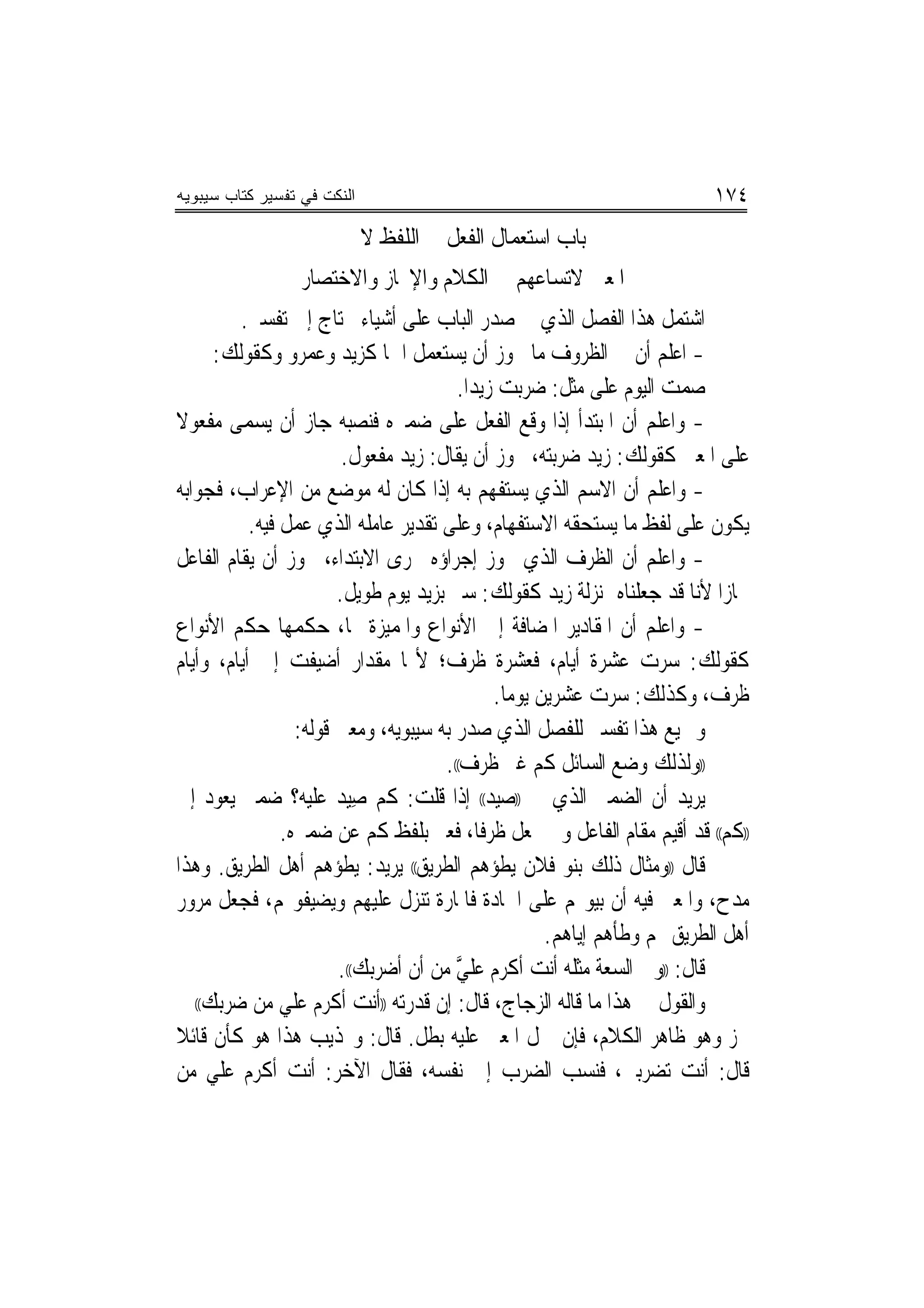 ‫ﺍﻟﻨﻜﺕ ﻓﻲ ﺘﻔﺴﻴﺭ ﻜﺘﺎﺏ ﺴﻴﺒﻭﻴﻪ‬                                                ‫٤٧١‬
                       ‫ﺑﺎﺏ ﺍﺳﺘﻌﻤﺎﻝ ﺍﻟﻔﻌﻞ ﰲ ﺍﻟﻠﻔﻆ ﻻ ﰲ‬
                  ‫ﺍﳌﻌﲎ ﻻﺗﺴﺎﻋﻬﻢ ﰲ ﺍﻟﻜﻼﻡ ﻭﺍﻹﳚﺎﺯ ﻭﺍﻻﺧﺘﺼﺎﺭ‬
         ‫ﺍﺷﺘﻤﻞ ﻫﺬﺍ ﺍﻟﻔﺼﻞ ﺍﻟﺬﻱ ﰲ ﺻﺪﺭ ﺍﻟﺒﺎﺏ ﻋﻠﻰ ﺃﺷﻴﺎﺀ ﲢﺘﺎﺝ ﺇﱃ ﺗﻔﺴﲑ.‬
     ‫- ﺍﻋﻠﻢ ﺃﻥ ﰲ ﺍﻟﻈﺮﻭﻑ ﻣﺎ ﳚﻮﺯ ﺃﻥ ﻳﺴﺘﻌﻤﻞ ﺍﲰ‪‬ﺎ ﻛﺰﻳﺪ ﻭﻋﻤﺮﻭ ﻭﻛﻘﻮﻟﻚ:‬
                                        ‫ﺻﻤﺖ ﺍﻟﻴﻮﻡ ﻋﻠﻰ ﻣﺜﻞ: ﺿﺮﺑﺖ ﺯﻳﺪ‪‬ﺍ.‬
‫- ﻭﺍﻋﻠﻢ ﺃﻥ ﺍﳌﺒﺘﺪﺃ ﺇﺫﺍ ﻭﻗﻊ ﺍﻟﻔﻌﻞ ﻋﻠﻰ ﺿﻤﲑﻩ ﻓﻨﺼﺒﻪ ﺟﺎﺯ ﺃﻥ ﻳﺴﻤﻰ ﻣﻔﻌﻮﻻ‬
‫ﹰ‬
                         ‫ﻋﻠﻰ ﺍﳌﻌﲎ ﻛﻘﻮﻟﻚ: ﺯﻳﺪ ﺿﺮﺑﺘﻪ، ﳚﻮﺯ ﺃﻥ ﻳﻘﺎﻝ: ﺯﻳﺪ ﻣﻔﻌﻮﻝ.‬
‫- ﻭﺍﻋﻠﻢ ﺃﻥ ﺍﻻﺳﻢ ﺍﻟﺬﻱ ﻳﺴﺘﻔﻬﻢ ﺑﻪ ﺇﺫﺍ ﻛﺎﻥ ﻟﻪ ﻣﻮﺿﻊ ﻣﻦ ﺍﻹﻋﺮﺍﺏ، ﻓﺠﻮﺍﺑﻪ‬
           ‫ﻳﻜﻮﻥ ﻋﻠﻰ ﻟﻔﻆ ﻣﺎ ﻳﺴﺘﺤﻘﻪ ﺍﻻﺳﺘﻔﻬﺎﻡ، ﻭﻋﻠﻰ ﺗﻘﺪﻳﺮ ﻋﺎﻣﻠﻪ ﺍﻟﺬﻱ ﻋﻤﻞ ﻓﻴﻪ.‬
‫- ﻭﺍﻋﻠﻢ ﺃﻥ ﺍﻟﻈﺮﻑ ﺍﻟﺬﻱ ﳚﻮﺯ ﺇﺟﺮﺍﺅﻩ ﳎﺮﻯ ﺍﻻﺑﺘﺪﺍﺀ، ﳚﻮﺯ ﺃﻥ ﻳﻘﺎﻡ ﺍﻟﻔﺎﻋﻞ‬
                        ‫ﳎﺎﺯﺍ ﻷﻧﺎ ﻗﺪ ﺟﻌﻠﻨﺎﻩ ﲟﻨ‪‬ﺰﻟﺔ ﺯﻳﺪ ﻛﻘﻮﻟﻚ: ﺳﲑ ﺑﺰﻳﺪ ﻳﻮﻡ ﻃﻮﻳﻞ.‬
                                                                            ‫‪‬‬
‫- ﻭﺍﻋﻠﻢ ﺃﻥ ﺍﳌﻘﺎﺩﻳﺮ ﺍﳌﻀﺎﻓﺔ ﺇﱃ ﺍﻷﻧﻮﺍﻉ ﻭﺍﳌﻤﻴﺰﺓ ‪‬ﺎ، ﺣﻜﻤﻬﺎ ﺣﻜﻢ ﺍﻷﻧﻮﺍﻉ‬
‫ﻛﻘﻮﻟﻚ: ﺳﺮﺕ ﻋﺸﺮﺓ ﺃﻳﺎﻡ، ﻓﻌﺸﺮﺓ ﻇﺮﻑ؛ ﻷ‪‬ﺎ ﻣﻘﺪﺍﺭ ﺃﺿﻴﻔﺖ ﺇﱃ ﺃﻳﺎﻡ، ﻭﺃﻳﺎﻡ‬
                                              ‫ﻇﺮﻑ، ﻭﻛﺬﻟﻚ: ﺳﺮﺕ ﻋﺸﺮﻳﻦ ﻳﻮﻣﺎ.‬
                                                ‫‪‬‬
                  ‫ﻭﲨﻴﻊ ﻫﺬﺍ ﺗﻔﺴﲑ ﻟﻠﻔﺼﻞ ﺍﻟﺬﻱ ﺻﺪﺭ ﺑﻪ ﺳﻴﺒﻮﻳﻪ، ﻭﻣﻌﲎ ﻗﻮﻟﻪ:‬
                                      ‫))ﻭﻟﺬﻟﻚ ﻭﺿﻊ ﺍﻟﺴﺎﺋﻞ ﻛﻢ ﻏﲑ ﻇﺮﻑ((.‬
‫ﻳﺮﻳﺪ ﺃﻥ ﺍﻟﻀﻤﲑ ﺍﻟﺬﻱ ﰲ ))ﺻﻴﺪ(( ﺇﺫﺍ ﻗﻠﺖ: ﻛﻢ ﺻﻴﺪ ﻋﻠﻴﻪ؟ ﺿﻤﲑ ﻳﻌﻮﺩ ﺇﱃ‬
                           ‫ِ‬
                ‫))ﻛﻢ(( ﻗﺪ ﺃﻗﻴﻢ ﻣﻘﺎﻡ ﺍﻟﻔﺎﻋﻞ ﻭﱂ ﳚﻌﻞ ﻇﺮﻓﺎ، ﻓﻌﱪ ﺑﻠﻔﻆ ﻛﻢ ﻋﻦ ﺿﻤﲑﻩ.‬
                                            ‫ﹰ‬
‫ﻗﺎﻝ ))ﻭﻣﺜﺎﻝ ﺫﻟﻚ ﺑﻨﻮ ﻓﻼﻥ ﻳﻄﺆﻫﻢ ﺍﻟﻄﺮﻳﻖ(( ﻳﺮﻳﺪ: ﻳﻄﺆﻫﻢ ﺃﻫﻞ ﺍﻟﻄﺮﻳﻖ. ﻭﻫﺬﺍ‬
‫ﻣﺪﺡ، ﻭﺍﳌﻌﲎ ﻓﻴﻪ ﺃﻥ ﺑﻴﻮ‪‬ﻢ ﻋﻠﻰ ﺍﳉﺎﺩﺓ ﻓﺎﳌﺎﺭﺓ ﺗ‪‬ﻨﺰﻝ ﻋﻠﻴﻬﻢ ﻭﻳﻀﻴﻔﻮ‪‬ﻢ، ﻓﺠﻌﻞ ﻣﺮﻭﺭ‬
                                                     ‫ﺃﻫﻞ ﺍﻟﻄﺮﻳﻖ ‪‬ﻢ ﻭﻃﺄﻫﻢ ﺇﻳﺎﻫﻢ.‬
                        ‫ﻗﺎﻝ: ))ﻭﰲ ﺍﻟﺴﻌﺔ ﻣﺜﻠﻪ ﺃﻧﺖ ﺃﻛﺮﻡ ﻋﻠﻲ ﻣﻦ ﺃﻥ ﺃﺿﺮﺑﻚ((.‬
                                        ‫ﱠ‬
‫ﻭﺍﻟﻘﻮﻝ ﰲ ﻫﺬﺍ ﻣﺎ ﻗﺎﻟﻪ ﺍﻟﺰﺟﺎﺝ، ﻗﺎﻝ: ﺇﻥ ﻗﺪﺭﺗﻪ ))ﺃﻧﺖ ﺃﻛﺮﻡ ﻋﻠﻲ ﻣﻦ ﺿﺮﺑﻚ(( ﱂ‬
‫ﳚﺰ ﻭﻫﻮ ﻇﺎﻫﺮ ﺍﻟﻜﻼﻡ، ﻓﺈﻥ ﲪﻞ ﺍﳌﻌﲎ ﻋﻠﻴﻪ ﺑﻄﻞ. ﻗﺎﻝ: ﻭ‪‬ﺬﻳﺐ ﻫﺬﺍ ﻫﻮ ﻛﺄﻥ ﻗﺎﺋﻼ‬
‫ﻗﺎﻝ: ﺃﻧﺖ ﺗﻀﺮﺑﲏ، ﻓﻨﺴﺐ ﺍﻟﻀﺮﺏ ﺇﱃ ﻧﻔﺴﻪ، ﻓﻘﺎﻝ ﺍﻵﺧﺮ: ﺃﻧﺖ ﺃﻛﺮﻡ ﻋﻠﻲ ﻣﻦ‬
 