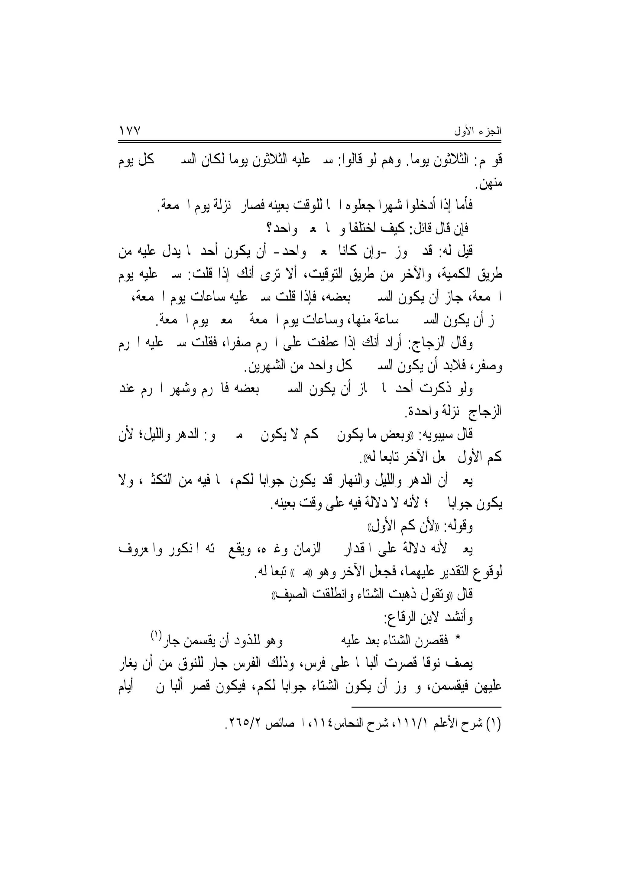 ‫٧٧١‬                                                                      ‫ﺍﻟﺠﺯﺀ ﺍﻷﻭل‬

‫ﻗﻮﳍﻢ: ﺍﻟﺜﻼﺛﻮﻥ ﻳﻮﻣﺎ. ﻭﻫﻢ ﻟﻮ ﻗﺎﻟﻮﺍ: ﺳﲑ ﻋﻠﻴﻪ ﺍﻟﺜﻼﺛﻮﻥ ﻳﻮﻣﺎ ﻟﻜﺎﻥ ﺍﻟﺴﲑ ﰲ ﻛﻞ ﻳﻮﻡ‬
                         ‫‪‬‬                                        ‫‪‬‬
                                                                               ‫ﻣﻨﻬﻦ.‬
        ‫ﻓﺄﻣﺎ ﺇﺫﺍ ﺃﺩﺧﻠﻮﺍ ﺷﻬﺮﺍ ﺟﻌﻠﻮﻩ ﺍﲰ‪‬ﺎ ﻟﻠﻮﻗﺖ ﺑﻌﻴﻨﻪ ﻓﺼﺎﺭ ﲟﻨ‪‬ﺰﻟﺔ ﻳﻮﻡ ﺍﳉﻤﻌﺔ.‬
                                                           ‫‪‬‬
                                ‫ﻓﺈﻥ ﻗﺎﻝ ﻗﺎﺋﻞ: ﻛﻴﻒ ﺍﺧﺘﻠﻔﺎ ﻭﳘﺎ ﲟﻌﲎ ﻭﺍﺣﺪ؟‬
‫ﻗﻴﻞ ﻟﻪ: ﻗﺪ ﳚﻮﺯ -ﻭﺇﻥ ﻛﺎﻧﺎ ﲟﻌﲎ ﻭﺍﺣﺪ- ﺃﻥ ﻳﻜﻮﻥ ﺃﺣﺪﳘﺎ ﻳﺪﻝ ﻋﻠﻴﻪ ﻣﻦ‬
‫ﻃﺮﻳﻖ ﺍﻟﻜﻤﻴﺔ، ﻭﺍﻵﺧﺮ ﻣﻦ ﻃﺮﻳﻖ ﺍﻟﺘﻮﻗﻴﺖ، ﺃﻻ ﺗﺮﻯ ﺃﻧﻚ ﺇﺫﺍ ﻗﻠﺖ: ﺳﲑ ﻋﻠﻴﻪ ﻳﻮﻡ‬
‫ﺍﳉﻤﻌﺔ، ﺟﺎﺯ ﺃﻥ ﻳﻜﻮﻥ ﺍﻟﺴﲑ ﰲ ﺑﻌﻀﻪ، ﻓﺈﺫﺍ ﻗﻠﺖ ﺳﲑ ﻋﻠﻴﻪ ﺳﺎﻋﺎﺕ ﻳﻮﻡ ﺍﳉﻤﻌﺔ، ﱂ‬
        ‫ﳚﺰ ﺃﻥ ﻳﻜﻮﻥ ﺍﻟﺴﲑ ﰲ ﺳﺎﻋﺔ ﻣﻨﻬﺎ، ﻭﺳﺎﻋﺎﺕ ﻳﻮﻡ ﺍﳉﻤﻌﺔ ﰲ ﻣﻌﲎ ﻳﻮﻡ ﺍﳉﻤﻌﺔ.‬
‫ﻭﻗﺎﻝ ﺍﻟﺰﺟﺎﺝ: ﺃﺭﺍﺩ ﺃﻧﻚ ﺇﺫﺍ ﻋﻄﻔﺖ ﻋﻠﻰ ﺍﶈﺮﻡ ﺻﻔﺮﺍ، ﻓﻘﻠﺖ ﺳﲑ ﻋﻠﻴﻪ ﺍﶈﺮﻡ‬
                        ‫‪‬‬
                           ‫ﻭﺻﻔﺮ، ﻓﻼﺑﺪ ﺃﻥ ﻳﻜﻮﻥ ﺍﻟﺴﲑ ﰲ ﻛﻞ ﻭﺍﺣﺪ ﻣﻦ ﺍﻟﺸﻬﺮﻳﻦ.‬
‫ﻭﻟﻮ ﺫﻛﺮﺕ ﺃﺣﺪﳘﺎ ﳉﺎﺯ ﺃﻥ ﻳﻜﻮﻥ ﺍﻟﺴﲑ ﰲ ﺑﻌﻀﻪ ﻓﺎﶈﺮﻡ ﻭﺷﻬﺮ ﺍﶈﺮﻡ ﻋﻨﺪ‬
                                                                ‫ﺍﻟﺰﺟﺎﺝ ﲟﻨ‪‬ﺰﻟﺔ ﻭﺍﺣﺪﺓ.‬
‫ﻗﺎﻝ ﺳﻴﺒﻮﻳﻪ: ))ﻭﺑﻌﺾ ﻣﺎ ﻳﻜﻮﻥ ﰲ ﻛﻢ ﻻ ﻳﻜﻮﻥ ﰲ ﻣﱴ ﳓﻮ: ﺍﻟﺪﻫﺮ ﻭﺍﻟﻠﻴﻞ؛ ﻷﻥ‬
                                                    ‫ﻛﻢ ﺍﻷﻭﻝ ﳚﻌﻞ ﺍﻵﺧﺮ ﺗﺎﺑﻌﺎ ﻟﻪ((.‬
                                                           ‫‪‬‬
‫ﻳﻌﲏ ﺃﻥ ﺍﻟﺪﻫﺮ ﻭﺍﻟﻠﻴﻞ ﻭﺍﻟﻨﻬﺎﺭ ﻗﺪ ﻳﻜﻮﻥ ﺟﻮﺍﺑﺎ ﻟﻜﻢ، ﳌﺎ ﻓﻴﻪ ﻣﻦ ﺍﻟﺘﻜﺜﲑ، ﻭﻻ‬
                                 ‫ﻳﻜﻮﻥ ﺟﻮﺍﺑﺎ ﳌﱴ؛ ﻷﻧﻪ ﻻ ﺩﻻﻟﺔ ﻓﻴﻪ ﻋﻠﻰ ﻭﻗﺖ ﺑﻌﻴﻨﻪ.‬
                                                       ‫ﻭﻗﻮﻟﻪ: ))ﻷﻥ ﻛﻢ ﺍﻷﻭﻝ((‬

‫ﻳﻌﲏ ﻷﻧﻪ ﺩﻻﻟﺔ ﻋﻠﻰ ﺍﳌﻘﺪﺍﺭ ﰲ ﺍﻟﺰﻣﺎﻥ ﻭﻏﲑﻩ، ﻭﻳﻘﻊ ﲢﺘﻪ ﺍﳌﻨﻜﻮﺭ ﻭﺍﳌﻌﺮﻭﻑ‬
                             ‫ﻟﻮﻗﻮﻉ ﺍﻟﺘﻘﺪﻳﺮ ﻋﻠﻴﻬﻤﺎ، ﻓﺠﻌﻞ ﺍﻵﺧﺮ ﻭﻫﻮ ))ﻣﱴ(( ﺗﺒﻌﺎ ﻟﻪ.‬
                                 ‫ﻗﺎﻝ ))ﻭﺗﻘﻮﻝ ﺫﻫﺒﺖ ﺍﻟﺸﺘﺎﺀ ﻭﺍﻧﻄﻠﻘﺖ ﺍﻟﺼﻴﻒ((‬

                                                           ‫ﻭﺃﻧﺸﺪ ﻻﺑﻦ ﺍﻟﺮﻗﺎﻉ:‬
       ‫)١(‬
             ‫ﻭﻫﻮ ﻟﻠﺬﻭﺩ ﺃﻥ ﻳﻘﺴﻤﻦ ﺟﺎﺭ‬             ‫* ﻓﻘﺼﺮﻥ ﺍﻟﺸﺘﺎﺀ ﺑﻌﺪ ﻋﻠﻴﻪ‬
‫ﻳﺼﻒ ﻧﻮﻗﺎ ﻗﺼﺮﺕ ﺃﻟﺒﺎ‪‬ﺎ ﻋﻠﻰ ﻓﺮﺱ، ﻭﺫﻟﻚ ﺍﻟﻔﺮﺱ ﺟﺎﺭ ﻟﻠﻨﻮﻕ ﻣﻦ ﺃﻥ ﻳﻐﺎﺭ‬
                                                        ‫ﹰ‬
‫ﻋﻠﻴﻬﻦ ﻓﻴﻘﺴﻤﻦ، ﻭﳚﻮﺯ ﺃﻥ ﻳﻜﻮﻥ ﺍﻟﺸﺘﺎﺀ ﺟﻮﺍ‪‬ﺑﺎ ﻟﻜﻢ، ﻓﻴﻜﻮﻥ ﻗﺼﺮ ﺃﻟﺒﺎ‪‬ﻦ ﰲ ﺃﻳﺎﻡ‬

                        ‫)١( ﺷﺮﺡ ﺍﻷﻋﻠﻢ ١/١١١، ﺷﺮﺡ ﺍﻟﻨﺤﺎﺱ٤١١، ﺍﳋﺼﺎﺋﺺ ٢/٥٦٢.‬
 