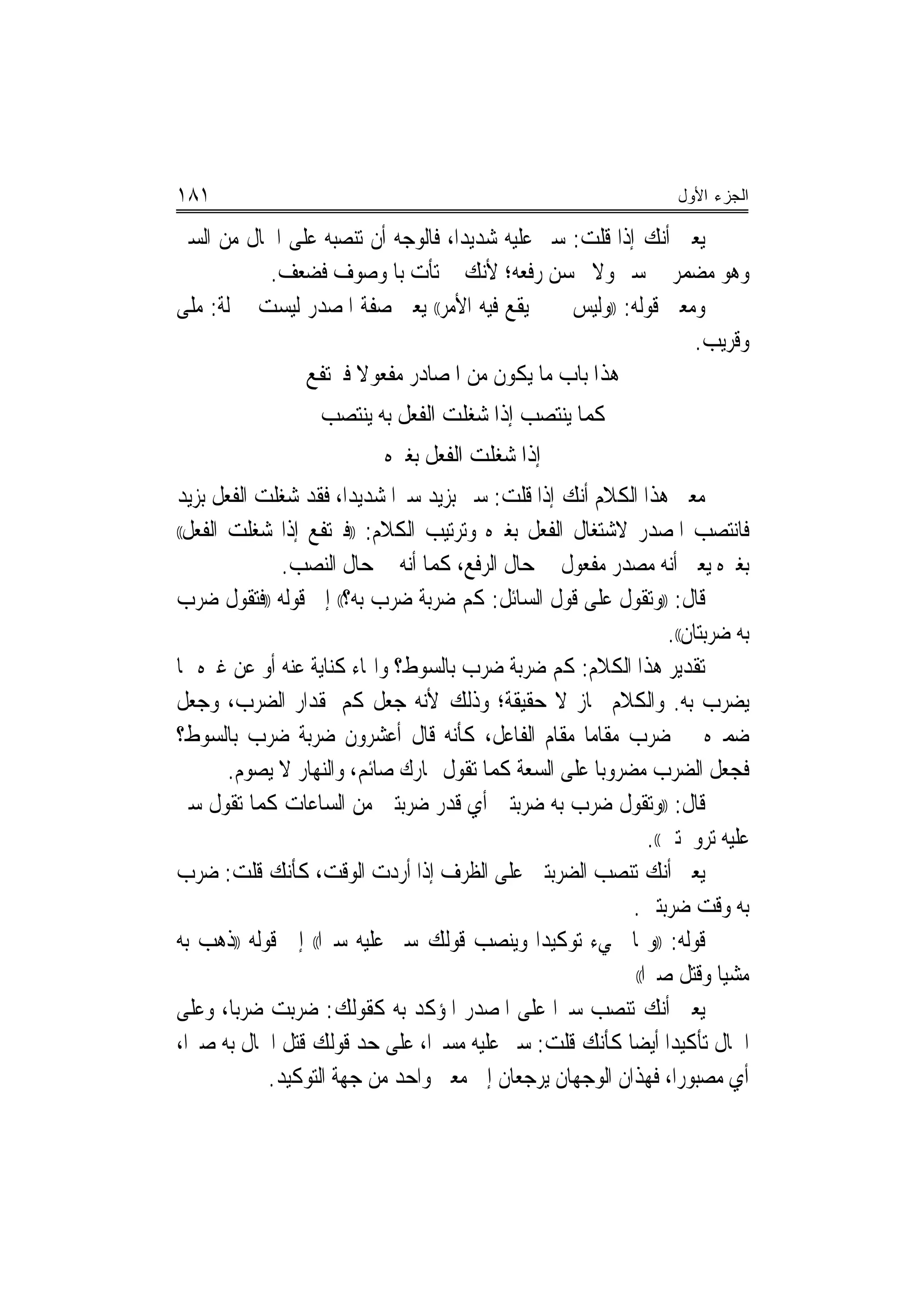 ‫١٨١‬                                                                  ‫ﺍﻟﺠﺯﺀ ﺍﻷﻭل‬

‫ﻳﻌﲏ ﺃﻧﻚ ﺇﺫﺍ ﻗﻠﺖ: ﺳﲑ ﻋﻠﻴﻪ ﺷﺪﻳﺪﺍ، ﻓﺎﻟﻮﺟﻪ ﺃﻥ ﺗﻨﺼﺒﻪ ﻋﻠﻰ ﺍﳊﺎﻝ ﻣﻦ ﺍﻟﺴﲑ‬
                                   ‫‪‬‬
           ‫ﻭﻫﻮ ﻣﻀﻤﺮ ﰲ ﺳﲑ ﻭﻻ ﳛﺴﻦ ﺭﻓﻌﻪ؛ ﻷﻧﻚ ﱂ ﺗﺄﺕ ﺑﺎﳌﻮﺻﻮﻑ ﻓﻀﻌﻒ.‬
‫ﻭﻣﻌﲎ ﻗﻮﻟﻪ: ))ﻭﻟﻴﺲ ﲝﲔ ﻳﻘﻊ ﻓﻴﻪ ﺍﻷﻣﺮ(( ﻳﻌﲏ ﺻﻔﺔ ﺍﳌﺼﺪﺭ ﻟﻴﺴﺖ ﲟﱰﻟﺔ: ﻣﻠﻰ‬
                                                               ‫ﻭﻗﺮﻳﺐ.‬
               ‫ﻫﺬﺍ ﺑﺎﺏ ﻣﺎ ﻳﻜﻮﻥ ﻣﻦ ﺍﳌﺼﺎﺩﺭ ﻣﻔﻌﻮﻻ ﻓﲑﺗﻔﻊ‬
                     ‫ﹰ‬
                   ‫ﻛﻤﺎ ﻳﻨﺘﺼﺐ ﺇﺫﺍ ﺷﻐﻠﺖ ﺍﻟﻔﻌﻞ ﺑﻪ ﻳﻨﺘﺼﺐ‬
                            ‫ﺇﺫﺍ ﺷﻐﻠﺖ ﺍﻟﻔﻌﻞ ﺑﻐﲑﻩ‬
‫ﻣﻌﲎ ﻫﺬﺍ ﺍﻟﻜﻼﻡ ﺃﻧﻚ ﺇﺫﺍ ﻗﻠﺖ: ﺳﲑ ﺑﺰﻳﺪ ﺳﲑﺍ ﺷﺪﻳﺪﺍ، ﻓﻘﺪ ﺷﻐﻠﺖ ﺍﻟﻔﻌﻞ ﺑﺰﻳﺪ‬
                        ‫‪‬‬    ‫‪‬‬
‫ﻓﺎﻧﺘﺼﺐ ﺍﳌﺼﺪﺭ ﻻﺷﺘﻐﺎﻝ ﺍﻟﻔﻌﻞ ﺑﻐﲑﻩ ﻭﺗﺮﺗﻴﺐ ﺍﻟﻜﻼﻡ: ))ﻓﲑﺗﻔﻊ ﺇﺫﺍ ﺷﻐﻠﺖ ﺍﻟﻔﻌﻞ((‬

              ‫ﺑﻐﲑﻩ ﻳﻌﲏ ﺃﻧﻪ ﻣﺼﺪﺭ ﻣﻔﻌﻮﻝ ﰲ ﺣﺎﻝ ﺍﻟﺮﻓﻊ، ﻛﻤﺎ ﺃﻧﻪ ﰲ ﺣﺎﻝ ﺍﻟﻨﺼﺐ.‬
‫ﻗﺎﻝ: ))ﻭﺗﻘﻮﻝ ﻋﻠﻰ ﻗﻮﻝ ﺍﻟﺴﺎﺋﻞ: ﻛﻢ ﺿﺮﺑﺔ ﺿﺮﺏ ﺑﻪ؟(( ﺇﱃ ﻗﻮﻟﻪ ))ﻓﺘﻘﻮﻝ ﺿﺮﺏ‬
                                                                   ‫ﺑﻪ ﺿﺮﺑﺘﺎﻥ((.‬
‫ﺗﻘﺪﻳﺮ ﻫﺬﺍ ﺍﻟﻜﻼﻡ: ﻛﻢ ﺿﺮﺑﺔ ﺿﺮﺏ ﺑﺎﻟﺴﻮﻁ؟ ﻭﺍﳍﺎﺀ ﻛﻨﺎﻳﺔ ﻋﻨﻪ ﺃﻭ ﻋﻦ ﻏﲑﻩ ﳑﺎ‬
‫ﻳﻀﺮﺏ ﺑﻪ. ﻭﺍﻟﻜﻼﻡ ﳎﺎﺯ ﻻ ﺣﻘﻴﻘﺔ؛ ﻭﺫﻟﻚ ﻷﻧﻪ ﺟﻌﻞ ﻛﻢ ﳌﻘﺪﺍﺭ ﺍﻟﻀﺮﺏ، ﻭﺟﻌﻞ‬
‫ﺿﻤﲑﻩ ﰲ ﺿﺮﺏ ﻣﻘﺎﻣﺎ ﻣﻘﺎﻡ ﺍﻟﻔﺎﻋﻞ، ﻛﺄﻧﻪ ﻗﺎﻝ ﺃﻋﺸﺮﻭﻥ ﺿﺮﺑﺔ ﺿﺮﺏ ﺑﺎﻟﺴﻮﻁ؟‬
                                                     ‫‪‬‬
        ‫ﻓﺠﻌﻞ ﺍﻟﻀﺮﺏ ﻣﻀﺮﻭ‪‬ﺑﺎ ﻋﻠﻰ ﺍﻟﺴﻌﺔ ﻛﻤﺎ ﺗﻘﻮﻝ ‪‬ﺎﺭﻙ ﺻﺎﺋﻢ، ﻭﺍﻟﻨﻬﺎﺭ ﻻ ﻳﺼﻮﻡ.‬
‫ﻗﺎﻝ: ))ﻭﺗﻘﻮﻝ ﺿﺮﺏ ﺑﻪ ﺿﺮﺑﺘﲔ ﺃﻱ ﻗﺪﺭ ﺿﺮﺑﺘﲔ ﻣﻦ ﺍﻟﺴﺎﻋﺎﺕ ﻛﻤﺎ ﺗﻘﻮﻝ ﺳﲑ‬
                                                               ‫ﻋﻠﻴﻪ ﺗﺮﻭﳛﺘﲔ((.‬
‫ﻳﻌﲏ ﺃﻧﻚ ﺗﻨﺼﺐ ﺍﻟﻀﺮﺑﺘﲔ ﻋﻠﻰ ﺍﻟﻈﺮﻑ ﺇﺫﺍ ﺃﺭﺩﺕ ﺍﻟﻮﻗﺖ، ﻛﺄﻧﻚ ﻗﻠﺖ: ﺿﺮﺏ‬
                                                            ‫ﺑﻪ ﻭﻗﺖ ﺿﺮﺑﺘﲔ.‬
‫ﻗﻮﻟﻪ: ))ﻭﳑﺎ ﳚﻲﺀ ﺗﻮﻛﻴﺪﺍ ﻭﻳﻨﺼﺐ ﻗﻮﻟﻚ ﺳﲑ ﻋﻠﻴﻪ ﺳﲑﺍ(( ﺇﱃ ﻗﻮﻟﻪ ))ﺫﻫﺐ ﺑﻪ‬
                    ‫‪‬‬                          ‫‪‬‬
                                                            ‫ﻣﺸﻴﺎ ﻭﻗﺘﻞ ﺻﱪﺍ((‬
                                                               ‫‪‬‬           ‫‪‬‬
‫ﻳﻌﲏ ﺃﻧﻚ ﺗﻨﺼﺐ ﺳﲑﺍ ﻋﻠﻰ ﺍﳌﺼﺪﺭ ﺍﳌﺆﻛﺪ ﺑﻪ ﻛﻘﻮﻟﻚ: ﺿﺮﺑﺖ ﺿﺮ‪‬ﺑﺎ، ﻭﻋﻠﻰ‬
                                                  ‫‪‬‬
‫ﺍﳊﺎﻝ ﺗﺄﻛﻴﺪ‪‬ﺍ ﺃﻳﻀ‪‬ﺎ ﻛﺄﻧﻚ ﻗﻠﺖ: ﺳﲑ ﻋﻠﻴﻪ ﻣﺴﲑﺍ، ﻋﻠﻰ ﺣﺪ ﻗﻮﻟﻚ ﻗﺘﻞ ﺍﳊﺎﻝ ﺑﻪ ﺻﱪﺍ،‬
   ‫‪‬‬                             ‫‪‬‬
            ‫ﺃﻱ ﻣﺼﺒﻮﺭﺍ، ﻓﻬﺬﺍﻥ ﺍﻟﻮﺟﻬﺎﻥ ﻳﺮﺟﻌﺎﻥ ﺇﱃ ﻣﻌﲎ ﻭﺍﺣﺪ ﻣﻦ ﺟﻬﺔ ﺍﻟﺘﻮﻛﻴﺪ.‬
 