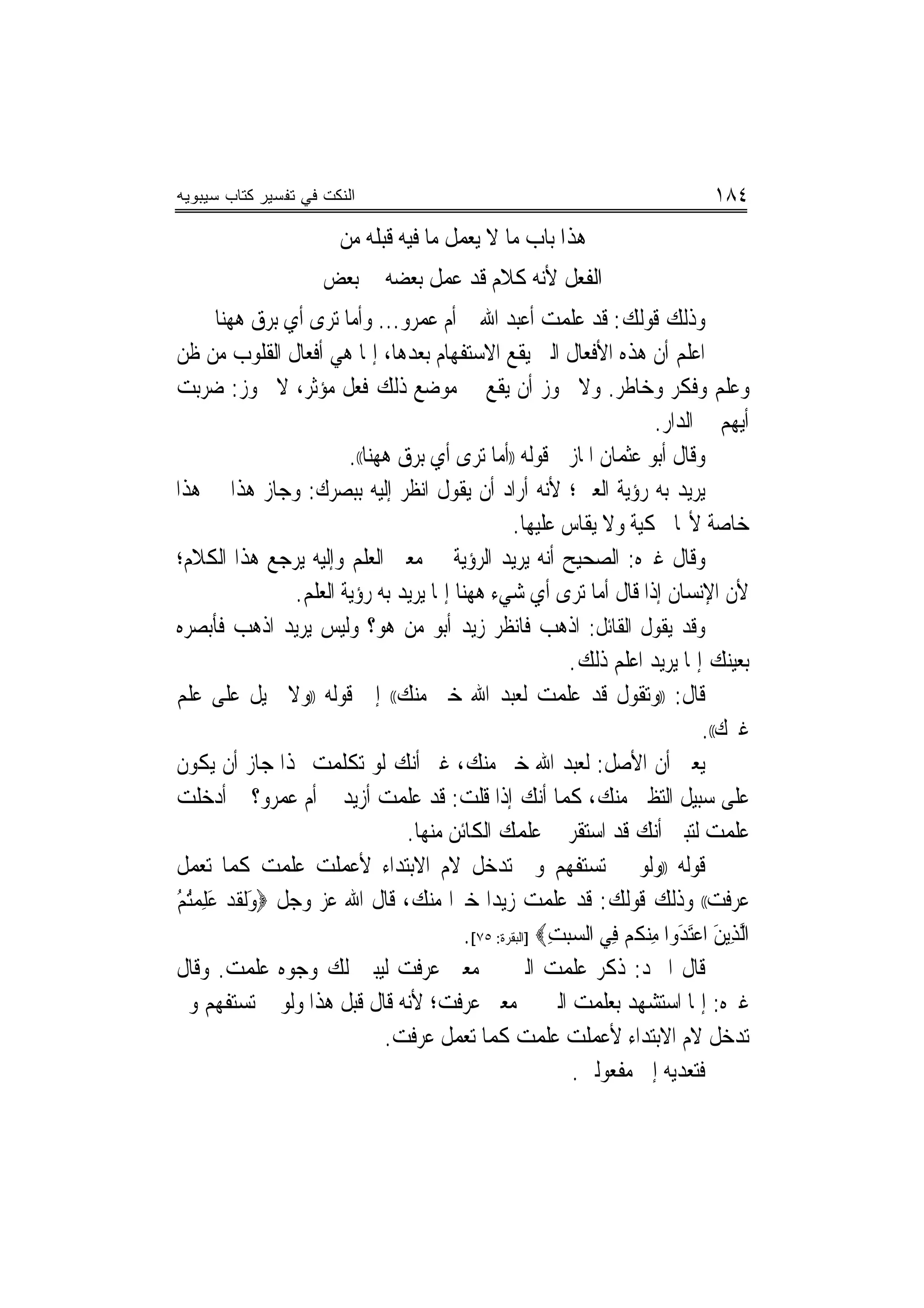‫ﺍﻟﻨﻜﺕ ﻓﻲ ﺘﻔﺴﻴﺭ ﻜﺘﺎﺏ ﺴﻴﺒﻭﻴﻪ‬                                                        ‫٤٨١‬
                         ‫ﻫﺬﺍ ﺑﺎﺏ ﻣﺎ ﻻ ﻳﻌﻤﻞ ﻣﺎ ﻓﻴﻪ ﻗﺒﻠﻪ ﻣﻦ‬
                      ‫ﺍﻟﻔﻌﻞ ﻷﻧﻪ ﻛﻼﻡ ﻗﺪ ﻋﻤﻞ ﺑﻌﻀﻪ ﰲ ﺑﻌﺾ‬
        ‫ﻭﺫﻟﻚ ﻗﻮﻟﻚ: ﻗﺪ ﻋﻠﻤﺖ ﺃﻋﺒﺪ ﺍﷲ ﰒ ﺃﻡ ﻋﻤﺮﻭ... ﻭﺃﻣﺎ ﺗﺮﻯ ﺃﻱ ﺑﺮﻕ ﻫﻬﻨﺎ‬
‫ﺍﻋﻠﻢ ﺃﻥ ﻫﺬﻩ ﺍﻷﻓﻌﺎﻝ ﺍﻟﱵ ﻳﻘﻊ ﺍﻻﺳﺘﻔﻬﺎﻡ ﺑﻌﺪﻫﺎ، ﺇﳕﺎ ﻫﻲ ﺃﻓﻌﺎﻝ ﺍﻟﻘﻠﻮﺏ ﻣﻦ ﻇﻦ‬
‫ﻭﻋﻠﻢ ﻭﻓﻜﺮ ﻭﺧﺎﻃﺮ. ﻭﻻ ﳚﻮﺯ ﺃﻥ ﻳﻘﻊ ﰲ ﻣﻮﺿﻊ ﺫﻟﻚ ﻓﻌﻞ ﻣﺆﺛﺮ، ﻻ ﳚﻮﺯ: ﺿﺮﺑﺖ‬
                                                                         ‫ﺃﻳﻬﻢ ﰲ ﺍﻟﺪﺍﺭ.‬
                          ‫ﻭﻗﺎﻝ ﺃﺑﻮ ﻋﺜﻤﺎﻥ ﺍﳌﺎﺯﱐ ﻗﻮﻟﻪ ))ﺃﻣﺎ ﺗﺮﻯ ﺃﻱ ﺑﺮﻕ ﻫﻬﻨﺎ((.‬
‫ﻳﺮﻳﺪ ﺑﻪ ﺭﺅﻳﺔ ﺍﻟﻌﲔ؛ ﻷﻧﻪ ﺃﺭﺍﺩ ﺃﻥ ﻳﻘﻮﻝ ﺍﻧﻈﺮ ﺇﻟﻴﻪ ﺑﺒﺼﺮﻙ: ﻭﺟﺎﺯ ﻫﺬﺍ ﰲ ﻫﺬﺍ‬
                                                   ‫ﺧﺎﺻﺔ ﻷ‪‬ﺎ ﳏﻜﻴﺔ ﻭﻻ ﻳﻘﺎﺱ ﻋﻠﻴﻬﺎ.‬
‫ﻭﻗﺎﻝ ﻏﲑﻩ: ﺍﻟﺼﺤﻴﺢ ﺃﻧﻪ ﻳﺮﻳﺪ ﺍﻟﺮﺅﻳﺔ ﰲ ﻣﻌﲎ ﺍﻟﻌﻠﻢ ﻭﺇﻟﻴﻪ ﻳﺮﺟﻊ ﻫﺬﺍ ﺍﻟﻜﻼﻡ؛‬
                  ‫ﻷﻥ ﺍﻹﻧﺴﺎﻥ ﺇﺫﺍ ﻗﺎﻝ ﺃﻣﺎ ﺗﺮﻯ ﺃﻱ ﺷﻲﺀ ﻫﻬﻨﺎ ﺇﳕﺎ ﻳﺮﻳﺪ ﺑﻪ ﺭﺅﻳﺔ ﺍﻟﻌﻠﻢ.‬
‫ﻭﻗﺪ ﻳﻘﻮﻝ ﺍﻟﻘﺎﺋﻞ: ﺍﺫﻫﺐ ﻓﺎﻧﻈﺮ ﺯﻳﺪ ﺃﺑﻮ ﻣﻦ ﻫﻮ؟ ﻭﻟﻴﺲ ﻳﺮﻳﺪ ﺍﺫﻫﺐ ﻓﺄﺑﺼﺮﻩ‬
                                                             ‫ﺑﻌﻴﻨﻚ ﺇﳕﺎ ﻳﺮﻳﺪ ﺍﻋﻠﻢ ﺫﻟﻚ.‬
‫ﻗﺎﻝ: ))ﻭﺗﻘﻮﻝ ﻗﺪ ﻋﻠﻤﺖ ﻟﻌﺒﺪ ﺍﷲ ﺧﲑ ﻣﻨﻚ(( ﺇﱃ ﻗﻮﻟﻪ ))ﻭﻻ ﲢﻴﻞ ﻋﻠﻰ ﻋﻠﻢ‬
                                                                                ‫ﻏﲑﻙ((.‬
‫ﻳﻌﲏ ﺃﻥ ﺍﻷﺻﻞ: ﻟﻌﺒﺪ ﺍﷲ ﺧﲑ ﻣﻨﻚ، ﻏﲑ ﺃﻧﻚ ﻟﻮ ﺗﻜﻠﻤﺖ ‪‬ﺬﺍ ﺟﺎﺯ ﺃﻥ ﻳﻜﻮﻥ‬
‫ﻋﻠﻰ ﺳﺒﻴﻞ ﺍﻟﺘﻈﲏ ﻣﻨﻚ، ﻛﻤﺎ ﺃﻧﻚ ﺇﺫﺍ ﻗﻠﺖ: ﻗﺪ ﻋﻠﻤﺖ ﺃﺯﻳﺪ ﰒ ﺃﻡ ﻋﻤﺮﻭ؟ ﰒ ﺃﺩﺧﻠﺖ‬
                                   ‫ﻋﻠﻤﺖ ﻟﺘﺒﲔ ﺃﻧﻚ ﻗﺪ ﺍﺳﺘﻘﺮ ﰲ ﻋﻠﻤﻚ ﺍﻟﻜﺎﺋﻦ ﻣﻨﻬﺎ.‬
‫ﻗﻮﻟﻪ ))ﻭﻟﻮ ﱂ ﺗﺴﺘﻔﻬﻢ ﻭﱂ ﺗﺪﺧﻞ ﻻﻡ ﺍﻻﺑﺘﺪﺍﺀ ﻷﻋﻤﻠﺖ ﻋﻠﻤﺖ ﻛﻤﺎ ﺗﻌﻤﻞ‬
‫ﻋﺮﻓﺖ(( ﻭﺫﻟﻚ ﻗﻮﻟﻚ: ﻗﺪ ﻋﻠﻤﺖ ﺯﻳ ‪‬ﺍ ﺧﲑﺍ ﻣﻨﻚ، ﻗﺎﻝ ﺍﷲ ﻋﺰ ﻭﺟﻞ ‪‬ﻭﹶﻟﻘﺪ ﻋﻠﻤﺘﻢ‬
‫َ ﹶ ‪ُ ُ ِ َ ‬‬                                 ‫ﺪ‬
                                           ‫ﺍﱠﻟﺬﻳﻦ ﺍﻋَﺘﺪﻭﺍ ﻣﻨﻜﻢ ﻓﻲ ﺍﻟﺴ ‪‬ﺒﺖ‪] ‬ﺍﻟﺒﻘﺮﺓ: ٥٧[.‬
                                                          ‫ِ َ ‪ ِ َ ‬ﹸ‪ِ  ِ ‬‬
‫ﻗﺎﻝ ﺍﳌﱪﺩ: ﺫﻛﺮ ﻋﻠﻤﺖ ﺍﻟﱵ ﰲ ﻣﻌﲎ ﻋﺮﻓﺖ ﻟﻴﺒﲔ ﻟﻚ ﻭﺟﻮﻩ ﻋﻠﻤﺖ. ﻭﻗﺎﻝ‬
‫ﻏﲑﻩ: ﺇﳕﺎ ﺍﺳﺘﺸﻬﺪ ﺑﻌﻠﻤﺖ ﺍﻟﱵ ﰲ ﻣﻌﲎ ﻋﺮﻓﺖ؛ ﻷﻧﻪ ﻗﺎﻝ ﻗﺒﻞ ﻫﺬﺍ ﻭﻟﻮ ﱂ ﺗﺴﺘﻔﻬﻢ ﻭﱂ‬
                                ‫ﺗﺪﺧﻞ ﻻﻡ ﺍﻻﺑﺘﺪﺍﺀ ﻷﻋﻤﻠﺖ ﻋﻠﻤﺖ ﻛﻤﺎ ﺗﻌﻤﻞ ﻋﺮﻓﺖ.‬
                                                              ‫ﻓﺘﻌﺪﻳﻪ ﺇﱃ ﻣﻔﻌﻮﻟﲔ.‬
 