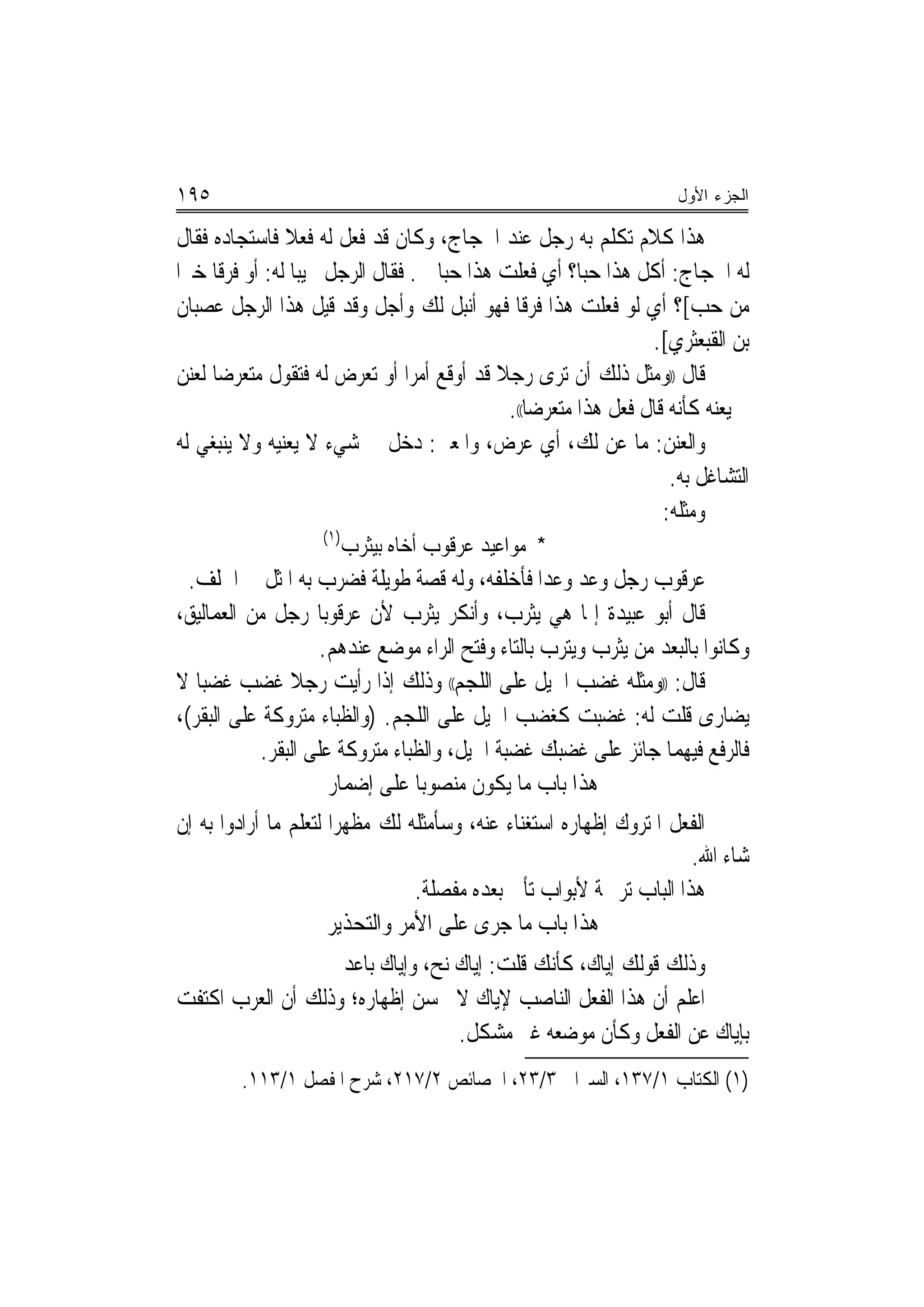 ‫٥٩١‬                                                                   ‫ﺍﻟﺠﺯﺀ ﺍﻷﻭل‬

‫ﻫﺬﺍ ﻛﻼﻡ ﺗﻜﻠﻢ ﺑﻪ ﺭﺟﻞ ﻋﻨﺪ ﺍﳊﺠﺎﺝ، ﻭﻛﺎﻥ ﻗﺪ ﻓﻌﻞ ﻟﻪ ﻓﻌﻼ ﻓﺎﺳﺘﺠﺎﺩﻩ ﻓﻘﺎﻝ‬
               ‫ﹰ‬
‫ﻟﻪ ﺍﳊﺠﺎﺝ: ﺃﻛﻞ ﻫﺬﺍ ﺣﺒﺎ؟ ﺃﻱ ﻓﻌﻠﺖ ﻫﺬﺍ ﺣ‪‬ﺒﺎ ﱄ. ﻓﻘﺎﻝ ﺍﻟﺮﺟﻞ ﳎﻴ‪‬ﺒﺎ ﻟﻪ: ﺃﻭ ﻓﺮﻗﺎ ﺧﲑﺍ‬
 ‫ﹰ ‪‬‬
‫ﻣﻦ ﺣﺐ[؟ ﺃﻱ ﻟﻮ ﻓﻌﻠﺖ ﻫﺬﺍ ﻓﺮﻗﺎ ﻓﻬﻮ ﺃﻧﺒﻞ ﻟﻚ ﻭﺃﺟﻞ ﻭﻗﺪ ﻗﻴﻞ ﻫﺬﺍ ﺍﻟﺮﺟﻞ ﻋﺼﺒﺎﻥ‬
                                                  ‫ﹰ‬
                                                                  ‫ﺑﻦ ﺍﻟﻘﺒﻌﺜﺮﻱ[.‬
‫ﻗﺎﻝ ))ﻭﻣﺜﻞ ﺫﻟﻚ ﺃﻥ ﺗﺮﻯ ﺭﺟﻼ ﻗﺪ ﺃﻭﻗﻊ ﺃﻣﺮﺍ ﺃﻭ ﺗﻌﺮﺽ ﻟﻪ ﻓﺘﻘﻮﻝ ﻣﺘﻌﺮﺿﺎ ﻟﻌﻨﻦ‬
      ‫‪‬‬                          ‫‪‬‬           ‫ﹰ‬
                                               ‫ﱂ ﻳﻌﻨﻪ ﻛﺄﻧﻪ ﻗﺎﻝ ﻓﻌﻞ ﻫﺬﺍ ﻣﺘﻌﺮﺿﺎ((.‬
                                                    ‫‪‬‬
‫ﻭﺍﻟﻌﻨﻦ: ﻣﺎ ﻋﻦ ﻟﻚ، ﺃﻱ ﻋﺮﺽ، ﻭﺍﳌﻌﲎ: ﺩﺧﻞ ﰲ ﺷﻲﺀ ﻻ ﻳﻌﻨﻴﻪ ﻭﻻ ﻳﻨﺒﻐﻲ ﻟﻪ‬
                                                                     ‫ﺍﻟﺘﺸﺎﻏﻞ ﺑﻪ.‬
                                                                    ‫ﻭﻣﺜﻠﻪ:‬
                    ‫)١(‬
                      ‫* ﻣﻮﺍﻋﻴﺪ ﻋﺮﻗﻮﺏ ﺃﺧﺎﻩ ﺑﻴﺜﺮﺏ‬
  ‫ﻋﺮﻗﻮﺏ ﺭﺟﻞ ﻭﻋﺪ ﻭﻋﺪﺍ ﻓﺄﺧﻠﻔﻪ، ﻭﻟﻪ ﻗﺼﺔ ﻃﻮﻳﻠﺔ ﻓﻀﺮﺏ ﺑﻪ ﺍﳌﺜﻞ ﰲ ﺍﳋﻠﻒ.‬
                                                   ‫‪‬‬
‫ﻗﺎﻝ ﺃﺑﻮ ﻋﺒﻴﺪﺓ ﺇﳕﺎ ﻫﻲ ﻳﺜﺮﺏ، ﻭﺃﻧﻜﺮ ﻳﺜﺮﺏ ﻷﻥ ﻋﺮﻗﻮ‪‬ﺑﺎ ﺭﺟﻞ ﻣﻦ ﺍﻟﻌﻤﺎﻟﻴﻖ،‬
                     ‫ﻭﻛﺎﻧﻮﺍ ﺑﺎﻟﺒﻌﺪ ﻣﻦ ﻳﺜﺮﺏ ﻭﻳﺘﺮﺏ ﺑﺎﻟﺘﺎﺀ ﻭﻓﺘﺢ ﺍﻟﺮﺍﺀ ﻣﻮﺿﻊ ﻋﻨﺪﻫﻢ.‬
‫ﻗﺎﻝ: ))ﻭﻣﺜﻠﻪ ﻏﻀﺐ ﺍﳋﻴﻞ ﻋﻠﻰ ﺍﻟﻠﺠﻢ(( ﻭﺫﻟﻚ ﺇﺫﺍ ﺭﺃﻳﺖ ﺭﺟﻼ ﻏﻀﺐ ﻏﻀ‪‬ﺒﺎ ﻻ‬
                ‫ﹰ‬
‫ﻳﻀﺎﺭﻯ ﻗﻠﺖ ﻟﻪ: ﻏﻀﺒﺖ ﻛﻐﻀﺐ ﺍﳋﻴﻞ ﻋﻠﻰ ﺍﻟﻠﺠﻢ. )ﻭﺍﻟﻈﺒﺎﺀ ﻣﺘﺮﻭﻛﺔ ﻋﻠﻰ ﺍﻟﺒﻘﺮ(،‬
            ‫ﻓﺎﻟﺮﻓﻊ ﻓﻴﻬﻤﺎ ﺟﺎﺋﺰ ﻋﻠﻰ ﻏﻀﺒﻚ ﻏﻀﺒﺔ ﺍﳋﻴﻞ، ﻭﺍﻟﻈﺒﺎﺀ ﻣﺘﺮﻭﻛﺔ ﻋﻠﻰ ﺍﻟﺒﻘﺮ.‬
                      ‫ﻫﺬﺍ ﺑﺎﺏ ﻣﺎ ﻳﻜﻮﻥ ﻣﻨﺼﻮﺑ‪‬ﺎ ﻋﻠﻰ ﺇﺿﻤﺎﺭ‬
‫ﺍﻟﻔﻌﻞ ﺍﳌﺘﺮﻭﻙ ﺇﻇﻬﺎﺭﻩ ﺍﺳﺘﻐﻨﺎﺀ ﻋﻨﻪ، ﻭﺳﺄﻣﺜﻠﻪ ﻟﻚ ﻣﻈﻬﺮﺍ ﻟﺘﻌﻠﻢ ﻣﺎ ﺃﺭﺍﺩﻭﺍ ﺑﻪ ﺇﻥ‬
                                                                      ‫ﺷﺎﺀ ﺍﷲ.‬
                                 ‫ﻫﺬﺍ ﺍﻟﺒﺎﺏ ﺗﺮﲨﺔ ﻷﺑﻮﺍﺏ ﺗﺄﰐ ﺑﻌﺪﻩ ﻣﻔﺼﻠﺔ.‬
                      ‫ﻫﺬﺍ ﺑﺎﺏ ﻣﺎ ﺟﺮﻯ ﻋﻠﻰ ﺍﻷﻣﺮ ﻭﺍﻟﺘﺤﺬﻳﺮ‬
                   ‫ﻭﺫﻟﻚ ﻗﻮﻟﻚ ﺇﻳﺎﻙ، ﻛﺄﻧﻚ ﻗﻠﺖ: ﺇﻳﺎﻙ ﻧﺢ، ﻭﺇﻳﺎﻙ ﺑﺎﻋﺪ‬
‫ﺍﻋﻠﻢ ﺃﻥ ﻫﺬﺍ ﺍﻟﻔﻌﻞ ﺍﻟﻨﺎﺻﺐ ﻹﻳﺎﻙ ﻻ ﳛﺴﻦ ﺇﻇﻬﺎﺭﻩ؛ ﻭﺫﻟﻚ ﺃﻥ ﺍﻟﻌﺮﺏ ﺍﻛﺘﻔﺖ‬
                                  ‫ﺑﺈﻳﺎﻙ ﻋﻦ ﺍﻟﻔﻌﻞ ﻭﻛﺄﻥ ﻣﻮﺿﻌﻪ ﻏﲑ ﻣﺸﻜﻞ.‬
         ‫)١( ﺍﻟﻜﺘﺎﺏ ١/٧٣١، ﺍﻟﺴﲑﺍﰲ ٣/٣٢، ﺍﳋﺼﺎﺋﺺ ٢/٧١٢، ﺷﺮﺡ ﺍﳌﻔﺼﻞ ١/٣١١.‬
 