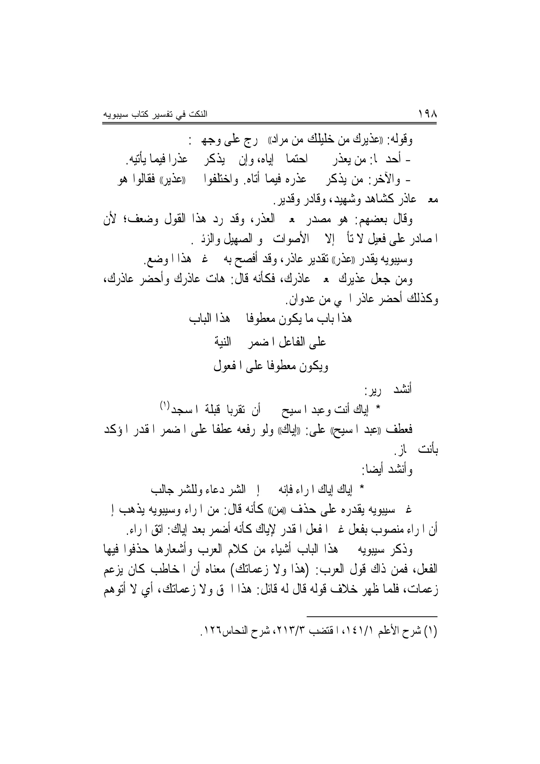 ‫ﺍﻟﻨﻜﺕ ﻓﻲ ﺘﻔﺴﻴﺭ ﻜﺘﺎﺏ ﺴﻴﺒﻭﻴﻪ‬                                                  ‫٨٩١‬
                    ‫ﻭﻗﻮﻟﻪ: ))ﻋﺬﻳﺮﻙ ﻣﻦ ﺧﻠﻴﻠﻚ ﻣﻦ ﻣﺮﺍﺩ(( ﳜﺮﺝ ﻋﻠﻰ ﻭﺟﻬﲔ:‬
    ‫- ﺃﺣﺪﳘﺎ: ﻣﻦ ﻳﻌﺬﺭﱐ ﰲ ﺍﺣﺘﻤﺎﱄ ﺇﻳﺎﻩ، ﻭﺇﻥ ﱂ ﻳﺬﻛﺮ ﱄ ﻋﺬﺭﺍ ﻓﻴﻤﺎ ﻳﺄﺗﻴﻪ.‬
                 ‫‪‬‬
‫- ﻭﺍﻵﺧﺮ: ﻣﻦ ﻳﺬﻛﺮ ﱄ ﻋﺬﺭﻩ ﻓﻴﻤﺎ ﺃﺗﺎﻩ. ﻭﺍﺧﺘﻠﻔﻮﺍ ﰲ ))ﻋﺬﻳﺮ(( ﻓﻘﺎﻟﻮﺍ ﻫﻮ ﰲ‬
                                        ‫ﻣﻌﲎ ﻋﺎﺫﺭ ﻛﺸﺎﻫﺪ ﻭﺷﻬﻴﺪ، ﻭﻗﺎﺩﺭ ﻭﻗﺪﻳﺮ.‬
‫ﻭﻗﺎﻝ ﺑﻌﻀﻬﻢ: ﻫﻮ ﻣﺼﺪﺭ ﲟﻌﲎ ﺍﻟﻌﺬﺭ، ﻭﻗﺪ ﺭﺩ ﻫﺬﺍ ﺍﻟﻘﻮﻝ ﻭﺿﻌﻒ؛ ﻷﻥ‬
                     ‫ﺍﳌﺼﺎﺩﺭ ﻋﻠﻰ ﻓﻌﻴﻞ ﻻ ﺗﺄﰐ ﺇﻻ ﰲ ﺍﻷﺻﻮﺍﺕ ﳓﻮ ﺍﻟﺼﻬﻴﻞ ﻭﺍﻟﺰﺋﲑ.‬
         ‫ﻭﺳﻴﺒﻮﻳﻪ ﻳﻘﺪﺭ ))ﻋﺬﺭ(( ﺗﻘﺪﻳﺮ ﻋﺎﺫﺭ، ﻭﻗﺪ ﺃﻓﺼﺢ ﺑﻪ ﰲ ﻏﲑ ﻫﺬﺍ ﺍﳌﻮﺿﻊ.‬
‫ﻭﻣﻦ ﺟﻌﻞ ﻋﺬﻳﺮﻙ ﲟﻌﲎ ﻋﺎﺫﺭﻙ، ﻓﻜﺄﻧﻪ ﻗﺎﻝ: ﻫﺎﺕ ﻋﺎﺫﺭﻙ ﻭﺃﺣﻀﺮ ﻋﺎﺫﺭﻙ،‬
                                           ‫ﻭﻛﺬﻟﻚ ﺃﺣﻀﺮ ﻋﺎﺫﺭ ﺍﳊﻲ ﻣﻦ ﻋﺪﻭﺍﻥ.‬
                     ‫ﻫﺬﺍ ﺑﺎﺏ ﻣﺎ ﻳﻜﻮﻥ ﻣﻌﻄﻮﻓﺎ ﰲ ﻫﺬﺍ ﺍﻟﺒﺎﺏ‬
                                  ‫ﹰ‬
                             ‫ﻋﻠﻰ ﺍﻟﻔﺎﻋﻞ ﺍﳌﻀﻤﺮ ﰲ ﺍﻟﻨﻴﺔ‬
                             ‫ﻭﻳﻜﻮﻥ ﻣﻌﻄﻮﻓﺎ ﻋﻠﻰ ﺍﳌﻔﻌﻮﻝ‬
                                         ‫ﹰ‬
                                                               ‫ﺃﻧﺸﺪ ﳉﺮﻳﺮ:‬
              ‫)١(‬
                    ‫ﺃﻥ ﺗﻘﺮﺑﺎ ﻗﺒﻠﺔ ﺍﳌﺴﺠﺪ‬    ‫* ﺇﻳﺎﻙ ﺃﻧﺖ ﻭﻋﺒﺪ ﺍﳌﺴﻴﺢ‬
‫ﻓﻌﻄﻒ ))ﻋﺒﺪ ﺍﳌﺴﻴﺢ(( ﻋﻠﻰ: ))ﺇﻳﺎﻙ(( ﻭﻟﻮ ﺭﻓﻌﻪ ﻋﻄﻔﺎ ﻋﻠﻰ ﺍﳌﻀﻤﺮ ﺍﳌﻘﺪﺭ ﺍﳌﺆﻛﺪ‬
                       ‫ﹰ‬
                                                                  ‫ﺑﺄﻧﺖ ﳉﺎﺯ.‬
                                                          ‫ﻭﺃﻧﺸﺪ ﺃﻳﻀ‪‬ﺎ:‬
           ‫ﺇﱃ ﺍﻟﺸﺮ ﺩﻋﺎﺀ ﻭﻟﻠﺸﺮ ﺟﺎﻟﺐ‬        ‫* ﺇﻳﺎﻙ ﺇﻳﺎﻙ ﺍﳌﺮﺍﺀ ﻓﺈﻧﻪ‬
‫ﻏﲑ ﺳﻴﺒﻮﻳﻪ ﻳﻘﺪﺭﻩ ﻋﻠﻰ ﺣﺬﻑ ))ﻣﻦ(( ﻛﺄﻧﻪ ﻗﺎﻝ: ﻣﻦ ﺍﳌﺮﺍﺀ ﻭﺳﻴﺒﻮﻳﻪ ﻳﺬﻫﺐ ﺇﱃ‬
      ‫ﺃﻥ ﺍﳌﺮﺍﺀ ﻣﻨﺼﻮﺏ ﺑﻔﻌﻞ ﻏﲑ ﺍﳌﻔﻌﻞ ﺍﳌﻘﺪﺭ ﻹﻳﺎﻙ ﻛﺄﻧﻪ ﺃﺿﻤﺮ ﺑﻌﺪ ﺇﻳﺎﻙ: ﺍﺗﻖ ﺍﳌﺮﺍﺀ.‬
‫ﻭﺫﻛﺮ ﺳﻴﺒﻮﻳﻪ ﰲ ﻫﺬﺍ ﺍﻟﺒﺎﺏ ﺃﺷﻴﺎﺀ ﻣﻦ ﻛﻼﻡ ﺍﻟﻌﺮﺏ ﻭﺃﺷﻌﺎﺭﻫﺎ ﺣﺬﻓﻮﺍ ﻓﻴﻬﺎ‬
‫ﺍﻟﻔﻌﻞ، ﻓﻤﻦ ﺫﺍﻙ ﻗﻮﻝ ﺍﻟﻌﺮﺏ: )ﻫﺬﺍ ﻭﻻ ﺯﻋﻤﺎﺗﻚ( ﻣﻌﻨﺎﻩ ﺃﻥ ﺍﳌﺨﺎﻃﺐ ﻛﺎﻥ ﻳﺰﻋﻢ‬
‫ﺯﻋﻤﺎﺕ، ﻓﻠﻤﺎ ﻇﻬﺮ ﺧﻼﻑ ﻗﻮﻟﻪ ﻗﺎﻝ ﻟﻪ ﻗﺎﺋﻞ: ﻫﺬﺍ ﺍﳊﻖ ﻭﻻ ﺯﻋﻤﺎﺗﻚ، ﺃﻱ ﻻ ﺃﺗﻮﻫﻢ‬

                          ‫)١( ﺷﺮﺡ ﺍﻷﻋﻠﻢ ١/١٤١، ﺍﳌﻘﺘﻀﺐ ٣/٣١٢، ﺷﺮﺡ ﺍﻟﻨﺤﺎﺱ٦٢١.‬
 