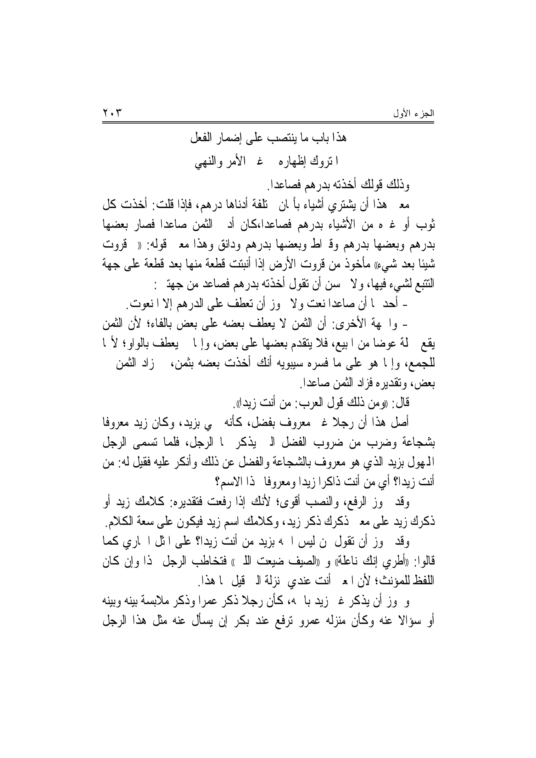 ‫٣٠٢‬                                                                ‫ﺍﻟﺠﺯﺀ ﺍﻷﻭل‬

                    ‫ﻫﺬﺍ ﺑﺎﺏ ﻣﺎ ﻳﻨﺘﺼﺐ ﻋﻠﻰ ﺇﺿﻤﺎﺭ ﺍﻟﻔﻌﻞ‬
                     ‫ﺍﳌﺘﺮﻭﻙ ﺇﻇﻬﺎﺭﻩ ﰲ ﻏﲑ ﺍﻷﻣﺮ ﻭﺍﻟﻨﻬﻲ‬
                                        ‫ﻭﺫﻟﻚ ﻗﻮﻟﻚ ﺃﺧﺬﺗﻪ ﺑﺪﺭﻫﻢ ﻓﺼﺎﻋﺪﺍ.‬
                                          ‫‪‬‬
‫ﻣﻌﲎ ﻫﺬﺍ ﺃﻥ ﻳﺸﺘﺮﻱ ﺃﺷﻴﺎﺀ ﺑﺄﲦﺎﻥ ﳐﺘﻠﻔﺔ ﺃﺩﻧﺎﻫﺎ ﺩﺭﻫﻢ، ﻓﺈﺫﺍ ﻗﻠﺖ: ﺃﺧﺬﺕ ﻛﻞ‬
‫ﺛﻮﺏ ﺃﻭ ﻏﲑﻩ ﻣﻦ ﺍﻷﺷﻴﺎﺀ ﺑﺪﺭﻫﻢ ﻓﺼﺎﻋﺪﺍ،ﻛﺎﻥ ﺃﺩﱏ ﺍﻟﺜﻤﻦ ﺻﺎﻋﺪﺍ ﻓﺼﺎﺭ ﺑﻌﻀﻬﺎ‬
               ‫‪‬‬
‫ﺑﺪﺭﻫﻢ ﻭﺑﻌﻀﻬﺎ ﺑﺪﺭﻫﻢ ﻭﻗﲑﺍﻁ ﻭﺑﻌﻀﻬﺎ ﺑﺪﺭﻫﻢ ﻭﺩﺍﻧﻖ ﻭﻫﺬﺍ ﻣﻌﲎ ﻗﻮﻟﻪ: ))ﰒ ﻗﺮﻭﺕ‬
‫ﺷﻴﺌﹰﺎ ﺑﻌﺪ ﺷﻲﺀ(( ﻣﺄﺧﻮﺫ ﻣﻦ ﻗﺮﻭﺕ ﺍﻷﺭﺽ ﺇﺫﺍ ﺃﻧﺒﺘﺖ ﻗﻄﻌﺔ ﻣﻨﻬﺎ ﺑﻌﺪ ﻗﻄﻌﺔ ﻋﻠﻰ ﺟﻬﺔ‬
             ‫ﺍﻟﺘﺘﺒﻊ ﻟﺸﻲﺀ ﻓﻴﻬﺎ، ﻭﻻ ﳛﺴﻦ ﺃﻥ ﺗﻘﻮﻝ ﺃﺧﺬﺗﻪ ﺑﺪﺭﻫﻢ ﻓﺼﺎﻋﺪ ﻣﻦ ﺟﻬﺘﲔ:‬
      ‫- ﺃﺣﺪﳘﺎ ﺃﻥ ﺻﺎﻋﺪﺍ ﻧﻌﺖ ﻭﻻ ﳚﻮﺯ ﺃﻥ ﺗﻌﻄﻒ ﻋﻠﻰ ﺍﻟﺪﺭﻫﻢ ﺇﻻ ﺍﳌﻨﻌﻮﺕ.‬
                                                      ‫‪‬‬
‫- ﻭﺍﳉﻬﺔ ﺍﻷﺧﺮﻯ: ﺃﻥ ﺍﻟﺜﻤﻦ ﻻ ﻳﻌﻄﻒ ﺑﻌﻀﻪ ﻋﻠﻰ ﺑﻌﺾ ﺑﺎﻟﻔﺎﺀ؛ ﻷﻥ ﺍﻟﺜﻤﻦ‬
‫ﻳﻘﻊ ﲨﻠﺔ ﻋﻮﺿ‪‬ﺎ ﻣﻦ ﺍﳌﺒﻴﻊ، ﻓﻼ ﻳﺘﻘﺪﻡ ﺑﻌﻀﻬﺎ ﻋﻠﻰ ﺑﻌﺾ، ﻭﺇﳕﺎ ﱂ ﻳﻌﻄﻒ ﺑﺎﻟﻮﺍﻭ؛ ﻷ‪‬ﺎ‬
‫ﻟﻠﺠﻤﻊ، ﻭﺇﳕﺎ ﻫﻮ ﻋﻠﻰ ﻣﺎ ﻓﺴﺮﻩ ﺳﻴﺒﻮﻳﻪ ﺃﻧﻚ ﺃﺧﺬﺕ ﺑﻌﻀﻪ ﺑﺜﻤﻦ، ﰒ ﺯﺍﺩ ﺍﻟﺜﻤﻦ ﰲ‬
                                               ‫ﺑﻌﺾ، ﻭﺗﻘﺪﻳﺮﻩ ﻓﺰﺍﺩ ﺍﻟﺜﻤﻦ ﺻﺎﻋﺪﺍ.‬
                                                 ‫‪‬‬
                              ‫ﻗﺎﻝ: ))ﻭﻣﻦ ﺫﻟﻚ ﻗﻮﻝ ﺍﻟﻌﺮﺏ: ﻣﻦ ﺃﻧﺖ ﺯﻳﺪ‪‬ﺍ((.‬
‫ﺃﺻﻞ ﻫﺬﺍ ﺃﻥ ﺭﺟﻼ ﻏﲑ ﻣﻌﺮﻭﻑ ﺑﻔﻀﻞ، ﻛﺄﻧﻪ ﲰﻲ ﺑﺰﻳﺪ، ﻭﻛﺎﻥ ﺯﻳﺪ ﻣﻌﺮﻭﻓﺎ‬
                                                       ‫ﹰ‬
‫ﺑﺸﺠﺎﻋﺔ ﻭﺿﺮﺏ ﻣﻦ ﺿﺮﻭﺏ ﺍﻟﻔﻀﻞ ﺍﻟﱵ ﻳﺬﻛﺮ ‪‬ﺎ ﺍﻟﺮﺟﻞ، ﻓﻠﻤﺎ ﺗﺴﻤﻰ ﺍﻟﺮﺟﻞ‬
‫ﺍﺠﻤﻟﻬﻮﻝ ﺑﺰﻳﺪ ﺍﻟﺬﻱ ﻫﻮ ﻣﻌﺮﻭﻑ ﺑﺎﻟﺸﺠﺎﻋﺔ ﻭﺍﻟﻔﻀﻞ ﻋﻦ ﺫﻟﻚ ﻭﺃﻧﻜﺮ ﻋﻠﻴﻪ ﻓﻘﻴﻞ ﻟﻪ: ﻣﻦ‬
                          ‫ﺃﻧﺖ ﺯﻳﺪ‪‬ﺍ؟ ﺃﻱ ﻣﻦ ﺃﻧﺖ ﺫﺍﻛﺮﺍ ﺯﻳﺪ‪‬ﺍ ﻭﻣﻌﺮﻭﻓﺎ ‪‬ﺬﺍ ﺍﻻﺳﻢ؟‬
                                        ‫ﹰ‬           ‫‪‬‬
‫ﻭﻗﺪ ﳚﻮﺯ ﺍﻟﺮﻓﻊ، ﻭﺍﻟﻨﺼﺐ ﺃﻗﻮﻯ؛ ﻷﻧﻚ ﺇﺫﺍ ﺭﻓﻌﺖ ﻓﺘﻘﺪﻳﺮﻩ: ﻛﻼﻣﻚ ﺯﻳﺪ ﺃﻭ‬
 ‫ﺫﻛﺮﻙ ﺯﻳﺪ ﻋﻠﻰ ﻣﻌﲎ ﺫﻛﺮﻙ ﺫﻛﺮ ﺯﻳﺪ، ﻭﻛﻼﻣﻚ ﺍﺳﻢ ﺯﻳﺪ ﻓﻴﻜﻮﻥ ﻋﻠﻰ ﺳﻌﺔ ﺍﻟﻜﻼﻡ.‬
‫ﻭﻗﺪ ﳚﻮﺯ ﺃﻥ ﺗﻘﻮﻝ ﳌﻦ ﻟﻴﺲ ﺍﲰﻪ ﺑﺰﻳﺪ ﻣﻦ ﺃﻧﺖ ﺯﻳﺪ‪‬ﺍ؟ ﻋﻠﻰ ﺍﳌﺜﻞ ﺍﳉﺎﺭﻱ ﻛﻤﺎ‬
‫ﻗﺎﻟﻮﺍ: ))ﺃﻃﺮﻱ ﺇﻧﻚ ﻧﺎﻋﻠﺔ(( ﻭ ))ﺍﻟﺼﻴﻒ ﺿﻴﻌﺖ ﺍﻟﻠﱭ(( ﻓﺘﺨﺎﻃﺐ ﺍﻟﺮﺟﻞ ‪‬ﺬﺍ ﻭﺇﻥ ﻛﺎﻥ‬
                      ‫ﺍﻟﻠﻔﻆ ﻟﻠﻤﺆﻧﺚ؛ ﻷﻥ ﺍﳌﻌﲎ ﺃﻧﺖ ﻋﻨﺪﻱ ﲟﻨ‪‬ﺰﻟﺔ ﺍﻟﱵ ﻗﻴﻞ ﳍﺎ ﻫﺬﺍ.‬
‫ﻭﳚﻮﺯ ﺃﻥ ﻳﺬﻛﺮ ﻏﲑ ﺯﻳﺪ ﺑﺎﲰﻪ، ﻛﺄﻥ ﺭﺟﻼ ﺫﻛﺮ ﻋﻤﺮﺍ ﻭﺫﻛﺮ ﻣﻼﺑﺴﺔ ﺑﻴﻨﻪ ﻭﺑﻴﻨﻪ‬
                       ‫‪‬‬
‫ﺃﻭ ﺳﺆﺍﻻ ﻋﻨﻪ ﻭﻛﺄﻥ ﻣ‪‬ﻨﺰﻟﻪ ﻋﻤﺮﻭ ﺗﺮﻓﻊ ﻋﻨﺪ ﺑﻜﺮ ﺇﻥ ﻳﺴﺄﻝ ﻋﻨﻪ ﻣﺜﻞ ﻫﺬﺍ ﺍﻟﺮﺟﻞ‬   ‫ﹰ‬
 