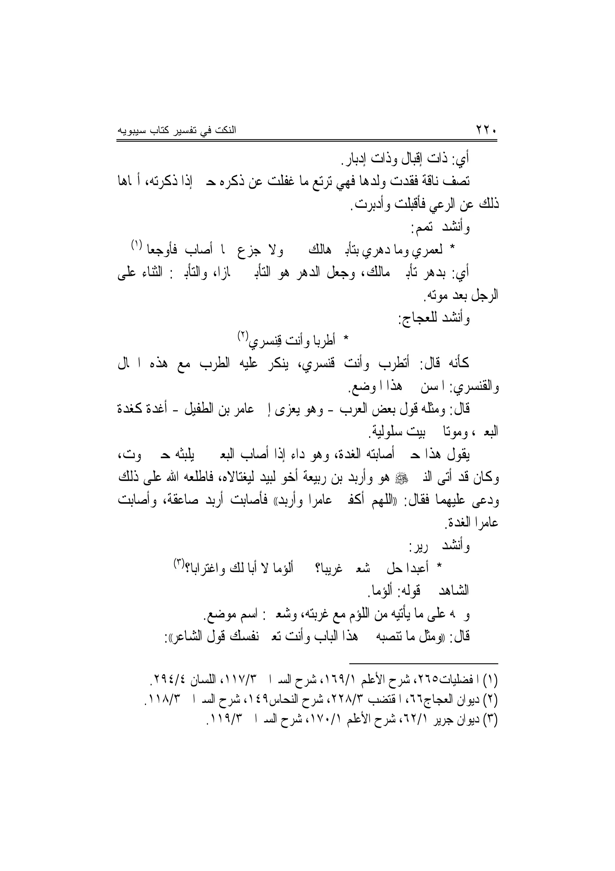 ‫ﺍﻟﻨﻜﺕ ﻓﻲ ﺘﻔﺴﻴﺭ ﻜﺘﺎﺏ ﺴﻴﺒﻭﻴﻪ‬                                                    ‫٠٢٢‬
                                         ‫ﺃﻱ: ﺫﺍﺕ ﺇﻗﺒﺎﻝ ﻭﺫﺍﺕ ﺇﺩﺑﺎﺭ.‬
‫ﺗﺼﻒ ﻧﺎﻗﺔ ﻓﻘﺪﺕ ﻭﻟﺪﻫﺎ ﻓﻬﻲ ﺗﺮﺗﻊ ﻣﺎ ﻏﻔﻠﺖ ﻋﻦ ﺫﻛﺮﻩ ﺣﱴ ﺇﺫﺍ ﺫﻛﺮﺗﻪ، ﺃﳍﺎﻫﺎ‬
                                           ‫ﺫﻟﻚ ﻋﻦ ﺍﻟﺮﻋﻲ ﻓﺄﻗﺒﻠﺖ ﻭﺃﺩﺑﺮﺕ.‬
                                                      ‫ﻭﺃﻧﺸﺪ ﳌﺘﻤﻢ:‬
  ‫)١(‬
        ‫ﻭﻻ ﺟﺰﻉ ﳑﺎ ﺃﺻﺎﺏ ﻓﺄﻭﺟﻌﺎ‬                  ‫* ﻟﻌﻤﺮﻱ ﻭﻣﺎ ﺩﻫﺮﻱ ﺑﺘﺄﹾﺑﲔ ﻫﺎﻟﻚ‬
‫ﺃﻱ: ﺑﺪﻫﺮ ﺗﺄﺑﲔ ﻣﺎﻟﻚ، ﻭﺟﻌﻞ ﺍﻟﺪﻫﺮ ﻫﻮ ﺍﻟﺘﺄﺑﲔ ﳎﺎﺯﺍ، ﻭﺍﻟﺘﺄﺑﲔ: ﺍﻟﺜﻨﺎﺀ ﻋﻠﻰ‬
                      ‫‪‬‬
                                                          ‫ﺍﻟﺮﺟﻞ ﺑﻌﺪ ﻣﻮﺗﻪ.‬
                                                     ‫ﻭﺃﻧﺸﺪ ﻟﻠﻌﺠﺎﺝ:‬
                               ‫)٢(‬
                                 ‫* ﺃﻃﺮ‪‬ﺑﺎ ﻭﺃﻧﺖ ﻗﻨﺴﺮﻱ‬
                                   ‫ِ‪ ‬‬
‫ﻛﺄﻧﻪ ﻗﺎﻝ: ﺃﺗﻄﺮﺏ ﻭﺃﻧﺖ ﻗﻨﺴﺮﻱ، ﻳﻨﻜﺮ ﻋﻠﻴﻪ ﺍﻟﻄﺮﺏ ﻣﻊ ﻫﺬﻩ ﺍﳊﺎﻝ‬
                                             ‫ﻭﺍﻟﻘﻨﺴﺮﻱ: ﺍﳌﺴﻦ ﰲ ﻫﺬﺍ ﺍﳌﻮﺿﻊ.‬
‫ﻗﺎﻝ: ﻭﻣﺜﻠﻪ ﻗﻮﻝ ﺑﻌﺾ ﺍﻟﻌﺮﺏ - ﻭﻫﻮ ‪‬ﻳﻌﺰﻯ ﺇﱃ ﻋﺎﻣﺮ ﺑﻦ ﺍﻟﻄﻔﻴﻞ - ﺃﻏﺪﺓ ﻛﻐﺪﺓ‬
     ‫ﹰ‬
                                                 ‫ﺍﻟﺒﻌﲑ، ﻭﻣﻮ‪‬ﺗﺎ ﰲ ﺑﻴﺖ ﺳﻠﻮﻟﻴﺔ.‬
‫ﻳﻘﻮﻝ ﻫﺬﺍ ﺣﲔ ﺃﺻﺎﺑﺘﻪ ﺍﻟﻐﺪﺓ، ﻭﻫﻮ ﺩﺍﺀ ﺇﺫﺍ ﺃﺻﺎﺏ ﺍﻟﺒﻌﲑ ﱂ ﻳﻠﺒﺜﻪ ﺣﱴ ﳝﻮﺕ،‬
‫ﻭﻛﺎﻥ ﻗﺪ ﺃﺗﻰ ﺍﻟﻨﱯ ‪ ‬ﻫﻮ ﻭﺃﺭﺑﺪ ﺑﻦ ﺭﺑﻴﻌﺔ ﺃﺧﻮ ﻟﺒﻴﺪ ﻟﻴﻐﺘﺎﻻﻩ، ﻓﺎﻃﻠﻌﻪ ﺍﷲ ﻋﻠﻰ ﺫﻟﻚ‬
‫ﻭﺩﻋﻰ ﻋﻠﻴﻬﻤﺎ ﻓﻘﺎﻝ: ))ﺍﻟﻠﻬﻢ ﺃﻛﻔﲏ ﻋﺎﻣﺮﺍ ﻭﺃﺭﺑﺪ(( ﻓﺄﺻﺎﺑﺖ ﺃﺭﺑﺪ ﺻﺎﻋﻘﺔ، ﻭﺃﺻﺎﺑﺖ‬
                                      ‫‪‬‬
                                                               ‫ﻋﺎﻣﺮﺍ ﺍﻟﻐﺪﺓ.‬
                                                         ‫ﻭﺃﻧﺸﺪ ﳉﺮﻳﺮ:‬
             ‫)٣(‬
                   ‫ﺃﻟﺆ‪‬ﻣﺎ ﻻ ﺃﺑﺎ ﻟﻚ ﻭﺍﻏﺘﺮﺍﺑﺎ؟‬    ‫* ﺃﹶﻋﺒﺪﺍ ﺣﻞ ﰲ ﺷﻌﱯ ﻏﺮﻳﺒﺎ؟‬
                                                  ‫‪‬‬
                                                  ‫ﺍﻟﺸﺎﻫﺪ ﰲ ﻗﻮﻟﻪ: ﺃﻟﺆﻣﺎ.‬
                                                    ‫‪‬‬
                    ‫ﻭﲞﻪ ﻋﻠﻰ ﻣﺎ ﻳﺄﺗﻴﻪ ﻣﻦ ﺍﻟﻠﺆﻡ ﻣﻊ ﻏﺮﺑﺘﻪ، ﻭﺷﻌﱯ: ﺍﺳﻢ ﻣﻮﺿﻊ.‬
           ‫ﻗﺎﻝ: ))ﻭﻣﺜﻞ ﻣﺎ ﺗﻨﺼﺒﻪ ﰲ ﻫﺬﺍ ﺍﻟﺒﺎﺏ ﻭﺃﻧﺖ ﺗﻌﲏ ﻧﻔﺴﻚ ﻗﻮﻝ ﺍﻟﺸﺎﻋﺮ((:‬

         ‫)١( ﺍﳌﻔﻀﻠﻴﺎﺕ٥٦٢، ﺷﺮﺡ ﺍﻷﻋﻠﻢ ١/٩٦١، ﺷﺮﺡ ﺍﻟﺴﲑﺍﰲ ٣/٧١١، ﺍﻟﻠﺴﺎﻥ ٤/٤٩٢.‬
        ‫)٢( ﺩﻳﻮﺍﻥ ﺍﻟﻌﺠﺎﺝ٦٦، ﺍﳌﻘﺘﻀﺐ ٣/٨٢٢، ﺷﺮﺡ ﺍﻟﻨﺤﺎﺱ٩٤١، ﺷﺮﺡ ﺍﻟﺴﲑﺍﰲ ٣/٨١١.‬
                   ‫)٣( ﺩﻳﻮﺍﻥ ﺟﺮﻳﺮ ١/٢٦، ﺷﺮﺡ ﺍﻷﻋﻠﻢ ١/٠٧١، ﺷﺮﺡ ﺍﻟﺴﲑﺍﰲ ٣/٩١١.‬
 