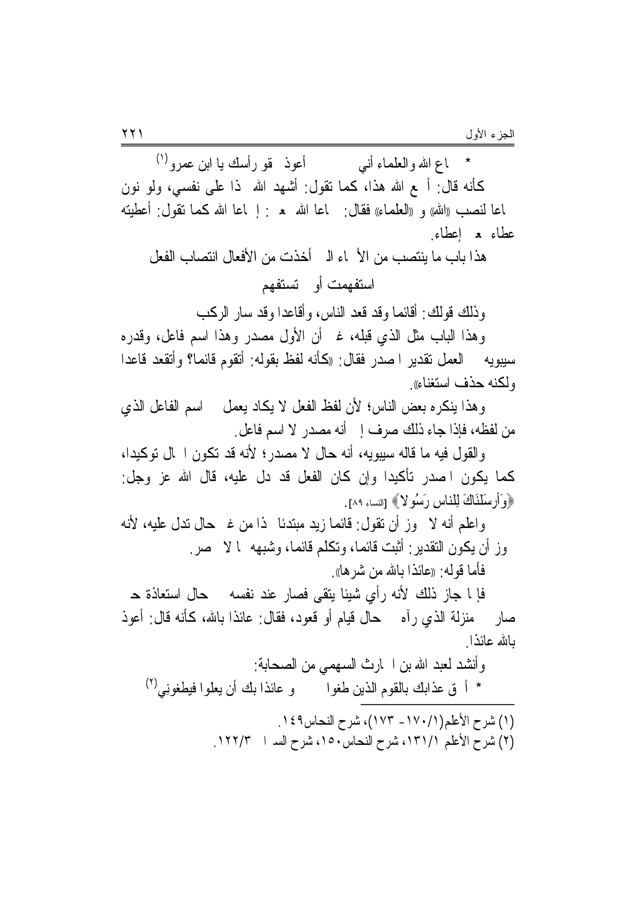 ‫١٢٢‬                                                                       ‫ﺍﻟﺠﺯﺀ ﺍﻷﻭل‬
        ‫)١(‬
              ‫ﺃﻋﻮﺫ ﲝﻘﻮ ﺭﺃﹾﺳﻚ ﻳﺎ ﺍﺑﻦ ﻋﻤﺮﻭ‬           ‫* ﲰﺎﻉ ﺍﷲ ﻭﺍﻟﻌﻠﻤﺎﺀ ﺃ‪‬ﻧﻲ‬
‫ﻛﺄﻧﻪ ﻗﺎﻝ: ﺃﲰﻊ ﺍﷲ ﻫﺬﺍ، ﻛﻤﺎ ﺗﻘﻮﻝ: ﺃﺷﻬﺪ ﺍﷲ ‪‬ﺬﺍ ﻋﻠﻰ ﻧﻔﺴﻲ، ﻭﻟﻮ ﻧﻮﻥ‬
‫ﲰﺎﻋﺎ ﻟﻨﺼﺐ ))ﺍﷲ(( ﻭ ))ﺍﻟﻌﻠﻤﺎﺀ(( ﻓﻘﺎﻝ: ﲰﺎﻋﺎ ﺍﷲ ﲟﻌﲎ: ﺇﲰﺎﻋﺎ ﺍﷲ ﻛﻤﺎ ﺗﻘﻮﻝ: ﺃﻋﻄﻴﺘﻪ‬
                     ‫‪‬‬             ‫‪‬‬                                    ‫‪‬‬
                                                           ‫ﻋﻄﺎﺀ ﲟﻌﲎ ﺇﻋﻄﺎﺀ.‬
     ‫ﻫﺬﺍ ﺑﺎﺏ ﻣﺎ ﻳﻨﺘﺼﺐ ﻣﻦ ﺍﻷﲰﺎﺀ ﺍﻟﱵ ﺃﺧﺬﺕ ﻣﻦ ﺍﻷﻓﻌﺎﻝ ﺍﻧﺘﺼﺎﺏ ﺍﻟﻔﻌﻞ‬
                                 ‫ﺍﺳﺘﻔﻬﻤﺖ ﺃﻭ ﱂ ﺗﺴﺘﻔﻬﻢ‬
               ‫ﻭﺫﻟﻚ ﻗﻮﻟﻚ: ﺃﻗﺎﺋﻤﺎ ﻭﻗﺪ ﻗﻌﺪ ﺍﻟﻨﺎﺱ، ﻭﺃﻗﺎﻋﺪﺍ ﻭﻗﺪ ﺳﺎﺭ ﺍﻟﺮﻛﺐ‬
                                ‫‪‬‬                          ‫‪‬‬
‫ﻭﻫﺬﺍ ﺍﻟﺒﺎﺏ ﻣﺜﻞ ﺍﻟﺬﻱ ﻗﺒﻠﻪ، ﻏﲑ ﺃﻥ ﺍﻷﻭﻝ ﻣﺼﺪﺭ ﻭﻫﺬﺍ ﺍﺳﻢ ﻓﺎﻋﻞ، ﻭﻗﺪﺭﻩ‬
‫ﺳﻴﺒﻮﻳﻪ ﰲ ﺍﻟﻌﻤﻞ ﺗﻘﺪﻳﺮ ﺍﳌﺼﺪﺭ ﻓﻘﺎﻝ: ))ﻛﺄﻧﻪ ﻟﻔﻆ ﺑﻘﻮﻟﻪ: ﺃﺗﻘﻮﻡ ﻗﺎﺋﻤﺎ؟ ﻭﺃﺗﻘﻌﺪ ﻗﺎﻋﺪﺍ‬
 ‫‪‬‬             ‫‪‬‬
                                                              ‫ﻭﻟﻜﻨﻪ ﺣﺬﻑ ﺍﺳﺘﻐﻨﺎﺀ((.‬
‫ﻭﻫﺬﺍ ﻳﻨﻜﺮﻩ ﺑﻌﺾ ﺍﻟﻨﺎﺱ؛ ﻷﻥ ﻟﻔﻆ ﺍﻟﻔﻌﻞ ﻻ ﻳﻜﺎﺩ ﻳﻌﻤﻞ ﰲ ﺍﺳﻢ ﺍﻟﻔﺎﻋﻞ ﺍﻟﺬﻱ‬
                      ‫ﻣﻦ ﻟﻔﻈﻪ، ﻓﺈﺫﺍ ﺟﺎﺀ ﺫﻟﻚ ﺻﺮﻑ ﺇﱃ ﺃﻧﻪ ﻣﺼﺪﺭ ﻻ ﺍﺳﻢ ﻓﺎﻋﻞ.‬
‫ﻭﺍﻟﻘﻮﻝ ﻓﻴﻪ ﻣﺎ ﻗﺎﻟﻪ ﺳﻴﺒﻮﻳﻪ، ﺃﻧﻪ ﺣﺎﻝ ﻻ ﻣﺼﺪﺭ؛ ﻷﻧﻪ ﻗﺪ ﺗﻜﻮﻥ ﺍﳊﺎﻝ ﺗﻮﻛﻴﺪﺍ،‬
   ‫‪‬‬
‫ﻛﻤﺎ ﻳﻜﻮﻥ ﺍﳌﺼﺪﺭ ﺗﺄﻛﻴﺪ‪‬ﺍ ﻭﺇﻥ ﻛﺎﻥ ﺍﻟﻔﻌﻞ ﻗﺪ ﺩﻝ ﻋﻠﻴﻪ، ﻗﺎﻝ ﺍﷲ ﻋﺰ ﻭﺟﻞ:‬
                                              ‫‪‬ﻭﹶﺃﺭﺳﻠَﻨﺎﻙ ِﻟﻠ‪‬ﻨﺎﺱ ﺭﺳﻮﻻ‪] ‬ﺍﻟﻨﺴﺎﺀ ٩٨[.‬
                                                             ‫ِ َُ ﹰ‬       ‫َ ‪َ ‬ﹾ َ‬
‫ﻭﺍﻋﻠﻢ ﺃﻧﻪ ﻻ ﳚﻮﺯ ﺃﻥ ﺗﻘﻮﻝ: ﻗﺎﺋﻤﺎ ﺯﻳﺪ ﻣﺒﺘﺪﺋﹰﺎ ‪‬ﺬﺍ ﻣﻦ ﻏﲑ ﺣﺎﻝ ﺗﺪﻝ ﻋﻠﻴﻪ، ﻷﻧﻪ‬
                                           ‫‪‬‬
             ‫ﳚﻮﺯ ﺃﻥ ﻳﻜﻮﻥ ﺍﻟﺘﻘﺪﻳﺮ: ﺃﺛﺒﺖ ﻗﺎﺋﻤﺎ، ﻭﺗﻜﻠﻢ ﻗﺎﺋﻤﺎ، ﻭﺷﺒﻬﻪ ﳑﺎ ﻻ ﳛﺼﺮ.‬
                                  ‫‪‬‬              ‫‪‬‬
                                          ‫ﻓﺄﻣﺎ ﻗﻮﻟﻪ: ))ﻋﺎﺋﺬﺍ ﺑﺎﷲ ﻣﻦ ﺷﺮﻫﺎ((.‬
                                                               ‫ﹰ‬
‫ﻓﺈﳕﺎ ﺟﺎﺯ ﺫﻟﻚ ﻷﻧﻪ ﺭﺃﻱ ﺷﻴﺌﹰﺎ ﻳﺘﻘﻰ ﻓﺼﺎﺭ ﻋﻨﺪ ﻧﻔﺴﻪ ﰲ ﺣﺎﻝ ﺍﺳﺘﻌﺎﺫﺓ ﺣﱴ‬
‫ﺻﺎﺭ ﰲ ﻣ‪‬ﻨﺰﻟﺔ ﺍﻟﺬﻱ ﺭﺁﻩ ﰲ ﺣﺎﻝ ﻗﻴﺎﻡ ﺃﻭ ﻗﻌﻮﺩ، ﻓﻘﺎﻝ: ﻋﺎﺋﺬﺍ ﺑﺎﷲ، ﻛﺄﻧﻪ ﻗﺎﻝ: ﺃﻋﻮﺫ‬
                      ‫ﹰ‬
                                                                           ‫ﺑﺎﷲ ﻋﺎﺋﺬﺍ.‬
                                                                             ‫ﹰ‬
                           ‫ﻭﺃﻧﺸﺪ ﻟﻌﺒﺪ ﺍﷲ ﺑﻦ ﺍﳊﺎﺭﺙ ﺍﻟﺴﻬﻤﻲ ﻣﻦ ﺍﻟﺼﺤﺎﺑﺔ:‬
      ‫)٢(‬
            ‫ﻭ ﻋﺎﺋﺬﺍ ﺑﻚ ﺃﻥ ﻳﻌﻠﻮﺍ ﻓﻴﻄﻐﻮِﻧﻲ‬    ‫* ﺃﳊﻖ ﻋﺬﺍﺑﻚ ﺑﺎﻟﻘﻮﻡ ﺍﻟﺬﻳﻦ ﻃﻐﻮﺍ‬
                                 ‫)١( ﺷﺮﺡ ﺍﻷﻋﻠﻢ)١/٠٧١- ٣٧١(، ﺷﺮﺡ ﺍﻟﻨﺤﺎﺱ٩٤١.‬
                       ‫)٢( ﺷﺮﺡ ﺍﻷﻋﻠﻢ ١/١٣١، ﺷﺮﺡ ﺍﻟﻨﺤﺎﺱ٠٥١، ﺷﺮﺡ ﺍﻟﺴﲑﺍﰲ ٣/٢٢١.‬
 