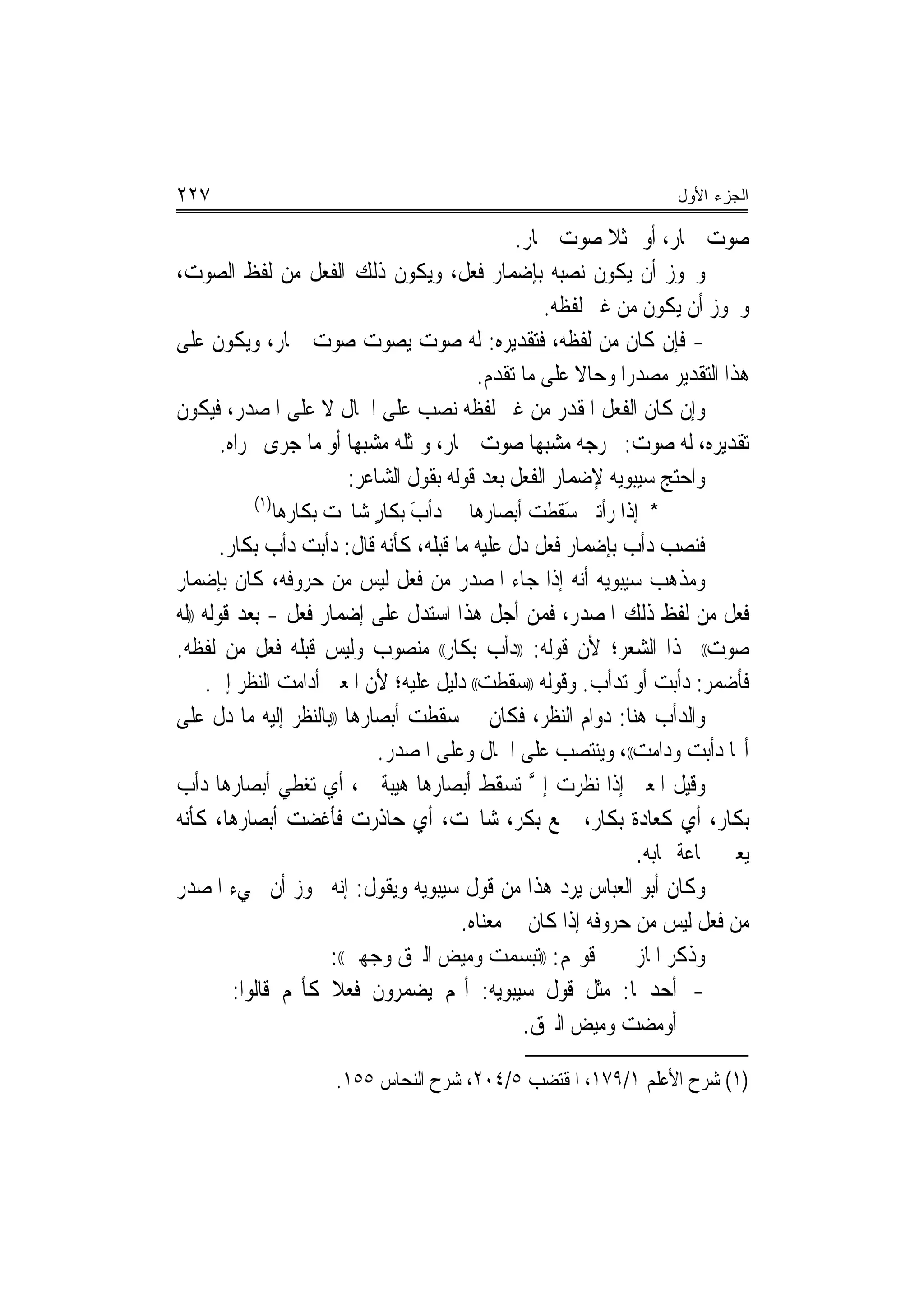 ‫٧٢٢‬                                                                ‫ﺍﻟﺠﺯﺀ ﺍﻷﻭل‬

                                           ‫ﺻﻮﺕ ﲪﺎﺭ، ﺃﻭ ﳑﺜﻼ ﺻﻮﺕ ﲪﺎﺭ.‬
                                                        ‫ﹰ‬
‫ﻭﳚﻮﺯ ﺃﻥ ﻳﻜﻮﻥ ﻧﺼﺒﻪ ﺑﺈﺿﻤﺎﺭ ﻓﻌﻞ، ﻭﻳﻜﻮﻥ ﺫﻟﻚ ﺍﻟﻔﻌﻞ ﻣﻦ ﻟﻔﻆ ﺍﻟﺼﻮﺕ،‬
                                                ‫ﻭﳚﻮﺯ ﺃﻥ ﻳﻜﻮﻥ ﻣﻦ ﻏﲑ ﻟﻔﻈﻪ.‬
‫- ﻓﺈﻥ ﻛﺎﻥ ﻣﻦ ﻟﻔﻈﻪ، ﻓﺘﻘﺪﻳﺮﻩ: ﻟﻪ ﺻﻮﺕ ﻳﺼﻮﺕ ﺻﻮﺕ ﲪﺎﺭ، ﻭﻳﻜﻮﻥ ﻋﻠﻰ‬
                                      ‫ﻫﺬﺍ ﺍﻟﺘﻘﺪﻳﺮ ﻣﺼﺪﺭﺍ ﻭﺣﺎﻻ ﻋﻠﻰ ﻣﺎ ﺗﻘﺪﻡ.‬
                                                    ‫ﹰ‬     ‫‪‬‬
‫ﻭﺇﻥ ﻛﺎﻥ ﺍﻟﻔﻌﻞ ﺍﳌﻘﺪﺭ ﻣﻦ ﻏﲑ ﻟﻔﻈﻪ ﻧﺼﺐ ﻋﻠﻰ ﺍﳊﺎﻝ ﻻ ﻋﻠﻰ ﺍﳌﺼﺪﺭ، ﻓﻴﻜﻮﻥ‬
     ‫ﺗﻘﺪﻳﺮﻩ، ﻟﻪ ﺻﻮﺕ: ﳜﺮﺟﻪ ﻣﺸﺒﻬﺎ ﺻﻮﺕ ﲪﺎﺭ، ﻭﳝﺜﻠﻪ ﻣﺸﺒﻬﺎ ﺃﻭ ﻣﺎ ﺟﺮﻯ ﳎﺮﺍﻩ.‬
                      ‫‪‬‬                       ‫‪‬‬
                     ‫ﻭﺍﺣﺘﺞ ﺳﻴﺒﻮﻳﻪ ﻹﺿﻤﺎﺭ ﺍﻟﻔﻌﻞ ﺑﻌﺪ ﻗﻮﻟﻪ ﺑﻘﻮﻝ ﺍﻟﺸﺎﻋﺮ:‬
          ‫)١(‬
                ‫ﺩﺃﺏ ﺑﻜﺎﺭ ﺷﺎﳛﺖ ﺑﻜﺎﺭﻫﺎ‬
                            ‫َ ٍ‬        ‫* ﺇﺫﺍ ﺭﺃﺗﲏ ﺳﻘﻄﺖ ﺃﺑﺼﺎﺭﻫﺎ‬
                                               ‫َﹶ ﹶ ‪‬‬
        ‫ﻓﻨﺼﺐ ﺩﺃﺏ ﺑﺈﺿﻤﺎﺭ ﻓﻌﻞ ﺩﻝ ﻋﻠﻴﻪ ﻣﺎ ﻗﺒﻠﻪ، ﻛﺄﻧﻪ ﻗﺎﻝ: ﺩﺃﺑﺖ ﺩﺃﺏ ﺑﻜﺎﺭ.‬
‫ﻭﻣﺬﻫﺐ ﺳﻴﺒﻮﻳﻪ ﺃﻧﻪ ﺇﺫﺍ ﺟﺎﺀ ﺍﳌﺼﺪﺭ ﻣﻦ ﻓﻌﻞ ﻟﻴﺲ ﻣﻦ ﺣﺮﻭﻓﻪ، ﻛﺎﻥ ﺑﺈﺿﻤﺎﺭ‬
‫ﻓﻌﻞ ﻣﻦ ﻟﻔﻆ ﺫﻟﻚ ﺍﳌﺼﺪﺭ، ﻓﻤﻦ ﺃﺟﻞ ﻫﺬﺍ ﺍﺳﺘﺪﻝ ﻋﻠﻰ ﺇﺿﻤﺎﺭ ﻓﻌﻞ - ﺑﻌﺪ ﻗﻮﻟﻪ ))ﻟﻪ‬
‫ﺻﻮﺕ(( ‪‬ﺬﺍ ﺍﻟﺸﻌﺮ؛ ﻷﻥ ﻗﻮﻟﻪ: ))ﺩﺃﺏ ﺑﻜﺎﺭ(( ﻣﻨﺼﻮﺏ ﻭﻟﻴﺲ ﻗﺒﻠﻪ ﻓﻌﻞ ﻣﻦ ﻟﻔﻈﻪ.‬
     ‫ﻓﺄﺿﻤﺮ: ﺩﺃﺑﺖ ﺃﻭ ﺗﺪﺃﺏ. ﻭﻗﻮﻟﻪ ))ﺳﻘﻄﺖ(( ﺩﻟﻴﻞ ﻋﻠﻴﻪ؛ ﻷﻥ ﺍﳌﻌﲎ ﺃﺩﺍﻣﺖ ﺍﻟﻨﻈﺮ ﺇﱄ.‬
‫ﻭﺍﻟﺪﺃﺏ ﻫﻨﺎ: ﺩﻭﺍﻡ ﺍﻟﻨﻈﺮ، ﻓﻜﺎﻥ ﰲ ﺳﻘﻄﺖ ﺃﺑﺼﺎﺭﻫﺎ ))ﺑﺎﻟﻨﻈﺮ ﺇﻟﻴﻪ ﻣﺎ ﺩﻝ ﻋﻠﻰ‬
                            ‫ﺃ‪‬ﺎ ﺩﺃﺑﺖ ﻭﺩﺍﻣﺖ((، ﻭﻳﻨﺘﺼﺐ ﻋﻠﻰ ﺍﳊﺎﻝ ﻭﻋﻠﻰ ﺍﳌﺼﺪﺭ.‬
‫ﻭﻗﻴﻞ ﺍﳌﻌﲎ ﺇﺫﺍ ﻧﻈﺮﺕ ﺇﱄ ﺗﺴﻘﻂ ﺃﺑﺼﺎﺭﻫﺎ ﻫﻴﺒﺔ ﱄ، ﺃﻱ ﺗﻐﻄﻲ ﺃﺑﺼﺎﺭﻫﺎ ﺩﺃﺏ‬
                                                 ‫ﱠ‬
‫ﺑﻜﺎﺭ، ﺃﻱ ﻛﻌﺎﺩﺓ ﺑﻜﺎﺭ، ﲨﻊ ﺑﻜﺮ، ﺷﺎﳛﺖ، ﺃﻱ ﺣﺎﺫﺭﺕ ﻓﺄﻏﻀﺖ ﺃﺑﺼﺎﺭﻫﺎ، ﻛﺄﻧﻪ‬
                                                               ‫ﻳﻌﲏ ﲨﺎﻋﺔ ‪‬ﺎﺑﻪ.‬
‫ﻭﻛﺎﻥ ﺃﺑﻮ ﺍﻟﻌﺒﺎﺱ ﻳﺮﺩ ﻫﺬﺍ ﻣﻦ ﻗﻮﻝ ﺳﻴﺒﻮﻳﻪ ﻭﻳﻘﻮﻝ: ﺇﻧﻪ ﳚﻮﺯ ﺃﻥ ﳚﻲﺀ ﺍﳌﺼﺪﺭ‬
                                        ‫ﻣﻦ ﻓﻌﻞ ﻟﻴﺲ ﻣﻦ ﺣﺮﻭﻓﻪ ﺇﺫﺍ ﻛﺎﻥ ﰲ ﻣﻌﻨﺎﻩ.‬
                      ‫ﻭﺫﻛﺮ ﺍﳌﺎﺯﱐ ﰲ ﻗﻮﳍﻢ: ))ﺗﺒﺴﻤﺖ ﻭﻣﻴﺾ ﺍﻟﱪﻕ ﻭﺟﻬﲔ((:‬
          ‫- ﺃﺣﺪﳘﺎ: ﻣﺜﻞ ﻗﻮﻝ ﺳﻴﺒﻮﻳﻪ: ﺃ‪‬ﻢ ﻳﻀﻤﺮﻭﻥ ﻓﻌﻼ ﻛﺄ‪‬ﻢ ﻗﺎﻟﻮﺍ:‬
                      ‫ﹰ‬
                                                ‫ﺃﻭﻣﻀﺖ ﻭﻣﻴﺾ ﺍﻟﱪﻕ.‬

                       ‫)١( ﺷﺮﺡ ﺍﻷﻋﻠﻢ ١/٩٧١، ﺍﳌﻘﺘﻀﺐ ٥/٤٠٢، ﺷﺮﺡ ﺍﻟﻨﺤﺎﺱ ٥٥١.‬
 